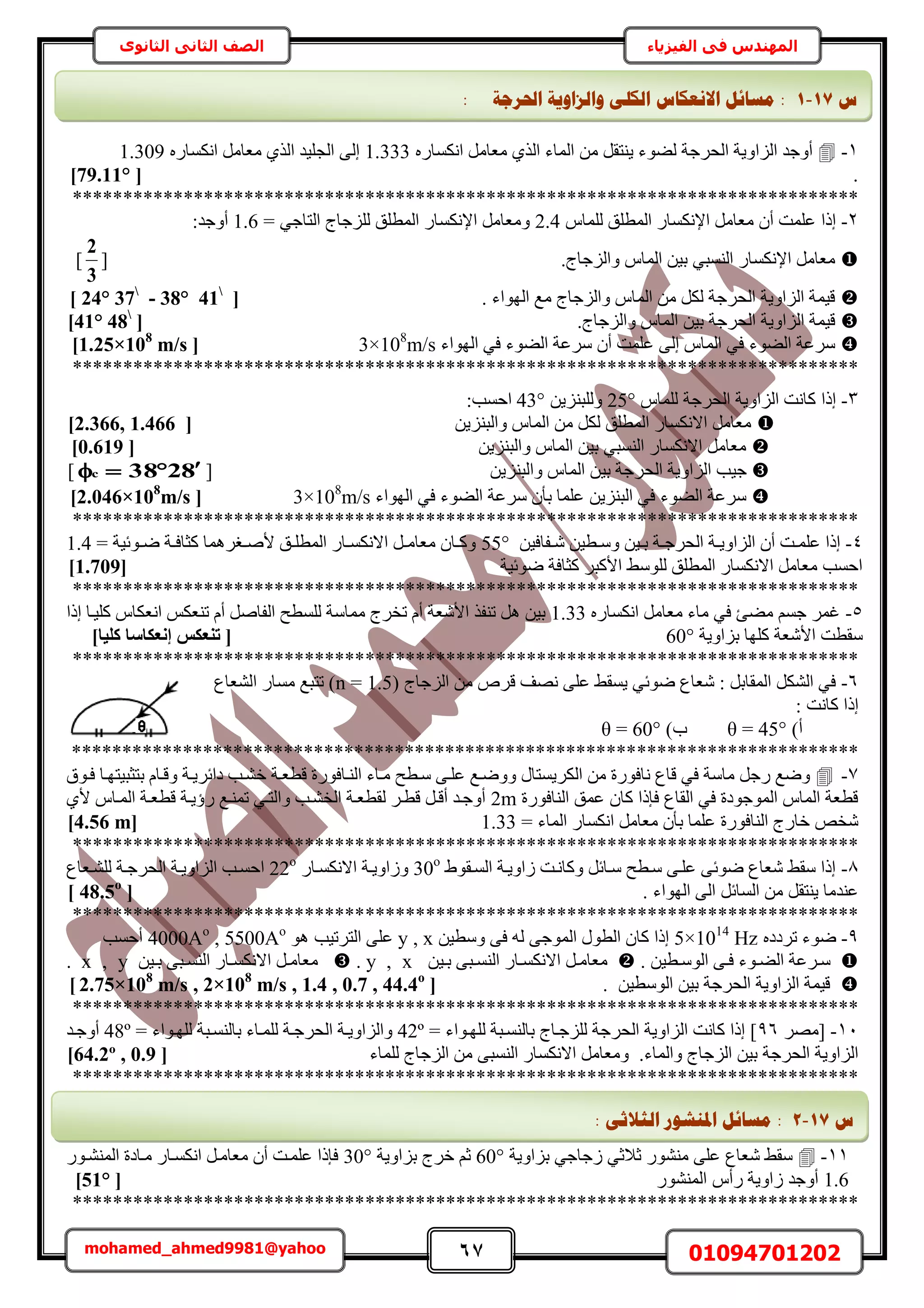 67 01094701202mohamed_ahmed9981@yahoo
‫في‬ ‫المهندس‬‫الفيزياء‬‫الثانوى‬ ‫الثاني‬ ‫الصف‬
1-ٍٙ‫حٌٗٔخ‬ َٓ‫ٓؼخ‬ ١ٌُ‫ح‬ ‫حُٔخء‬ ٖٓ َ‫٣٘ظو‬ ‫ُ٠ٞء‬ ‫حُلَؿش‬ ‫حُِحٝ٣ش‬ ‫أٝؿي‬1.333ٍٙ‫حٌٗٔخ‬ َٓ‫ٓؼخ‬ ١ٌُ‫ح‬ ‫حُـِ٤ي‬ ٠ُ‫ا‬1.309
.[79.11°]
******************************************************************************
2-ّ‫ُِٔخ‬ ‫حُٔطِن‬ ٍ‫حإلٌٗٔخ‬ َٓ‫ٓؼخ‬ ٕ‫أ‬ ‫ػِٔض‬ ‫اًح‬2.4= ٢‫حُظخؿ‬ ‫ُِِؿخؽ‬ ‫حُٔطِن‬ ٍ‫حإلٌٗٔخ‬ َٓ‫ٝٓؼخ‬1.6:‫أٝؿي‬
ُِ‫ٝح‬ ّ‫حُٔخ‬ ٖ٤‫ر‬ ٢‫حُ٘ٔز‬ ٍ‫حإلٌٗٔخ‬ َٓ‫ٓؼخ‬.‫ؿخؽ‬[
3
2
]
. ‫حُٜٞحء‬ ‫ٓغ‬ ‫ٝحُِؿخؽ‬ ّ‫حُٔخ‬ ٖٓ ٌَُ ‫حُلَؿش‬ ‫حُِحٝ٣ش‬ ‫ه٤ٔش‬[24° 37
- 38° 41
]
.‫ٝحُِؿخؽ‬ ّ‫حُٔخ‬ ٖ٤‫ر‬ ‫حُلَؿش‬ ‫حُِحٝ٣ش‬ ‫ه٤ٔش‬[41° 48
]
‫حُٜٞحء‬ ٢‫ك‬ ‫حُ٠ٞء‬ ‫َٓػش‬ ٕ‫أ‬ ‫ػِٔض‬ ٠ُ‫ا‬ ّ‫حُٔخ‬ ٢‫ك‬ ‫حُ٠ٞء‬ ‫َٓػش‬3×108
m/s[1.25×108
m/s]
******************************************************************************
3-ّ‫ُِٔخ‬ ‫حُلَؿش‬ ‫حُِحٝ٣ش‬ ‫ًخٗض‬ ‫اًح‬25°ُِٖٝ٣ِ٘‫ز‬43°:‫حكٔذ‬
ٖ٣ِ٘‫ٝحُز‬ ّ‫حُٔخ‬ ٖٓ ٌَُ ‫حُٔطِن‬ ٍ‫حالٌٗٔخ‬ َٓ‫ٓؼخ‬[2.366, 1.466]
ٖ٣ِ٘‫ٝحُز‬ ّ‫حُٔخ‬ ٖ٤‫ر‬ ٢‫حُ٘ٔز‬ ٍ‫حالٌٗٔخ‬ َٓ‫ٓؼخ‬[0.619]
٤‫ؿ‬ٖ٣ِ٘‫ٝحُز‬ ّ‫حُٔخ‬ ٖ٤‫ر‬ ‫حُلَؿش‬ ‫حُِحٝ٣ش‬ ‫ذ‬[8238c ]
‫حُٜٞحء‬ ٢‫ك‬ ‫حُ٠ٞء‬ ‫َٓػش‬ ٕ‫رؤ‬ ‫ػِٔخ‬ ٖ٣ِ٘‫حُز‬ ٢‫ك‬ ‫حُ٠ٞء‬ ‫َٓػش‬3×108
m/s[2.046×108
m/s]
******************************************************************************
4-ٖ٤‫الخك‬‫ا‬ٗ ٖ٤‫اط‬‫ا‬ٓٝ ٖ٤‫ا‬‫ا‬‫ر‬ ‫اش‬‫ا‬‫حُلَؿ‬ ‫اش‬‫ا‬٣ٝ‫حُِح‬ ٕ‫أ‬ ‫اض‬‫ا‬ِٔ‫ػ‬ ‫اًح‬55°= ‫اٞث٤ش‬‫ا‬ٟ ‫اش‬‫ا‬‫ًؼخك‬ ‫اـَٛٔخ‬‫ا‬ٛ‫أل‬ ‫ان‬‫ا‬ِ‫حُٔط‬ ٍ‫اخ‬‫ا‬ٌٔٗ‫حال‬ َ‫ا‬‫ا‬ٓ‫ٓؼخ‬ ٕ‫اخ‬‫ا‬ًٝ1.4
‫ٟٞث٤ش‬ ‫ًؼخكش‬ َ‫حألًز‬ ٢ُِٓٞ ‫حُٔطِن‬ ٍ‫حالٌٗٔخ‬ َٓ‫ٓؼخ‬ ‫حكٔذ‬[1.709]
******************************************************************************
5-ٍٙ‫حٌٗٔخ‬ َٓ‫ٓؼخ‬ ‫ٓخء‬ ٢‫ك‬ ‫ٓ٠ت‬ ْٔ‫ؿ‬ َٔ‫ؿ‬1.33‫اًح‬ ‫ًِ٤اخ‬ ّ‫حٗؼٌخ‬ ٌْ‫ط٘ؼ‬ ّ‫أ‬ َٛ‫حُلخ‬ ‫ُِٔطق‬ ‫ٓٔخٓش‬ ‫طوَؽ‬ ّ‫أ‬ ‫حألٗؼش‬ ٌ‫ط٘ل‬ َٛ ٖ٤‫ر‬
‫رِحٝ٣ش‬ ‫ًِٜخ‬ ‫حألٗؼش‬ ‫ٓوطض‬60°]‫ًِ٤ب‬ ‫إٗؼٌبعب‬ ‫ر٘ؼٌظ‬ [
******************************************************************************
6-( ‫حُِؿخؽ‬ ٖٓ َٙ‫ه‬ ‫ٜٗق‬ ٠ِ‫ػ‬ ٢‫٣ٔو‬ ٢‫ٟٞث‬ ‫ٗؼخع‬ : َ‫حُٔوخر‬ ٌَُ٘‫ح‬ ٢‫ك‬n = 1.5‫حُ٘ؼخع‬ ٍ‫ٓٔخ‬ ‫طظزغ‬ )
: ‫ًخٗض‬ ‫اًح‬
)‫أ‬θ = 45°)‫د‬θ = 60°
******************************************************************************
7-‫هطؼاش‬ ‫حُ٘اخكٍٞس‬ ‫ٓاخء‬ ‫ٓاطق‬ ٠‫ػِا‬ ‫ٟٝٝاغ‬ ٍ‫حٌَُ٣ٔظخ‬ ٖٓ ‫ٗخكٍٞس‬ ‫هخع‬ ٢‫ك‬ ‫ٓخٓش‬ َ‫ٍؿ‬ ‫ٟٝغ‬‫كاٞم‬ ‫رظؼز٤ظٜاخ‬ ّ‫ٝهاخ‬ ‫ىحثَ٣اش‬ ‫ه٘اذ‬
‫حُ٘خكٍٞس‬ ‫ػٔن‬ ٕ‫ًخ‬ ‫كبًح‬ ‫حُوخع‬ ٢‫ك‬ ‫حُٔٞؿٞىس‬ ّ‫حُٔخ‬ ‫هطؼش‬2m١‫أل‬ ّ‫حُٔاخ‬ ‫هطؼاش‬ ‫ٍإ٣اش‬ ‫طٔ٘اغ‬ ٢‫ٝحُظا‬ ‫حُو٘اذ‬ ‫ُوطؼاش‬ َ‫هطا‬ َ‫أها‬ ‫أٝؿاي‬
= ‫حُٔخء‬ ٍ‫حٌٗٔخ‬ َٓ‫ٓؼخ‬ ٕ‫رؤ‬ ‫ػِٔخ‬ ‫حُ٘خكٍٞس‬ ‫هخٍؽ‬ ٚ‫ٗو‬1.33[4.56 m]
******************************************************************************
8-١ٞ‫حُٔاو‬ ‫ُحٝ٣اش‬ ‫ًٝخٗاض‬ َ‫ٓاخث‬ ‫ٓاطق‬ ٠‫ػِا‬ ٠‫ٟٞث‬ ‫ٗؼخع‬ ٢‫ٓو‬ ‫اًح‬30o
ٍ‫حالٌٗٔاخ‬ ‫ُٝحٝ٣اش‬22o
‫ُِ٘اؼخع‬ ‫حُلَؿاش‬ ‫حُِحٝ٣اش‬ ‫حكٔاذ‬
. ‫حُٜٞحء‬ ٠ُ‫ح‬ َ‫حُٔخث‬ ٖٓ َ‫٣٘ظو‬ ‫ػ٘يٓخ‬[48.5o
]
******************************************************************************
9-ٙ‫طَىى‬ ‫ٟٞء‬5×1014
Hzٖ٤‫ٝٓط‬ ٠‫ك‬ ُٚ ٠‫حُٔٞؿ‬ ٍٞ‫حُط‬ ٕ‫ًخ‬ ‫اًح‬y , xٞٛ ‫حُظَط٤ذ‬ ٠ِ‫ػ‬4000Ao
, 5500Ao
‫أكٔذ‬
. ٖ٤‫اط‬‫ا‬ُٓٞ‫ح‬ ٠‫ا‬‫ا‬‫ك‬ ‫اٞء‬‫ا‬٠ُ‫ح‬ ‫اَػش‬‫ا‬ٓٖ٤‫ا‬‫ا‬‫ر‬ ٠‫از‬‫ا‬ُٔ٘‫ح‬ ٍ‫اخ‬‫ا‬ٌٔٗ‫حال‬ َ‫ا‬‫ا‬ٓ‫ٓؼخ‬y , x.ٖ٤‫ا‬‫ا‬‫ر‬ ٠‫از‬‫ا‬ُٔ٘‫ح‬ ٍ‫اخ‬‫ا‬ٌٔٗ‫حال‬ َ‫ا‬‫ا‬ٓ‫ٓؼخ‬x , y.
. ٖ٤‫حُٞٓط‬ ٖ٤‫ر‬ ‫حُلَؿش‬ ‫حُِحٝ٣ش‬ ‫ه٤ٔش‬[2.75×108
m/s , 2×108
m/s , 1.4 , 0.7 , 44.4o
]
******************************************************************************
11-َٜٓ[96= ‫ُِٜاٞحء‬ ‫رخُ٘ٔازش‬ ‫ُِِؿاخؽ‬ ‫حُلَؿش‬ ‫حُِحٝ٣ش‬ ‫ًخٗض‬ ‫اًح‬ ]42º= ‫ُِٜاٞحء‬ ‫رخُ٘ٔازش‬ ‫ُِٔاخء‬ ‫حُلَؿاش‬ ‫ٝحُِحٝ٣اش‬48º‫أٝؿاي‬
.‫ٝحُٔخء‬ ‫حُِؿخؽ‬ ٖ٤‫ر‬ ‫حُلَؿش‬ ‫حُِحٝ٣ش‬‫ُِٔخء‬ ‫حُِؿخؽ‬ ٖٓ ٠‫حُ٘ٔز‬ ٍ‫حالٌٗٔخ‬ َٓ‫ٝٓؼخ‬[64.2º , 0.9]
******************************************************************************
11-‫رِحٝ٣ش‬ ٢‫ُؿخؿ‬ ٢‫ػالػ‬ ٍٞ٘٘ٓ ٠ِ‫ػ‬ ‫ٗؼخع‬ ٢‫ٓو‬60°‫رِحٝ٣ش‬ ‫هَؽ‬ ْ‫ػ‬30°ٍٞ‫حُٔ٘٘ا‬ ‫ٓاخىس‬ ٍ‫حٌٗٔاخ‬ َ‫ٓؼخٓا‬ ٕ‫أ‬ ‫ػِٔاض‬ ‫كبًح‬
1.6ّ‫ٍأ‬ ‫ُحٝ٣ش‬ ‫أٝؿي‬ٍُٞ٘٘ٔ‫ح‬[51°]
******************************************************************************
‫ط‬17-1: ‫احلشعخ‬ ‫ٔانضأٚخ‬ ٗ‫انكه‬ ‫االَؼكبط‬ ‫يغبئم‬ :
‫ط‬17-2‫يغبئم‬ :ٗ‫انضالص‬ ‫ادلُشٕس‬:
 