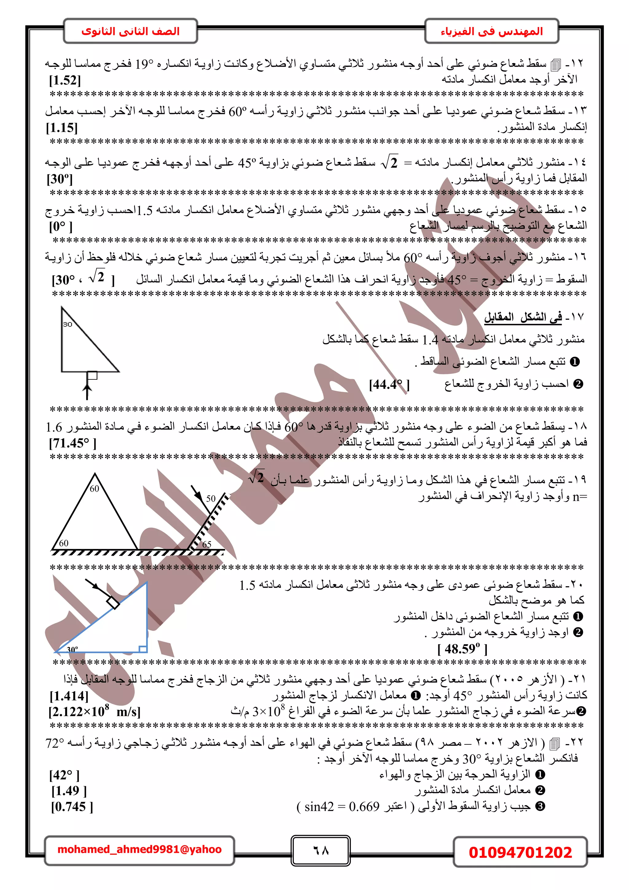 68 01094701202mohamed_ahmed9981@yahoo
‫في‬ ‫المهندس‬‫الفيزياء‬‫الثانوى‬ ‫الثاني‬ ‫الصف‬
30o
12-‫حألٟاال‬ ١ٝ‫ٓظٔاخ‬ ٢‫ػالػا‬ ٍٞ‫ٓ٘٘ا‬ ٚ‫أٝؿا‬ ‫أكاي‬ ٠ِ‫ػ‬ ٢‫ٟٞث‬ ‫ٗؼخع‬ ٢‫ٓو‬ٍٙ‫حٌٗٔاخ‬ ‫ُحٝ٣اش‬ ‫ًٝخٗاض‬ ‫ع‬19°ٚ‫ُِٞؿا‬ ‫ٓٔخٓاخ‬ ‫كواَؽ‬
ٚ‫ٓخىط‬ ٍ‫حٌٗٔخ‬ َٓ‫ٓؼخ‬ ‫أٝؿي‬ َ‫ح٥ه‬[1.52]
******************************************************************************
13-ٚ‫ا‬‫ا‬ٓ‫ٍأ‬ ‫اش‬‫ا‬٣ٝ‫ُح‬ ٢‫ا‬‫ا‬‫ػالػ‬ ٍٞ‫ا‬‫ا‬٘٘ٓ ‫اذ‬‫ا‬ٗ‫ؿٞح‬ ‫أكاي‬ ٠‫ا‬‫ا‬ِ‫ػ‬ ‫اخ‬‫ا‬٣‫ػٔٞى‬ ٢‫اٞث‬‫ا‬ٟ ‫اؼخع‬‫ا‬ٗ ٢‫ٓاو‬60ºَ‫ا‬‫ا‬ٓ‫ٓؼخ‬ ‫اذ‬‫ا‬ٔ‫اك‬ َ‫ا‬‫ا‬‫ح٥ه‬ ٚ‫ا‬‫ا‬‫ُِٞؿ‬ ‫اخ‬‫ا‬ٓ‫ٓٔخ‬ ‫كواَؽ‬
.ٍُٞ٘٘ٔ‫ح‬ ‫ٓخىس‬ ٍ‫اٌٗٔخ‬[1.15]
******************************************************************************
14-= ٚ‫ٓخىطا‬ ٍ‫اٌٗٔاخ‬ َ‫ٓؼخٓا‬ ٢‫ػالػا‬ ٍٞ٘٘ٓ2‫رِحٝ٣اش‬ ٢‫ٟاٞث‬ ‫ٗاؼخع‬ ٢‫ٓاو‬45ºٚ‫حُٞؿا‬ ٠‫ػِا‬ ‫ػٔٞى٣اخ‬ ‫كواَؽ‬ ٚ‫أٝؿٜا‬ ‫أكاي‬ ٠‫ػِا‬
.ٍُٞ٘٘ٔ‫ح‬ ّ‫ٍأ‬ ‫ُحٝ٣ش‬ ‫كٔخ‬ َ‫حُٔوخر‬[30º]
******************************************************************************
15-ٚ‫ٓخىطا‬ ٍ‫حٌٗٔاخ‬ َٓ‫ٓؼخ‬ ‫حألٟالع‬ ١ٝ‫ٓظٔخ‬ ٢‫ػالػ‬ ٍٞ٘٘ٓ ٢ٜ‫ٝؿ‬ ‫أكي‬ ٠ِ‫ػ‬ ‫ػٔٞى٣خ‬ ٢‫ٟٞث‬ ‫ٗؼخع‬ ٢‫ٓو‬1.5‫هاَٝؽ‬ ‫ُحٝ٣اش‬ ‫حكٔاذ‬
‫حُ٘ؼخع‬ ٍ‫ُٔٔخ‬ َُْٓ‫رخ‬ ‫حُظٟٞ٤ق‬ ‫ٓغ‬ ‫حُ٘ؼخع‬[0°]
******************************************************************************
16-ٚٓ‫ٍأ‬ ‫ُحٝ٣ش‬ ‫أؿٞف‬ ٢‫ػالػ‬ ٍٞ٘٘ٓ60°ِٞ‫ك‬ ُٚ‫هال‬ ٢‫ٟٞث‬ ‫ٗؼخع‬ ٍ‫ٓٔخ‬ ٖ٤٤‫ُظؼ‬ ‫طـَرش‬ ‫أؿَ٣ض‬ ْ‫ػ‬ ٖ٤‫ٓؼ‬ َ‫رٔخث‬ ‫ٓأل‬‫ُحٝ٣اش‬ ٕ‫أ‬ ‫كع‬
= ‫حُوَٝؽ‬ ‫ُحٝ٣ش‬ = ١ٞ‫حُٔو‬45°َ‫حُٔخث‬ ٍ‫حٌٗٔخ‬ َٓ‫ٓؼخ‬ ‫ه٤ٔش‬ ‫ٝٓخ‬ ٢‫حُ٠ٞث‬ ‫حُ٘ؼخع‬ ‫ٌٛح‬ ‫حٗلَحف‬ ‫ُحٝ٣ش‬ ‫كؤٝؿي‬[2,30°]
******************************************************************************
17-َ‫أُوبث‬ ٌَ‫اُش‬ ٢‫ك‬
‫ػالػ‬ ٍٞ٘٘ٓٚ‫ٓخىط‬ ٍ‫حٌٗٔخ‬ َٓ‫ٓؼخ‬ ٢1.4ٌَُ٘‫رخ‬ ‫ًٔخ‬ ‫ٗؼخع‬ ٢‫ٓو‬
. ٢‫حُٔخه‬ ٠‫حُ٠ٞث‬ ‫حُ٘ؼخع‬ ٍ‫ٓٔخ‬ ‫طظزغ‬
ُ ‫حكٔذ‬‫ُِ٘ؼخع‬ ‫حُوَٝؽ‬ ‫حٝ٣ش‬[44.4°]
******************************************************************************
18-‫رِح‬ ٢‫ػالػ‬ ٍٞ٘٘ٓ ٚ‫ٝؿ‬ ٠ِ‫ػ‬ ‫حُ٠ٞء‬ ٖٓ ‫ٗؼخع‬ ٢‫٣ٔو‬‫هيٍٛخ‬ ‫ٝ٣ش‬60°ٍٞ‫حُٔ٘٘ا‬ ‫ٓاخىس‬ ٢‫كا‬ ‫حُ٠اٞء‬ ٍ‫حٌٗٔاخ‬ َ‫ٓؼخٓا‬ ٕ‫ًاخ‬ ‫كابًح‬1.6
ً‫رخُ٘لخ‬ ‫ُِ٘ؼخع‬ ‫طٔٔق‬ ٍُٞ٘٘ٔ‫ح‬ ّ‫ٍأ‬ ‫ُِحٝ٣ش‬ ‫ه٤ٔش‬ َ‫أًز‬ ٞٛ ‫كٔخ‬[71.45°]
******************************************************************************
19-ٕ‫راؤ‬ ‫ػِٔاخ‬ ٍٞ‫حُٔ٘٘ا‬ ّ‫ٍأ‬ ‫ُحٝ٣اش‬ ‫ٝٓاخ‬ ٌَ‫حُ٘ا‬ ‫ٛاٌح‬ ٢‫ك‬ ‫حُ٘ؼخع‬ ٍ‫ٓٔخ‬ ‫طظزغ‬2
n=ٍُٞ٘٘ٔ‫ح‬ ٢‫ك‬ ‫حإلٗلَحف‬ ‫ُحٝ٣ش‬ ‫ٝأٝؿي‬
******************************************************************************
21-٠ِ‫ػ‬ ٟ‫ػٔٞى‬ ٠‫ٟٞث‬ ‫ٗؼخع‬ ٢‫ٓو‬ٚ‫ٓخىط‬ ٍ‫حٌٗٔخ‬ َٓ‫ٓؼخ‬ ٠‫ػالػ‬ ٍٞ٘٘ٓ ٚ‫ٝؿ‬1.5
ٌَُ٘‫رخ‬ ‫ٟٓٞق‬ ٞٛ ‫ًٔخ‬
ٍُٞ٘٘ٔ‫ح‬ َ‫ىحه‬ ٠‫حُ٠ٞث‬ ‫حُ٘ؼخع‬ ٍ‫ٓٔخ‬ ‫طظزغ‬
. ٍُٞ٘٘ٔ‫ح‬ ٖٓ ٚ‫هَٝؿ‬ ‫ُحٝ٣ش‬ ‫حٝؿي‬
[48.59o
]
******************************************************************************
21-(َُٛ‫حأل‬2115‫كبًح‬ َ‫حُٔوخر‬ ٚ‫ُِٞؿ‬ ‫ٓٔخٓخ‬ ‫كوَؽ‬ ‫حُِؿخؽ‬ ٖٓ ٢‫ػالػ‬ ٍٞ٘٘ٓ ٢ٜ‫ٝؿ‬ ‫أكي‬ ٠ِ‫ػ‬ ‫ػٔٞى٣خ‬ ٢‫ٟٞث‬ ‫ٗؼخع‬ ٢‫ٓو‬ )
ٍُٞ٘٘ٔ‫ح‬ ّ‫ٍأ‬ ‫ُحٝ٣ش‬ ‫ًخٗض‬45°:‫أٝؿي‬ٍُٞ٘٘ٔ‫ح‬ ‫ُِؿخؽ‬ ٍ‫حالٌٗٔخ‬ َٓ‫ٓؼخ‬[1.414]
ِٔ‫ػ‬ ٍُٞ٘٘ٔ‫ح‬ ‫ُؿخؽ‬ ٢‫ك‬ ‫حُ٠ٞء‬ ‫َٓػش‬‫حُلَحؽ‬ ٢‫ك‬ ‫حُ٠ٞء‬ ‫َٓػش‬ ٕ‫رؤ‬ ‫خ‬3×108
‫ّ/ع‬[m/s2.122×108
]
******************************************************************************
22-َُٛ‫حال‬ (2112–َٜٓ98)ٚ‫ٍأٓا‬ ‫ُحٝ٣اش‬ ٢‫ُؿاخؿ‬ ٢‫ػالػا‬ ٍٞ‫ٓ٘٘ا‬ ٚ‫أٝؿا‬ ‫أكي‬ ٠ِ‫ػ‬ ‫حُٜٞحء‬ ٢‫ك‬ ٢‫ٟٞث‬ ‫ٗؼخع‬ ٢‫ٓو‬72°
‫رِحٝ٣ش‬ ‫حُ٘ؼخع‬ ٌَٔٗ‫كخ‬30°: ‫أٝؿي‬ َ‫ح٥ه‬ ٚ‫ُِٞؿ‬ ‫ٓٔخٓخ‬ ‫ٝهَؽ‬
‫ٝحُٜٞحء‬ ‫حُِؿخؽ‬ ٖ٤‫ر‬ ‫حُلَؿش‬ ‫حُِحٝ٣ش‬[42°]
ٍُٞ٘٘ٔ‫ح‬ ‫ٓخىس‬ ٍ‫حٌٗٔخ‬ َٓ‫ٓؼخ‬[1.49]
َ‫حػظز‬ ( ٠ُٝ‫حأل‬ ١ٞ‫حُٔو‬ ‫ُحٝ٣ش‬ ‫ؿ٤ذ‬sin42 = 0.669)[0.745]
50
60
60
65
 