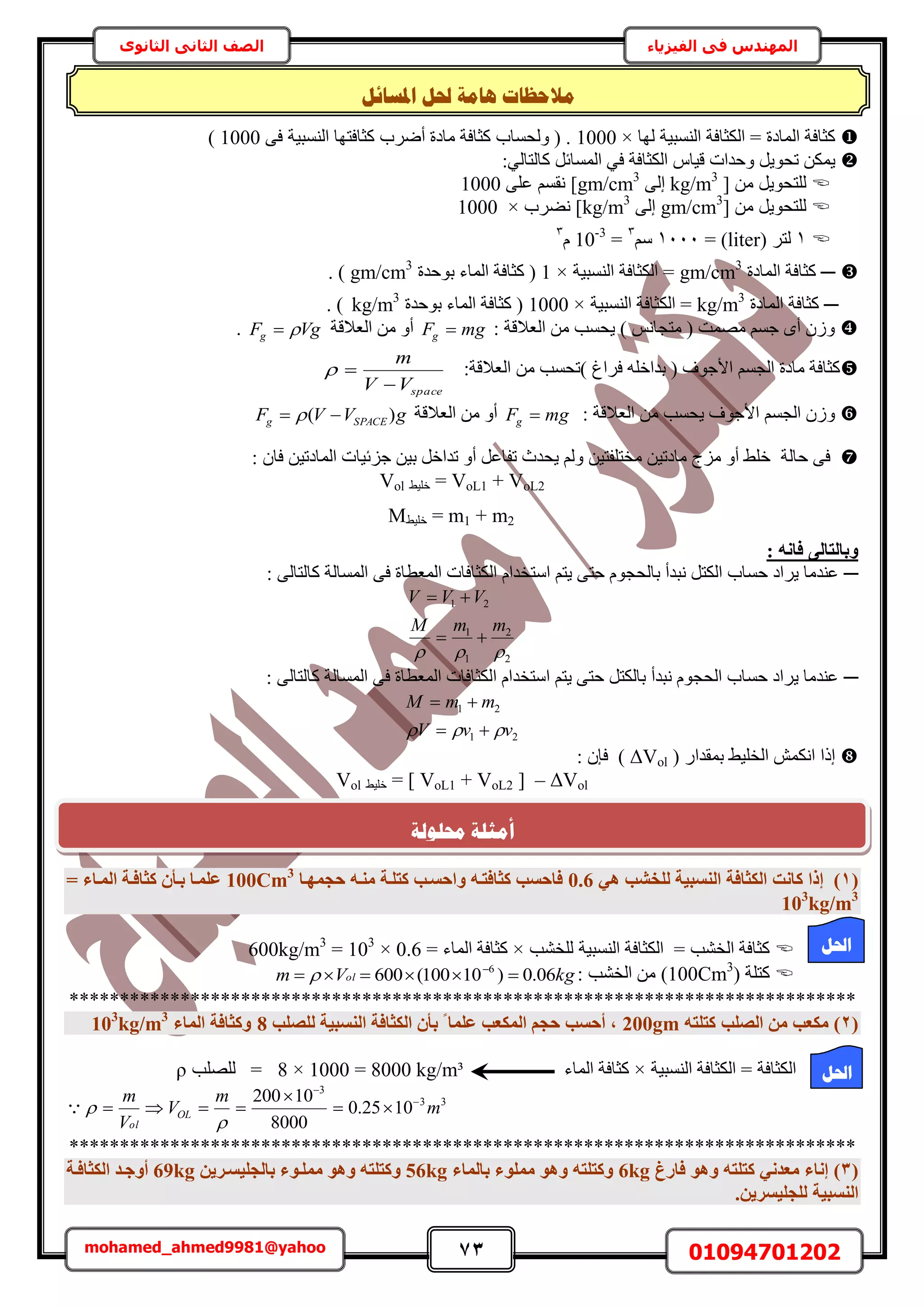 73 01094701202mohamed_ahmed9981@yahoo
‫في‬ ‫المهندس‬‫الفيزياء‬‫الثانوى‬ ‫الثاني‬ ‫الصف‬
‫ا‬ ‫حلم‬ ‫ْبيخ‬ ‫يالؽظبد‬‫دلغبئم‬
‫ُٜخ‬ ‫حُ٘ٔز٤ش‬ ‫حٌُؼخكش‬ = ‫حُٔخىس‬ ‫ًؼخكش‬×1000٠‫ك‬ ‫حُ٘ٔز٤ش‬ ‫ًؼخكظٜخ‬ ‫أَٟد‬ ‫ٓخىس‬ ‫ًؼخكش‬ ‫ُٝلٔخد‬ ( .1000)
:٢ُ‫ًخُظخ‬ َ‫حُٔٔخث‬ ٢‫ك‬ ‫حٌُؼخكش‬ ّ‫ه٤خ‬ ‫ٝكيحص‬ َ٣ٞ‫طل‬ ٌٖٔ٣
[ ٖٓ َ٣ٞ‫ُِظل‬kg/m3
٠ُ‫ا‬gm/cm3
٠ِ‫ػ‬ ْٔ‫ٗو‬ ]1000
ٖٓ َ٣ٞ‫ُِظل‬[gm/cm3
٠ُ‫ا‬kg/m3
‫ٗ٠َد‬ ]×1000
1( َ‫ُظ‬liter= )1111ْٓ3
=10-3
ّ3
─‫حُٔخىس‬ ‫ًؼخكش‬gm/cm3
‫حُ٘ٔز٤ش‬ ‫حٌُؼخكش‬ =×1‫رٞكيس‬ ‫حُٔخء‬ ‫ًؼخكش‬ (gm/cm3
. )
─‫حُٔخىس‬ ‫ًؼخكش‬kg/m3
‫حُ٘ٔز٤ش‬ ‫حٌُؼخكش‬ =×1000‫رٞكيس‬ ‫حُٔخء‬ ‫ًؼخكش‬ (kg/m3
. )
. VgFg  ‫حُؼالهش‬ ٖٓ ٝ‫أ‬ mgFg  : ‫حُؼالهش‬ ٖٓ ‫٣لٔذ‬ ) ْٗ‫ٓظـخ‬ ( ‫ٜٓٔض‬ ْٔ‫ؿ‬ ٟ‫أ‬ ُٕٝ 
spaceVV
m

 :‫حُؼالهش‬ ٖٓ ‫)طلٔذ‬ ‫كَحؽ‬ ِٚ‫ريحه‬ ( ‫حألؿٞف‬ ْٔ‫حُـ‬ ‫ٓخىس‬ ‫ًؼخكش‬
gVVF SPACEg )(   ‫حُؼالهش‬ ٖٓ ٝ‫أ‬ mgFg  ٓ ‫٣لٔذ‬ ‫حألؿٞف‬ ْٔ‫حُـ‬ ُٕٝ: ‫حُؼالهش‬ ٖ 
: ٕ‫كخ‬ ٖ٤‫حُٔخىط‬ ‫ؿِث٤خص‬ ٖ٤‫ر‬ َ‫طيحه‬ ٝ‫أ‬ َ‫طلخػ‬ ‫٣ليع‬ ُْٝ ٖ٤‫ٓوظِلظ‬ ٖ٤‫ٓخىط‬ ‫ِٓؽ‬ ٝ‫أ‬ ٢ِ‫ه‬ ‫كخُش‬ ٠‫ك‬ 
Vol ٢٤ِ‫ه‬ = VoL1 + VoL2
M٢٤ِ‫ه‬ = m1 + m2
: ٚٗ‫كب‬ ٠ُ‫ٝثبُزب‬
─‫حُٔٔخ‬ ٠‫ك‬ ‫حُٔؼطخس‬ ‫حٌُؼخكخص‬ ّ‫حٓظويح‬ ْ‫٣ظ‬ ٠‫كظ‬ ّٞ‫رخُلـ‬ ‫ٗزيأ‬ َ‫حٌُظ‬ ‫كٔخد‬ ‫٣َحى‬ ‫ػ٘يٓخ‬: ٠ُ‫ًخُظخ‬ ‫ُش‬
2
2
1
1
21

mmM
VVV


: ٠ُ‫ًخُظخ‬ ‫حُٔٔخُش‬ ٠‫ك‬ ‫حُٔؼطخس‬ ‫حٌُؼخكخص‬ ّ‫حٓظويح‬ ْ‫٣ظ‬ ٠‫كظ‬ َ‫رخٌُظ‬ ‫ٗزيأ‬ ّٞ‫حُلـ‬ ‫كٔخد‬ ‫٣َحى‬ ‫ػ٘يٓخ‬ ─
21
21
vvV
mmM
 

: ٕ‫كب‬ ) ΔVol ) ٍ‫رٔويح‬ ٢٤ِ‫حُو‬ ٌٖٔٗ‫ح‬ ‫اًح‬ 
Vol ٢٤ِ‫ه‬ = ] VoL1 + VoL2 [ – ΔVol
(1)‫ًبٗذ‬ ‫إرا‬٢ٛ ‫ُِخشت‬ ‫اُ٘غج٤خ‬ ‫اٌُضبكخ‬0.6‫ؽغٜٔإب‬ ٚ‫ٓ٘إ‬ ‫ًزِإخ‬ ‫ٝاؽغإت‬ ٚ‫ًضبكزإ‬ ‫كبؽغت‬100Cm3
= ‫أُإبء‬ ‫ًضبكإخ‬ ٕ‫ثإأ‬ ‫ػِٔإب‬
103
kg/m3
‫ُِو٘ذ‬ ‫حُ٘ٔز٤ش‬ ‫حٌُؼخكش‬ = ‫حُو٘ذ‬ ‫ًؼخكش‬×= ‫حُٔخء‬ ‫ًؼخكش‬0.6×103
=600kg/m3
( ‫ًظِش‬100Cm3
: ‫حُو٘ذ‬ ٖٓ )kgVm ol 06.0)10100(600 6
 

******************************************************************************
(2)ٚ‫ًزِز‬ ‫اُصِت‬ ٖٓ ‫ٌٓؼت‬200gm‫ُِصِت‬ ‫اُ٘غج٤خ‬ ‫اٌُضبكخ‬ ٕ‫ثأ‬ ‫ا‬ ‫ػِٔب‬ ‫أٌُؼت‬ ْ‫ؽغ‬ ‫أؽغت‬ ,8‫أُبء‬ ‫ًٝضبكخ‬103
kg/m3
‫حُ٘ٔز٤ش‬ ‫حٌُؼخكش‬ = ‫حٌُؼخكش‬×‫حُٔخء‬ ‫ًؼخكش‬8 × 1000 = 8000 kg/m³=‫ُِِٜذ‬ρ
33
3
1025.0
8000
10200
m
m
V
V
m
OL
ol







******************************************************************************
(3)‫كبسؽ‬ ٞٛٝ ٚ‫ًزِز‬ ٢ٗ‫ٓؼذ‬ ‫إٗبء‬6kg‫ثبُٔبء‬ ‫ِٓٔٞء‬ ٞٛٝ ٚ‫ًٝزِز‬56kgٖ٣‫ثبُغِ٤غإش‬ ‫ِٓٔإٞء‬ ٞٛٝ ٚ‫ًٝزِز‬69kg‫اٌُضبكإخ‬ ‫أٝعإذ‬
.ٖ٣‫ُِغِ٤غش‬ ‫اُ٘غج٤خ‬
‫احلم‬
‫احلم‬
‫حمهٕنخ‬ ‫أيضهخ‬
 