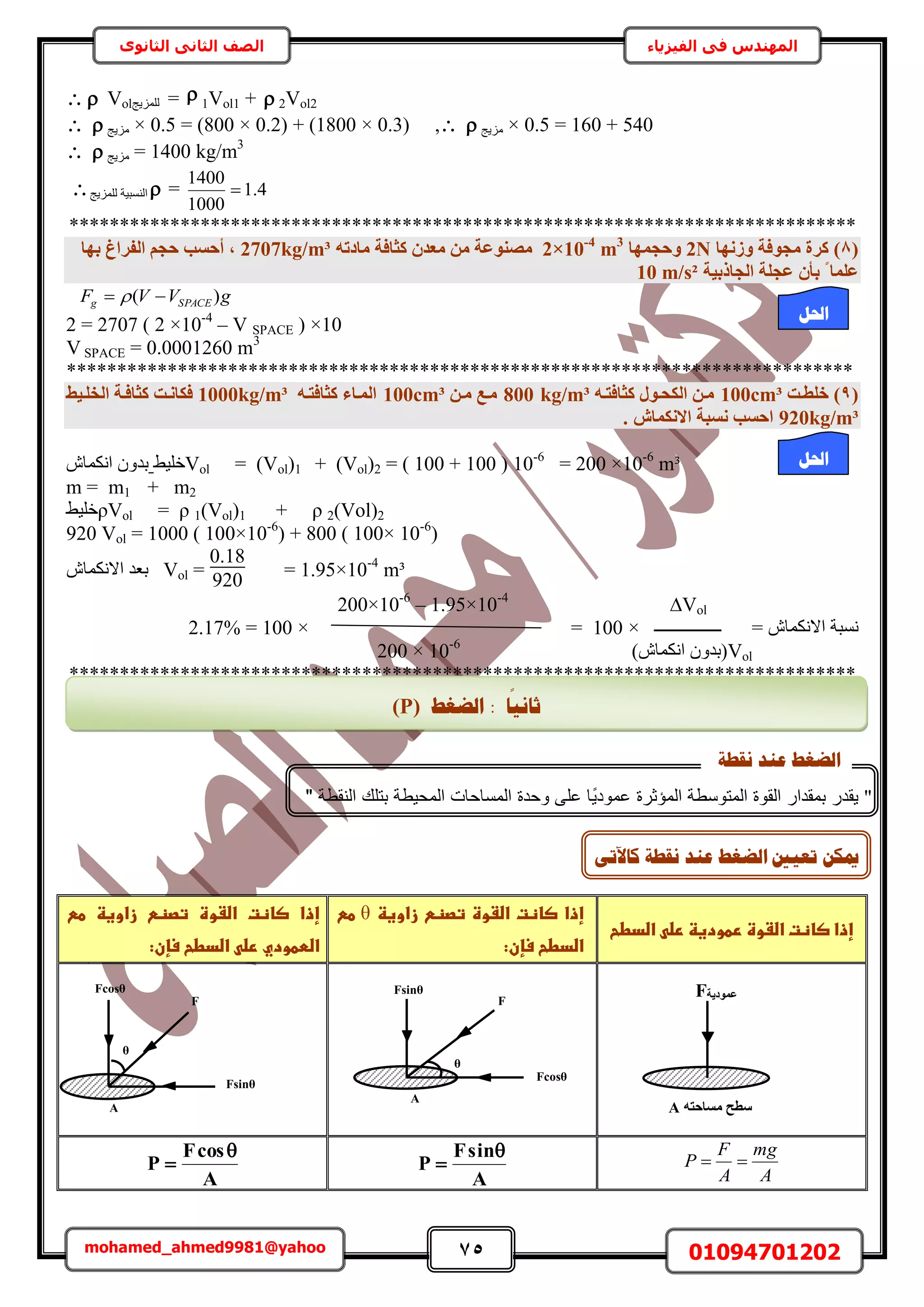 75 01094701202mohamed_ahmed9981@yahoo
‫في‬ ‫المهندس‬‫الفيزياء‬‫الثانوى‬ ‫الثاني‬ ‫الصف‬
  Vol‫ُِِٔ٣ؾ‬ =  1Vol1 +  2Vol2
  ‫ِٓ٣ؾ‬ × 0.5 = (800 × 0.2) + (1800 × 0.3) ,  ‫ِٓ٣ؾ‬ × 0.5 = 160 + 540
  ‫ِٓ٣ؾ‬ = 1400 kg/m3
4.1
1000
1400
=‫حُ٘ٔز٤ش‬‫ُِِٔ٣ؾ‬
******************************************************************************
(8)‫ٝصٜٗب‬ ‫ٓغٞكخ‬ ‫ًشح‬2N‫ٝؽغٜٔب‬2×10-4
m3
ٚ‫ٓبدر‬ ‫ًضبكخ‬ ٕ‫ٓؼذ‬ ٖٓ ‫ٓص٘ٞػخ‬2707kg/m³‫ثٜب‬ ‫اُلشاؽ‬ ْ‫ؽغ‬ ‫أؽغت‬ ,
‫اُغبرث٤خ‬ ‫ػغِخ‬ ٕ‫ثأ‬ ‫ا‬ ‫ػِٔب‬10 m/s²
gVVF SPACEg )(  
2 = 2707 ( 2 ×10-4
– V SPACE ) ×10
V SPACE = 0.0001260 m3
******************************************************************************
(9)‫خِطإذ‬³100cmٚ‫ًضبكزإ‬ ٍٞ‫اٌُؾإ‬ ٖ‫ٓإ‬³800 kg/mٖ‫ٓإ‬ ‫ٓإغ‬³100cmٚ‫ًضبكزإ‬ ‫أُإبء‬1000kg/m³‫اُخِإ٤ظ‬ ‫ًضبكإخ‬ ‫كٌبٗإذ‬
920kg/m³. ‫االٌٗٔبػ‬ ‫ٗغجخ‬ ‫اؽغت‬
Vol = (Vol)1 + (Vol)2 = ( 100 + 100 ) 10-6
= 200 ×10-6
m³٢٤ِ‫ه‬ٕ‫حٌٗٔخ‬ ٕٝ‫ري‬
m = m1 + m2
ρVol = ρ 1(Vol)1 + ρ 2(Vol)2٢٤ِ‫ه‬
920 Vol = 1000 ( 100×10-6
) + 800 ( 100× 10-6
)
= 1.95×10-4
m³Vol =
0.18
920
ٕ‫حالٌٗٔخ‬ ‫رؼي‬
Vol∆200×10-6
– 1.95×10-4
= ٕ‫حالٌٗٔخ‬ ‫ٗٔزش‬‫ــــــــــــــــ‬×100=×100=2.17%
Vol)ٕ‫حٌٗٔخ‬ ٕٝ‫(ري‬200 × 10-6
******************************************************************************
‫ػاضدطح‬ ‫إذاػصاظتػاضػوةػرطودغظػرض‬
‫ػتصظ‬‫ػاضػوة‬‫ػصاظت‬‫إذا‬‫ػ‬‫ػ‬‫زاوغظ‬θ‫ػ‬‫ػ‬ ‫ط‬
:‫اضدطحػسإن‬
‫ػ‬ ‫ػط‬ ‫ػزاوغظ‬ ‫ػتصظ‬ ‫ػاضػوة‬ ‫ػصاظت‬ ‫إذا‬
:‫ػاضدطحػسإن‬ ‫اضططوديػرض‬‫ػ‬
‫ػ‬‫ػ‬
‫ػ‬
‫ػ‬
‫ػ‬
A
mg
A
F
P 
A
sinF
P

‫ػ‬
A
cosF
P


‫احلم‬
: ‫ب‬
‫ا‬
َٛ‫صب‬‫انؼغؾ‬(P)
"‫مقدار‬ ‫يقدر‬"‫ي‬‫عمود‬ ‫المؤمرة‬ ‫المتوسطة‬ ‫القوة‬‫تل‬ ‫المحيطة‬ ‫المساحات‬ ‫وحدة‬ ‫عل‬ ‫ا‬‫النقطة‬ ‫ك‬"
"
‫َمـخ‬ ‫ػُذ‬ ‫انؼغؾ‬
ٗ‫كبٜر‬ ‫َمـخ‬ ‫ػُذ‬ ‫انؼغؾ‬ ‫رؼٛني‬ ٍ‫ميك‬
Fcosθ
A
F
θ
Fsinθ
Fsinθ
A
F
θ
Fcosθ
F‫ػٔٞد٣خ‬
ٚ‫ٓغبؽز‬ ‫عطؼ‬A
‫احلم‬
 