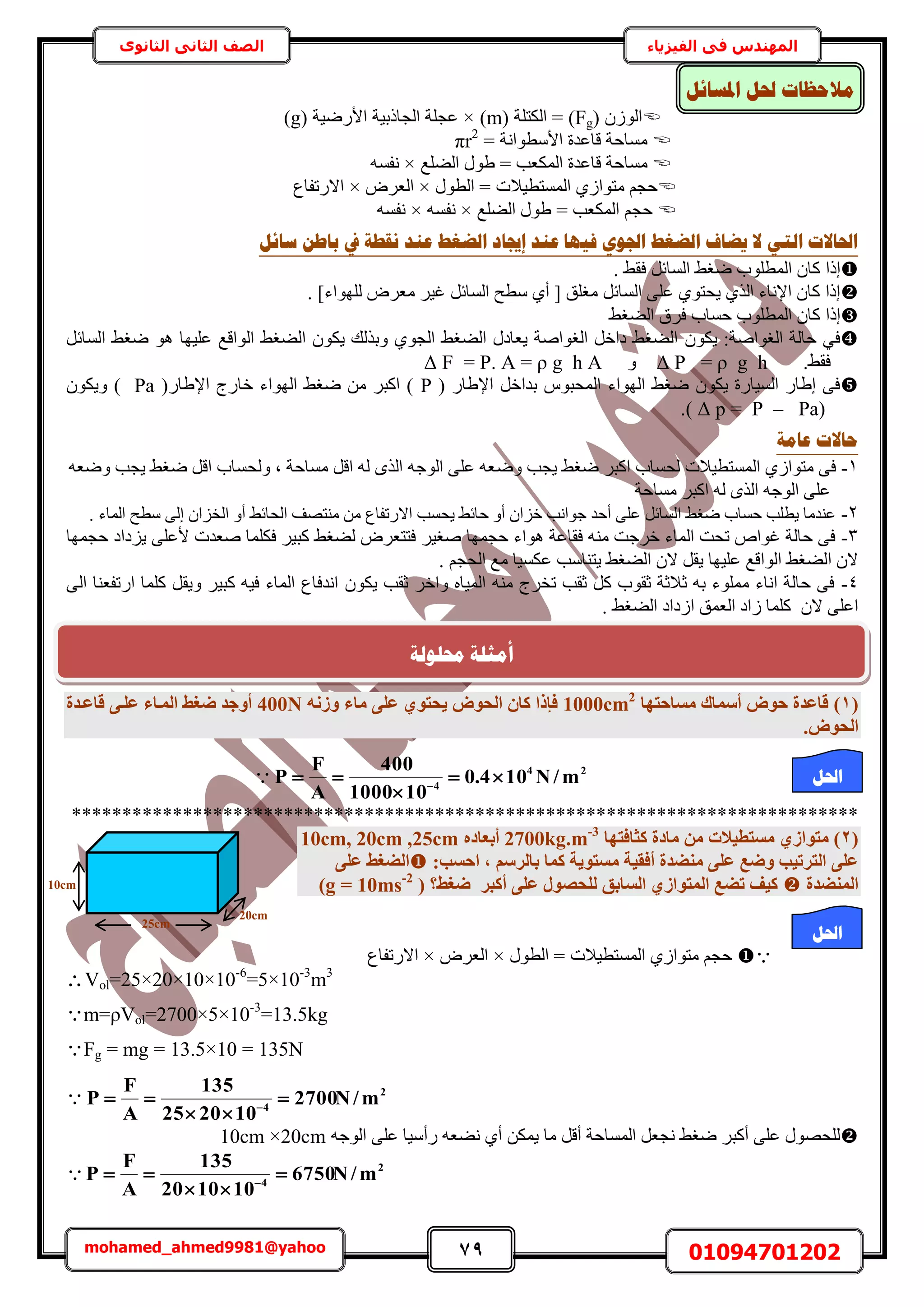 79 01094701202mohamed_ahmed9981@yahoo
‫في‬ ‫المهندس‬‫الفيزياء‬‫الثانوى‬ ‫الثاني‬ ‫الصف‬
‫ادلغبئم‬ ‫حلم‬ ‫يالؽظبد‬
( ُُٕٞ‫ح‬Fg( ‫حٌُظِش‬ = )m× )( ‫حألٍٟ٤ش‬ ‫حُـخًر٤ش‬ ‫ػـِش‬g)
= ‫حألٓطٞحٗش‬ ‫هخػيس‬ ‫ٓٔخكش‬πr2
ُٔ‫ح‬ ‫هخػيس‬ ‫ٓٔخكش‬‫حُ٠ِغ‬ ٍٞ١ = ‫ٌؼذ‬×ٚٔ‫ٗل‬
ٍٞ‫حُط‬ = ‫حُٔٔظط٤الص‬ ١ُ‫ٓظٞح‬ ْ‫كـ‬×َٝ‫حُؼ‬×‫حالٍطلخع‬
‫حُ٠ِغ‬ ٍٞ١ = ‫حٌُٔؼذ‬ ْ‫كـ‬×ٚٔ‫ٗل‬×ٚٔ‫ٗل‬
‫ع‬ ٍ‫ثبؿ‬ ‫يف‬ ‫َمـخ‬ ‫ػُذ‬ ‫انؼغؾ‬ ‫ئجيبد‬ ‫ػُذ‬ ‫فٛٓب‬ ٕ٘‫اجل‬ ‫انؼغؾ‬ ‫ٚؼبف‬ ‫ال‬ ٙ‫انز‬ ‫احلبالد‬‫بئم‬
٢‫كو‬ َ‫حُٔخث‬ ٢‫ٟـ‬ ‫حُٔطِٞد‬ ٕ‫ًخ‬ ‫اًح‬.
]‫ُِٜٞحء‬ َٝ‫ٓؼ‬ َ٤‫ؿ‬ َ‫حُٔخث‬ ‫ٓطق‬ ١‫أ‬ [ ‫ٓـِن‬ َ‫حُٔخث‬ ٠ِ‫ػ‬ ١ٞ‫٣لظ‬ ١ٌُ‫ح‬ ‫حإلٗخء‬ ٕ‫ًخ‬ ‫اًح‬.
٢‫حُ٠ـ‬ ‫كَم‬ ‫كٔخد‬ ‫حُٔطِٞد‬ ٕ‫ًخ‬ ‫اًح‬
ٌٞ٣ :‫حُـٞحٛش‬ ‫كخُش‬ ٢‫ك‬ٕ٢‫حُ٠ـ‬ ٌٕٞ٣ ‫ٝرٌُي‬ ١ٞ‫حُـ‬ ٢‫حُ٠ـ‬ ٍ‫٣ؼخى‬ ‫حُـٞحٛش‬ َ‫ىحه‬ ٢‫حُ٠ـ‬ٞٛ ‫ػِ٤ٜخ‬ ‫حُٞحهغ‬َ‫حُٔخث‬ ٢‫ٟـ‬
.٢‫كو‬g h= ρPΔٝg h AA = ρ.P=FΔ
( ٍ‫حإل١خ‬ َ‫ريحه‬ ّٞ‫حُٔلز‬ ‫حُٜٞحء‬ ٢‫ٟـ‬ ٌٕٞ٣ ‫حُٔ٤خٍس‬ ٍ‫ا١خ‬ ٠‫ك‬P(ٍ‫حإل١خ‬ ‫هخٍؽ‬ ‫حُٜٞحء‬ ٢‫ٟـ‬ ٖٓ َ‫حًز‬ )Paٌٕٞ٣ٝ )
Pa)p = P –Δ).
‫ػبيخ‬ ‫ؽبالد‬
1-ٟٝ ‫٣ـذ‬ ٢‫ٟـ‬ َ‫حًز‬ ‫ُلٔخد‬ ‫حُٔٔظط٤الص‬ ١ُ‫ٓظٞح‬ ٠‫ك‬ٚ‫ٟٝؼ‬ ‫٣ـذ‬ ٢‫ٟـ‬ َ‫حه‬ ‫ُٝلٔخد‬ ‫ز‬ ‫ٓٔخكش‬ َ‫حه‬ ُٚ ٌُٟ‫ح‬ ٚ‫حُٞؿ‬ ٠ِ‫ػ‬ ٚ‫ؼ‬
‫ٓٔخكش‬ َ‫حًز‬ ُٚ ٌُٟ‫ح‬ ٚ‫حُٞؿ‬ ٠ِ‫ػ‬
2-. ‫حُٔخء‬ ‫ٓطق‬ ٠ُ‫ا‬ ٕ‫حُوِح‬ ٝ‫أ‬ ٢‫حُلخث‬ ‫ٓ٘ظٜق‬ ٖٓ ‫حالٍطلخع‬ ‫٣لٔذ‬ ٢‫كخث‬ ٝ‫أ‬ ٕ‫هِح‬ ‫ؿٞحٗذ‬ ‫أكي‬ ٠ِ‫ػ‬ َ‫حُٔخث‬ ٢‫ٟـ‬ ‫كٔخد‬ ‫٣طِذ‬ ‫ػ٘يٓخ‬
3-َ٤‫ٛـ‬ ‫كـٜٔخ‬ ‫ٛٞحء‬ ‫كوخػش‬ ٚ٘ٓ ‫هَؿض‬ ‫حُٔخء‬ ‫طلض‬ ٙ‫ؿٞح‬ ‫كخُش‬ ٠‫ك‬‫كـٜٔخ‬ ‫٣ِىحى‬ ٠ِ‫ألػ‬ ‫ٛؼيص‬ ‫كٌِٔخ‬ َ٤‫ًز‬ ٢‫ُ٠ـ‬ َٝ‫كظظؼ‬
. ْ‫حُلـ‬ ‫ٓغ‬ ‫ػٌٔ٤خ‬ ‫٣ظ٘خٓذ‬ ٢‫حُ٠ـ‬ ٕ‫ال‬ َ‫٣و‬ ‫ػِ٤ٜخ‬ ‫حُٞحهغ‬ ٢‫حُ٠ـ‬ ٕ‫ال‬
4-ٙ‫حُٔ٤خ‬ ٚ٘ٓ ‫طوَؽ‬ ‫ػوذ‬ ًَ ‫ػوٞد‬ ‫ػالػش‬ ٚ‫ر‬ ‫ِٓٔٞء‬ ‫حٗخء‬ ‫كخُش‬ ٠‫ك‬ٝ‫ػوذ‬ َ‫حه‬ٌٕٞ٣٠ُ‫ح‬ ‫حٍطلؼ٘خ‬ ‫ًِٔخ‬ َ‫ٝ٣و‬ َ٤‫ًز‬ ٚ٤‫ك‬ ‫حُٔخء‬ ‫حٗيكخع‬
‫حُىحى‬ ‫حُؼٔن‬ ‫ُحى‬ ‫ًِٔخ‬ ٕ‫ال‬ ٠ِ‫حػ‬. ٢‫حُ٠ـ‬
(1)‫ٓغبؽزٜب‬ ‫أعٔبى‬ ‫ؽٞب‬ ‫هبػذح‬1000cm2
ٚٗ‫ٝص‬ ‫ٓبء‬ ٠ِ‫ػ‬ ١ٞ‫٣ؾز‬ ‫اُؾٞب‬ ٕ‫ًب‬ ‫كئرا‬400N‫هبػإذح‬ ٠‫ػِإ‬ ‫أُإبء‬ ‫ضـظ‬ ‫أٝعذ‬
.‫اُؾٞب‬
 24
4
m/N104.0
101000
400
A
F
P 

 
******************************************************************************
(2)١‫ٓزٞاص‬‫ًضبكزٜب‬ ‫ٓبدح‬ ٖٓ ‫ٓغزط٤الد‬2700kg.m-3
ٙ‫أثؼبد‬10cm, 20cm ,25cm
:‫اؽغت‬ , ْ‫ثبُشع‬ ‫ًٔب‬ ‫ٓغزٞ٣خ‬ ‫أكو٤خ‬ ‫ٓ٘ضذح‬ ٠ِ‫ػ‬ ‫ٝضغ‬ ‫اُزشر٤ت‬ ٠ِ‫ػ‬٠ِ‫ػ‬ ‫اُضـظ‬
‫أُ٘ضذح‬( ‫ضـظ؟‬ ‫أًجش‬ ٠ِ‫ػ‬ ٍٞ‫ُِؾص‬ ‫اُغبثن‬ ١‫أُزٞاص‬ ‫رضغ‬ ‫ً٤ق‬g = 10ms-2
)
‫حُط‬ = ‫حُٔٔظط٤الص‬ ١ُ‫ٓظٞح‬ ْ‫كـ‬ٍٞ×َٝ‫حُؼ‬×‫حالٍطلخع‬
Vol=25×20×10×10-6
=5×10-3
m3
m=ρVol=2700×5×10-3
=13.5kg
Fg = mg = 13.5×10 = 135N
 2
4
m/N2700
102025
135
A
F
P 

 
ٌٖٔ٣ ‫ٓخ‬ َ‫أه‬ ‫حُٔٔخكش‬ َ‫ٗـؼ‬ ٢‫ٟـ‬ َ‫أًز‬ ٠ِ‫ػ‬ ٍٜٞ‫ُِل‬ٚ‫حُٞؿ‬ ٠ِ‫ػ‬ ‫ٍأٓ٤خ‬ ٚ‫ٗ٠ؼ‬ ١‫أ‬10cm ×20cm
2
4
m/N6750
101020
135
A
F
P 

 

10cm
20cm
25cm
‫احلم‬
‫احلم‬
‫حمهٕنخ‬ ‫أيضهخ‬
 