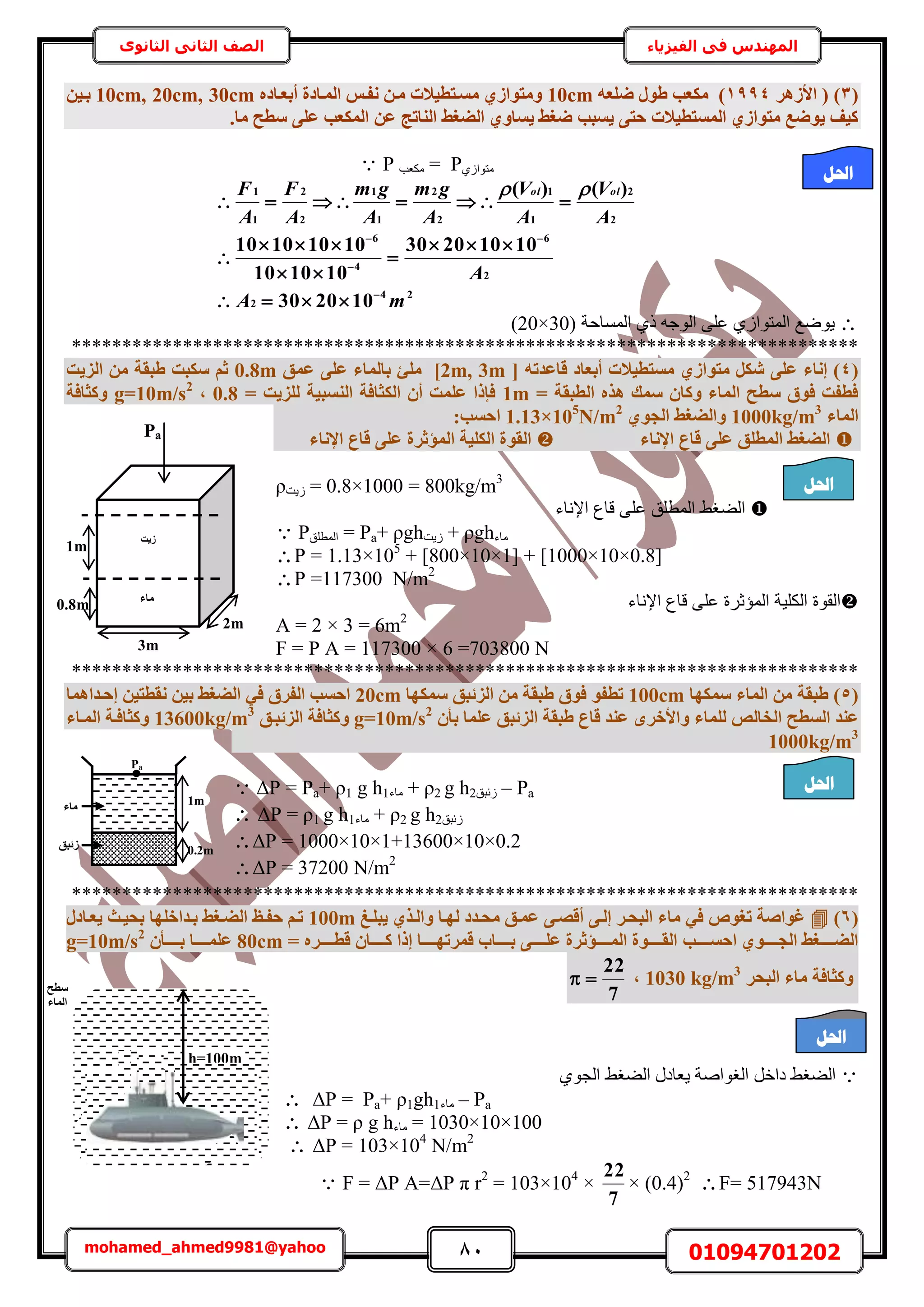 81 01094701202mohamed_ahmed9981@yahoo
‫في‬ ‫المهندس‬‫الفيزياء‬‫الثانوى‬ ‫الثاني‬ ‫الصف‬
(3)‫األصٛش‬ (1994ٚ‫ضِؼ‬ ٍٞ‫ط‬ ‫ٌٓؼت‬ )10cmٙ‫أثؼإبد‬ ‫أُإبدح‬ ‫ٗلإظ‬ ٖ‫ٓإ‬ ‫ٓغإزط٤الد‬ ١‫ٝٓزٞاص‬10cm, 20cm, 30cmٖ٤‫ثإ‬
.‫ٓب‬ ‫عطؼ‬ ٠ِ‫ػ‬ ‫أٌُؼت‬ ٖ‫ػ‬ ‫اُ٘برظ‬ ‫اُضـظ‬ ١ٝ‫٣غب‬ ‫ضـظ‬ ‫٣غجت‬ ٠‫ؽز‬ ‫أُغزط٤الد‬ ١‫ٓزٞاص‬ ‫٣ٞضغ‬ ‫ً٤ق‬
 P ‫ٌٓؼذ‬ = P١ُ‫ٓظٞح‬
24
2
2
6
4
6
2
2
1
1
2
2
1
1
2
2
1
1
102030
10102030
101010
10101010
)()(
mA
A
A
V
A
V
A
gm
A
gm
A
F
A
F olol












‫حُٔٔخكش‬ ١ً ٚ‫حُٞؿ‬ ٠ِ‫ػ‬ ١ُ‫حُٔظٞح‬ ‫٣ٟٞغ‬20×30))
******************************************************************************
(4[ ٚ‫هبػذر‬ ‫أثؼبد‬ ‫ٓغزط٤الد‬ ١‫ٓزٞاص‬ ٌَ‫ش‬ ٠ِ‫ػ‬ ‫إٗبء‬ )2m, 3m]‫ِٓئ‬‫ػٔن‬ ٠ِ‫ػ‬ ‫ثبُٔبء‬0.8m‫اُض٣ذ‬ ٖٓ ‫طجوخ‬ ‫عٌجذ‬ ْ‫ص‬
= ‫اُطجوخ‬ ٙ‫ٛز‬ ‫عٔي‬ ٕ‫ًٝب‬ ‫أُبء‬ ‫عطؼ‬ ‫كٞم‬ ‫كطلذ‬1m= ‫ُِض٣ذ‬ ‫اُ٘غج٤خ‬ ‫اٌُضبكخ‬ ٕ‫أ‬ ‫ػِٔذ‬ ‫كئرا‬0.8,g=10m/s2
‫ًٝضبكخ‬
‫أُبء‬1000kg/m3
١ٞ‫اُغ‬ ‫ٝاُضـظ‬1.13×105
N/m2
:‫اؽغت‬
‫اإلٗبء‬ ‫هبع‬ ٠ِ‫ػ‬ ‫أُطِن‬ ‫اُضـظ‬‫ا‬ ‫اٌُِ٤خ‬ ‫اُوٞح‬‫اإلٗبء‬ ‫هبع‬ ٠ِ‫ػ‬ ‫ُٔؤصشح‬
ρ‫ُ٣ض‬ = 0.8×1000 = 800kg/m3
‫حإلٗخء‬ ‫هخع‬ ٠ِ‫ػ‬ ‫حُٔطِن‬ ٢‫حُ٠ـ‬
 P‫حُٔطِن‬ = Pa+ ρgh‫ُ٣ض‬ + ρgh‫ٓخء‬
P = 1.13×105
+ ]800×10×1[ + ]1000×10×0.8[
P =117300 N/m2
‫حُٔئػ‬ ‫حٌُِ٤ش‬ ‫حُوٞس‬‫حإلٗخء‬ ‫هخع‬ ٠ِ‫ػ‬ ‫َس‬
A = 2 × 3 = 6m2
F = P A = 117300 × 6 =703800 N
******************************************************************************
(5‫عٌٜٔب‬ ‫أُبء‬ ٖٓ ‫طجوخ‬ )100cm‫عٌٜٔب‬ ‫اُضئجن‬ ٖٓ ‫طجوخ‬ ‫كٞم‬ ٞ‫رطل‬20cm‫إؽإذاٛٔب‬ ٖ٤‫ٗوطز‬ ٖ٤‫ث‬ ‫اُضـظ‬ ٢‫ك‬ ‫اُلشم‬ ‫اؽغت‬
‫اُغط‬ ‫ػ٘ذ‬ٕ‫ثأ‬ ‫ػِٔب‬ ‫اُضئجن‬ ‫طجوخ‬ ‫هبع‬ ‫ػ٘ذ‬ ٟ‫ٝاألخش‬ ‫ُِٔبء‬ ‫اُخبُص‬ ‫ؼ‬g=10m/s2
‫اُضئجإن‬ ‫ًٝضبكخ‬13600kg/m3
‫أُإبء‬ ‫ًٝضبكإخ‬
1000kg/m3
 ΔP = Pa+ ρ1 g h1‫ٓخء‬ + ρ2 g h2‫ُثزن‬ – Pa
 ΔP = ρ1 g h1‫ٓخء‬ + ρ2 g h2‫ُثزن‬
ΔP = 1000×10×1+13600×10×0.2
ΔP = 37200 N/m2
******************************************************************************
(6)‫٣جِإؾ‬ ١‫ٝاُإز‬ ‫ُٜإب‬ ‫ٓؾإذد‬ ‫ػٔإن‬ ٠‫أهصإ‬ ٠‫إُإ‬ ‫اُجؾإش‬ ‫ٓبء‬ ٢‫ك‬ ٞ‫رـ‬ ‫ؿٞاصخ‬100mٍ‫٣ؼإبد‬ ‫ثؾ٤إش‬ ‫ثإذاخِٜب‬ ‫اُضإـظ‬ ‫ؽلإا‬ ْ‫رإ‬
‫إإإإإت‬‫إ‬‫اؽغ‬ ١ٞ‫إإإإإ‬‫إ‬‫اُغ‬ ‫إإإإإـظ‬‫إ‬‫اُض‬= ٙ‫إإإإإش‬‫إ‬‫هط‬ ٕ‫إإإإإب‬‫إ‬ً ‫إرا‬ ‫إإإإإب‬‫إ‬ٜ‫هٔشر‬ ‫إإإإإبة‬‫إ‬‫ث‬ ٠‫إإإإإ‬‫إ‬ِ‫ػ‬ ‫إإإإإؤصشح‬‫إ‬ُٔ‫ا‬ ‫إإإإإٞح‬‫إ‬‫اُو‬80cmٕ‫إإإإإأ‬‫إ‬‫ث‬ ‫إإإإإب‬‫إ‬ِٔ‫ػ‬2
g=10m/s
‫اُجؾش‬ ‫ٓبء‬ ‫ًٝضبكخ‬3
kg/m1030,
7
22

١ٞ‫حُـ‬ ٢‫حُ٠ـ‬ ٍ‫٣ؼخى‬ ‫حُـٞحٛش‬ َ‫ىحه‬ ٢‫حُ٠ـ‬
 ΔP = Pa+ ρ1gh1‫ٓخء‬ – Pa
 ΔP = ρ g h‫ٓخء‬ = 1030×10×100
 ΔP = 103×104
N/m2
 F = ΔP A=ΔP π r2
= 103×104
×
7
22
× (0.4)2
F= 517943N
0.8m
1m
2m
3m
‫ص٣ذ‬
Pa
‫ٓبء‬
1m
‫ٓبء‬
‫صئجن‬ 0.2m
Pa
h=100m
‫عطؼ‬
‫أُبء‬
‫احلم‬
‫احلم‬
‫احلم‬
‫احلم‬
 
