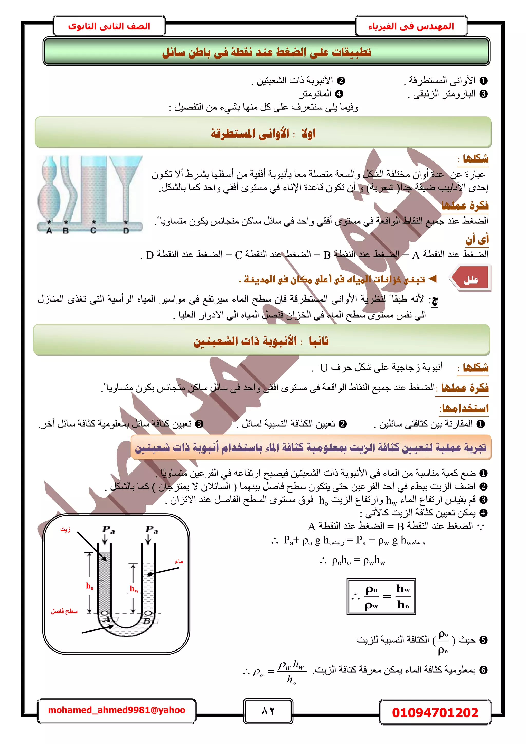 82 01094701202mohamed_ahmed9981@yahoo
‫في‬ ‫المهندس‬‫الفيزياء‬‫الثانوى‬ ‫الثاني‬ ‫الصف‬
. ‫حُٔٔظطَهش‬ ٠ٗ‫حألٝح‬. ٖ٤‫حُ٘ؼزظ‬ ‫ًحص‬ ‫حألٗزٞرش‬
٠‫حُِثزو‬ َ‫حُزخٍٝٓظ‬.َ‫حُٔخٗٞٓظ‬
‫ٜٓ٘خ‬ ًَ ٠ِ‫ػ‬ ‫ٓ٘ظؼَف‬ ٠ِ٣ ‫ٝك٤ٔخ‬٢٘‫ر‬‫ء‬: َ٤ٜ‫حُظل‬ ٖٓ
: ‫شكهٓب‬
ٕٞ‫طٌا‬ ‫أال‬ ١َ‫ر٘ا‬ ‫أٓالِٜخ‬ ٖٓ ‫أكو٤ش‬ ‫رؤٗزٞرش‬ ‫ٓؼخ‬ ‫ٓظِٜش‬ ‫ٝحُٔؼش‬ ٌَُ٘‫ح‬ ‫ٓوظِلش‬ ٕ‫أٝح‬ ‫ػيس‬ ٖ‫ػ‬ ‫ػزخٍس‬
.ٌَُ٘‫رخ‬ ‫ًٔخ‬ ‫ٝحكي‬ ٢‫أكو‬ ٟٞ‫ٓٔظ‬ ٢‫ك‬ ‫حإلٗخء‬ ‫هخػيس‬ ٌٕٞ‫ط‬ ٕ‫أ‬ ٝ )‫ٗؼَ٣ش‬ (‫ؿيح‬ ‫ٟ٤وش‬ ‫حألٗخر٤ذ‬ ٟ‫اكي‬
‫ػًهٓب‬ ‫فكشح‬
.ً ‫ٓظٔخٝ٣خ‬ ٌٕٞ٣ ْٗ‫ٓظـخ‬ ًٖ‫ٓخ‬ َ‫ٓخث‬ ٠‫ك‬ ‫ٝحكي‬ ٠‫أكو‬ ٟٞ‫ٓٔظ‬ ٠‫ك‬ ‫حُٞحهؼش‬ ١‫حُ٘وخ‬ ‫ؿٔ٤غ‬ ‫ػ٘ي‬ ٢‫حُ٠ـ‬
ٌ‫أ‬ ٖ‫أ‬
‫حُ٘وطش‬ ‫ػ٘ي‬ ٢‫حُ٠ـ‬A‫حُ٘وطش‬ ‫ػ٘ي‬ ٢‫حُ٠ـ‬ =B‫حُ٘وطش‬ ‫ػ٘ي‬ ٢‫حُ٠ـ‬ =C٠ُ‫ح‬ =‫حُ٘وطش‬ ‫ػ٘ي‬ ٢‫ـ‬D.
◄‫ػ‬.‫ػاضطدغظظػ‬ ‫ػطصانػس‬ ‫ػأرض‬ ‫ػخزاظاتػاضطغاهػس‬ ‫تبظ‬‫ػ‬
‫ط‬:ٍُ‫حُٔ٘خ‬ ٌٟ‫طـ‬ ٠‫حُظ‬ ‫حَُأٓ٤ش‬ ٙ‫حُٔ٤خ‬ َ٤ٓ‫ٓٞح‬ ٠‫ك‬ ‫ٓ٤َطلغ‬ ‫حُٔخء‬ ‫ٓطق‬ ٕ‫كب‬ ‫حُٔٔظطَهش‬ ٠ٗ‫حألٝح‬ ‫ُ٘ظَ٣ش‬ ً ‫١زوخ‬ ٚٗ‫أل‬
. ‫حُؼِ٤خ‬ ٍ‫حالىٝح‬ ٠ُ‫ح‬ ٙ‫حُٔ٤خ‬ َٜ‫كظ‬ ٕ‫حُوِح‬ ٠‫ك‬ ‫حُٔخء‬ ‫ٓطق‬ ٟٞ‫ٓٔظ‬ ْ‫ٗل‬ ٠ُ‫ح‬
: ‫شكهٓب‬‫أ‬‫كَف‬ ٌَٗ ٠ِ‫ػ‬ ‫ُؿخؿ٤ش‬ ‫ٗزٞرش‬U.
‫ػًهٓب‬ ‫فكشح‬:.ً ‫ٓظٔخٝ٣خ‬ ٌٕٞ٣ ْٗ‫ٓظـخ‬ ًٖ‫ٓخ‬ َ‫ٓخث‬ ٠‫ك‬ ‫ٝحكي‬ ٠‫أكو‬ ٟٞ‫ٓٔظ‬ ٠‫ك‬ ‫حُٞحهؼش‬ ١‫حُ٘وخ‬ ‫ؿٔ٤غ‬ ‫ػ٘ي‬ ٢‫حُ٠ـ‬
‫اعزخذايٓب‬:
. ٖ٤ِ‫ٓخث‬ ٢‫ًؼخكظ‬ ٖ٤‫ر‬ ‫حُٔوخٍٗش‬َ‫ُٔخث‬ ‫حُ٘ٔز٤ش‬ ‫حٌُؼخكش‬ ٖ٤٤‫طؼ‬.‫ًؼخكش‬ ‫رٔؼِٞٓ٤ش‬ َ‫ٓخث‬ ‫ًؼخكش‬ ٖ٤٤‫طؼ‬‫ٓخ‬.َ‫أه‬ َ‫ث‬
‫ٟغ‬‫حأل‬ ٠‫ك‬ ‫حُٔخء‬ ٖٓ ‫ٓ٘خٓزش‬ ‫ًٔ٤ش‬‫ًحص‬ ‫ٗزٞرش‬ُ‫ح‬‫حٍطلخػ‬ ‫ك٤ٜزق‬ ٖ٤‫٘ؼزظ‬ٖٚ٤‫حُلَػ‬ ٢‫ك‬. ‫ًخ‬٣ٝ‫ٓظٔخ‬
ٖ٤‫حُلَػ‬ ‫أكي‬ ٢‫ك‬ ‫رز٢ء‬ ‫حُِ٣ض‬ ‫أٟق‬. ٌَُ٘‫رخ‬ ‫ًٔخ‬ ) ٕ‫٣ٔظِؿخ‬ ‫ال‬ ٕ‫حُٔخثال‬ ( ‫ر٤ٜ٘ٔخ‬ َٛ‫كخ‬ ‫ٓطق‬ ٌٕٞ‫٣ظ‬ ٠‫كظ‬
‫حُٔخء‬ ‫حٍطلخع‬ ّ‫رو٤خ‬ ْ‫ه‬hw‫حُِ٣ض‬ ‫ٝحٍطلخع‬ho‫حُٔطق‬ ٟٞ‫ٓٔظ‬ ‫كٞم‬. ٕ‫حالطِح‬ ‫ػ٘ي‬ َٛ‫حُلخ‬
: ٠‫ًخ٥ط‬ ‫حُِ٣ض‬ ‫ًؼخكش‬ ٖ٤٤‫طؼ‬ ٌٖٔ٣
‫حُ٘وطش‬ ‫ػ٘ي‬ ٢‫حُ٠ـ‬B‫حُ٘وطش‬ ‫ػ٘ي‬ ٢‫حُ٠ـ‬ =A
 Pa+ ρo g ho‫ُ٣ض‬ = Pa + ρw g hw‫ٓخء‬ ,
 ρoho = ρwhw
‫ك٤غ‬(
w
o


)‫ُِِ٣ض‬ ‫حُ٘ٔز٤ش‬ ‫حٌُؼخكش‬
.‫حُِ٣ض‬ ‫ًؼخكش‬ ‫ٓؼَكش‬ ٌٖٔ٣ ‫حُٔخء‬ ‫ًؼخكش‬ ‫رٔؼِٞٓ٤ش‬
o
WW
o
h
h
 
o
w
w
o
h
h




‫ٓبء‬
‫ص٣ذ‬
َ‫كبص‬ ‫عطؼ‬
ho hw
‫شؼجزني‬ ‫راد‬ ‫أَجٕثخ‬ ‫ثبعزخذاو‬ ‫ادلبء‬ ‫كضبفخ‬ ‫مبؼهٕيٛخ‬ ‫انضٚذ‬ ‫كضبفخ‬ ‫نزؼٛني‬ ‫ػًهٛخ‬ ‫جتشثخ‬
‫رـجٛمب‬‫عبئم‬ ٍ‫ثبؿ‬ ٗ‫ف‬ ‫َمـخ‬ ‫ػُذ‬ ‫انؼغؾ‬ ٗ‫ػه‬ ‫د‬
‫أال‬:‫ا‬‫أل‬‫ادلغزـشلخ‬ َٗ‫ٔا‬
‫ػهم‬
َِ‫ػؼ‬
‫صبَٛب‬:‫انشؼجزني‬ ‫راد‬ ‫األَجٕثخ‬
 