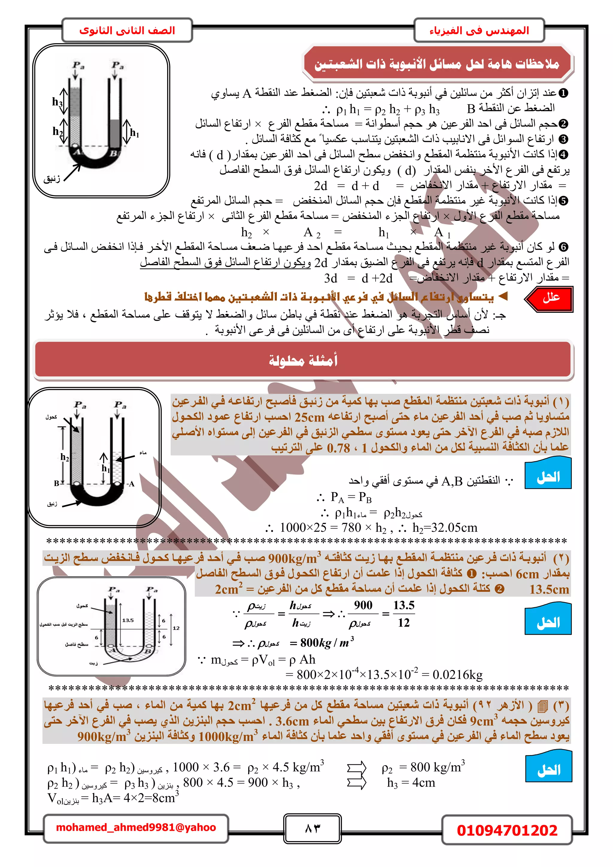 83 01094701202mohamed_ahmed9981@yahoo
‫في‬ ‫المهندس‬‫الفيزياء‬‫الثانوى‬ ‫الثاني‬ ‫الصف‬
‫حُ٘وطش‬ ‫ػ٘ي‬ ٢‫حُ٠ـ‬ :ٕ‫كب‬ ٖ٤‫ٗؼزظ‬ ‫ًحص‬ ‫أٗزٞرش‬ ٢‫ك‬ ٖ٤ِ‫ٓخث‬ ٖٓ َ‫أًؼ‬ ٕ‫اطِح‬ ‫ػ٘ي‬A١ٝ‫٣ٔخ‬
‫حُ٘وطش‬ ٖ‫ػ‬ ٢‫حُ٠ـ‬Bρ1 h1 = ρ2 h2 + ρ3 h3
‫حُٔخ‬ ْ‫كـ‬ٖ٤‫حُلَػ‬ ‫حكي‬ ٠‫ك‬ َ‫ث‬‫أٓطٞحٗش‬ ْ‫كـ‬ ٞٛ‫ٓٔخ‬ =‫حُلَع‬ ‫ٓوطغ‬ ‫كش‬×َ‫حُٔخث‬ ‫حٍطلخع‬
. َ‫حُٔخث‬ ‫ًؼخكش‬ ‫ٓغ‬ ً ‫ػٌٔ٤خ‬ ‫٣ظ٘خٓذ‬ ٖ٤‫حُ٘ؼزظ‬ ‫ًحص‬ ‫حالٗخر٤ذ‬ ٠‫ك‬ َ‫حُٔٞحث‬ ‫حٍطلخع‬
‫اًح‬‫ًخٗض‬‫حألٗزٞرش‬‫حُٔوطغ‬ ‫ٓ٘ظظٔش‬ٍ‫رٔويح‬ ٖ٤‫حُلَػ‬ ‫حكي‬ ٠‫ك‬ َ‫حُٔخث‬ ‫ٓطق‬ ٞ‫ٝحٗول‬(d)ٚٗ‫كخ‬
‫حُلَع‬ ٠‫ك‬ ‫٣َطلغ‬َ‫حأله‬‫ر٘ل‬ٍ‫حُٔويح‬ ْd))َٛ‫حُلخ‬ ‫حُٔطق‬ ‫كٞم‬ َ‫حُٔخث‬ ‫حٍطلخع‬ ٌٕٞ٣ٝ
=ٝ‫حالٗولخ‬ ٍ‫ٓويح‬ + ‫حالٍطلخع‬ ٍ‫ٓويح‬=2d = d + d
‫اًح‬‫ًخٗض‬‫حألٗزٞرش‬‫حُٔوطغ‬ ‫ٓ٘ظظٔش‬ َ٤‫ؿ‬َ‫حُٔخث‬ ْ‫كـ‬ ٕ‫كب‬‫حَُٔطلغ‬ َ‫حُٔخث‬ ْ‫كـ‬ = ٞ‫حُٔ٘ول‬
‫حُلَع‬ ‫ٓوطغ‬ ‫ٓٔخكش‬ٍٝ‫حأل‬×‫ٓوطغ‬ ‫ٓٔخكش‬ = ٞ‫حُٔ٘ول‬ ‫حُـِء‬ ‫حٍطلخع‬٠ٗ‫حُؼخ‬ ‫حُلَع‬×‫حَُٔطلغ‬ ‫حُـِء‬ ‫حٍطلخع‬
A 1×h1=A 2×h2
‫أٗزٞرش‬ ٕ‫ًخ‬ َُٞ٤‫ؿ‬‫حُٔوط‬ ‫ٓ٘ظظٔش‬‫حُٔوطاغ‬ ‫ٓٔاخكش‬ ‫ٟاؼق‬ ‫كَػ٤ٜاخ‬ ‫حكاي‬ ‫ٓوطاغ‬ ‫ٓٔاخكش‬ ‫رل٤اغ‬ ‫غ‬َ‫حألها‬٠‫كا‬ َ‫حُٔاخث‬ ٞ‫حٗولا‬ ‫كابًح‬
ٍ‫رٔويح‬ ‫حُٔظٔغ‬ ‫حُلَع‬dٚٗ‫كب‬‫٣َط‬ٍ‫رٔويح‬ ‫حُ٠٤ن‬ ‫حُلَع‬ ٠‫ك‬ ‫لغ‬2dَٛ‫حُلخ‬ ‫حُٔطق‬ ‫كٞم‬ َ‫حُٔخث‬ ‫حٍطلخع‬ ٌٕٞ٣ٝ
=ٝ‫حالٗولخ‬ ٍ‫ٓويح‬ + ‫حالٍطلخع‬ ٍ‫ٓويح‬ =3d = d +2d
◄‫ػ‬‫غتداوىػارتغاعػاضدائلػسيػسرريػاألظبوبظػذاتػاضذطبتغنػطؼطاػاختضفػشطرعا‬‫ػ‬
‫ال‬ ٢‫ٝحُ٠ـ‬ َ‫ٓخث‬ ٖ١‫رخ‬ ٢‫ك‬ ‫ٗوطش‬ ‫ػ٘ي‬ ٢‫حُ٠ـ‬ ٞٛ ‫حُظـَرش‬ ّ‫أٓخ‬ ٕ‫أل‬ :‫ؿـ‬‫حُٔوطغ‬ ‫ٓٔخكش‬ ٠ِ‫ػ‬ ‫٣ظٞهق‬‫ز‬َ‫٣ئػ‬ ‫كال‬
. ‫حألٗزٞرش‬ ٠‫كَػ‬ ٠‫ك‬ ٖ٤ِ‫حُٔخث‬ ٖٓ ٟ‫أ‬ ‫حٍطلخع‬ ٠ِ‫ػ‬ ‫حألٗزٞرش‬ َ‫هط‬ ‫ٜٗق‬
(1ٖ٤‫اُلإشػ‬ ٢‫كإ‬ ٚ‫اسرلبػإ‬ ‫كأصإجؼ‬ ‫صئجإن‬ ٖٓ ‫ًٔ٤خ‬ ‫ثٜب‬ ‫صت‬ ‫أُوطغ‬ ‫ٓ٘زظٔخ‬ ٖ٤‫شؼجز‬ ‫راد‬ ‫أٗجٞثخ‬ )
ٚ‫اسرلبػ‬ ‫أصجؼ‬ ٠‫ؽز‬ ‫ٓبء‬ ٖ٤‫اُلشػ‬ ‫أؽذ‬ ٢‫ك‬ ‫صت‬ ْ‫ص‬ ‫ٓزغبٝ٣ب‬25cmٔ‫ػ‬ ‫اسرلبع‬ ‫اؽغت‬ٍٞ‫اٌُؾإ‬ ‫ٞد‬
٢ِ‫األصإ‬ ٙ‫ٓغزٞا‬ ٠ُ‫إ‬ ٖ٤‫اُلشػ‬ ٢‫ك‬ ‫اُضئجن‬ ٢‫عطؾ‬ ٟٞ‫ٓغز‬ ‫٣ؼٞد‬ ٠‫ؽز‬ ‫ا٥خش‬ ‫اُلشع‬ ٢‫ك‬ ٚ‫صج‬ ّ‫اُالص‬
ٍٞ‫ٝاٌُؾ‬ ‫أُبء‬ ٖٓ ٌَُ ‫اُ٘غج٤خ‬ ‫اٌُضبكخ‬ ٕ‫ثأ‬ ‫ػِٔب‬1,0.78‫اُزشر٤ت‬ ٠ِ‫ػ‬
ٖ٤‫حُ٘وطظ‬A,B‫ٝحكي‬ ٢‫أكو‬ ٟٞ‫ٓٔظ‬ ٢‫ك‬
 PA = PB
 ρ1h1‫ٓخء‬ = ρ2h2ٍٞ‫ًل‬
 1000×25 = 780 × h2 ,  h2=32.05cm
******************************************************************************
(2)ٚ‫إ‬‫إ‬‫ًضبكز‬ ‫إذ‬‫إ‬٣‫ص‬ ‫إب‬‫إ‬ٜ‫ث‬ ‫إغ‬‫إ‬‫أُوط‬ ‫إخ‬‫إ‬ٔ‫ٓ٘زظ‬ ٖ٤‫إشػ‬‫إ‬‫ك‬ ‫راد‬ ‫إخ‬‫إ‬‫أٗجٞث‬900kg/m3
٢‫إ‬‫إ‬‫ك‬ ‫إت‬‫إ‬‫ص‬‫إذ‬‫إ‬٣‫اُض‬ ‫إطؼ‬‫إ‬‫ع‬ ‫إبٗخل‬‫إ‬‫ك‬ ٍٞ‫إ‬‫إ‬‫ًؾ‬ ‫إب‬‫إ‬ٜ٤‫كشػ‬ ‫إذ‬‫إ‬‫أؽ‬
‫ثٔوذاس‬6cm:‫اؽغت‬َ‫اُلبصإ‬ ‫اُغإطؼ‬ ‫كإٞم‬ ٍٞ‫اٌُؾإ‬ ‫اسرلبع‬ ٕ‫أ‬ ‫ػِٔذ‬ ‫إرا‬ ٍٞ‫اٌُؾ‬ ‫ًضبكخ‬
13.5cm= ٖ٤‫اُلشػ‬ ٖٓ ًَ ‫ٓوطغ‬ ‫ٓغبؽخ‬ ٕ‫أ‬ ‫ػِٔذ‬ ‫إرا‬ ٍٞ‫اٌُؾ‬ ‫ًزِخ‬2cm2
3
/800
12
5.13900
mkg
h
h
ٍٞ‫ًؾ‬
ٍٞ‫ًؾ‬‫ص٣ذ‬
ٍٞ‫ًؾ‬
ٍٞ‫ًؾ‬
‫ص٣ذ‬






 mٍٞ‫ًل‬ = ρVol = ρ Ah
= 800×2×10-4
×13.5×10-2
= 0.0216kg
******************************************************************************
(3)‫األصٛش‬ (92‫كشػ٤ٜب‬ ٖٓ ًَ ‫ٓوطغ‬ ‫ٓغبؽخ‬ ٖ٤‫شؼجز‬ ‫راد‬ ‫أٗجٞثخ‬ )2cm2
‫أؽ‬ ٢‫ك‬ ‫صت‬ , ‫أُبء‬ ٖٓ ‫ًٔ٤خ‬ ‫ثٜب‬‫كشػ٤ٜب‬ ‫ذ‬
ٚٔ‫ؽغ‬ ٖ٤‫ً٤شٝع‬9cm3
‫أُبء‬ ٢‫عطؾ‬ ٖ٤‫ث‬ ‫االسرلبع‬ ‫كشم‬ ٕ‫كٌب‬3.6cm.٠‫ؽز‬ ‫ا٥خش‬ ‫اُلشع‬ ٢‫ك‬ ‫٣صت‬ ١‫اُز‬ ٖ٣‫اُج٘ض‬ ْ‫ؽغ‬ ‫اؽغت‬
‫أُبء‬ ‫ًضبكخ‬ ٕ‫ثأ‬ ‫ػِٔب‬ ‫ٝاؽذ‬ ٢‫أكو‬ ٟٞ‫ٓغز‬ ٢‫ك‬ ٖ٤‫اُلشػ‬ ٢‫ك‬ ‫أُبء‬ ‫عطؼ‬ ‫٣ؼٞد‬1000kg/m3
ٖ٣‫اُج٘ض‬ ‫ًٝضبكخ‬900kg/m3
ρ1 h1) ‫ٓخء‬ = ρ2 h2) ٖ٤َٓٝ٤ً , 1000 × 3.6 = ρ2 × 4.5 kg/m3
ρ2 = 800 kg/m3
ρ2 h2 ٖ٤َٓٝ٤ً( = ρ3 h3 ) ٖ٣ِ٘‫ر‬ , 800 × 4.5 = 900 × h3 , h3 = 4cm
Volٖ٣ِ٘‫ر‬ = h3A= 4×2=8cm3
h1
h2
‫ٓبء‬
ٍٞ‫ًؾ‬
‫صئجن‬
B A
‫ْبيخ‬ ‫يالؽظبد‬‫انشؼجزني‬ ‫راد‬ ‫األَجٕثخ‬ ‫يغبئم‬ ‫حلم‬
‫احلم‬
‫احلم‬
َِ‫ػ‬
h1
h3
h2
‫صئجن‬
‫حمهٕنخ‬ ‫أيضهخ‬
‫احلم‬
 