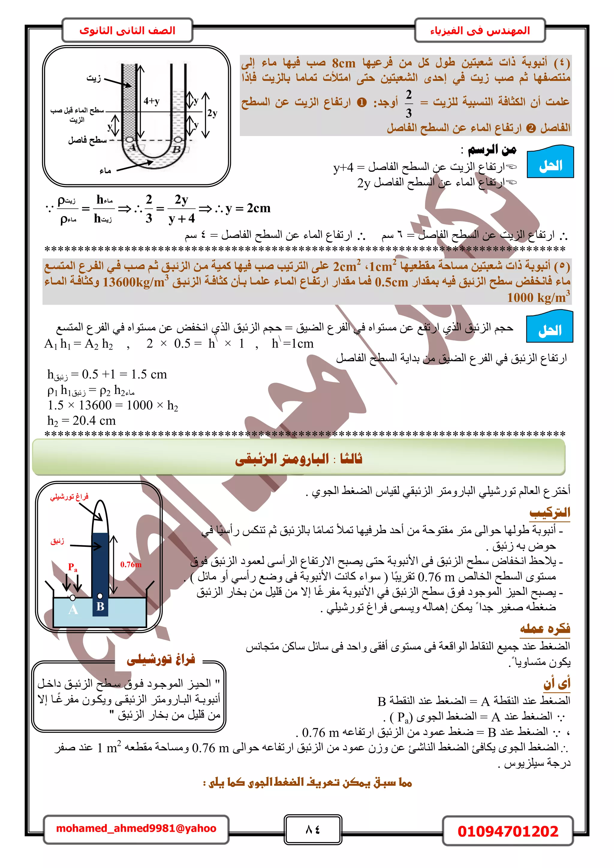 84 01094701202mohamed_ahmed9981@yahoo
‫في‬ ‫المهندس‬‫الفيزياء‬‫الثانوى‬ ‫الثاني‬ ‫الصف‬
2y
4+y y
‫ص٣ذ‬
َ‫كبص‬ ‫عطؼ‬
‫صت‬ َ‫هج‬ ‫أُبء‬ ‫عطؼ‬
‫اُض٣ذ‬
yy
‫ٓبء‬
(4‫كشػ٤ٜب‬ ٖٓ ًَ ٍٞ‫ط‬ ٖ٤‫شؼجز‬ ‫راد‬ ‫أٗجٞثخ‬ )8cm٠ُ‫إ‬ ‫ٓبء‬ ‫ك٤ٜب‬ ‫صت‬
٢‫ك‬ ‫ص٣ذ‬ ‫صت‬ ْ‫ص‬ ‫ٓ٘زصلٜب‬‫كئرا‬ ‫ثبُض٣ذ‬ ‫رٔبٓب‬ ‫آزخد‬ ٠‫ؽز‬ ٖ٤‫اُشؼجز‬ ٟ‫إؽذ‬
= ‫ُِض٣ذ‬ ‫اُ٘غج٤خ‬ ‫اٌُضبكخ‬ ٕ‫أ‬ ‫ػِٔذ‬
3
2
:‫أٝعذ‬‫اُغطؼ‬ ٖ‫ػ‬ ‫اُض٣ذ‬ ‫اسرلبع‬
َ‫اُلبص‬َ‫اُلبص‬ ‫اُغطؼ‬ ٖ‫ػ‬ ‫أُبء‬ ‫اسرلبع‬
‫انشعى‬ ٍ‫ي‬:
= َٛ‫حُلخ‬ ‫حُٔطق‬ ٖ‫ػ‬ ‫حُِ٣ض‬ ‫حٍطلخع‬y+4
َٛ‫حُلخ‬ ‫حُٔطق‬ ٖ‫ػ‬ ‫حُٔخء‬ ‫حٍطلخع‬2y
cm2y
4y
y2
3
2
h
h
‫ص٣ذ‬
‫ٓبء‬
‫ٓبء‬
‫ص٣ذ‬






= َٛ‫حُلخ‬ ‫حُٔطق‬ ٖ‫ػ‬ ‫حُِ٣ض‬ ‫حٍطلخع‬6ْٓ= َٛ‫حُلخ‬ ‫حُٔطق‬ ٖ‫ػ‬ ‫حُٔخء‬ ‫حٍطلخع‬4ْٓ
******************************************************************************
(5‫ٓوطؼ٤ٜب‬ ‫ٓغبؽخ‬ ٖ٤‫شؼجز‬ ‫راد‬ ‫أٗجٞثخ‬ )1cm2
,2cm2
‫أُزغإغ‬ ‫اُلإشع‬ ٢‫كإ‬ ‫صإت‬ ْ‫صإ‬ ‫اُضئجإن‬ ٖ‫ٓإ‬ ‫ًٔ٤خ‬ ‫ك٤ٜب‬ ‫صت‬ ‫اُزشر٤ت‬ ٠ِ‫ػ‬
‫ثٔوذاس‬ ٚ٤‫ك‬ ‫اُضئجن‬ ‫عطؼ‬ ‫كبٗخل‬ ‫ٓبء‬0.5cm‫اُضئجإن‬ ‫ًضبكإخ‬ ٕ‫ثإأ‬ ‫ػِٔإب‬ ‫أُإبء‬ ‫اسرلإبع‬ ‫ٓوذاس‬ ‫كٔب‬13600kg/m3
‫أُإبء‬ ‫ًٝضبكإخ‬
1000 kg/m3
‫حٗو‬ ١ٌُ‫ح‬ ‫حُِثزن‬ ْ‫كـ‬ = ‫حُ٠٤ن‬ ‫حُلَع‬ ٢‫ك‬ ٙ‫ٓٔظٞح‬ ٖ‫ػ‬ ‫حٍطلغ‬ ١ٌُ‫ح‬ ‫حُِثزن‬ ْ‫كـ‬‫حُٔظٔغ‬ ‫حُلَع‬ ٢‫ك‬ ٙ‫ٓٔظٞح‬ ٖ‫ػ‬ ٞ‫ل‬
A1 h1 = A2 h2 , 2 × 0.5 = h
× 1 , h
=1cm
َٛ‫حُلخ‬ ‫حُٔطق‬ ‫ريح٣ش‬ ٖٓ ‫حُ٠٤ن‬ ‫حُلَع‬ ٢‫ك‬ ‫حُِثزن‬ ‫حٍطلخع‬
h‫ُثزن‬ = 0.5 +1 = 1.5 cm
ρ1 h1‫ُثزن‬ = ρ2 h2‫ٓخء‬
1.5 × 13600 = 1000 × h2
h2 = 20.4 cm
******************************************************************************
ِ٤ٍٗٞ‫ط‬ ُْ‫حُؼخ‬ ‫أهظَع‬٢٢‫حُِثزو‬ َ‫حُزخٍٝٓظ‬١ٞ‫حُـ‬ ٢‫حُ٠ـ‬ ّ‫ُو٤خ‬.
‫انرتكٛت‬
-‫١ُٜٞخ‬ ‫أٗزٞرش‬٠ُ‫كٞح‬َ‫ٓظ‬‫١َك٤ٜخ‬ ‫أكي‬ ٖٓ ‫ٓلظٞكش‬ًٓ‫طٔخ‬ ‫طٔأل‬ْ‫ػ‬ ‫رخُِثزن‬ ‫خ‬ٌْ٘‫ط‬ً٤ٓ‫ٍأ‬٢‫ك‬ ‫خ‬
‫ُثزن‬ ٚ‫ر‬ ٝٞ‫ك‬.
-‫٣ال‬‫ح‬ ‫ٓطق‬ ٝ‫حٗولخ‬ ‫كع‬‫ُِثزن‬‫كٞم‬ ‫حُِثزن‬ ‫ُؼٔٞى‬ ٠ٓ‫حَُأ‬ ‫حالٍطلخع‬ ‫٣ٜزق‬ ٠‫كظ‬ ‫حألٗزٞرش‬ ٠‫ك‬
ُٚ‫حُوخ‬ ‫حُٔطق‬ ٟٞ‫ٓٔظ‬0.76 m. ) َ‫ٓخث‬ ٝ‫أ‬ ٢ٓ‫ٍأ‬ ‫ٟٝغ‬ ٠‫ك‬ ‫حألٗزٞرش‬ ‫ًخٗض‬ ‫ٓٞحء‬ ( ‫ًخ‬‫ز‬٣َ‫طو‬
-ً‫ؿ‬َ‫ٓل‬ ‫حألٗزٞرش‬ ٢‫ك‬ ‫حُِثزن‬ ‫ٓطق‬ ‫كٞم‬ ‫حُٔٞؿٞى‬ ِ٤‫حُل‬ ‫٣ٜزق‬‫خ‬‫حُِثزن‬ ٍ‫روخ‬ ٖٓ َ٤ِ‫ه‬ ٖٓ ‫اال‬
ُٚ‫اٛٔخ‬ ٌٖٔ٣ ً ‫ؿيح‬ َ٤‫ٛـ‬ ٚ‫ٟـط‬٤ٍٗٞ‫ط‬ ‫كَحؽ‬ ٠ٔٔ٣ٝ٢ِ.
ّ‫ػًه‬ ِ‫فكش‬
ْٗ‫ٓظـخ‬ ًٖ‫ٓخ‬ َ‫ٓخث‬ ٠‫ك‬ ‫ٝحكي‬ ٠‫أكو‬ ٟٞ‫ٓٔظ‬ ٠‫ك‬ ‫حُٞحهؼش‬ ١‫حُ٘وخ‬ ‫ؿٔ٤غ‬ ‫ػ٘ي‬ ٢‫حُ٠ـ‬
.ً ‫ٓظٔخٝ٣خ‬ ٌٕٞ٣
ٌ‫أ‬ ٖ‫أ‬
‫حُ٘وطش‬ ‫ػ٘ي‬ ٢‫حُ٠ـ‬A‫حُ٘وطش‬ ‫ػ٘ي‬ ٢‫حُ٠ـ‬ =B
‫ػ٘ي‬ ٢‫حُ٠ـ‬A( ٟٞ‫حُـ‬ ٢‫حُ٠ـ‬ =Pa. )
‫ز‬‫ػ٘ي‬ ٢‫حُ٠ـ‬Bٚ‫حٍطلخػ‬ ‫حُِثزن‬ ٖٓ ‫ػٔٞى‬ ٢‫ٟـ‬ =0.76 m.
٠ُ‫كٞح‬ ٚ‫حٍطلخػ‬ ‫حُِثزن‬ ٖٓ ‫ػٔٞى‬ ُٕٝ ٖ‫ػ‬ ‫حُ٘خٗت‬ ٢‫حُ٠ـ‬ ‫٣ٌخكت‬ ٟٞ‫حُـ‬ ٢‫حُ٠ـ‬0.76 mٚ‫ٓوطؼ‬ ‫ٝٓٔخكش‬1 m2
َ‫ٛل‬ ‫ػ٘ي‬
. ّٞ٣ِِ٤ٓ ‫ىٍؿش‬
‫ططاػدبقػغطصنػتطرغ‬:‫ػ‬ ‫فػاضضعطػاضجوىػصطاػغض‬‫ػ‬
‫احلم‬
‫احلم‬
‫صبنضب‬:ٗ‫انضئجم‬ ‫انجبسٔيرت‬
0.76m
A B
٤‫رٞسش‬ ‫كشاؽ‬٢ِ
Pa
‫صئجن‬
"‫مل‬‫م‬‫داخ‬ ‫مق‬‫م‬ ‫ئ‬ ‫ال‬ ‫مطع‬‫م‬‫س‬ ‫موق‬‫م‬‫ف‬ ‫مود‬‫م‬‫الموج‬ ‫م‬‫م‬‫الحي‬
‫ا‬ ‫مة‬ ‫و‬ ‫صن‬‫هال‬ ‫ما‬‫م‬"‫مفرغ‬ ‫مو‬‫م‬‫ويك‬ ‫م‬‫م‬‫ق‬ ‫ئ‬ ‫ال‬ ‫مارومتر‬‫م‬ ‫ل‬
" ‫ق‬ ‫ئ‬ ‫ال‬ ‫خار‬ ‫م‬ ‫ىليل‬ ‫م‬
ٗ‫رٕسشٛه‬ ‫فشاؽ‬
 