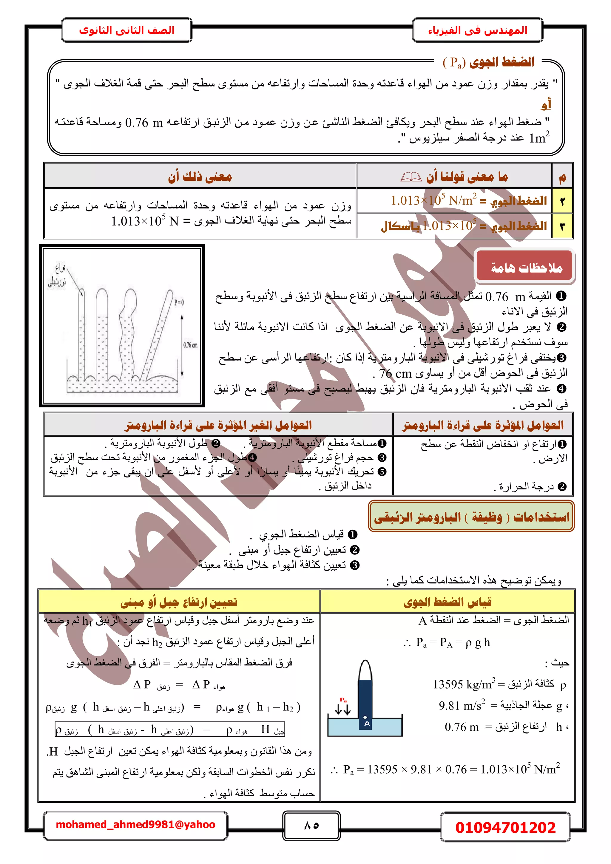 85 01094701202mohamed_ahmed9981@yahoo
‫في‬ ‫المهندس‬‫الفيزياء‬‫الثانوى‬ ‫الثاني‬ ‫الصف‬
‫و‬ٌ‫أ‬ ‫لٕنُب‬ ‫يؼىن‬ ‫يب‬ٌ‫أ‬ ‫رنك‬ ‫يؼىن‬
2‫اضضعطػاضجويػ=ػ‬1.013×105
N/m2
‫ػ‬‫مستوى‬ ‫م‬ ‫وارتفاعا‬ ‫المساحات‬ ‫وحدة‬ ‫ىاعدتا‬ ‫الهواء‬ ‫م‬ ‫عمود‬ ‫و‬
= ‫الجوى‬ ‫اللالف‬ ‫نهاية‬ ‫حت‬ ‫حر‬ ‫ال‬ ‫سطع‬1.013×105
N 3‫اضضعطػاضجويػ=ػ‬1.013×105
‫ػ‬‫بادصال‬‫ػ‬
‫حُو٤ٔش‬m0.76‫حُٔٔخكش‬ َ‫طٔؼ‬‫ٝٓطق‬ ‫حألٗزٞرش‬ ٠‫ك‬ ‫حُِثزن‬ ‫ٓطق‬ ‫حٍطلخع‬ ٖ٤‫ر‬ ‫حَُحٓ٤ش‬
‫حالٗخء‬ ٠‫ك‬ ‫حُِثزن‬
‫ألٗ٘خ‬ ‫ٓخثِش‬ ‫حالٗزٞرش‬ ‫ًخٗض‬ ‫حًح‬ ٟٞ‫حُـ‬ ٢‫حُ٠ـ‬ ٖ‫ػ‬ ‫حالٗزٞرش‬ ٠‫ك‬ ‫حُِثزن‬ ٍٞ١ َ‫٣ؼز‬ ‫ال‬
. ‫١ُٜٞخ‬ ْ٤ُٝ ‫حٍطلخػٜخ‬ ّ‫ٗٔظوي‬ ‫ٓٞف‬
ٜ‫:حٍطلخػ‬ ٕ‫ًخ‬ ‫اًح‬ ‫حُزخٍٝٓظَ٣ش‬ ‫حألٗزٞرش‬ ٠‫ك‬ ٠ِ٤ٍٗٞ‫ط‬ ‫كَحؽ‬ ٠‫٣وظل‬‫ٓطق‬ ٖ‫ػ‬ ٠ٓ‫حَُأ‬ ‫خ‬
ٟٝ‫٣ٔخ‬ ٝ‫أ‬ ٖٓ َ‫أه‬ ٝٞ‫حُل‬ ٠‫ك‬ ‫حُِثزن‬76 cm.
‫عند‬‫ثقب‬‫األنبوبة‬‫مستو‬ ‫فى‬ ‫ليصبح‬ ‫يهبط‬ ‫الزئبق‬ ‫فان‬ ‫البارومترية‬‫أفقى‬‫الزئبق‬ ‫مع‬
‫الحوض‬ ‫فى‬.
‫انجبسٔيرت‬ ‫لشاءح‬ ٗ‫ػه‬ ‫ادلإصشح‬ ‫انؼٕايم‬‫انجبسٔيرت‬ ‫لشاءح‬ ٗ‫ػه‬ ‫ادلإصشح‬ ‫انغري‬ ‫انؼٕايم‬
‫ٓطق‬ ٖ‫ػ‬ ‫حُ٘وطش‬ ٝ‫حٗولخ‬ ٝ‫ح‬ ‫حٍطلخع‬
‫ح‬ٍٝ‫ال‬.
ٍ‫حُلَح‬ ‫ىٍؿش‬. ‫س‬
‫حألٗزٞرش‬ ‫ٓوطغ‬ ‫ٓٔخكش‬‫حُزخٍٝٓظَ٣ش‬.‫حألٗزٞرش‬ ٍٞ١‫حُزخٍٝٓظَ٣ش‬.
. ٠ِ٤ٍٗٞ‫ط‬ ‫كَحؽ‬ ْ‫كـ‬‫حُِثزن‬ ‫ٓطق‬ ‫طلض‬ ‫حألٗزٞرش‬ ٖٓ ٍٞٔ‫حُٔـ‬ ‫حُـِء‬ ٍٞ١
‫حألٗزٞرش‬ ‫طلَ٣ي‬ً٘٤ٔ٣‫ؿِء‬ ٠‫٣زو‬ ٕ‫ح‬ ٠ِ‫ػ‬ َ‫ألٓل‬ ٝ‫أ‬ ٠ِ‫ألػ‬ ٝ‫أ‬ ‫ح‬ًٍ‫٣ٔخ‬ ٝ‫أ‬ ‫خ‬ٖٓ‫حألٗزٞرش‬
‫ىح‬‫حُِثزن‬ َ‫ه‬.
١ٞ‫حُـ‬ ٢‫حُ٠ـ‬ ّ‫ه٤خ‬.
‫حٍطلخع‬ ٖ٤٤‫طؼ‬. ٠٘‫ٓز‬ ٝ‫أ‬ َ‫ؿز‬
‫حُٜٞحء‬ ‫ًؼخكش‬ ٖ٤٤‫طؼ‬‫ٓؼ٤٘ش‬ ‫١زوش‬ ٍ‫هال‬.
‫حالٓظ‬ ٌٙٛ ‫طٟٞ٤ق‬ ٌٖٔ٣ٝ: ٠ِ٣ ‫ًٔخ‬ ‫ويحٓخص‬
ٖٕ‫اجل‬ ‫انؼغؾ‬ ‫لٛبط‬‫يجىن‬ ٔ‫أ‬ ‫عجم‬ ‫اسرفبع‬ ‫رؼٛني‬
‫حُ٘وطش‬ ‫ػ٘ي‬ ٢‫حُ٠ـ‬ = ٟٞ‫حُـ‬ ٢‫حُ٠ـ‬A
Pa = PA = ρ g h
: ‫ك٤غ‬
ρ= ‫حُِثزن‬ ‫ًؼخكش‬13595 kg/m3
‫ز‬g‫حُـخًر٤ش‬ ‫ػـِش‬=9.81 m/s2
‫ز‬h= ‫حُِثزن‬ ‫حٍطلخع‬0.76 m
 Pa = 13595 × 9.81 × 0.76 = 1.013×105
N/m2
‫حُِثزن‬ ‫ػٔٞى‬ ‫حٍطلخع‬ ّ‫ٝه٤خ‬ َ‫ؿز‬ َ‫أٓل‬ َ‫رخٍٝٓظ‬ ‫ٟٝغ‬ ‫ػ٘ي‬h1ٚ‫ٟٝؼ‬ ْ‫ػ‬
‫حُِثزن‬ ‫ػٔٞى‬ ‫حٍطلخع‬ ّ‫ٝه٤خ‬ َ‫حُـز‬ ٠ِ‫أػ‬h2: ٕ‫أ‬ ‫ٗـي‬
ٟٞ‫حُـ‬ ٢‫حُ٠ـ‬ ٠‫ك‬ ‫حُلَم‬ = َ‫رخُزخٍٝٓظ‬ ّ‫حُٔوخ‬ ٢‫حُ٠ـ‬ ‫كَم‬
‫ٛٞحء‬PΔ=‫ُث‬‫زن‬PΔ
g ( h 1 – h2 )‫ٛٞحء‬ρ) =٠ِ‫حػ‬ ‫ُثزن‬– h‫ُثزن‬َ‫حٓل‬g ( h‫ُثزن‬ρ
َ‫ؿز‬H‫ٛٞحء‬ρ=)‫ُثزن‬٠ِ‫حػ‬h-‫ُثزن‬َ‫حٓل‬h(‫ُثزن‬ρ
َ‫حُـز‬ ‫حٍطلخع‬ ٖ٤‫طؼ‬ ٌٖٔ٣ ‫حُٜٞحء‬ ‫ًؼخكش‬ ‫ٝرٔؼِٞٓ٤ش‬ ٕٞٗ‫حُوخ‬ ‫ٌٛح‬ ٖٓٝH.
ٍ‫ح‬ ‫رٔؼِٞٓ٤ش‬ ٌُٖٝ ‫حُٔخروش‬ ‫حُوطٞحص‬ ْ‫ٗل‬ ٌٍَْٗ‫٣ظ‬ ‫حُ٘خٛن‬ ٠٘‫حُٔز‬ ‫طلخع‬
. ‫حُٜٞحء‬ ‫ًؼخكش‬ ٢ٓٞ‫ٓظ‬ ‫كٔخد‬
"" ‫الجوى‬ ‫اللالف‬ ‫ىمة‬ ‫حت‬ ‫حر‬ ‫ال‬ ‫سطع‬ ‫مستوى‬ ‫م‬ ‫وارتفاعا‬ ‫المساحات‬ ‫وحدة‬ ‫ىاعدتا‬ ‫الهواء‬ ‫م‬ ‫عمود‬ ‫و‬ ‫مقدار‬ ‫يقدر‬
‫أوػ‬‫ػ‬
‫ارت‬ ‫مق‬ ‫ئ‬ ‫ال‬ ‫مم‬ ‫عممود‬ ‫و‬ ‫عم‬ ‫الناشئ‬ ‫الضلط‬ ‫ويكافئ‬ ‫حر‬ ‫ال‬ ‫سطع‬ ‫عند‬ ‫الهواء‬ ‫ضلط‬ "‫فاعما‬0.76 m‫ىاعدتما‬ ‫ومسماحة‬
1m2
." ‫يوس‬ ‫سيل‬ ‫الصفر‬ ‫درجة‬ ‫عند‬
ٖٕ‫اجل‬ ‫انؼغؾ‬(Pa)
‫اعزخذايبد‬(‫ٔظٛفخ‬)ٗ‫انضئجم‬ ‫انجبسٔيرت‬
‫ْبيخ‬ ‫يالؽظبد‬
 