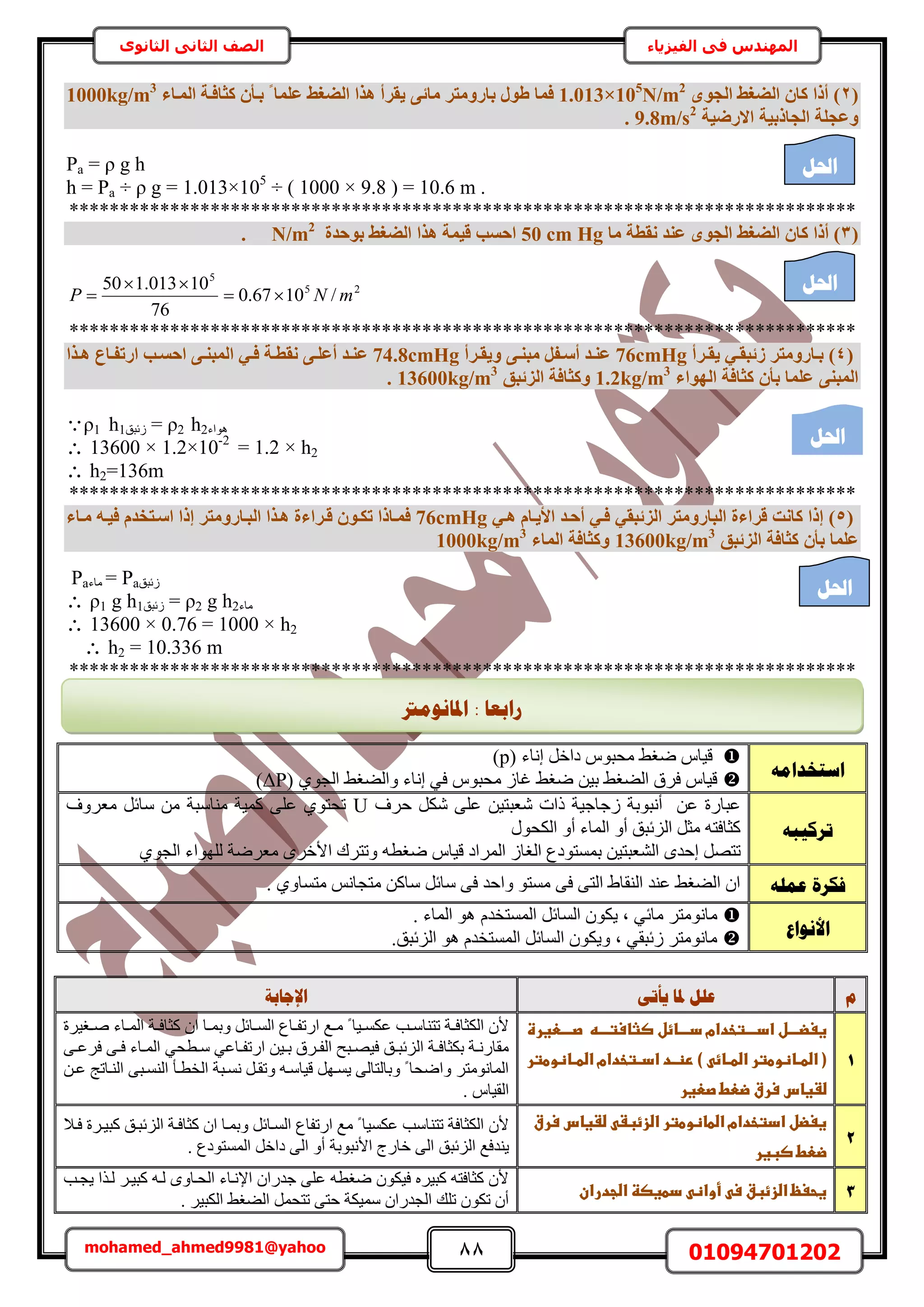 88 01094701202mohamed_ahmed9981@yahoo
‫في‬ ‫المهندس‬‫الفيزياء‬‫الثانوى‬ ‫الثاني‬ ‫الصف‬
(2ٟٞ‫اُغ‬ ‫اُضـظ‬ ٕ‫ًب‬ ‫أرا‬ )1.013×105
N/m2
‫كٔب‬‫ثبسٝٓزش‬ ٍٞ‫ط‬٠‫ٓبئ‬‫أُإبء‬ ‫ًضبكإخ‬ ٕ‫ثإأ‬ ‫ا‬ ‫ػِٔب‬ ‫اُضـظ‬ ‫ٛزا‬ ‫٣وشأ‬1000kg/m3
‫االسض٤خ‬ ‫اُغبرث٤خ‬ ‫ٝػغِخ‬9.8m/s2
.
Pa = ρ g h
h = Pa ÷ ρ g = 1.013×105
÷ ( 1000 × 9.8 ) = 10.6 m .
******************************************************************************
(3‫ًب‬ ‫أرا‬ )‫ٓب‬ ‫ٗوطخ‬ ‫ػ٘ذ‬ ٟٞ‫اُغ‬ ‫اُضـظ‬ ٕ50 cm Hg‫ثٞؽذح‬ ‫اُضـظ‬ ‫ٛزا‬ ‫ه٤ٔخ‬ ‫اؽغت‬N/m2
.
25
5
/1067.0
76
10013.150
mNP 


******************************************************************************
(4)‫إشأ‬‫إ‬‫٣و‬ ٢‫إ‬‫إ‬‫صئجو‬ ‫إبسٝٓزش‬‫إ‬‫ث‬76cmHg‫إشأ‬‫إ‬‫ٝ٣و‬ ٠‫إ‬‫إ‬٘‫ٓج‬ َ‫إل‬‫إ‬‫أع‬ ‫إذ‬‫إ‬٘‫ػ‬74.8cmHg‫ا‬ ٢‫إ‬‫إ‬‫ك‬ ‫إخ‬‫إ‬‫ٗوط‬ ٠‫إ‬‫إ‬ِ‫أػ‬ ‫إذ‬‫إ‬٘‫ػ‬‫إزا‬‫إ‬ٛ ‫إبع‬‫إ‬‫اسرل‬ ‫إت‬‫إ‬‫اؽغ‬ ٠‫إ‬‫إ‬٘‫ُٔج‬
‫اُٜٞاء‬ ‫ًضبكخ‬ ٕ‫ثأ‬ ‫ػِٔب‬ ٠٘‫أُج‬1.2kg/m3
‫اُضئجن‬ ‫ًٝضبكخ‬13600kg/m3
.
ρ1 h1‫ُثزن‬ = ρ2 h2‫ٛٞحء‬
 13600 × 1.2×10-2
= 1.2 × h2
 h2=136m
******************************************************************************
(5)٢‫ٛإ‬ ّ‫األ٣إب‬ ‫أؽإذ‬ ٢‫كإ‬ ٢‫اُضئجو‬ ‫اُجبسٝٓزش‬ ‫هشاءح‬ ‫ًبٗذ‬ ‫إرا‬76cmHg‫إرا‬ ‫اُجإبسٝٓزش‬ ‫ٛإزا‬ ‫هإشاءح‬ ٕٞ‫رٌإ‬ ‫كٔإبرا‬ّ‫اعإزخذ‬‫ٓإبء‬ ٚ‫ك٤إ‬
‫اُضئجن‬ ‫ًضبكخ‬ ٕ‫ثأ‬ ‫ػِٔب‬13600kg/m3
‫أُبء‬ ‫ًٝضبكخ‬1000kg/m3
‫ُثزن‬Pa=‫ٓخء‬Pa
 ρ1 g h1‫ُثزن‬ = ρ2 g h2‫ٓخء‬
 13600 × 0.76 = 1000 × h2
 h2 = 10.336 m
******************************************************************************
‫و‬‫دل‬ ‫ػهم‬ٗ‫ٚأر‬ ‫ب‬‫اإلعبثخ‬
1
‫ال‬‫ا‬‫غغضاا‬‫ػ‬‫اتخدام‬‫ا‬‫اداا‬‫ػ‬‫اائل‬‫ا‬‫داا‬‫ػ‬‫اه‬‫ا‬‫صثاستاا‬‫ػ‬‫ػ‬‫اعغرة‬‫ا‬‫صاا‬‫ػػػػػػػػػػػػػػػػػػػػػػ‬‫ػ‬
‫ػ‬‫ػ‬)‫ػ‬ ‫اائ‬‫ا‬‫ااظوطترػاضط‬‫ا‬‫(ػاضط‬‫اد‬‫ا‬‫رظ‬‫ػ‬‫اتخدام‬‫ا‬‫اد‬‫ػ‬‫ااظوطتر‬‫ا‬‫اضط‬‫ػ‬
‫ضػغاس‬‫ػ‬‫سرق‬‫ػ‬‫ضعط‬‫ػ‬‫صعغر‬‫ػ‬
‫اـ٤َس‬‫ا‬ٛ ‫اخء‬‫ا‬ُٔ‫ح‬ ‫اش‬‫ا‬‫ًؼخك‬ ٕ‫ح‬ ‫اخ‬‫ا‬ٔ‫ٝر‬ َ‫اخث‬‫ا‬ُٔ‫ح‬ ‫اخع‬‫ا‬‫حٍطل‬ ‫اغ‬‫ا‬ٓ ً ‫ا٤خ‬‫ا‬ٌٔ‫ػ‬ ‫اذ‬‫ا‬ٓ‫طظ٘خ‬ ‫اش‬‫ا‬‫حٌُؼخك‬ ٕ‫أل‬
٢‫اطل‬‫ا‬ٓ ٢‫اخػ‬‫ا‬‫حٍطل‬ ٖ٤‫ا‬‫ا‬‫ر‬ ‫اَم‬‫ا‬‫حُل‬ ‫ازق‬‫ا‬ٜ٤‫ك‬ ‫ان‬‫ا‬‫حُِثز‬ ‫اش‬‫ا‬‫رٌؼخك‬ ‫اش‬‫ا‬ٍٗ‫ٓوخ‬٠‫ا‬‫ا‬‫كَػ‬ ٠‫ا‬‫ا‬‫ك‬ ‫اخء‬‫ا‬ُٔ‫ح‬
‫حُوطاؤ‬ ‫ٗٔازش‬ َ‫ٝطوا‬ ٚ‫ه٤خٓا‬ َٜ‫٣ٔا‬ ٠ُ‫ٝرخُظخ‬ ً ‫ٝحٟلخ‬ َ‫حُٔخٗٞٓظ‬ٖ‫ػا‬ ‫حُ٘اخطؾ‬ ٠‫حُ٘ٔاز‬
. ّ‫حُو٤خ‬
2
‫ػضػغاسػسرقػ‬ ‫غغضلػادتخدامػاضطاظوطترػاضزئبػ‬
‫ضعطػصبغر‬
‫كاال‬ ‫ًز٤اَس‬ ‫حُِثزان‬ ‫ًؼخكاش‬ ٕ‫ح‬ ‫ٝرٔاخ‬ َ‫حُٔاخث‬ ‫حٍطلخع‬ ‫ٓغ‬ ً ‫ػٌٔ٤خ‬ ‫طظ٘خٓذ‬ ‫حٌُؼخكش‬ ٕ‫أل‬
‫حألٗزٞرش‬ ‫هخٍؽ‬ ٠ُ‫ح‬ ‫حُِثزن‬ ‫٣٘يكغ‬. ‫حُٔٔظٞىع‬ َ‫ىحه‬ ٠ُ‫ح‬ ٝ‫أ‬
3‫ػدطغصظػاضجدرانػ‬ ‫ػأواظ‬ ‫غحغظػاضزئبقػس‬‫ػ‬
‫٣ـاذ‬ ‫ُاٌح‬ َ‫ًز٤ا‬ ٚ‫ُا‬ ٟٝ‫حُلاخ‬ ‫حإلٗاخء‬ ٕ‫ؿيٍح‬ ٠ِ‫ػ‬ ٚ‫ٟـط‬ ٌٕٞ٤‫ك‬ َٙ٤‫ًز‬ ٚ‫ًؼخكظ‬ ٕ‫أل‬
. َ٤‫حٌُز‬ ٢‫حُ٠ـ‬ َٔ‫طظل‬ ٠‫كظ‬ ‫ٓٔ٤ٌش‬ ٕ‫حُـيٍح‬ ‫طِي‬ ٌٕٞ‫ط‬ ٕ‫أ‬
ّ‫اعزخذاي‬
ّٞ‫ٓلز‬ ٢‫ٟـ‬ ّ‫ه٤خ‬َ‫ىحه‬( ‫اٗخء‬p)
( ١ٞ‫حُـ‬ ٢‫ٝحُ٠ـ‬ ‫اٗخء‬ ٢‫ك‬ ّٞ‫ٓلز‬ ُ‫ؿخ‬ ٢‫ٟـ‬ ٖ٤‫ر‬ ٢‫حُ٠ـ‬ ‫كَم‬ ّ‫ه٤خ‬ΔP)
ّ‫رشكٛج‬
ٖ٤‫ٗؼزظ‬ ‫ًحص‬ ‫ُؿخؿ٤ش‬ ‫أٗزٞرش‬ ٖ‫ػ‬ ‫ػزخٍس‬‫كَف‬ ٌَٗ ٠ِ‫ػ‬U‫ٓؼَٝف‬ َ‫ٓخث‬ ٖٓ ‫ٓ٘خٓزش‬ ‫ًٔ٤ش‬ ٠ِ‫ػ‬ ١ٞ‫طلظ‬
ٍٞ‫حٌُل‬ ٝ‫أ‬ ‫حُٔخء‬ ٝ‫أ‬ ‫حُِثزن‬ َ‫ٓؼ‬ ٚ‫ًؼخكظ‬
‫رٔٔظ‬ ٖ٤‫حُ٘ؼزظ‬ ٟ‫اكي‬ َٜ‫طظ‬ُ‫حُـخ‬ ‫ٞىع‬ٚ‫ٟـط‬ ّ‫ه٤خ‬ ‫حَُٔحى‬١ٞ‫حُـ‬ ‫ُِٜٞحء‬ ‫ٓؼَٟش‬ َٟ‫حأله‬ ‫ٝطظَى‬
ّ‫ػًه‬ ‫فكشح‬. ١ٝ‫ٓظٔخ‬ ْٗ‫ٓظـخ‬ ًٖ‫ٓخ‬ َ‫ٓخث‬ ٠‫ك‬ ‫ٝحكي‬ ٞ‫ٓٔظ‬ ٠‫ك‬ ٠‫حُظ‬ ١‫حُ٘وخ‬ ‫ػ٘ي‬ ٢‫حُ٠ـ‬ ٕ‫ح‬
‫األَٕاع‬
. ‫حُٔخء‬ ٞٛ ّ‫حُٔٔظوي‬ َ‫حُٔخث‬ ٌٕٞ٣ ‫ز‬ ٢‫ٓخث‬ َ‫ٓخٗٞٓظ‬
.‫حُِثزن‬ ٞٛ ّ‫حُٔٔظوي‬ َ‫حُٔخث‬ ٌٕٞ٣ٝ ‫ز‬ ٢‫ُثزو‬ َ‫ٓخٗٞٓظ‬
‫احلم‬
‫احلم‬
‫احلم‬
‫احلم‬
‫ساثؼب‬:‫ادلبَٕيرت‬
 
