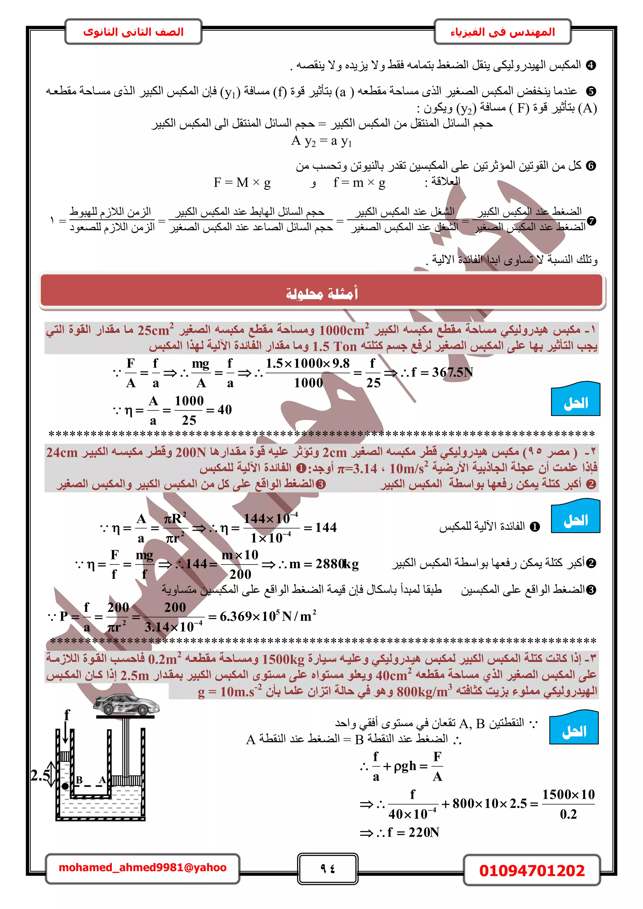 94 01094701202mohamed_ahmed9981@yahoo
‫في‬ ‫المهندس‬‫الفيزياء‬‫الثانوى‬ ‫الثاني‬ ‫الصف‬
. ٜٚ‫٣٘و‬ ‫ٝال‬ ٙ‫٣ِ٣ي‬ ‫ٝال‬ ٢‫كو‬ ٚٓ‫رظٔخ‬ ٢‫حُ٠ـ‬ َ‫٣٘و‬ ٠ٌ٤ٍُٝ‫حُٜ٤ي‬ ْ‫حٌُٔز‬
( ٚ‫ٓوطؼ‬ ‫ٓٔخكش‬ ٌُٟ‫ح‬ َ٤‫حُٜـ‬ ْ‫حٌُٔز‬ ٞ‫٣٘ول‬ ‫ػ٘يٓخ‬(a( ‫هٞس‬ َ٤‫رظؤػ‬f( ‫ٓٔخكش‬ )y1ٚ‫ٓوطؼا‬ ‫ٓٔاخكش‬ ٌٟ‫حُا‬ َ٤‫حٌُز‬ ْ‫حٌُٔز‬ ٕ‫كب‬ )
(A( ‫هٞس‬ َ٤‫رظؤػ‬ )F( ‫ٓٔخكش‬ )y2: ٌٕٞ٣ٝ )
‫ح‬ ْ‫حٌُٔز‬ ٖٓ َ‫حُٔ٘ظو‬ َ‫حُٔخث‬ ْ‫كـ‬َ٤‫حٌُز‬ ْ‫حٌُٔز‬ ٠ُ‫ح‬ َ‫حُٔ٘ظو‬ َ‫حُٔخث‬ ْ‫كـ‬ = َ٤‫ٌُز‬
A y2 = a y1
ًٖٓ ‫ٝطلٔذ‬ ٖ‫رخُ٘٤ٞط‬ ٍ‫طوي‬ ٖ٤ٔ‫حٌُٔز‬ ٠ِ‫ػ‬ ٖ٤‫حُٔئػَط‬ ٖ٤‫حُوٞط‬ ٖٓ َ
: ‫حُؼالهش‬f = m × gٝF = M × g

َ٤‫حٌُز‬ ْ‫حٌُٔز‬ ‫ػ٘ي‬ ٢‫حُ٠ـ‬
٢‫حُ٠ـ‬َ٤‫حُٜـ‬ ْ‫حٌُٔز‬ ‫ػ٘ي‬
=
َ٤‫حٌُز‬ ْ‫حٌُٔز‬ ‫ػ٘ي‬ َ‫حُ٘ـ‬
َ٤‫حُٜـ‬ ْ‫حٌُٔز‬ ‫ػ٘ي‬ َ‫حُ٘ـ‬
=
َ٤‫حٌُز‬ ْ‫حٌُٔز‬ ‫ػ٘ي‬ ٢‫حُٜخر‬ َ‫حُٔخث‬ ْ‫كـ‬
َ٤‫حُٜـ‬ ْ‫حٌُٔز‬ ‫ػ٘ي‬ ‫حُٜخػي‬ َ‫حُٔخث‬ ْ‫كـ‬
=
١ٞ‫ُِٜز‬ ُّ‫حُال‬ ُِٖٓ‫ح‬
‫ُِٜؼٞى‬ ُّ‫حُال‬ ُِٖٓ‫ح‬
=1
ِ‫ٝط‬‫حُلخث‬ ‫حريح‬ ٟٝ‫طٔخ‬ ‫ال‬ ‫حُ٘ٔزش‬ ‫ي‬. ‫حالُ٤ش‬ ‫يس‬
1-‫اٌُج٤ش‬ ٚ‫ٌٓجغ‬ ‫ٓوطغ‬ ‫ٓغبؽخ‬ ٢ٌ٤ُٝ‫ٛ٤ذس‬ ‫ٌٓجظ‬1000cm2
‫اُصـ٤ش‬ ٚ‫ٌٓجغ‬ ‫ٓوطغ‬ ‫ٝٓغبؽخ‬25cm2
٢‫اُز‬ ‫اُوٞح‬ ‫ٓوذاس‬ ‫ٓب‬
ٚ‫ًزِز‬ ْ‫عغ‬ ‫ُشكغ‬ ‫اُصـ٤ش‬ ‫أٌُجظ‬ ٠ِ‫ػ‬ ‫ثٜب‬ ‫اُزأص٤ش‬ ‫٣غت‬1.5 Ton‫أٌُجظ‬ ‫ُٜزا‬ ‫ا٥ُ٤خ‬ ‫اُلبئذح‬ ‫ٓوذاس‬ ‫ٝٓب‬
40
25
1000
a
A
N5.367f
25
f
1000
8.910005.1
a
f
A
mg
a
f
A
F






******************************************************************************
2-‫ٓصش‬ (95‫اُصـ٤ش‬ ٚ‫ٌٓجغ‬ ‫هطش‬ ٢ٌ٤ُٝ‫ٛ٤ذس‬ ‫ٌٓجظ‬ )2cm‫ٓوإذاسٛب‬ ‫هٞح‬ ٚ٤ِ‫ػ‬ ‫ٝرؤصش‬200N‫اٌُج٤إش‬ ٚ‫ٌٓجغإ‬ ‫ٝهطإش‬24cm
‫األسض٤خ‬ ‫اُغبرث٤خ‬ ‫ػغِخ‬ ٕ‫أ‬ ‫ػِٔذ‬ ‫كئرا‬10m/s2
,π=3.14:‫أٝعذ‬‫ٌُِٔجظ‬ ‫ا٥ُ٤خ‬ ‫اُلبئذح‬
ٌٔ٣ ‫ًزِخ‬ ‫أًجش‬‫اٌُج٤ش‬ ‫أٌُجظ‬ ‫ثٞاعطخ‬ ‫سكؼٜب‬ ٖ‫اُصـ٤ش‬ ‫ٝأٌُجظ‬ ‫اٌُج٤ش‬ ‫أٌُجظ‬ ٖٓ ًَ ٠ِ‫ػ‬ ‫اُٞاهغ‬ ‫اُضـظ‬
ْ‫ٌُِٔز‬ ‫ح٥ُ٤ش‬ ‫حُلخثيس‬144
101
10144
r
R
a
A
4
4
2
2






 


َ٤‫حٌُز‬ ْ‫حٌُٔز‬ ‫رٞحٓطش‬ ‫ٍكؼٜخ‬ ٌٖٔ٣ ‫ًظِش‬ َ‫أًز‬kg2880m
200
10m
144
f
mg
f
F



‫ح‬ ٢‫حُ٠ـ‬ٖ٤ٔ‫حٌُٔز‬ ٠ِ‫ػ‬ ‫ُٞحهغ‬‫ٓظٔخٝ٣ش‬ ٖ٤ٔ‫حٌُٔز‬ ٠ِ‫ػ‬ ‫حُٞحهغ‬ ٢‫حُ٠ـ‬ ‫ه٤ٔش‬ ٕ‫كب‬ ٍ‫رخٌٓخ‬ ‫ُٔزيأ‬ ‫١زوخ‬
25
42
m/N10369.6
1014.3
200
r
200
a
f
P 



 

******************************************************************************
3-٢ٌ٤ُٝ‫ٛ٤إذس‬ ‫ٌُٔجظ‬ ‫اٌُج٤ش‬ ‫أٌُجظ‬ ‫ًزِخ‬ ‫ًبٗذ‬ ‫إرا‬‫عإ٤بسح‬ ٚ‫ٝػِ٤إ‬1500kg‫ٝٓغإبؽخ‬ٚ‫ٓوطؼإ‬0.2m2
‫اُالصٓإخ‬ ‫اُوإٞح‬ ‫كبؽغإت‬
ٚ‫ٓوطؼ‬ ‫ٓغبؽخ‬ ١‫اُز‬ ‫اُصـ٤ش‬ ‫أٌُجظ‬ ٠ِ‫ػ‬40cm2
‫ثٔوإذاس‬ ‫اٌُج٤ش‬ ‫أٌُجظ‬ ٟٞ‫ٓغز‬ ٠ِ‫ػ‬ ٙ‫ٓغزٞا‬ ِٞ‫ٝ٣ؼ‬2.5m‫أٌُإجظ‬ ٕ‫ًإب‬ ‫إرا‬
ٚ‫ًضبكز‬ ‫ثض٣ذ‬ ‫ِٓٔٞء‬ ٢ٌ٤ُٝ‫اُٜ٤ذس‬800kg/m3
ٕ‫ثأ‬ ‫ػِٔب‬ ٕ‫ارضا‬ ‫ؽبُخ‬ ٢‫ك‬ ٞٛٝg = 10m.s-2
ٖ٤‫حُ٘وطظ‬A, B‫ط‬‫ٝحكي‬ ٢‫أكو‬ ٟٞ‫ٓٔظ‬ ٢‫ك‬ ٕ‫وؼخ‬
‫حُ٘وطش‬ ‫ػ٘ي‬ ٢‫حُ٠ـ‬B‫حُ٘وطش‬ ‫ػ٘ي‬ ٢‫حُ٠ـ‬ =A
N220f
2.0
101500
5.210800
1040
f
A
F
gh
a
f
4







‫احلم‬
‫احلم‬
‫حمهٕنخ‬ ‫أيضهخ‬
f
2.5 B A
‫احلم‬
 