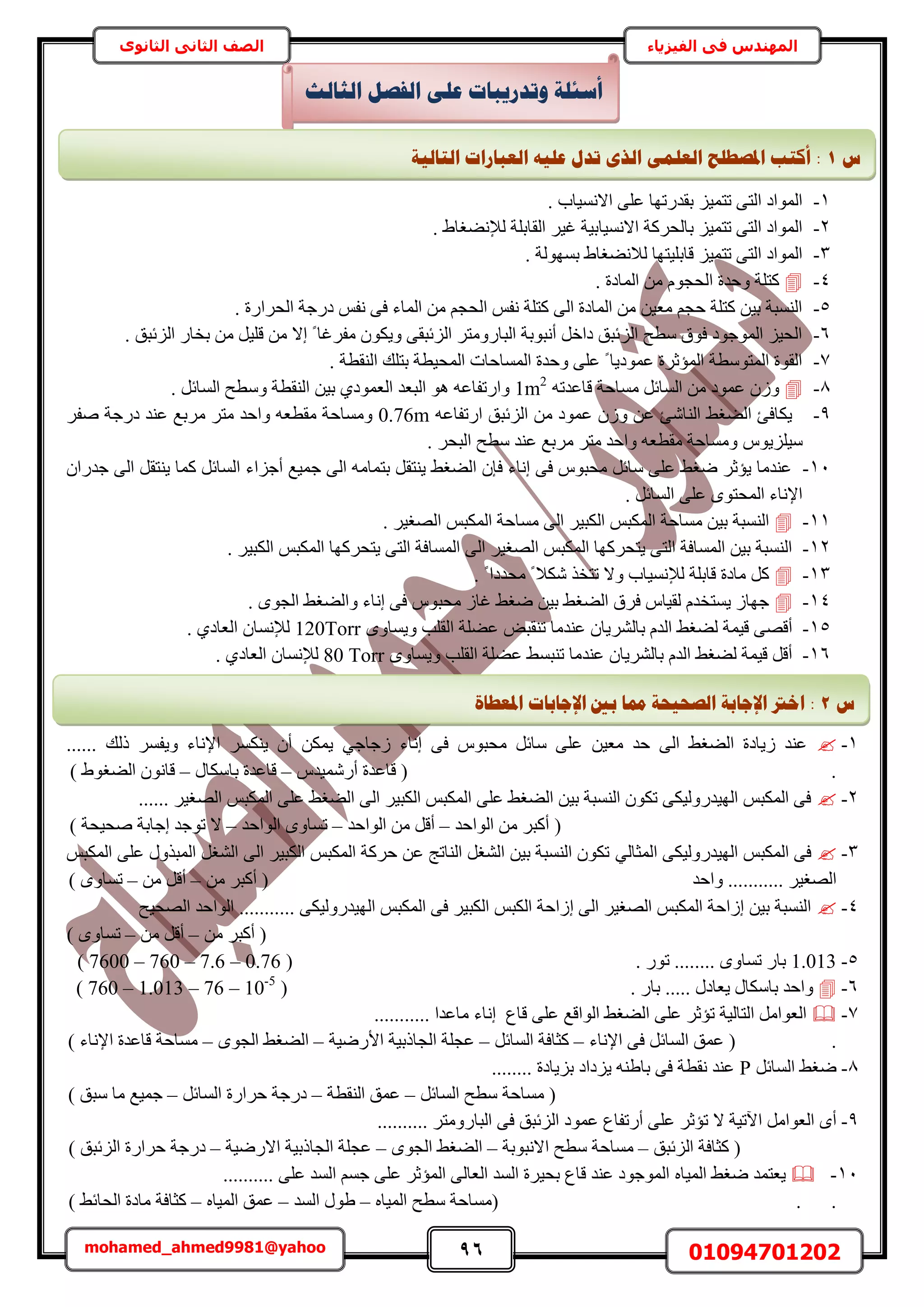 96 01094701202mohamed_ahmed9981@yahoo
‫في‬ ‫المهندس‬‫الفيزياء‬‫الثانوى‬ ‫الثاني‬ ‫الصف‬
1-. ‫حالٗٔ٤خد‬ ٠ِ‫ػ‬ ‫رويٍطٜخ‬ ِ٤ٔ‫طظ‬ ٠‫حُظ‬ ‫حُٔٞحى‬
2-‫ُإل‬ ‫حُوخرِش‬ َ٤‫ؿ‬ ‫حالٗٔ٤خر٤ش‬ ‫رخُلًَش‬ ِ٤ٔ‫طظ‬ ٠‫حُظ‬ ‫حُٔٞحى‬. ١‫ٗ٠ـخ‬
3-. ‫رُٜٔٞش‬ ١‫ُالٗ٠ـخ‬ ‫هخرِ٤ظٜخ‬ ِ٤ٔ‫طظ‬ ٠‫حُظ‬ ‫حُٔٞحى‬
4-. ‫حُٔخىس‬ ٖٓ ّٞ‫حُلـ‬ ‫ٝكيس‬ ‫ًظِش‬
5-. ‫حُلَحٍس‬ ‫ىٍؿش‬ ْ‫ٗل‬ ٠‫ك‬ ‫حُٔخء‬ ٖٓ ْ‫حُلـ‬ ْ‫ٗل‬ ‫ًظِش‬ ٠ُ‫ح‬ ‫حُٔخىس‬ ٖٓ ٖ٤‫ٓؼ‬ ْ‫كـ‬ ‫ًظِش‬ ٖ٤‫ر‬ ‫حُ٘ٔزش‬
6-ٓ َ٤ِ‫ه‬ ٖٓ ‫اال‬ ً ‫ٓلَؿخ‬ ٌٕٞ٣ٝ ٠‫حُِثزو‬ َ‫حُزخٍٝٓظ‬ ‫أٗزٞرش‬ َ‫ىحه‬ ‫حُِثزن‬ ‫ٓطق‬ ‫كٞم‬ ‫حُٔٞؿٞى‬ ِ٤‫حُل‬. ‫حُِثزن‬ ٍ‫روخ‬ ٖ
7-. ‫حُ٘وطش‬ ‫رظِي‬ ‫حُٔل٤طش‬ ‫حُٔٔخكخص‬ ‫ٝكيس‬ ٠ِ‫ػ‬ ً ‫ػٔٞى٣خ‬ ‫حُٔئػَس‬ ‫حُٔظٞٓطش‬ ‫حُوٞس‬
8-ٚ‫هخػيط‬ ‫ٓٔخكش‬ َ‫حُٔخث‬ ٖٓ ‫ػٔٞى‬ ُٕٝ1m2
‫حُزؼي‬ ٞٛ ٚ‫ٝحٍطلخػ‬١‫حُؼٔٞى‬. َ‫حُٔخث‬ ‫ٝٓطق‬ ‫حُ٘وطش‬ ٖ٤‫ر‬
9-ٚ‫حٍطلخػ‬ ‫حُِثزن‬ ٖٓ ‫ػٔٞى‬ ُٕٝ ٖ‫ػ‬ ‫حُ٘خٗت‬ ٢‫حُ٠ـ‬ ‫٣ٌخكت‬0.76mٓ َ‫ٓظ‬ ‫ٝحكي‬ ٚ‫ٓوطؼ‬ ‫ٝٓٔخكش‬َ‫ٛل‬ ‫ىٍؿش‬ ‫ػ٘ي‬ ‫َرغ‬
ّٞ٣ِِ٤ٓ. َ‫حُزل‬ ‫ٓطق‬ ‫ػ٘ي‬ ‫َٓرغ‬ َ‫ٓظ‬ ‫ٝحكي‬ ٚ‫ٓوطؼ‬ ‫ٝٓٔخكش‬
11-ٕ‫ؿيٍح‬ ٠ُ‫ح‬ َ‫٣٘ظو‬ ‫ًٔخ‬ َ‫حُٔخث‬ ‫أؿِحء‬ ‫ؿٔ٤غ‬ ٠ُ‫ح‬ ٚٓ‫رظٔخ‬ َ‫٣٘ظو‬ ٢‫حُ٠ـ‬ ٕ‫كب‬ ‫اٗخء‬ ٠‫ك‬ ّٞ‫ٓلز‬ َ‫ٓخث‬ ٠ِ‫ػ‬ ٢‫ٟـ‬ َ‫٣ئػ‬ ‫ػ٘يٓخ‬
. َ‫حُٔخث‬ ٠ِ‫ػ‬ ٟٞ‫حُٔلظ‬ ‫حإلٗخء‬
11-َ٤‫حُٜـ‬ ْ‫حٌُٔز‬ ‫ٓٔخكش‬ ٠ُ‫ح‬ َ٤‫حٌُز‬ ْ‫حٌُٔز‬ ‫ٓٔخكش‬ ٖ٤‫ر‬ ‫حُ٘ٔزش‬.
12-. َ٤‫حٌُز‬ ْ‫حٌُٔز‬ ‫٣ظلًَٜخ‬ ٠‫حُظ‬ ‫حُٔٔخكش‬ ٠ُ‫ح‬ َ٤‫حُٜـ‬ ْ‫حٌُٔز‬ ‫٣ظلًَٜخ‬ ٠‫حُظ‬ ‫حُٔٔخكش‬ ٖ٤‫ر‬ ‫حُ٘ٔزش‬
13-. ً ‫ٓليىح‬ ً ‫ٌٗال‬ ٌ‫طظو‬ ‫ٝال‬ ‫ُإلٗٔ٤خد‬ ‫هخرِش‬ ‫ٓخىس‬ ًَ
14-. ٟٞ‫حُـ‬ ٢‫ٝحُ٠ـ‬ ‫اٗخء‬ ٠‫ك‬ ّٞ‫ٓلز‬ ُ‫ؿخ‬ ٢‫ٟـ‬ ٖ٤‫ر‬ ٢‫حُ٠ـ‬ ‫كَم‬ ّ‫ُو٤خ‬ ّ‫٣ٔظوي‬ ُ‫ؿٜخ‬
15-‫ػ٠ِش‬ ٞ‫ط٘وز‬ ‫ػ٘يٓخ‬ ٕ‫رخَُ٘٣خ‬ ّ‫حُي‬ ٢‫ُ٠ـ‬ ‫ه٤ٔش‬ ٠ٜ‫أه‬ٟٝ‫ٝ٣ٔخ‬ ‫حُوِذ‬120Torrٕ‫ُإلٗٔخ‬١‫حُؼخى‬.
16-ٟٝ‫ٝ٣ٔخ‬ ‫حُوِذ‬ ‫ػ٠ِش‬ ٢ٔ‫ط٘ز‬ ‫ػ٘يٓخ‬ ٕ‫رخَُ٘٣خ‬ ّ‫حُي‬ ٢‫ُ٠ـ‬ ‫ه٤ٔش‬ َ‫أه‬80 Torrٕ‫ُإلٗٔخ‬١‫حُؼخى‬.
1-‫اٗخء‬ ٠‫ك‬ ّٞ‫ٓلز‬ َ‫ٓخث‬ ٠ِ‫ػ‬ ٖ٤‫ٓؼ‬ ‫كي‬ ٠ُ‫ح‬ ٢‫حُ٠ـ‬ ‫ُ٣خىس‬ ‫ػ٘ي‬٢‫ُؿخؿ‬...... ‫ًُي‬ َٔ‫ٝ٣ل‬ ‫حإلٗخء‬ ٌَٔ٘٣ ٕ‫أ‬ ٌٖٔ٣
.ّ‫أٍٗٔ٤ي‬ ‫هخػيس‬ (–ٍ‫رخٌٓخ‬ ‫هخػيس‬–) ١ٞ‫حُ٠ـ‬ ٕٞٗ‫هخ‬
2-...... َ٤‫حُٜـ‬ ْ‫حٌُٔز‬ ٠ِ‫ػ‬ ٢‫حُ٠ـ‬ ٠ُ‫ح‬ َ٤‫حٌُز‬ ْ‫حٌُٔز‬ ٠ِ‫ػ‬ ٢‫حُ٠ـ‬ ٖ٤‫ر‬ ‫حُ٘ٔزش‬ ٌٕٞ‫ط‬ ٠ٌ٤ٍُٝ‫حُٜ٤ي‬ ْ‫حٌُٔز‬ ٠‫ك‬
(‫حُٞحكي‬ ٖٓ َ‫أًز‬–‫حُٞحكي‬ ٖٓ َ‫أه‬–‫حُٞحكي‬ ٟٝ‫طٔخ‬–) ‫ٛل٤لش‬ ‫اؿخرش‬ ‫طٞؿي‬ ‫ال‬
3-٠ٌ٤ٍُٝ‫حُٜ٤ي‬ ْ‫حٌُٔز‬ ٠‫ك‬٢ُ‫حُٔؼخ‬ْ‫حٌُٔز‬ ٠ِ‫ػ‬ ٌٍٝ‫حُٔز‬ َ‫حُ٘ـ‬ ٠ُ‫ح‬ َ٤‫حٌُز‬ ْ‫حٌُٔز‬ ‫كًَش‬ ٖ‫ػ‬ ‫حُ٘خطؾ‬ َ‫حُ٘ـ‬ ٖ٤‫ر‬ ‫حُ٘ٔزش‬ ٌٕٞ‫ط‬
‫ٝحكي‬ ........... َ٤‫حُٜـ‬ٖٓ َ‫أًز‬ (–ٖٓ َ‫أه‬–) ٟٝ‫طٔخ‬
4-‫حُٜل٤ق‬ ‫حُٞحكي‬ ........... ٠ٌ٤ٍُٝ‫حُٜ٤ي‬ ْ‫حٌُٔز‬ ٠‫ك‬ َ٤‫حٌُز‬ ْ‫حٌُز‬ ‫اُحكش‬ ٠ُ‫ح‬ َ٤‫حُٜـ‬ ْ‫حٌُٔز‬ ‫اُحكش‬ ٖ٤‫ر‬ ‫حُ٘ٔزش‬
ٖٓ َ‫أًز‬ (–ٖٓ َ‫أه‬–) ٟٝ‫طٔخ‬
5-1.013. ٍٞ‫ط‬ ........ ٟٝ‫طٔخ‬ ٍ‫رخ‬(7600 – 760 – 7.6 – 0.76)
6-. ٍ‫رخ‬ ..... ٍ‫٣ؼخى‬ ٍ‫رخٌٓخ‬ ‫ٝحكي‬(760 – 1.013 – 76 – 10-5
)
7-........... ‫ٓخػيح‬ ‫اٗخء‬ ‫هخع‬ ٠ِ‫ػ‬ ‫حُٞحهغ‬ ٢‫حُ٠ـ‬ ٠ِ‫ػ‬ َ‫طئػ‬ ‫حُظخُ٤ش‬ َٓ‫حُؼٞح‬
.‫حإلٗخء‬ ٠‫ك‬ َ‫حُٔخث‬ ‫ػٔن‬ (–َ‫حُٔخث‬ ‫ًؼخكش‬–‫حألٍٟ٤ش‬ ‫حُـخًر٤ش‬ ‫ػـِش‬–ٟٞ‫حُـ‬ ٢‫حُ٠ـ‬–) ‫حإلٗخء‬ ‫هخػيس‬ ‫ٓٔخكش‬
8-َ‫حُٔخث‬ ٢‫ٟـ‬P........ ‫رِ٣خىس‬ ‫٣ِىحى‬ ٚ٘١‫رخ‬ ٠‫ك‬ ‫ٗوطش‬ ‫ػ٘ي‬
َ‫حُٔخث‬ ‫ٓطق‬ ‫ٓٔخكش‬ (–‫حُ٘وطش‬ ‫ػٔن‬–َ‫حُٔخث‬ ‫كَحٍس‬ ‫ىٍؿش‬–) ‫ٓزن‬ ‫ٓخ‬ ‫ؿٔ٤غ‬
9-‫ح‬ َٓ‫حُؼٞح‬ ٟ‫أ‬.......... َ‫حُزخٍٝٓظ‬ ٠‫ك‬ ‫حُِثزن‬ ‫ػٔٞى‬ ‫أٍطلخع‬ ٠ِ‫ػ‬ َ‫طئػ‬ ‫ال‬ ‫٥ط٤ش‬
‫حُِثزن‬ ‫ًؼخكش‬ (–ٓ‫حالٗزٞرش‬ ‫ٓطق‬ ‫ٔخكش‬–ٟٞ‫حُـ‬ ٢‫حُ٠ـ‬–‫حالٍٟ٤ش‬ ‫حُـخًر٤ش‬ ‫ػـِش‬–) ‫حُِثزن‬ ‫كَحٍس‬ ‫ىٍؿش‬
11-ٙ‫حُٔ٤خ‬ ٢‫ٟـ‬ ‫٣ؼظٔي‬.......... ٠ِ‫ػ‬ ‫حُٔي‬ ْٔ‫ؿ‬ ٠ِ‫ػ‬ َ‫حُٔئػ‬ ٠ُ‫حُؼخ‬ ‫حُٔي‬ ‫رل٤َس‬ ‫هخع‬ ‫ػ٘ي‬ ‫حُٔٞؿٞى‬
. .ٙ‫حُٔ٤خ‬ ‫ٓطق‬ ‫(ٓٔخكش‬–‫حُٔي‬ ٍٞ١–ٙ‫حُٔ٤خ‬ ‫ػٔن‬–) ٢‫حُلخث‬ ‫ٓخىس‬ ‫ًؼخكش‬
‫انضبنش‬ ‫انفظم‬ ٗ‫ػه‬ ‫ٔرذسٚجبد‬ ‫أعئهخ‬
‫ط‬1:‫انزبنٛخ‬ ‫انؼجبساد‬ ّٛ‫ػه‬ ‫رذل‬ ٘‫انز‬ ًٙ‫انؼه‬ ‫ادلظـهؼ‬ ‫أكزت‬
‫ط‬2‫انظؾٛؾ‬ ‫اإلعبثخ‬ ‫اخرت‬ :‫ادلؼـ‬ ‫اإلعبثبد‬ ‫ثني‬ ‫دمب‬ ‫خ‬‫بح‬
 