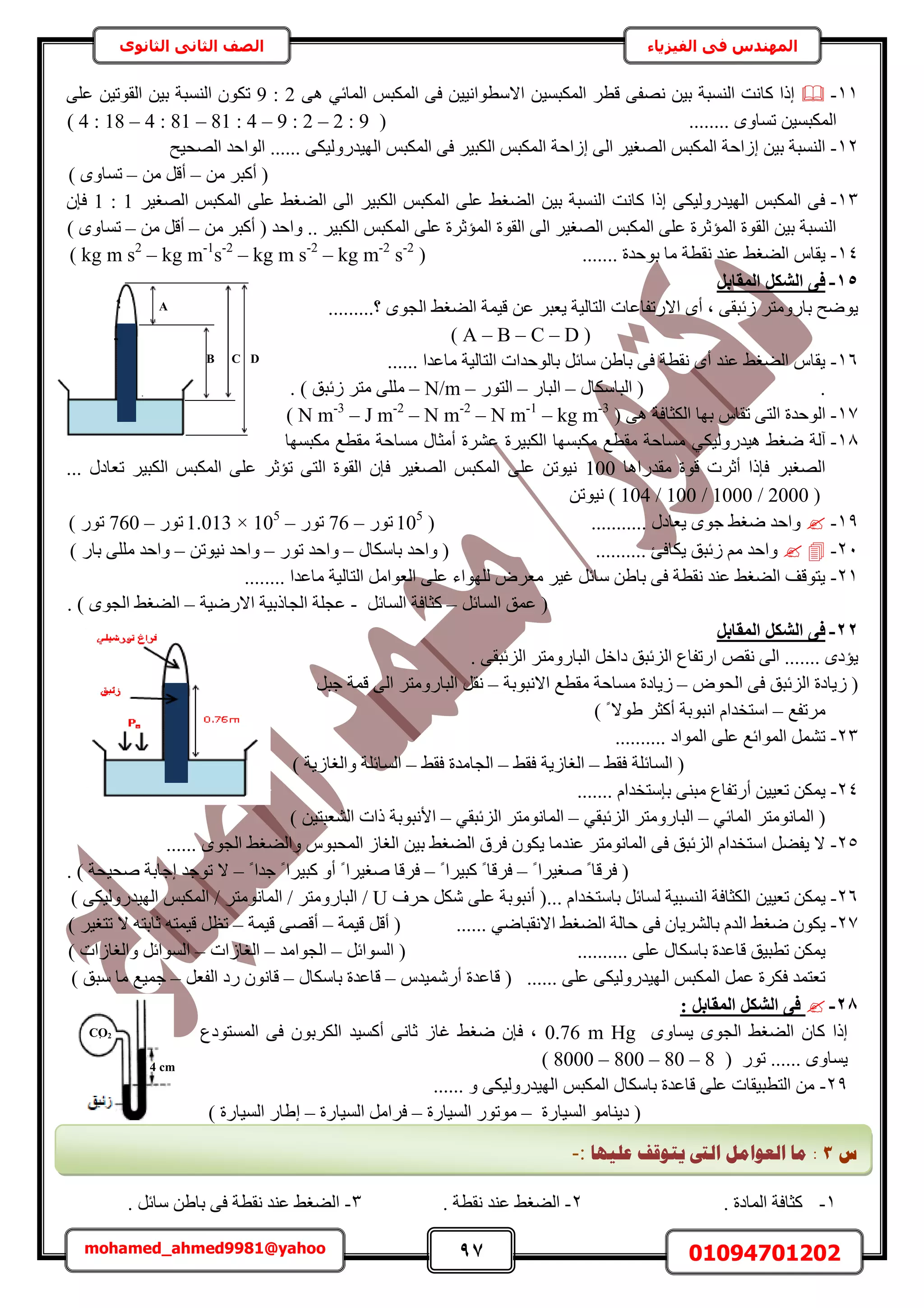 97 01094701202mohamed_ahmed9981@yahoo
‫في‬ ‫المهندس‬‫الفيزياء‬‫الثانوى‬ ‫الثاني‬ ‫الصف‬
11-ٗ ٖ٤‫ر‬ ‫حُ٘ٔزش‬ ‫ًخٗض‬ ‫اًح‬َ‫هط‬ ٠‫ٜل‬ٖ٤ٔ‫حٌُٔز‬ْ‫حٌُٔز‬ ٠‫ك‬ ٖ٤٤ٗ‫حالٓطٞح‬٢‫حُٔخث‬٠ٛ9 : 2٠ِ‫ػ‬ ٖ٤‫حُوٞط‬ ٖ٤‫ر‬ ‫حُ٘ٔزش‬ ٌٕٞ‫ط‬
ٖ٤ٔ‫حٌُٔز‬........ ٟٝ‫طٔخ‬(4 : 18 – 4 : 81 – 81 : 4 – 9 : 2 – 2 : 9)
12-ُ‫ح‬ ‫اُحكش‬ ٠ُ‫ح‬ َ٤‫حُٜـ‬ ْ‫حٌُٔز‬ ‫اُحكش‬ ٖ٤‫ر‬ ‫حُ٘ٔزش‬‫حُٜل٤ق‬ ‫حُٞحكي‬ ...... ٠ٌ٤ٍُٝ‫حُٜ٤ي‬ ْ‫حٌُٔز‬ ٠‫ك‬ َ٤‫حٌُز‬ ْ‫ٌٔز‬
ٖٓ َ‫أًز‬ (–ٖٓ َ‫أه‬–) ٟٝ‫طٔخ‬
13-‫ح‬ ٠ِ‫ػ‬ ٢‫حُ٠ـ‬ ٖ٤‫ر‬ ‫حُ٘ٔزش‬ ‫ًخٗض‬ ‫اًح‬ ٠ٌ٤ٍُٝ‫حُٜ٤ي‬ ْ‫حٌُٔز‬ ٠‫ك‬َ٤‫حُٜـ‬ ْ‫حٌُٔز‬ ٠ِ‫ػ‬ ٢‫حُ٠ـ‬ ٠ُ‫ح‬ َ٤‫حٌُز‬ ْ‫ٌُٔز‬1 : 1ٕ‫كب‬
‫حُوٞس‬ ٠ُ‫ح‬ َ٤‫حُٜـ‬ ْ‫حٌُٔز‬ ٠ِ‫ػ‬ ‫حُٔئػَس‬ ‫حُوٞس‬ ٖ٤‫ر‬ ‫حُ٘ٔزش‬. َ٤‫حٌُز‬ ْ‫حٌُٔز‬ ٠ِ‫ػ‬ ‫حُٔئػَس‬‫ٝحكي‬ .ٖٓ َ‫أًز‬ (–ٖٓ َ‫أه‬–) ٟٝ‫طٔخ‬
14-....... ‫رٞكيس‬ ‫ٓخ‬ ‫ٗوطش‬ ‫ػ٘ي‬ ٢‫حُ٠ـ‬ ّ‫٣وخ‬( kg m s2
– kg m-1
s-2
– kg m s-2
– kg m-2
s-2
)
15-َ‫أُوبث‬ ٌَ‫اُش‬ ٠‫ك‬
.........‫؟‬ ٟٞ‫حُـ‬ ٢‫حُ٠ـ‬ ‫ه٤ٔش‬ ٖ‫ػ‬ َ‫٣ؼز‬ ‫حُظخُ٤ش‬ ‫حالٍطلخػخص‬ ٟ‫أ‬ ‫ز‬ ٠‫ُثزو‬ َ‫رخٍٝٓظ‬ ‫٣ٟٞق‬
( A – B – C – D )
16-. ‫ٓخػيح‬ ‫حُظخُ٤ش‬ ‫رخُٞكيحص‬ َ‫ٓخث‬ ٖ١‫رخ‬ ٠‫ك‬ ‫ٗوطش‬ ٟ‫أ‬ ‫ػ٘ي‬ ٢‫حُ٠ـ‬ ّ‫٣وخ‬.....
.ٍ‫حُزخٌٓخ‬ (–ٍ‫حُزخ‬–ٍٞ‫حُظ‬–N/m–. ) ‫ُثزن‬ َ‫ٓظ‬ ٠ِِٓ
17-‫حُٞكي‬٠ٛ ‫حٌُؼخكش‬ ‫رٜخ‬ ّ‫طوخ‬ ٠‫حُظ‬ ‫س‬( N m-3
– J m-2
– N m-2
– N m-1
– kg m-3
)
18-٢‫ٟـ‬ ‫آُش‬ٍٝ‫ٛ٤ي‬٢ٌ٤ُ‫ٌٓزٜٔخ‬ ‫ٓوطغ‬ ‫ٓٔخكش‬ ٍ‫أٓؼخ‬ ‫ػَ٘س‬ ‫حٌُز٤َس‬ ‫ٌٓزٜٔخ‬ ‫ٓوطغ‬ ‫ٓٔخكش‬
‫ٓوي‬ ‫هٞس‬ ‫أػَص‬ ‫كبًح‬ َ‫حُٜـز‬ٍ‫حٛخ‬100ٍ‫طؼخى‬ َ٤‫حٌُز‬ ْ‫حٌُٔز‬ ٠ِ‫ػ‬ َ‫طئػ‬ ٠‫حُظ‬ ‫حُوٞس‬ ٕ‫كب‬ َ٤‫حُٜـ‬ ْ‫حٌُٔز‬ ٠ِ‫ػ‬ ٖ‫ٗ٤ٞط‬...
( 104 / 100 / 1000 / 2000 )ٖ‫ٗ٤ٞط‬
19-........... ٍ‫٣ؼخى‬ ٟٞ‫ؿ‬ ٢‫ٟـ‬ ‫ٝحكي‬(105
ٍٞ‫ط‬–76ٍٞ‫ط‬–1.013 × 105
ٍٞ‫ط‬–760) ٍٞ‫ط‬
21-٣ ‫ُثزن‬ ْٓ ‫ٝحكي‬‫ٌخكت‬..........ٍ‫رخٌٓخ‬ ‫ٝحكي‬ (–ٍٞ‫ط‬ ‫ٝحكي‬–ٖ‫ٗ٤ٞط‬ ‫ٝحكي‬–) ٍ‫رخ‬ ٠ِِٓ ‫ٝحكي‬
21-ُ‫حُظخ‬ َٓ‫حُؼٞح‬ ٠ِ‫ػ‬ ‫ُِٜٞحء‬ َٝ‫ٓؼ‬ َ٤‫ؿ‬ َ‫ٓخث‬ ٖ١‫رخ‬ ٠‫ك‬ ‫ٗوطش‬ ‫ػ٘ي‬ ٢‫حُ٠ـ‬ ‫٣ظٞهق‬........ ‫ٓخػيح‬ ‫٤ش‬
َ‫حُٔخث‬ ‫ػٔن‬ (–َ‫حُٔخث‬ ‫ًؼخكش‬-‫حالٍٟ٤ش‬ ‫حُـخًر٤ش‬ ‫ػـِش‬–. ) ٟٞ‫حُـ‬ ٢‫حُ٠ـ‬
22-َ‫أُوبث‬ ٌَ‫اُش‬ ٠‫ك‬
. ٠‫حُِثزو‬ َ‫حُزخٍٝٓظ‬ َ‫ىحه‬ ‫حُِثزن‬ ‫حٍطلخع‬ ٚ‫ٗو‬ ٠ُ‫ح‬ ....... ٟ‫٣ئى‬
ٝٞ‫حُل‬ ٠‫ك‬ ‫حُِثزن‬ ‫ُ٣خىس‬ (–‫ُ٣خىس‬‫حالٗزٞرش‬ ‫ٓوطغ‬ ‫ٓٔخكش‬–َ‫ؿز‬ ‫هٔش‬ ٠ُ‫ح‬ َ‫حُزخٍٝٓظ‬ َ‫ٗو‬
‫َٓطلغ‬–) ً ‫١ٞال‬ َ‫أًؼ‬ ‫حٗزٞرش‬ ّ‫حٓظويح‬
23-.......... ‫حُٔٞحى‬ ٠ِ‫ػ‬ ‫حُٔٞحثغ‬ َٔ٘‫ط‬
٢‫كو‬ ‫حُٔخثِش‬ (–٢‫كو‬ ‫حُـخُ٣ش‬–٢‫كو‬ ‫حُـخٓيس‬–) ‫ٝحُـخُ٣ش‬ ‫حُٔخثِش‬
24-٠٘‫ٓز‬ ‫أٍطلخع‬ ٖ٤٤‫طؼ‬ ٌٖٔ٣ّ‫ربٓظويح‬.......
َ‫حُٔخٗٞٓظ‬ (٢‫حُٔخث‬–َ‫حُزخٍٝٓظ‬٢‫حُِثزو‬–َ‫حُٔخٗٞٓظ‬٢‫حُِثزو‬–‫حألٗزٞرش‬) ٖ٤‫حُ٘ؼزظ‬ ‫ًحص‬
25-‫ر‬ ٢‫حُ٠ـ‬ ‫كَم‬ ٌٕٞ٣ ‫ػ٘يٓخ‬ َ‫حُٔخٗٞٓظ‬ ٠‫ك‬ ‫حُِثزن‬ ّ‫حٓظويح‬ َ٠‫٣ل‬ ‫ال‬...... ٟٞ‫حُـ‬ ٢‫ٝحُ٠ـ‬ ّٞ‫حُٔلز‬ ُ‫حُـخ‬ ٖ٤
ً ‫ٛـ٤َح‬ ً ‫كَهخ‬ (–ً ‫ًز٤َح‬ ً ‫كَهخ‬–ً ‫ؿيح‬ ً ‫ًز٤َح‬ ٝ‫أ‬ ً ‫ٛـ٤َح‬ ‫كَهخ‬–. ) ‫ٛل٤لش‬ ‫اؿخرش‬ ‫طٞؿي‬ ‫ال‬
26-ُ‫ح‬ ‫حٌُؼخكش‬ ٖ٤٤‫طؼ‬ ٌٖٔ٣... ّ‫رخٓظويح‬ َ‫ُٔخث‬ ‫٘ٔز٤ش‬‫كَف‬ ٌَٗ ٠ِ‫ػ‬ ‫أٗزٞرش‬ (U/َ‫حُزخٍٝٓظ‬/َ‫حُٔخٗٞٓظ‬/) ٠ٌ٤ٍُٝ‫حُٜ٤ي‬ ْ‫حٌُٔز‬
27-٢‫حُ٠ـ‬ ‫كخُش‬ ٠‫ك‬ ٕ‫رخَُ٘٣خ‬ ّ‫حُي‬ ٢‫ٟـ‬ ٌٕٞ٣٢ٟ‫حالٗوزخ‬......‫ه٤ٔش‬ َ‫أه‬ (–‫ه٤ٔش‬ ٠ٜ‫أه‬–) َ٤‫طظـ‬ ‫ال‬ ٚ‫ػخرظ‬ ٚ‫ه٤ٔظ‬ َ‫طظ‬
.......... ٠ِ‫ػ‬ ٍ‫رخٌٓخ‬ ‫هخػيس‬ ‫ططز٤ن‬ ٌٖٔ٣َ‫حُٔٞحث‬ (–‫حُـٞحٓي‬–‫حُـخُحص‬–‫ح‬) ‫ٝحُـخُحص‬ َ‫ُٔٞحث‬
...... ٠ِ‫ػ‬ ٠ٌ٤ٍُٝ‫حُٜ٤ي‬ ْ‫حٌُٔز‬ َٔ‫ػ‬ ‫كٌَس‬ ‫طؼظٔي‬(ّ‫أٍٗٔ٤ي‬ ‫هخػيس‬–ٍ‫رخٌٓخ‬ ‫هخػيس‬–َ‫حُلؼ‬ ‫ٍى‬ ٕٞٗ‫هخ‬–) ‫ٓزن‬ ‫ٓخ‬ ‫ؿٔ٤غ‬
28-: َ‫أُوبث‬ ٌَ‫اُش‬ ٠‫ك‬
ٟٝ‫٣ٔخ‬ ٟٞ‫حُـ‬ ٢‫حُ٠ـ‬ ٕ‫ًخ‬ ‫اًح‬0.76 m Hg‫حُٔٔظٞىع‬ ٠‫ك‬ ٕٞ‫حٌَُر‬ ‫أًٔ٤ي‬ ٠ٗ‫ػخ‬ ُ‫ؿخ‬ ٢‫ٟـ‬ ٕ‫كب‬ ‫ز‬
( ٍٞ‫ط‬ ...... ٟٝ‫٣ٔخ‬8000 – 800 – 80 – 8)
29-ْ‫حٌُٔز‬ ٍ‫رخٌٓخ‬ ‫هخػيس‬ ٠ِ‫ػ‬ ‫حُظطز٤وخص‬ ٖٓ٠ٌ٤ٍُٝ‫حُٜ٤ي‬...... ٝ
(‫حُٔ٤خٍس‬ ٞٓ‫ى٣٘خ‬–‫حُٔ٤خٍس‬ ٍٞ‫ٓٞط‬–‫حُٔ٤خٍس‬ َٓ‫كَح‬–) ‫حُٔ٤خٍس‬ ٍ‫ا١خ‬
1-. ‫حُٔخىس‬ ‫ًؼخكش‬2-. ‫ٗوطش‬ ‫ػ٘ي‬ ٢‫حُ٠ـ‬3-. َ‫ٓخث‬ ٖ١‫رخ‬ ٠‫ك‬ ‫ٗوطش‬ ‫ػ٘ي‬ ٢‫حُ٠ـ‬
4 cm
CO2
A
B C D
‫ط‬3:‫ػهٛٓب‬ ‫ٚزٕلف‬ ‫انىت‬ ‫انؼٕايم‬ ‫يب‬:-
 