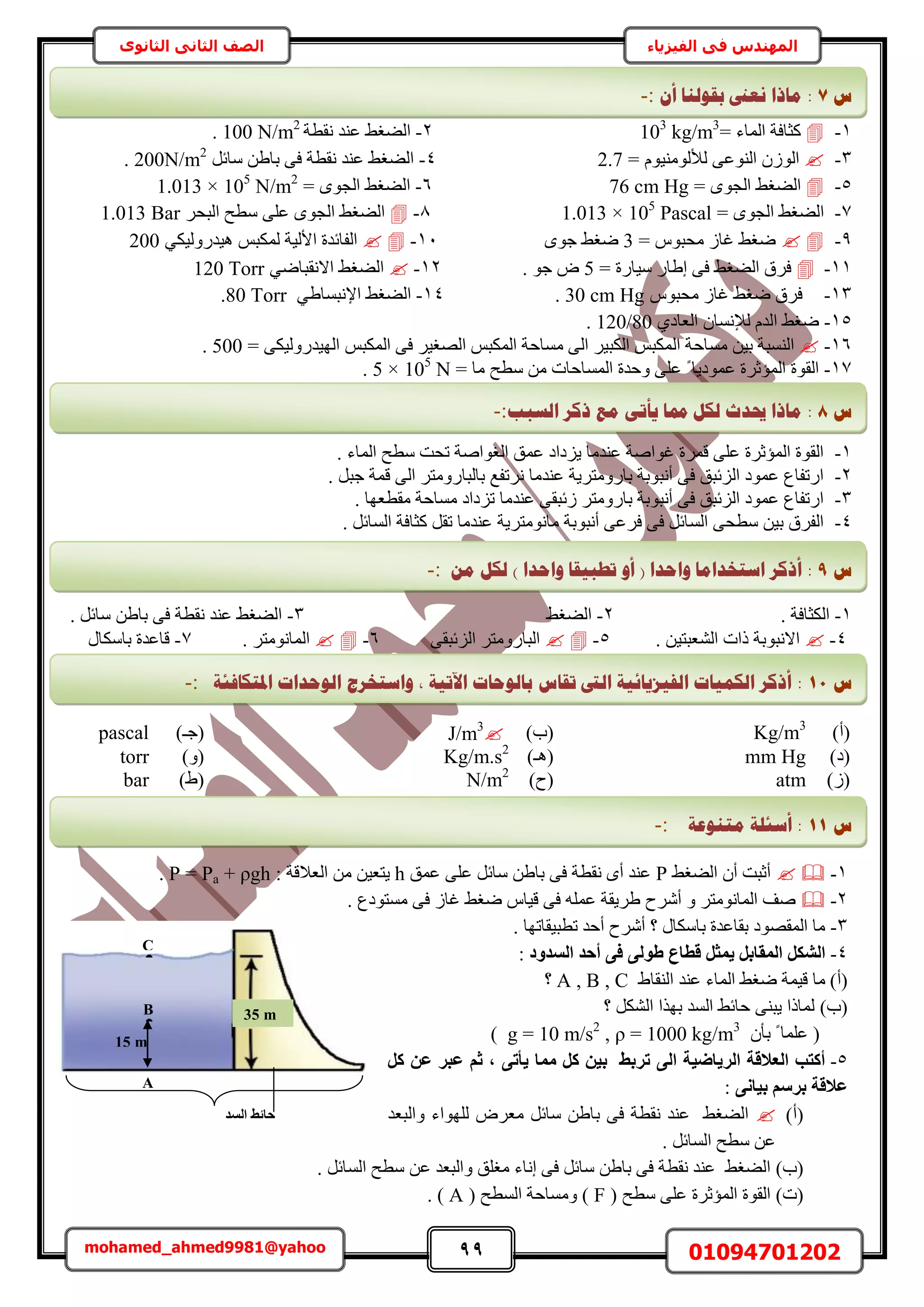 99 01094701202mohamed_ahmed9981@yahoo
‫في‬ ‫المهندس‬‫الفيزياء‬‫الثانوى‬ ‫الثاني‬ ‫الصف‬
1-= ‫حُٔخء‬ ‫ًؼخكش‬kg/m3
103
2-‫ٗوطش‬ ‫ػ٘ي‬ ٢‫حُ٠ـ‬N/m2
100.
3-٠‫حُ٘ٞػ‬ ُُٕٞ‫ح‬ّٞ٤ُ٘ٓٞ‫ُأل‬=2.74-َ‫ٓخث‬ ٖ١‫رخ‬ ٠‫ك‬ ‫ٗوطش‬ ‫ػ٘ي‬ ٢‫حُ٠ـ‬200N/m2
.
5-= ٟٞ‫حُـ‬ ٢‫حُ٠ـ‬76 cm Hg6-= ٟٞ‫حُـ‬ ٢‫حُ٠ـ‬105
N/m2
1.013 ×
7-= ٟٞ‫حُـ‬ ٢‫حُ٠ـ‬105
Pascal1.013 ×8-َ‫حُزل‬ ‫ٓطق‬ ٠ِ‫ػ‬ ٟٞ‫حُـ‬ ٢‫حُ٠ـ‬Bar1.013
9-= ّٞ‫ٓلز‬ ُ‫ؿخ‬ ٢‫ٟـ‬3ٟٞ‫ؿ‬ ٢‫ٟـ‬11-ْ‫ٌُٔز‬ ‫حألُ٤ش‬ ‫حُلخثيس‬٢ٌ٤ٍُٝ‫ٛ٤ي‬200
11-= ‫ٓ٤خٍس‬ ٍ‫ا١خ‬ ٠‫ك‬ ٢‫حُ٠ـ‬ ‫كَم‬5. ٞ‫ؿ‬ ٝ12-٢‫حُ٠ـ‬٢ٟ‫حالٗوزخ‬120 Torr
13-ّٞ‫ٓلز‬ ُ‫ؿخ‬ ٢‫ٟـ‬ ‫كَم‬30 cm Hg.14-٢‫حُ٠ـ‬٢١‫حإلٗزٔخ‬80 Torr.
15-ٕ‫ُإلٗٔخ‬ ّ‫حُي‬ ٢‫ٟـ‬١‫حُؼخى‬120/80.
16-‫ٓٔخ‬ ٖ٤‫ر‬ ‫حُ٘ٔزش‬‫ك‬ْ‫حٌُٔز‬ ٠‫ك‬ َ٤‫حُٜـ‬ ْ‫حٌُٔز‬ ‫ٓٔخكش‬ ٠ُ‫ح‬ َ٤‫حٌُز‬ ْ‫حٌُٔز‬ ‫ش‬٠ٌ٤ٍُٝ‫حُٜ٤ي‬=500.
17-ً ‫ػٔٞى٣خ‬ ‫حُٔئػَس‬ ‫حُوٞس‬= ‫ٓخ‬ ‫ٓطق‬ ٖٓ ‫حُٔٔخكخص‬ ‫ٝكيس‬ ٠ِ‫ػ‬105
N5 ×.
1-. ‫حُٔخء‬ ‫ٓطق‬ ‫طلض‬ ‫حُـٞحٛش‬ ‫ػٔن‬ ‫٣ِىحى‬ ‫ػ٘يٓخ‬ ‫ؿٞحٛش‬ ‫هَٔس‬ ٠ِ‫ػ‬ ‫حُٔئػَس‬ ‫حُوٞس‬
2-. َ‫ؿز‬ ‫هٔش‬ ٠ُ‫ح‬ َ‫رخُزخٍٝٓظ‬ ‫َٗطلغ‬ ‫ػ٘يٓخ‬ ‫رخٍٝٓظَ٣ش‬ ‫أٗزٞرش‬ ٠‫ك‬ ‫حُِثزن‬ ‫ػٔٞى‬ ‫حٍطلخع‬
3-‫ٓوط‬ ‫ٓٔخكش‬ ‫طِىحى‬ ‫ػ٘يٓخ‬ ٠‫ُثزو‬ َ‫رخٍٝٓظ‬ ‫أٗزٞرش‬ ٠‫ك‬ ‫حُِثزن‬ ‫ػٔٞى‬ ‫حٍطلخع‬. ‫ؼٜخ‬
4-. َ‫حُٔخث‬ ‫ًؼخكش‬ َ‫طو‬ ‫ػ٘يٓخ‬ ‫ٓخٗٞٓظَ٣ش‬ ‫أٗزٞرش‬ ٠‫كَػ‬ ٠‫ك‬ َ‫حُٔخث‬ ٠‫ٓطل‬ ٖ٤‫ر‬ ‫حُلَم‬
1-. ‫حٌُؼخكش‬2-٢‫حُ٠ـ‬3-. َ‫ٓخث‬ ٖ١‫رخ‬ ٠‫ك‬ ‫ٗوطش‬ ‫ػ٘ي‬ ٢‫حُ٠ـ‬
4-. ٖ٤‫حُ٘ؼزظ‬ ‫ًحص‬ ‫حالٗزٞرش‬5-٠‫حُِثزو‬ َ‫حُزخٍٝٓظ‬6-. َ‫حُٔخٗٞٓظ‬7-ٍ‫رخٌٓخ‬ ‫هخػيس‬
)‫(أ‬Kg/m3
)‫(د‬J/m3
)‫(ؿـ‬pascal
)‫(ى‬mm Hg)‫(ٛـ‬Kg/m.s2
)ٝ(torr
)ُ(atm)‫(ف‬N/m2
)١(bar
1-٢‫حُ٠ـ‬ ٕ‫أ‬ ‫أػزض‬P‫ػٔن‬ ٠ِ‫ػ‬ َ‫ٓخث‬ ٖ١‫رخ‬ ٠‫ك‬ ‫ٗوطش‬ ٟ‫أ‬ ‫ػ٘ي‬h‫حُؼال‬ ٖٓ ٖ٤‫٣ظؼ‬: ‫هش‬P = Pa + ρgh.
2-. ‫ٓٔظٞىع‬ ٠‫ك‬ ُ‫ؿخ‬ ٢‫ٟـ‬ ّ‫ه٤خ‬ ٠‫ك‬ ِٚٔ‫ػ‬ ‫١َ٣وش‬ ‫أَٗف‬ ٝ َ‫حُٔخٗٞٓظ‬ ‫ٛق‬
3-. ‫ططز٤وخطٜخ‬ ‫أكي‬ ‫أَٗف‬ ‫؟‬ ٍ‫رخٌٓخ‬ ‫روخػيس‬ ‫حُٔوٜٞى‬ ‫ٓخ‬
4-‫اُغذٝد‬ ‫أؽذ‬ ٠‫ك‬ ٠ُٞ‫ط‬ ‫هطبع‬ َ‫٣ٔض‬ َ‫أُوبث‬ ٌَ‫اُش‬:
(‫أ‬)١‫حُ٘وخ‬ ‫ػ٘ي‬ ‫حُٔخء‬ ٢‫ٟـ‬ ‫ه٤ٔش‬ ‫ٓخ‬A , B , C‫؟‬
(‫د‬)‫؟‬ ٌَُ٘‫ح‬ ‫رٌٜح‬ ‫حُٔي‬ ٢‫كخث‬ ٠٘‫٣ز‬ ‫ُٔخًح‬
(ٕ‫رؤ‬ ً ‫ػِٔخ‬g = 10 m/s2
, ρ = 1000 kg/m3
)
5-ًَ ٖ‫ػ‬ ‫ػجش‬ ْ‫ص‬ , ٠‫٣أر‬ ‫ٓٔب‬ ًَ ٖ٤‫ث‬ ‫رشثظ‬ ٠ُ‫ا‬ ‫اُش٣بض٤خ‬ ‫اُؼالهخ‬ ‫أًزت‬
٠ٗ‫ث٤ب‬ ْ‫ثشع‬ ‫ػالهخ‬:
(‫أ‬)‫ٝحُزؼي‬ ‫ُِٜٞحء‬ َٝ‫ٓؼ‬ َ‫ٓخث‬ ٖ١‫رخ‬ ٠‫ك‬ ‫ٗوطش‬ ‫ػ٘ي‬ ٢‫حُ٠ـ‬
. َ‫حُٔخث‬ ‫ٓطق‬ ٖ‫ػ‬
(‫د‬)َ‫ٓخث‬ ٖ١‫رخ‬ ٠‫ك‬ ‫ٗوطش‬ ‫ػ٘ي‬ ٢‫حُ٠ـ‬‫ٓـِن‬ ‫اٗخء‬ ٠‫ك‬ُٔ‫ح‬ ‫ٓطق‬ ٖ‫ػ‬ ‫ٝحُزؼي‬َ‫خث‬.
(‫ص‬)( ‫ٓطق‬ ٠ِ‫ػ‬ ‫حُٔئػَس‬ ‫حُوٞس‬F( ‫حُٔطق‬ ‫ٝٓٔخكش‬ )A. )
B 35 m
A
15 m
•
B
C
•
‫اُغذ‬ ‫ؽبئظ‬
‫ط‬7:ٌ‫أ‬ ‫ثمٕنُب‬ ‫َؼىن‬ ‫يبرا‬:-
‫ط‬8:‫ي‬ ٗ‫ٚأر‬ ‫دمب‬ ‫نكم‬ ‫حيذس‬ ‫يبرا‬‫انغجت‬ ‫ركش‬ ‫غ‬:-
‫ط‬9:ٍ‫ي‬ ‫نكم‬ ) ‫ٔاؽذا‬ ‫رـجٛمب‬ ٔ‫أ‬ ( ‫ٔاؽذا‬ ‫اعزخذايب‬ ‫أركش‬:-
‫ط‬11:‫ادلزكبفئخ‬ ‫انٕؽذاد‬ ‫ٔاعزخشط‬ , ‫اٜرٛخ‬ ‫ثبنٕؽبد‬ ‫رمبط‬ ‫انىت‬ ‫انفٛضٚبئٛخ‬ ‫انكًٛبد‬ ‫أركش‬:-
‫ط‬11:‫يزُٕػخ‬ ‫أعئهخ‬:-
 