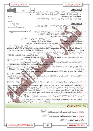 143 01094701202mohamed_ahmed9981@yahoo
‫في‬ ‫المهندس‬‫الفيزياء‬‫الثانوى‬ ‫الثاني‬ ‫الصف‬
(11)َ‫أُوبث‬ ٌَ‫اُش‬ ٠‫ك‬
ْ‫حٌُٔز‬ ‫ٓلذ‬ ‫ػ٘ي‬ ‫ز‬ ْ‫ٌٓز‬ ‫ُٜخ‬ ‫أٓطٞحٗش‬ َ‫ىحه‬ ‫ٓلزٞٓش‬ ‫حُٜٞحء‬ ٖٓ ‫ًٔ٤ش‬
( ‫حُٟٔٞغ‬ ٖٓX( ‫حُٟٔٞغ‬ ٠ُ‫ح‬ )Yٕ‫كب‬ ‫حُلَحٍس‬ ‫ىٍؿش‬ ‫ػزٞص‬ ‫ٓغ‬ )
............. ‫حالٓطٞحٗش‬ َ‫ىحه‬ ‫حُٜٞحء‬ ٢‫ٟـ‬
َ‫٣و‬ (‫َُِرغ‬–‫ُِؼِغ‬ َ‫٣و‬–‫أٟؼخف‬ ‫أٍرؼش‬ ‫٣ِىحى‬–) ‫أٟؼخف‬ ‫ػالػش‬ ‫٣ِىحى‬
(11)َ‫أُوبث‬ ٌَ‫اُش‬ ٖٓ
( ‫حُ٘وطش‬ ‫ػ٘ي‬ ُ‫حُـخ‬ ْ‫كـ‬ ٕ‫كب‬ ‫حُلَحٍس‬ ‫ىٍؿش‬ ‫ػزٞص‬ ‫ػ٘ي‬Bٟٝ‫٣ٔخ‬ )…..m3
(1.2 – 1 – 4 – 1.5)
(12)‫ػ٘ي‬ ُ‫حُـخ‬ ٢‫ٟـ‬10ο
Cٖ٤‫طٔو‬ ْ‫ط‬ ‫اًح‬ ‫٣ظ٠خػق‬‫ػخرض‬ ْ‫كـ‬ ‫طلض‬ ُ‫حُـخ‬
.......... ٠ُ‫ح‬( 293 ο
C – 160 ο
C – 80 ο
C – 20 ο
C )
(13).......... ٕ‫كب‬ ٠ِٛ‫حأل‬ ٚٔ‫كـ‬ ‫ٜٗق‬ ٠ُ‫ح‬ ‫رز٢ء‬ ُ‫ؿخ‬ ٢‫حٗ٠ـ‬ ‫اًح‬
-ُ‫حُـخ‬ ‫كَحٍس‬ ‫ىٍؿش‬. ‫طظ٠خػق‬–. ‫ه٤ٔظٜخ‬ ‫ٜٗق‬ ٠ُ‫ح‬ ٚ‫ٓظ٘و‬ ُ‫حُـخ‬ ‫كَحٍس‬ ‫ىٍؿش‬
-ُ‫حُـخ‬ ٢‫ٟـ‬َ‫ٓ٤و‬. ‫حُٜ٘ق‬ ٠ُ‫ح‬–‫حُ٠ؼق‬ ٠ُ‫ح‬ ‫٣ِىحى‬ ُ‫حُـخ‬ ٢‫ٟـ‬.
(14)....... ُ‫حُـخ‬ ْ‫كـ‬ ٕ‫كب‬ ٢‫حُ٠ـ‬ ‫ػزٞص‬ ‫ػ٘ي‬ ‫ٓخ‬ ُ‫ؿخ‬ ‫كَحٍس‬ ‫ىٍؿش‬ ٚ‫طظ٘خه‬ ‫ػ٘يٓخ‬ ‫ز‬ ٍٍ‫ٗخ‬ ٕٞٗ‫ُوخ‬ ‫خ‬ً‫و‬‫١ز‬
‫٣ِىحى‬ (–َ‫٣و‬–‫ػخ‬ َ‫٣ظ‬‫خ‬ً‫ظ‬‫ر‬–) ّ‫٣٘ؼي‬
(15)‫ٟـطٜخ‬ ٕ‫كب‬ ‫أٓؼخُٜخ‬ ‫ػالػش‬ ٠ُ‫ح‬ ‫حُٔطِوش‬ ‫كَحٍطٜخ‬ ‫ىٍؿش‬ ‫ٍٝكؼض‬ ٠ِٛ‫حأل‬ ‫كـٜٔخ‬ ‫ٜٗق‬ ٠ُ‫ح‬ ٠ُ‫ٓؼخ‬ ُ‫ؿخ‬ ٖٓ ‫ًٔ٤ش‬ ‫ٟـطض‬ ‫اًح‬
. ٠ِٛ‫حأل‬ ٢‫حُ٠ـ‬ ........ ‫٣ٜزق‬ٍ‫أٓؼخ‬ ‫ػالػش‬ (–ٍ‫أٓؼخ‬ ‫أٍرؼش‬–ٍ‫أٓؼخ‬ ‫هٔٔش‬–) ٍ‫أٓؼخ‬ ‫ٓظش‬
(16)‫ى‬ ‫ُحىص‬ ‫اًح‬...... ٢‫حُ٠ـ‬ ٕ‫كب‬ ‫حُ٠ؼق‬ ٠ُ‫ح‬ ْ‫حُلـ‬ ‫ُٝحى‬ ‫حُ٠ؼق‬ ٠ُ‫ح‬ ُ‫حُـخ‬ ‫كَحٍس‬ ‫ٍؿش‬
‫حُٜ٘ق‬ ٠ُ‫ح‬ َ‫(٣و‬–‫ُِ٠ؼق‬ ‫٣ِىحى‬–) ً ‫ػخرظخ‬ َ‫٣ظ‬
(17)‫ح‬ ُ‫حُـخ‬ ٠ِ‫ػ‬ ‫حُٞحهغ‬ ٢‫حُ٠ـ‬ ‫ُحى‬ ‫اًح‬ ‫حُلَحٍس‬ ‫ىٍؿش‬ ‫ػزٞص‬ ‫ػ٘ي‬..... ٠ُ‫ح‬ ٚٔ‫كـ‬ َ‫ه‬ ٚ‫ه٤ٔظ‬ ٍ‫أٓؼخ‬ ‫ػالػش‬ ٠ُ
‫حُٜ٘ق‬ (–‫حُؼِغ‬–ّ‫حُٔي‬–) ‫حُظٔغ‬
(18)‫كـٜٔخ‬ ٕ‫كخ‬ ‫حُ٠ؼق‬ ٠ُ‫ح‬ ‫هطَٛخ‬ ‫ٜٗق‬ ‫ُٝحى‬ ‫حُٔخء‬ ‫ٓطق‬ ٠ُ‫ح‬ ‫رل٤َس‬ ‫هخع‬ ٖٓ ٚ‫كوخػ‬ ‫طلًَض‬ ‫حًح‬.......
‫ُِ٠ؼق‬ ‫٣ِىحى‬ (–‫ُِٜ٘ق‬ َ‫٣و‬–ٍ‫أٓؼخ‬ ‫أٍرؼش‬ ‫٣ِىحى‬–) ٍ‫أٓؼخ‬ ‫أٍرؼش‬ َ‫٣و‬
(19)250 cm3
‫ػ٘ي‬ ‫ٓخ‬ ُ‫ؿخ‬ ٖٓ44ο
Cَٝ‫رل‬ .......... ُ‫حُـخ‬ ْ‫كـ‬ ‫٣ٜزق‬ ّٞ٣ِِ٤ٓ َ‫ٛل‬ ُ‫حُـخ‬ ‫كَحٍس‬ ‫ىٍؿش‬ ‫أٛزلض‬ ‫كبًح‬
‫ػ‬( . ٚ‫ٟـط‬ ‫زٞص‬200 cm3
– 215 cm3
– 300 cm3
– 320 cm3
)
(21)‫كَحٍطٜخ‬ ‫ىٍؿش‬ ُ‫ؿخ‬ ٖٓ ‫ًٔ٤ش‬27 ο
C....... ‫كَحطٜخ‬ ‫ىٍؿش‬ ‫طٜزق‬ ٢‫حُ٠ـ‬ ‫ػزٞص‬ ‫ػ٘ي‬ ‫كـٜٔخ‬ ‫ط٠خػق‬ ‫اًح‬
(373 ο
C – 600 K – 150 ο
C)
(21)‫ػ٘ي‬ ٟٞ‫حُـ‬ ٢‫حُ٠ـ‬ = ُ‫ؿخ‬ ٢‫ٟـ‬ ٕ‫ًخ‬ ‫اًح‬0 ο
C. ْ‫حُلـ‬ ‫ػزٞص‬ ‫ػ٘ي‬ ......... ‫كَحٍس‬ ‫ىٍؿش‬ ‫ػ٘ي‬ ‫٣ظ٠خػق‬ ُ‫حُـخ‬ ٢‫ٟـ‬ ٕ‫كب‬
(273 K – 273 ο
C – 373 K – 373 ο
C)
(22)ٍ‫٣ؼخى‬ ٠ُٞ‫ؿ‬ ‫ٓٔظٞىع‬ ٠‫ك‬ ‫ُثزن‬ ‫ٟٝغ‬ ‫ػ٘ي‬
5
1
َ‫٣و‬ ( ......... ّٞ‫حُٔلز‬ ‫حُٜٞحء‬ ْ‫كـ‬ ٕ‫كب‬ ٚٔ‫كـ‬–‫٣ِىحى‬–) ‫خ‬ً‫ظ‬‫ػخر‬ َ‫٣ظ‬
(23)‫كـٜٔخ‬ ‫حُٜٞحء‬ ٖٓ ‫كوخػش‬7.7 cm3
‫ػٔن‬ ٠ِ‫ػ‬15 mُ‫ٓخ‬ ‫رل٤َس‬ ‫ٓخء‬ ‫ٓطق‬ ٖٓ‫ٓخثٜخ‬ ‫ًؼخكش‬ ‫لش‬1030 kg/m3
‫ٝىٍؿش‬
ٚ‫كَحٍط‬4 ο
C‫حُلَحٍس‬ ‫ىٍؿش‬ ‫ك٤غ‬ ‫حُٔخء‬ ‫ٓطق‬ ٠ُ‫ح‬ ‫حُلوخػش‬ ٌٙٛ َٜ‫ط‬ ‫ٝػ٘يٓخ‬32 ο
Cٟٞ‫حُـ‬ ٢‫ٝحُ٠ـ‬1.013×105
N/m2
َ‫حُل‬ ١ٞ‫حُٔو‬ ‫ٝػـِش‬10 m/s2
( .............. ‫كـٜٔخ‬ ‫٣ٜزق‬23 cm3
– 21.4 cm3
– 12.9 cm3
– 2.5 cm3
)
(24)ٔٛ ‫رٜخ‬ ‫أٓطٞحٗش‬٠ِ‫ػ‬ ٟٞ‫طلظ‬ ّ‫خ‬3 kgٚ‫ٟـط‬ ُ‫ؿخ‬ ٖٓ5 atm‫طظٞهق‬ ‫ػ٘يٓخ‬ ‫ز‬ ُٚ‫هال‬ ُ‫حُـخ‬ ‫كظَٔد‬ ّ‫حُٜٔخ‬ ‫كظق‬ ‫ز‬
( .............. ‫حألٓطٞحٗش‬ ٠‫ك‬ ٠‫حُٔظزو‬ ُ‫حُـخ‬ ‫ًظِش‬ ‫طٜزق‬ ُ‫حُـخ‬ ‫طَٔد‬ ‫ػِٔ٤ش‬kgkgkgkg
5
3
5
1
3
1
5
4
)
(25)‫كَح‬ ‫ىٍؿش‬ ‫حٗول٠ض‬ ‫اًح‬ ‫ز‬ ٕ‫حالٌٗٔخ‬ ٝ‫أ‬ ‫ُِظٔيى‬ ‫هخرِش‬ َ٤‫ؿ‬ ‫ٓـِوش‬ ‫ًَس‬ َ‫ىحه‬ ُ‫ؿخ‬ ٖٓ ‫ػ٤٘ش‬........... ٕ‫كب‬ ‫ٍطٜخ‬
ُ‫حُـخ‬ ‫ًؼخكش‬ َ‫طو‬ (–َ‫٣و‬ ‫حٌَُس‬ َ‫ىحه‬ ُ‫حُـخ‬ ٢‫ٟـ‬–) ُ‫حُـخ‬ ‫ًظِش‬ ‫طِىحى‬
(1)‫ػخرض‬ ٢‫ٟـ‬ ‫طلض‬ ُ‫ُِـخ‬ ٠ٔ‫حُلـ‬ ‫حُظٔيى‬ َٓ‫ٓؼخ‬
1
273
1 
k
.
(2)ُ‫ُِـخ‬ ٢‫حُ٠ـ‬ ‫ُ٣خىس‬ َٓ‫ٓؼخ‬‫ػخرض‬ ْ‫كـ‬ ‫طلض‬
1
273
1 
k
(3)= ‫حُٔطِن‬ َ‫حُٜل‬o
C–273.
10 cm30 cm
XY
‫ٌٓجظ‬
P (atm)
VOL (m3
)
T=273 K
6
3
0.6
A
B
‫ط‬3:: ٌ‫أ‬ ‫ثمٕنُب‬ ‫َؼىن‬ ‫يبرا‬
 