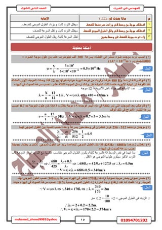 15 01094701202mohamed_ahmed9981@yahoo
‫في‬ ‫المهندس‬‫الفيزياء‬‫الثانوى‬ ‫الثاني‬ ‫الصف‬
‫و‬ٕ‫ن‬ ‫حيذس‬ ‫يبرا‬()‫اإلعبثخ‬
1‫اظتػضتػطوجظػطنػودطػألخرػوزادتػدررتؼاػضضضطف‬.‫ُِ٠ؼق‬ ٠‫حُٔٞؿ‬ ٍٞ‫حُط‬ ‫٣ِىحى‬ ٝ ‫ػخرض‬ ‫حُظَىى‬ َ‫ٓ٤ظ‬
2‫ػضضظصفػ‬ ‫اظتػضتػطوجظػطنػودطػألخرػوشلػاضطولػاضطوج‬‫ػ‬َ‫ٓ٤ظ‬‫ُِٜ٘ق‬ ‫حَُٔػش‬ َ‫طو‬ ٝ ‫ػخرض‬ ‫حُظَىى‬
3‫زادػترددػطوجظػضضضطفػسيػودطػططغنػ‬‫ػ‬‫ُِٜ٘ق‬ ٠‫حُٔٞؿ‬ ٍٞ‫حُط‬ َ‫ٝ٣و‬ ‫ػخرظش‬ ‫حَُٔػش‬ َ‫طظ‬
(1)‫ثغشػخ‬ ‫اُلضبء‬ ٢‫ك‬ ‫ر٘زشش‬ ‫ضٞء‬ ‫ٓٞعبد‬ ‫رشدد‬ ‫اؽغت‬300= ‫اُضٞء‬ ‫ٓٞعخ‬ ٍٞ‫ط‬ ٕ‫ثأ‬ ‫ػِٔب‬ ‫ً٤ِٞٓزش/س‬ ‫أُق‬
6000( ّٝ‫أٗغغزش‬1A° = 10-10
m)
Hz105.0
10106
103V 15
103
8





 
******************************************************************************
(2)‫رشددٛب‬ ‫سٗبٗخ‬ ‫شًٞخ‬480 Hz‫طُٜٞب‬ ‫ٛٞائ٤خ‬ ‫أٗجٞثخ‬ ‫كٞٛخ‬ ٖٓ ‫ٝهشثذ‬ ‫طشهذ‬12 m‫اُؾبدصخ‬ ٠ُٝ‫األ‬ ‫أُٞعخ‬ ‫ٝصِذ‬ ‫كئرا‬
‫إ‬ ‫ٝشي‬ ٠ِ‫ػ‬ ‫اُشًٞخ‬ ‫ًبٗذ‬ ‫ػ٘ذٓب‬ ‫األٗجٞثخ‬ ‫ٜٗب٣خ‬ ٠ُ‫إ‬ ‫اُلٞٛخ‬ ‫ػ٘ذ‬‫اُٜٞاء‬ ٢‫ك‬ ‫اُصٞد‬ ‫عشػخ‬ ‫اؽغت‬ ,‫ػشش‬ ‫اُضبُضخ‬ ‫أُٞعخ‬ ٍ‫سعب‬
= ‫حألٗزٞرش‬ َ‫ىحه‬ ‫حُٔٞؿٞىس‬ ‫حألٓٞحؽ‬ ‫ػيى‬12‫ٓٞؿش‬
m1
12
12
n
X
 , s/m4804801V 
******************************************************************************
(3)‫ر‬ ٢‫اُز‬ ‫أُٞعبد‬ ‫ثؼذ‬ ‫طبُت‬ ّ‫هب‬‫كٞعذٛب‬ ‫اُجؾش‬ ‫ٓبء‬ ٢‫ك‬ ‫ث٘وطخ‬ ‫ٔش‬15ٍ‫خال‬ ‫ٓٞعخ‬3 s‫أُٞعإخ‬ ٍٞ‫طإ‬ ٕ‫ًإب‬ ‫كإئرا‬0.7 m‫اؽغإت‬
‫اُٞهذ‬ ‫رُي‬ ٢‫ك‬ ‫األٓٞاط‬ ‫اٗزشبس‬ ‫عشػخ‬
Hz5
3
15
t
n
 , s/m5.357.0V 
******************************************************************************
(4)ٔٛ‫رشدد‬ ٕ‫ٓٞعزب‬‫ب‬512,256‫ُٜٔب‬ ٢‫أُٞع‬ ٍٞ‫اُط‬ ٖ٤‫ث‬ ‫اُ٘غجخ‬ ‫اؽغت‬ ‫ٝاؽذح‬ ‫ثغشػخ‬ ٖ٤‫ٓؼ‬ ‫ٝعظ‬ ٢‫ك‬ ٕ‫ر٘زششا‬ ‫ٛشرض‬
5.0
2
1
512
256
1
2
2
1






******************************************************************************
(5)‫رشددٛٔب‬ ٕ‫ٗـٔزب‬680Hz,425Hz‫٣ض٣ذ‬ ‫إلؽذاٛٔب‬ ٢‫أُٞع‬ ٍٞ‫اُط‬ ٕ‫ًب‬ ‫كئرا‬‫ثٔوإذاس‬ ٟ‫ُخخإش‬ ٢‫أُإٞع‬ ٍٞ‫اُط‬ ٖ‫ػ‬30cm
‫اُٜٞاء‬ ٢‫ك‬ ‫اُصٞد‬ ‫عشػخ‬ ‫اؽغت‬
‫ًحص‬ ‫حُٔٞؿاش‬ ٕ‫ح‬ ٟ‫ح‬ ‫حُظاَىى‬ ‫ٓاغ‬ ‫ػٌٔا٤خ‬ ‫ٓظ٘خٓاذ‬ ٠‫حُٔاٞؿ‬ ٍٞ‫حُطا‬ ٕٞ‫ٝ٣ٌا‬ ‫ػخرظش‬ ‫كخَُٔػش‬ ‫حًح‬ ٢ُٓٞ‫ح‬ ْ‫ٗل‬ ٢‫ك‬ ‫حٜٗٔخ‬ ‫رٔخ‬
. َ‫حاله‬ ٞٛ ٠‫حُٔٞؿ‬ ‫١ُٜٞخ‬ ٌٕٞ٤ٓ َ‫حالًز‬ ‫حُظَىى‬
m5.05.127425680
3.0
425
680
111
1
1
1
2
2
1










s/m3405.0680V 
******************************************************************************
(6)‫رشددٛب‬ ‫صٞر٤خ‬ ‫ٓٞعخ‬ ‫٣صذس‬ ٢‫صٞر‬ ‫ٓصذس‬170Hz‫ثغشػخ‬ ‫اُٜٞاء‬ ٢‫ك‬ ‫ر٘زشش‬340m/sٙ‫ُٜز‬ ٢‫أُٞع‬ ٍٞ‫اُط‬ ‫اؽغت‬
‫ث٘غجخ‬ ٢‫أُٞع‬ ٍٞ‫اُط‬ ‫صاد‬ ‫اُؾشاسح‬ ‫دسعخ‬ ‫اسرلبع‬ ‫ػ٘ذ‬ ٚٗ‫أ‬ ‫ػِٔذ‬ ‫ٝإرا‬ . ‫أُٞعخ‬10 %‫عشػ‬ ‫اؽغت‬‫ؽ٤٘ئز‬ ‫اُٜٞاء‬ ٢‫ك‬ ‫اُصٞد‬ ‫خ‬
m2
170
340
170340V 
= ٢‫حُٔٞؿ‬ ٍٞ‫حُط‬ ٢‫ك‬ ‫حُِ٣خىس‬2×
100
10
=0.2َ‫ٓظ‬
m2.22.022  ,
s/m3742.2170V 22 
‫الحل‬
‫الحل‬
‫الحل‬
‫الحل‬
‫الحل‬
‫الحل‬
‫حمهٕنخ‬ ‫أيضهخ‬
 