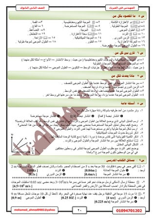 21 01094701202mohamed_ahmed9981@yahoo
‫في‬ ‫المهندس‬‫الفيزياء‬‫الثانوى‬ ‫الثاني‬ ‫الصف‬
1─ٛ‫حال‬. ‫حٌُخِٓش‬ ‫ظِحُس‬2─. ‫حٌَُٜٝٓـ٘خ١٤ٔ٤ش‬ ‫حُٔٞؿش‬3─. ‫حُؤش‬
4─. ‫حُطُٞ٤ش‬ ‫حُٔٞؿش‬5─. ‫حُٔٔظؼَٟش‬ ‫حُٔٞؿش‬6─. ‫حُوخع‬
7─. ٠‫حُٔٞؿ‬ ٍٞ‫حُط‬8─. ‫حُٔٞؿش‬9─. ٢‫حُظ٠خؿ‬
11─‫حُظَىى‬11─. ‫حالٛظِحُس‬ ‫ٓؼش‬12─. َ‫حُظوِو‬
13─. ٍٟٝ‫حُي‬ ُِٖٓ‫ح‬14─. ‫حُٔ٤ٌخٗ٤ٌ٤ش‬ ‫حُٔٞؿش‬15─. ‫حإلُحكش‬
16─‫ح‬‫حالٛظِحُ٣ش‬ ‫ُلًَش‬.17─ٍٞ‫حُط‬.18─‫١ُٞ٤ش‬ ‫ُٔٞؿش‬ ٠‫حُٔٞؿ‬ ٍٞ‫حُط‬.
19─. ‫ٓٔظؼَٟش‬ ‫ُٔٞؿش‬ ٠‫حُٔٞؿ‬ ٍٞ‫حُط‬
1─ٍ‫حالٗظ٘خ‬ ٢ٓٝ : ‫ك٤غ‬ ٖٓ ( ‫حٌَُٜٝٓـ٘خ١٤ٔ٤ش‬ ‫ٝحُٔٞؿخص‬ ‫حُٔ٤ٌخٗ٤ٌ٤ش‬ ‫حُٔٞؿخص‬─‫حألٗٞحع‬─) ‫ٜٓ٘ٔخ‬ ٌَُ ‫أٓؼِش‬
2─‫حُطُٞ٤ش‬ ‫ٝحُٔٞؿخص‬ ‫حُٔٔظؼَٟش‬ ‫حُٔٞؿخص‬
‫حُٔٞؿش‬ ٌَٗ : ‫ك٤غ‬ ٖٓ (─٢ُٓٞ‫ح‬ ‫ؿِث٤خص‬ ُ‫حٛظِح‬ ٙ‫حطـخ‬─ٖ٣ٌٞ‫حُظ‬─٠‫حُٔٞؿ‬ ٍٞ‫حُط‬─. ) ‫ٜٓ٘ٔخ‬ ٌَُ ‫أٓؼِش‬
1─ُ‫ح‬ َ‫٣و‬ ‫ػ٘يٓخ‬ ٢ُٓٞ‫ح‬ ْ‫ٗل‬ ٠‫ك‬ ‫حُٔٞؿش‬ ٍ‫حٗظ٘خ‬ ‫َٓػش‬‫ُِٜ٘ق‬ ٠‫حُٔٞؿ‬ ٍٞ‫ط‬.
2─ٙ‫طَىى‬ ‫٣ِىحى‬ ‫ػ٘يٓخ‬ ِ‫ٜٓظ‬ ْٔ‫ُـ‬ ٍٟٝ‫حُي‬ ُِٖٓ‫ح‬. ‫حُ٠ؼق‬
3─. ٢ُٓٞ‫ح‬ ْ‫ٗل‬ ٠‫ك‬ ‫ُِ٠ؼق‬ ‫طَىىٛخ‬ ‫٣ظ٠خػق‬ ‫ػ٘يٓخ‬ ‫ُٔٞؿش‬ ٠‫حُٔٞؿ‬ ٍٞ‫حُط‬
4─َ‫حه‬ ٢ٓٝ ٠‫ك‬ ‫َٓػظٜخ‬ ٖ‫ػ‬ ‫ٓخ‬ ٢ٓٝ ٠‫ك‬ ‫حُٔٞؿش‬ ‫َٓػش‬ ‫٣ِىحى‬ ‫ػ٘يٓخ‬ ‫ُٔٞؿش‬ ٠‫حُٔٞؿ‬ ٍٞ‫حُط‬.
1-:َُْٓ‫رخ‬ َ‫ٓؼ‬ ‫ٜٓظِس‬ ‫ٍٗخٗش‬ ‫رً٘ٞش‬ ٚ٤‫١َك‬ ‫أكي‬ ٖٓ ‫ٓ٘يٝى‬ َ‫ٝط‬
‫ىمة‬ ( ‫ضة‬ ‫ن‬ ‫انتشار‬))‫(ىاع‬ ‫ضة‬ ‫ن‬ ‫انتشار‬‫مستعرضة‬ ‫موجة‬ ‫انتشار‬
2-‫حَُ٣خٟ٤ش؟‬ ‫حُؼالهش‬ ‫أًظذ‬ ْ‫ػ‬ ‫ز‬ ٢ُٓٞ‫ح‬ ْ‫ٗل‬ ٢‫ك‬ َ٘‫ط٘ظ‬ ‫ألٓٞحؽ‬ ‫ٝحُظَىى‬ ٢‫حُٔٞؿ‬ ٍٞ‫حُط‬ ٖ٤‫ر‬ ‫حُؼالهش‬ ‫٣ٟٞق‬ ١ٌُ‫ح‬ ٢ٗ‫حُز٤خ‬ َ٤‫حُظٔؼ‬ ٍْٓ‫ح‬
3-‫ؿِء‬ ١‫أ‬ ‫َٓػش‬ ‫ا٣ـخى‬ ٌٖٔ٣ ‫ً٤ق‬ ‫ٓز٤٘خ‬ ٢‫ؿ٤ز‬ ٠٘‫رٔ٘ل‬ ‫حُٔٔظؼَٟش‬ ‫حُٔٞؿش‬ َ٤‫طٔؼ‬ ٌٖٔ٣ ‫ً٤ق‬ ‫ٟٝق‬‫حُٔ٘ل٘٠؟‬ ‫ٌٛح‬ ٖٓ
4-‫؟‬ ٢‫حُٔٞؿ‬ ٍٞ‫ٝحُط‬ ‫حُظَىى‬ ْ‫ٗل‬ ‫ُٜٔخ‬ ‫ٓٔظؼَٟش‬ َٟ‫ٝأه‬ ‫١ُٞ٤ش‬ ‫ُٔٞؿش‬ ٌَٗ ٍْٓ‫ح‬
5-‫حُٔ٤ٌخٗ٤ٌ٤ش‬ ‫حُٔٞؿخص‬ ‫كيٝع‬ ١َٝٗ ًًَ‫ح‬
6-. ‫ُٜخ‬ ‫حٌُٔخكجش‬ ‫حُٞكيس‬ ‫ًظخرش‬ ‫ٓغ‬ ) ‫ػخٗ٤ش‬ / ‫ىٍٝس‬ ( ‫رٞكيس‬ ّ‫طوخ‬ ٠‫حُظ‬ ‫حُل٤ِ٣خث٤ش‬ ‫حٌُٔ٤ش‬ ًًَ‫ح‬
7-ُ‫ٝح‬ ‫حُٔٞؿش‬ ٍ‫حٗظ٘خ‬ ‫َٓػش‬ ٖ٤‫ر‬ ‫حُؼالهش‬ ‫حٓظ٘ظؾ‬. ‫ٝحُظَىى‬ ٠‫حُٔٞؿ‬ ٍٞ‫ط‬
8-َ‫حُٔوخر‬ ٠ٗ‫حُز٤خ‬ ٌَُ٘‫ح‬
ٖ٤‫ٓوظِل‬ ٖ٤‫ٝٓط‬ ٢‫ك‬ َ٘‫ط٘ظ‬ ‫ُٔٞؿش‬ ٠‫حُٔٞؿ‬ ٍٞ‫حُط‬ ‫ٓوِٞد‬ ‫ٓغ‬ ‫حُظَىى‬ َ٤‫طـ‬ ‫٣ٟٞق‬
‫ُٝٔخًح‬ ‫؟‬ ‫حَٓع‬ ‫حُٔٞؿش‬ ٌٕٞ‫ط‬ ٖ٤‫حُٞٓط‬ ٖٓ ١‫أ‬ ٢‫ك‬
1-‫كظٌٞٗض‬ ‫رل٤َس‬ ٢‫ك‬ َ‫كـ‬ ٢‫أُو‬50ٓ‫رؼي‬ ‫ٞؿش‬5 s‫حُو‬ ‫حُايحثَس‬ َ‫هطا‬ ‫ٜٗاق‬ ٕ‫ًٝاخ‬ ‫رخُٔاخء‬ َ‫حُلـا‬ ّ‫حٛاطيح‬ ٖ‫ٓا‬‫خٍؿ٤اش‬2 m
: ‫أٝؿي‬‫حُلخىػش‬ ‫حُٔٞؿش‬ ٍٞ١[0.04m]‫حُظَىى‬[10Hz]
‫حُٔٞؿش‬ ٍ‫حٗظ٘خ‬ ‫َٓػش‬[0.4m/s]١ٍٝ‫حُي‬ ُِٖٓ‫ح‬[0.1s]
******************************************************************************
2-‫رَٔػش‬ ٢‫ٛ٘خػ‬ َٔ‫ه‬ ٞ‫ٗل‬ ‫ٓٞؿخص‬ ََٓ‫ط‬ ٢ٌِٓ‫ال‬ ٍ‫آٍخ‬ ‫ٓلطش‬3×108
m/s٢٠ٓ ‫ٝرؼي‬0.03 sec‫حُٔٞؿخص‬ ‫حٓظوزِض‬
٢‫حُٜ٘خػ‬ َٔ‫ٝحُو‬ ٍٝ‫حأل‬ ٖ٤‫ر‬ ‫حُٔٔخكش‬ ‫حكٔذ‬ ٍ‫رخَُحىح‬ ‫حُٔلطش‬ ْ‫ٗل‬ ٢‫ك‬[4.5×106
m/s]
******************************************************************************
3-‫َٓص‬ ‫اًح‬15ًَ ٕ‫أ‬ ‫الكع‬ ‫ٝهي‬ َ‫حُزل‬ ٢‫ك‬ ‫ٛوَس‬ ‫ٜٗخ٣ش‬ ‫ػ٘ي‬ ‫٣وق‬ َ‫رَؿ‬ ‫حُيه٤وش‬ ٢‫ك‬ ‫ٓٞؿش‬10‫ٓٔخكش‬ َ‫ط٘ـ‬ ‫ٓٞؿخص‬9 m
: ‫أٝؿي‬١ٍٝ‫حُي‬ ُِٖٓ‫ح‬[4 sec]‫حُظَىى‬[0.25 HZ]٢‫حُٔٞؿ‬ ٍٞ‫حُط‬[0.9 m]
‫حُٔٞؿش‬ ٍ‫حٗظ٘خ‬ ‫َٓػش‬[0.225 m/s]
‫ط‬5:: ٍ‫ي‬ ‫ثكم‬ ‫ادلمظٕد‬ ‫يب‬
‫ط‬6:: ٍ‫ي‬ ‫كم‬ ‫ثني‬ ٌ‫لبس‬
‫ط‬7:ٍ‫ي‬ ‫نكم‬ ‫حيذس‬ ‫يبرا‬
‫ط‬8:‫ػبيخ‬ ‫أعئهخ‬
‫ط‬9::‫يغبئم‬ٗ‫ادلذسع‬ ‫انكزبة‬:
B
A
 