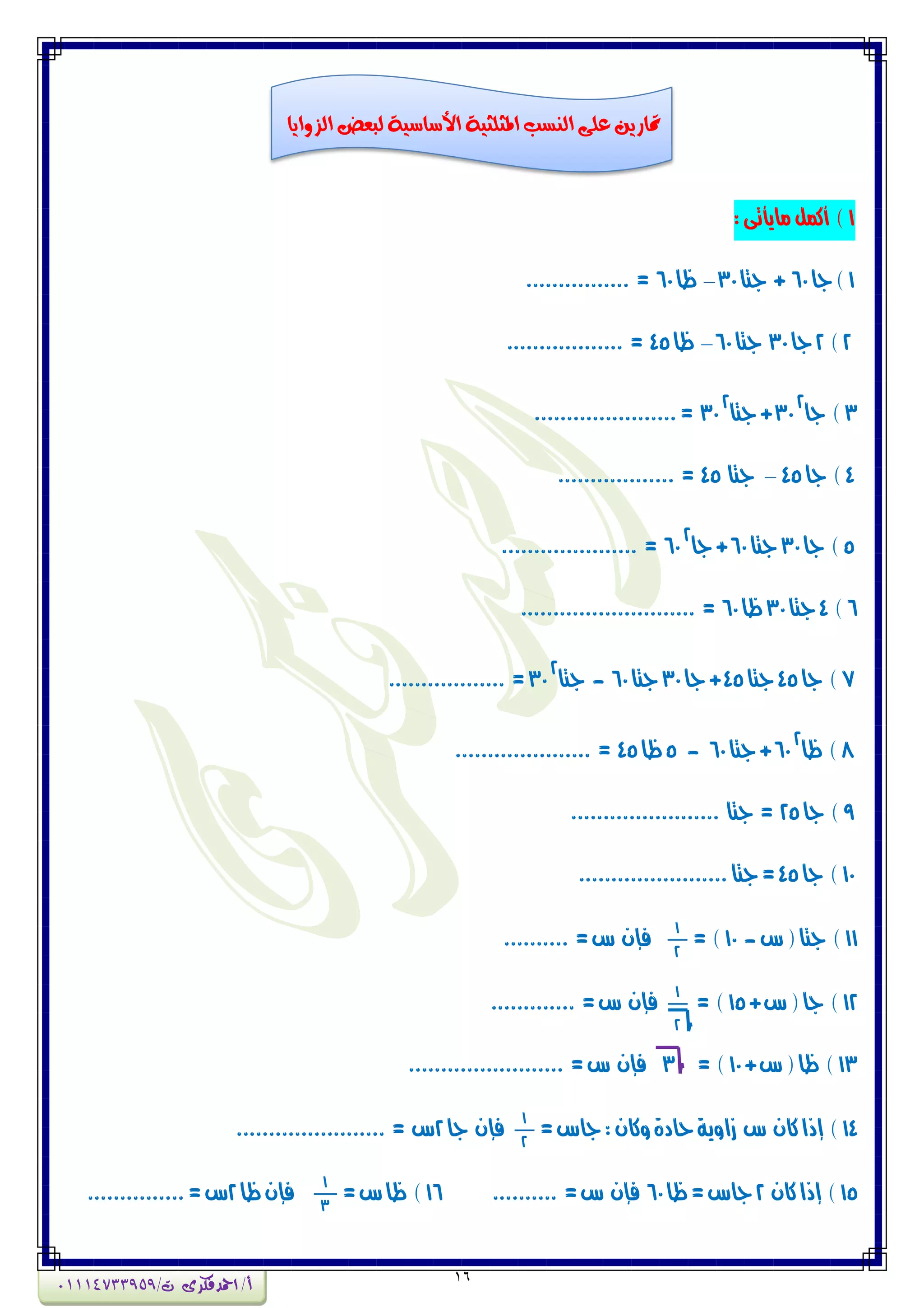 16
1:‫واٖأتى‬‫أنىن‬ )
1‫جا‬)60‫جتا‬ +30–‫ظا‬60................ =
2)2‫جا‬30‫جتا‬60–‫ظا‬45.................. =
3‫جا‬ )
2
30‫جتا‬+
2
30......................=
4‫جا‬ )45–‫جتا‬45.................. =
5‫جا‬ )30‫جتا‬60‫جا‬+
2
60..................... =
6)4‫جتا‬30‫ظا‬60........................... =
7‫جا‬ )45‫جتا‬45‫جا‬+30‫جتا‬60-‫جتا‬
2
30.................. =
8‫ظا‬ )
2
60‫جتا‬+60-5‫ظا‬45..................... =
9‫جا‬ )25....................... ‫جتا‬ =
10‫جا‬ )45.......................‫جتا‬=
11‫ع‬(‫جتا‬ )-10= )
1
2
=‫ع‬ ُ‫فإ‬..........
12+‫ع‬(‫جا‬ )15= )
1
2
=‫ع‬ ُ‫فإ‬.............
13+‫ع‬(‫ظا‬ )10= )3=‫ع‬ ُ‫فإ‬........................
14=‫جاع‬:ُ‫ٔنا‬‫حادة‬‫شأٖة‬ ‫ع‬ ُ‫نا‬‫إذا‬ )
1
2
‫جا‬ ُ‫فإ‬2....................... = ‫ع‬
15ُ‫نا‬‫إذا‬ )2‫ظا‬=‫جاع‬60=‫ع‬ ُ‫فإ‬..........16=‫ع‬‫ظا‬ )
1
3
‫ظا‬ُ‫فإ‬2...............=‫ع‬
‫الزوايا‬ ‫لبعض‬ ‫األساسية‬ ‫املثلثية‬ ‫النشب‬ ‫على‬ ‫متارين‬
‫أ‬/‫امحدفكرى‬/‫ت‬01114733959
 