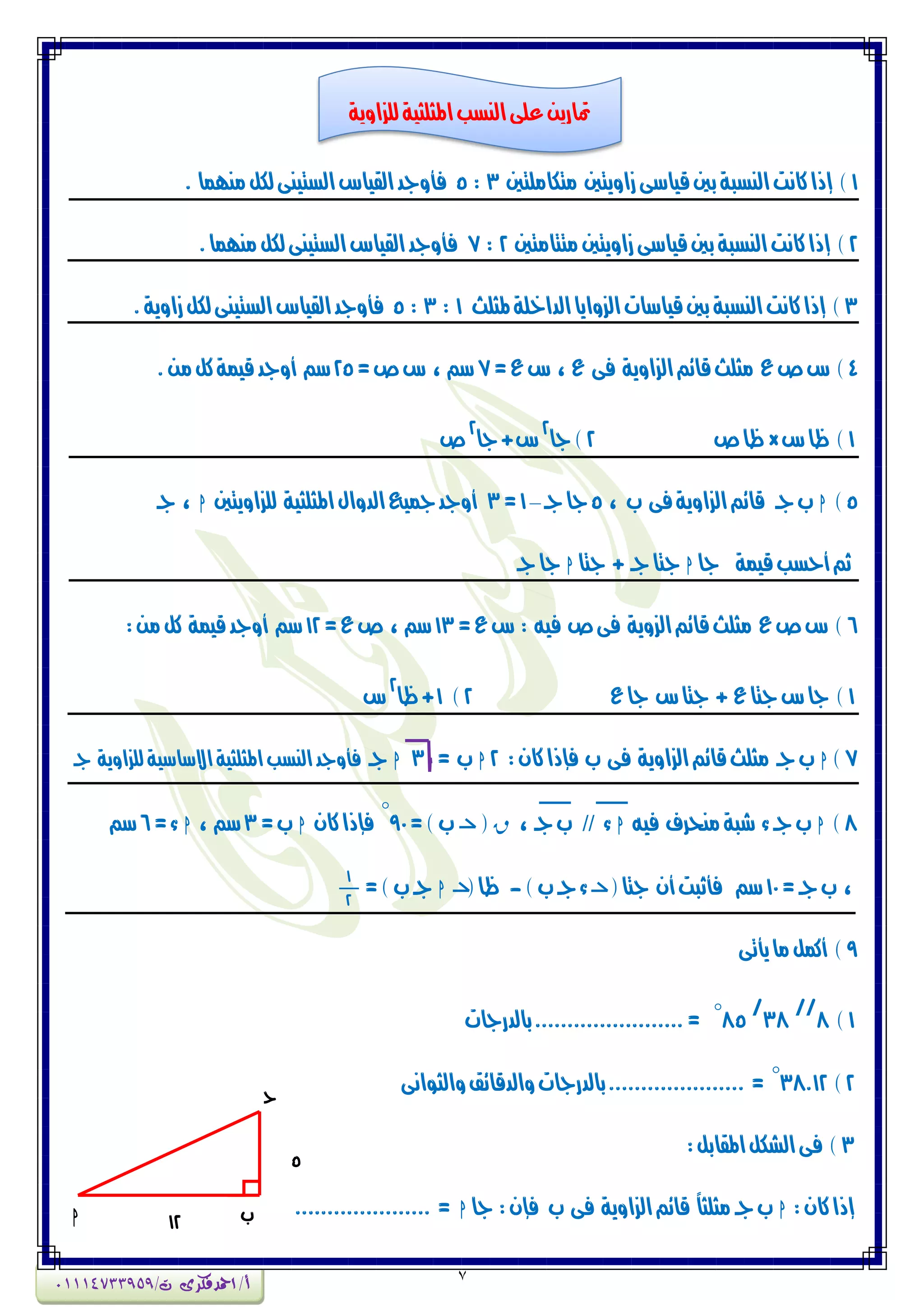7
1‫وتهاومتني‬ ‫شأٖتني‬‫قٗاضى‬‫بني‬‫الٍطبة‬‫ناٌت‬‫إذا‬ )3:5. ‫وٍّىا‬‫لهن‬‫الطتٍٗى‬‫الكٗاع‬‫فأٔجد‬
2)‫وتتاوتني‬‫شأٖتني‬‫قٗاضى‬‫بني‬‫الٍطبة‬‫ناٌت‬‫إذا‬2:7.‫وٍّىا‬‫لهن‬‫الطتٍٗى‬‫الكٗاع‬‫فأٔجد‬
3‫ملجمح‬‫الداخمة‬‫الصٔاٖا‬‫قٗاضات‬‫بني‬‫الٍطبة‬‫ناٌت‬‫إذا‬ )1:3:5.‫شأٖة‬‫لهن‬‫الطتٍٗى‬‫الكٗاع‬‫فأٔجد‬
4=‫ع‬‫ع‬ ، ‫ع‬ ‫فى‬ ‫الصأٖة‬‫قائي‬‫وجمح‬ ‫ع‬‫ص‬‫ع‬ )7=‫ص‬‫ع‬ ، ‫ضي‬25.َ‫و‬‫نن‬‫قٗىة‬‫أٔجد‬ ‫ضي‬
1‫ع‬‫ظا‬ )×‫ص‬‫ظا‬2‫جا‬)
2
‫جا‬+‫ع‬
2
‫ص‬
5)h، ‫ب‬ ‫فى‬‫الصأٖة‬‫قائي‬ ‫جـ‬‫ب‬5‫جـ‬‫جا‬–1=3‫لمصأٖتني‬ ‫املجمجٗة‬‫الدٔاه‬‫مجٗع‬‫أٔجد‬h‫جـ‬ ،
‫جا‬ ‫قٗىة‬‫أحطب‬‫ثي‬h‫جتا‬ + ‫جـ‬‫جتا‬h‫جـ‬‫جا‬
6=‫ع‬‫ع‬ : ْٗ‫ف‬ ‫ص‬‫فى‬ ‫الصٖٔة‬‫قائي‬‫وجمح‬ ‫ع‬‫ص‬‫ع‬ )13=‫ع‬‫ص‬ ، ‫ضي‬12‫نن‬ ‫قٗىة‬‫أٔجد‬ ‫ضي‬:َ‫و‬
1‫ع‬‫جا‬ ‫ع‬‫جتا‬ + ‫ع‬‫جتا‬‫ع‬‫جا‬ )2)1‫ظا‬+
2
‫ع‬
7)h:ُ‫نا‬‫فإذا‬ ‫ب‬ ‫فى‬ ‫الصأٖة‬‫قائي‬‫وجمح‬ ‫جـ‬‫ب‬2h= ‫ب‬3h‫جـ‬‫جـ‬ ‫لمصأٖة‬ ‫االضاضٗة‬‫املجمجٗة‬‫الٍطب‬‫فأٔجد‬
8)hْٗ‫ف‬ ‫وٍخسف‬‫غبة‬ ‫ء‬‫جـ‬‫ب‬h‫ء‬//، ‫جـ‬‫ب‬r(=)‫ب‬90
°
ُ‫نا‬‫فإذا‬h=‫ب‬3، ‫ضي‬h=‫ء‬6‫ضي‬
=‫جـ‬‫ب‬ ،10(‫جتا‬ ُ‫أ‬‫فأثبت‬ ‫ضي‬)‫ب‬‫جـ‬‫ء‬-(‫ظا‬h=)‫ب‬‫جـ‬
1
2
9‫ٖأتى‬‫وا‬‫أنىن‬ )
1)8
//
38
/
85°‫بالدزجات‬.......................=
2)38.12°‫ٔالجٕاٌى‬‫ٔالدقائل‬‫بالدزجات‬..................... =
3:‫املكابن‬‫الػهن‬‫فى‬ )
:ُ‫نا‬‫إذا‬h‫جا‬ :ُ‫فإ‬ ‫ب‬ ‫فى‬ ‫الصأٖة‬‫قائي‬ ً‫ا‬‫وجمج‬‫جـ‬‫ب‬h..................... =‫ب‬h
‫ج‬
5
12
h
‫املجمجٗة‬‫الٍطب‬‫عمى‬َٖ‫متاز‬‫لمصأٖة‬
‫أ‬/‫امحدفكرى‬/‫ت‬01114733959
 