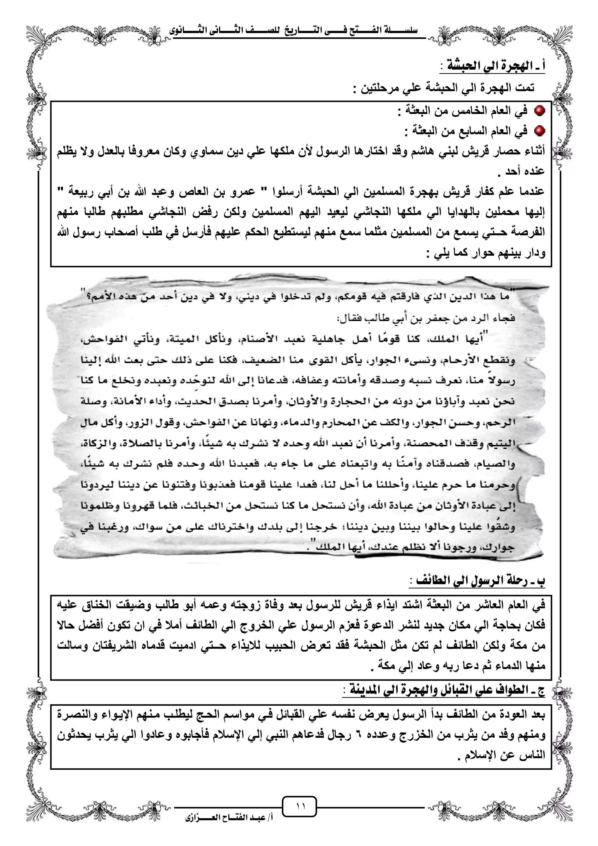 11
١ً‫ل‬‫ل‬‫ضًطللل‬‫ض‬ ‫ل‬‫ل‬‫ايفللل‬٢‫ل‬‫ل‬‫فللل‬‫زٜذ‬ ‫ل‬‫ل‬‫للل‬ ‫اي‬‫ل‬‫ل‬‫يًصللل‬٣ْٛ ‫ل‬‫ل‬‫ايجللل‬ ٢ْ ‫ل‬‫ل‬‫ايجللل‬
‫عب‬ /‫أ‬‫ل‬‫ايف‬ ‫د‬‫لل‬‫ايع‬ ‫ح‬‫لللل‬٣‫صاش‬
‫أ‬-: ١‫اذتبػ‬ ٞ‫اي‬ ٠‫اهلذس‬
‫ال‬ ‫الهجرة‬ ‫تمت‬: ‫مرحلتٌن‬ ً‫عل‬ ‫الحبشة‬ ً
‫البعثة‬ ‫من‬ ‫الخامس‬ ‫العام‬ ً‫ف‬:
‫البعثة‬ ‫من‬ ‫السابع‬ ‫العام‬ ً‫ف‬:
‫ٌظلم‬ ‫وال‬ ‫بالعدل‬ ‫معروفا‬ ‫وكان‬ ‫سماوي‬ ‫دٌن‬ ً‫عل‬ ‫ملكها‬ ‫ألن‬ ‫الرسول‬ ‫اختارها‬ ‫وقد‬ ‫هاشم‬ ً‫لبن‬ ‫قرٌش‬ ‫حصار‬ ‫مثناء‬
‫محد‬ ‫عنده‬.
‫العاص‬ ‫بن‬ ‫عمرو‬ " ‫مرسلوا‬ ‫الحبشة‬ ً‫ال‬ ‫المسلمٌن‬ ‫بهجرة‬ ‫قرٌش‬ ‫كفار‬ ‫علم‬ ‫عندما‬" ‫ربٌعة‬ ً‫مب‬ ‫بن‬ ‫هللا‬ ‫وعبد‬
‫منهم‬ ‫طالبا‬ ‫مطلبهم‬ ً‫النجاش‬ ‫رفض‬ ‫ولكن‬ ‫المسلمٌن‬ ‫الٌهم‬ ‫لٌعٌد‬ ً‫النجاش‬ ‫ملكها‬ ً‫ال‬ ‫بالهداٌا‬ ‫محملٌن‬ ‫إلٌها‬
‫هللا‬ ‫رسول‬ ‫مصحاب‬ ‫طلب‬ ً‫ف‬ ‫فأرسل‬ ‫علٌهم‬ ‫الحكم‬ ‫لٌستطٌع‬ ‫منهم‬ ‫سمع‬ ‫مثلما‬ ‫المسلمٌن‬ ‫من‬ ‫ٌسمع‬ ً‫حــت‬ ‫الفرصة‬
: ً‫ٌل‬ ‫كما‬ ‫حوار‬ ‫بٌنهم‬ ‫ودار‬
‫ب‬-: ٥ ‫ايط‬ ٞ‫اي‬ ٍٛ‫ايسض‬ ١ً‫زس‬
‫وضٌقت‬ ‫طالب‬ ‫مبو‬ ‫وعمه‬ ‫زوجته‬ ‫وفاة‬ ‫بعد‬ ‫للرسول‬ ‫قرٌش‬ ‫اء‬ ٌ‫ا‬ ‫اشتد‬ ‫البعثة‬ ‫من‬ ‫العاشر‬ ‫العام‬ ً‫ف‬‫علٌه‬ ‫الخناق‬
‫حاال‬ ‫مفضل‬ ‫تكون‬ ‫ان‬ ً‫ف‬ ‫ممال‬ ‫الطائؾ‬ ً‫ال‬ ‫الخروج‬ ً‫عل‬ ‫الرسول‬ ‫فعزم‬ ‫الدعوة‬ ‫لنشر‬ ‫جدٌد‬ ‫مكان‬ ً‫ال‬ ‫بحاجة‬ ‫فكان‬
‫ولكن‬ ‫مكة‬ ‫من‬‫لم‬ ‫الطائؾ‬‫ال‬ ‫مثل‬ ‫تكن‬‫الحبٌب‬ ‫تعرض‬ ‫فقد‬ ‫حبشة‬‫وسالت‬ ‫الشرٌفتان‬ ‫قدماه‬ ‫ادمٌت‬ ً‫حــت‬ ‫اء‬ ٌ‫لال‬
. ‫مكة‬ ً‫إل‬ ‫وعاد‬ ‫ربه‬ ‫دعا‬ ‫ثم‬ ‫الدماء‬ ‫منها‬
‫ز‬-: ١ٜٓ‫املد‬ ٞ‫اي‬ ٠‫ٚاهلذس‬ ٌ٥ ‫ايكب‬ ًٞ‫ع‬ ‫ايطٛاف‬
‫والنصزرة‬ ‫ايٌزواء‬ ‫مزنهم‬ ‫لٌطلزب‬ ‫الحز‬ ‫مواسزم‬ ً‫فز‬ ‫القبائل‬ ً‫عل‬ ‫نفسه‬ ‫ٌعرض‬ ‫الرسول‬ ‫بدم‬ ‫الطائؾ‬ ‫من‬ ‫العودة‬ ‫بعد‬
‫ٌث‬ ‫من‬ ‫وفد‬ ‫ومنهم‬‫وعدده‬ ‫الخزرج‬ ‫من‬ ‫رب‬6‫ٌحدثون‬ ‫ٌثرب‬ ً‫ال‬ ‫وعادوا‬ ‫فأجابوه‬ ‫ايسالم‬ ً‫إل‬ ً‫النب‬ ‫فدعاهم‬ ‫رجال‬
. ‫ايسالم‬ ‫عن‬ ‫الناس‬
 