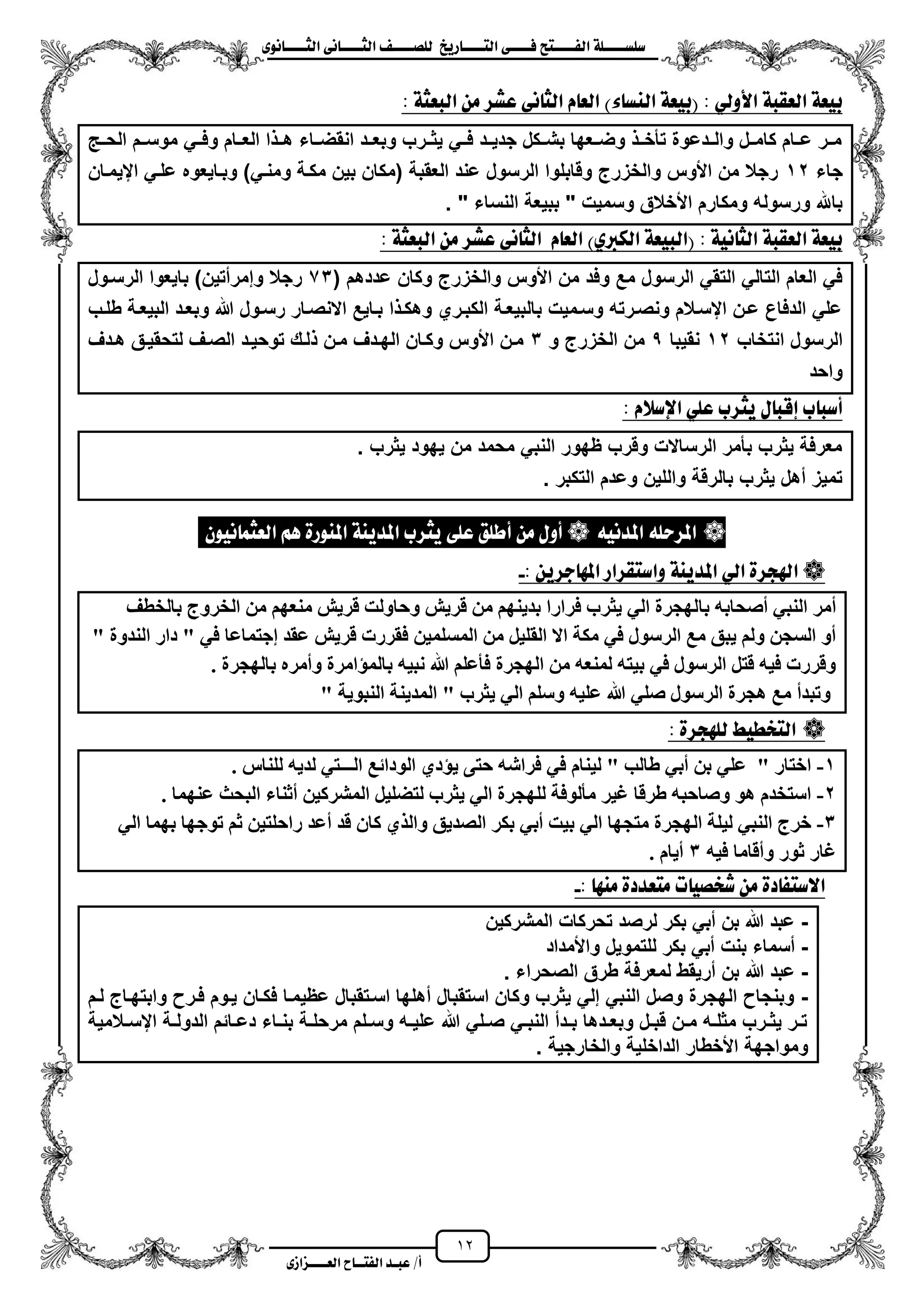 12
١ً‫ل‬‫ل‬‫ضًطللل‬‫ض‬ ‫ل‬‫ل‬‫ايفللل‬٢‫ل‬‫ل‬‫فللل‬‫زٜذ‬ ‫ل‬‫ل‬‫للل‬ ‫اي‬‫ل‬‫ل‬‫يًصللل‬٣ْٛ ‫ل‬‫ل‬‫ايجللل‬ ٢ْ ‫ل‬‫ل‬‫ايجللل‬
‫عب‬ /‫أ‬‫ل‬‫ايف‬ ‫د‬‫لل‬‫ايع‬ ‫ح‬‫لللل‬٣‫صاش‬
)٤ ‫ايٓط‬ ١‫(بٝع‬ : ٞ‫األٚي‬ ١‫ايعكب‬ ١‫بٝع‬: ١‫ايبعج‬ َٔ ‫عػس‬ ٢ْ ‫ايج‬ ّ ‫ايع‬
‫الحزز‬ ‫موسززم‬ ً‫وفزز‬ ‫العززام‬ ‫ا‬ ‫هزز‬ ‫زاء‬‫ز‬‫انقض‬ ‫وبعززد‬ ‫ٌثززرب‬ ً‫فزز‬ ‫جدٌززد‬ ‫بشززكل‬ ‫وضززعها‬ ‫تأخزز‬ ‫زدعوة‬‫ز‬‫وال‬ ‫كامززل‬ ‫عززام‬ ‫مززر‬
‫جاء‬12‫ايٌمزان‬ ً‫علز‬ ‫وبزاٌعوه‬ )ً‫ومنز‬ ‫مكزة‬ ‫بٌن‬ ‫(مكان‬ ‫العقبة‬ ‫عند‬ ‫الرسول‬ ‫وقابلوا‬ ‫والخزرج‬ ‫األوس‬ ‫من‬ ‫رجال‬
‫األ‬ ‫ومكارم‬ ‫ورسوله‬ ‫باهلل‬" ‫النساء‬ ‫ببٌعة‬ " ‫وسمٌت‬ ‫خالق‬.
١ْٝ ‫ايج‬ ١‫ايعكب‬ ١‫بٝع‬:)ٟ‫ايهرب‬ ١‫(ايبٝع‬ّ ‫ايع‬٢ْ ‫ايج‬: ١‫ايبعج‬ َٔ ‫عػس‬
‫األوس‬ ‫من‬ ‫وفد‬ ‫مع‬ ‫الرسول‬ ً‫التق‬ ً‫التال‬ ‫العام‬ ً‫ف‬( ‫عددهم‬ ‫وكان‬ ‫والخزرج‬73‫الرسزول‬ ‫باٌعوا‬ )‫وإمرمتٌن‬ ‫رجال‬
‫طلزب‬ ‫البٌعزة‬ ‫وبعزد‬ ‫هللا‬ ‫رسزول‬ ‫االنصزار‬ ‫بزاٌع‬ ‫ا‬ ‫وهكز‬ ‫الكبزري‬ ‫بالبٌعزة‬ ‫وسزمٌت‬ ‫ونصزرته‬ ‫ايسزالم‬ ‫عزن‬ ‫الدفاع‬ ً‫عل‬
‫انتخاب‬ ‫الرسول‬12‫نقٌبا‬5‫و‬ ‫الخزرج‬ ‫من‬3‫هزدؾ‬ ‫لتحقٌزق‬ ‫الصزؾ‬ ‫توحٌزد‬ ‫لزك‬ ‫مزن‬ ‫الهزدؾ‬ ‫وكزان‬ ‫األوس‬ ‫مزن‬
‫واحد‬
‫ٜج‬ ٍ ‫إقب‬ ‫ب‬ ‫أضب‬: ّ‫اإلضال‬ ًٞ‫ع‬ ‫سب‬
‫ٌثرب‬ ‫ٌهود‬ ‫من‬ ‫محمد‬ ً‫النب‬ ‫ظهور‬ ‫وقرب‬ ‫الرساالت‬ ‫بأمر‬ ‫ٌثرب‬ ‫معرفة‬.
‫التكبر‬ ‫وعدم‬ ‫واللٌن‬ ‫بالرقة‬ ‫ٌثرب‬ ‫مهل‬ ‫تمٌز‬.
ْٕٛٝ ُ‫ايعج‬ ِٖ ٠‫املٓٛز‬ ١ٜٓ‫املد‬ ‫ٜجسب‬ ٢ً‫ع‬ ‫أطًل‬ َٔ ٍٚ‫أ‬  ْ٘ٝ‫املد‬ ً٘‫املسس‬ 
: ٜٔ‫دس‬ ٗ‫امل‬ ‫كساز‬ ‫ٚاض‬ ١ٜٓ‫املد‬ ٞ‫اي‬ ٠‫اهلذس‬-
‫تا‬ ّ‫أصحات‬ ً‫انُث‬ ‫أيز‬‫تانخطف‬ ‫انخزٔج‬ ٍ‫ي‬ ‫يُعٓى‬ ‫قزٌش‬ ‫ٔحأند‬ ‫قزٌش‬ ٍ‫ي‬ ‫تذٌُٓى‬ ‫فزارا‬ ‫ٌثزب‬ ً‫ان‬ ‫نٓجزج‬
" ‫انُذٔج‬ ‫دار‬ " ً‫ف‬ ‫إجرًاعا‬ ‫عقذ‬ ‫قزٌش‬ ‫فقزرخ‬ ًٍٍ‫انًسه‬ ٍ‫ي‬ ‫انقهٍم‬ ‫اال‬ ‫يكح‬ ً‫ف‬ ‫انزسٕل‬ ‫يع‬ ‫ٌثق‬ ‫ٔنى‬ ٍ‫انسج‬ ٔ‫أ‬
. ‫تانٓجزج‬ ِ‫ٔأيز‬ ‫تانًؤايزج‬ ٍّ‫َث‬ ‫هللا‬ ‫فأعهى‬ ‫انٓجزج‬ ٍ‫ي‬ ّ‫نًُع‬ ّ‫تٍر‬ ً‫ف‬ ‫انزسٕل‬ ‫قرم‬ ٍّ‫ف‬ ‫ٔقزرخ‬
" ‫انُثٌٕح‬ ‫انًذٌُح‬ " ‫ٌثزب‬ ً‫ان‬ ‫ٔسهى‬ ٍّ‫عه‬ ‫هللا‬ ً‫صه‬ ‫انزسٕل‬ ‫ْجزج‬ ‫يع‬ ‫ٔذثذأ‬
: ٠‫يًٗذس‬ ‫دطٝط‬ ‫اي‬
1-. ‫نهُاس‬ ٌّ‫نذ‬ ً‫انـــر‬ ‫انٕدائع‬ ‫ٌؤدي‬ ‫حرى‬ ّ‫فزاش‬ ً‫ف‬ ‫نٍُاو‬ " ‫طانة‬ ً‫أت‬ ٍ‫ت‬ ً‫عه‬ " ‫اخرار‬
2-‫ع‬ ‫انثحث‬ ‫أثُاء‬ ٍٍ‫انًشزك‬ ‫نرضهٍم‬ ‫ٌثزب‬ ً‫ان‬ ‫نهٓجزج‬ ‫يأنٕفح‬ ‫غٍز‬ ‫طزقا‬ ّ‫ٔصاحث‬ ْٕ ‫اسرخذو‬‫ًُٓا‬.
3-ً‫ان‬ ‫تًٓا‬ ‫ذٕجٓا‬ ‫ثى‬ ٍٍ‫راحهر‬ ‫أعذ‬ ‫قذ‬ ٌ‫كا‬ ‫ٔانذي‬ ‫انصذٌق‬ ‫تكز‬ ً‫أت‬ ‫تٍد‬ ً‫ان‬ ‫يرجٓا‬ ‫انٓجزج‬ ‫نٍهح‬ ً‫انُث‬ ‫خزج‬
ٍّ‫ف‬ ‫ٔأقايا‬ ‫ثٕر‬ ‫غار‬3. ‫أٌاو‬
: َٗٓ ٠‫عدد‬ َ ‫ت‬ ٝ‫غدص‬ َٔ ٠‫د‬ ‫ف‬ ‫االض‬-
-‫المشركٌن‬ ‫تحركات‬ ‫لرصد‬ ‫بكر‬ ً‫مب‬ ‫بن‬ ‫هللا‬ ‫عبد‬
-‫واألمداد‬ ‫للتموٌل‬ ‫بكر‬ ً‫مب‬ ‫بنت‬ ‫مسماء‬
-‫هللا‬ ‫عبد‬. ‫الصحراء‬ ‫طرق‬ ‫لمعرفة‬ ‫مرٌقط‬ ‫بن‬
-‫لزم‬ ‫وابتهزاج‬ ‫فزر‬ ‫ٌزوم‬ ‫فكزان‬ ‫عظٌمزا‬ ‫اسزتقبال‬ ‫مهلها‬ ‫استقبال‬ ‫وكان‬ ‫ٌثرب‬ ً‫إل‬ ً‫النب‬ ‫وصل‬ ‫الهجرة‬ ‫وبنجا‬
‫زالمٌة‬‫ز‬‫ايس‬ ‫زة‬‫ز‬‫الدول‬ ‫زائم‬‫ز‬‫دع‬ ‫زاء‬‫ز‬‫بن‬ ‫زة‬‫ز‬‫مرحل‬ ‫زلم‬‫ز‬‫وس‬ ‫زه‬‫ز‬ٌ‫عل‬ ‫هللا‬ ً‫زل‬‫ز‬‫ص‬ ً‫ز‬‫ز‬‫النب‬ ‫زدم‬‫ز‬‫ب‬ ‫زدها‬‫ز‬‫وبع‬ ‫زل‬‫ز‬‫قب‬ ‫زن‬‫ز‬‫م‬ ‫زه‬‫ز‬‫مثل‬ ‫زرب‬‫ز‬‫ٌث‬ ‫زر‬‫ز‬‫ت‬
‫والخارجٌة‬ ‫الداخلٌة‬ ‫األخطار‬ ‫ومواجهة‬.
 