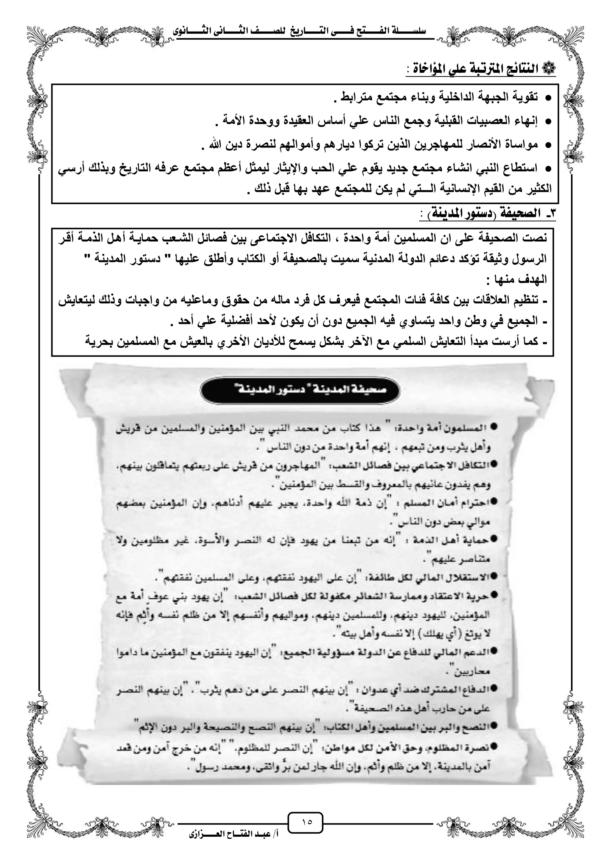 15
١ً‫ل‬‫ل‬‫ضًطللل‬‫ض‬ ‫ل‬‫ل‬‫ايفللل‬٢‫ل‬‫ل‬‫فللل‬‫زٜذ‬ ‫ل‬‫ل‬‫للل‬ ‫اي‬‫ل‬‫ل‬‫يًصللل‬٣ْٛ ‫ل‬‫ل‬‫ايجللل‬ ٢ْ ‫ل‬‫ل‬‫ايجللل‬
‫عب‬ /‫أ‬‫ل‬‫ايف‬ ‫د‬‫لل‬‫ايع‬ ‫ح‬‫لللل‬٣‫صاش‬
: ٠ ‫املؤاخ‬ ًٞ‫ع‬ ١‫املرتتب‬ ‫٥ر‬ ٓ‫اي‬
‫مترابط‬ ‫مجتمع‬ ‫وبناء‬ ‫الداخلٌة‬ ‫الجبهة‬ ‫تقوٌة‬.
‫م‬ ً‫عل‬ ‫الناس‬ ‫وجمع‬ ‫القبلٌة‬ ‫العصبٌات‬ ‫إنهاء‬‫األمة‬ ‫ووحدة‬ ‫العقٌدة‬ ‫ساس‬.
‫هللا‬ ‫دٌن‬ ‫لنصرة‬ ‫ومموالهم‬ ‫دٌارهم‬ ‫تركوا‬ ‫ٌن‬ ‫ال‬ ‫للمهاجرٌن‬ ‫األنصار‬ ‫مواساة‬.
ً‫مرس‬ ‫لك‬ ‫وب‬ ‫التارٌح‬ ‫عرفه‬ ‫مجتمع‬ ‫معظم‬ ‫لٌمثل‬ ‫وايٌثار‬ ‫الحب‬ ً‫عل‬ ‫ٌقوم‬ ‫جدٌد‬ ‫مجتمع‬ ‫انشاء‬ ً‫النب‬ ‫استطاع‬
. ‫لك‬ ‫قبل‬ ‫بها‬ ‫عهد‬ ‫للمجتمع‬ ‫ٌكن‬ ‫لم‬ ً‫الـــت‬ ‫اينسانٌة‬ ‫القٌم‬ ‫من‬ ‫الكثٌر‬
3-)١ٜٓ‫املد‬ ‫ٛز‬ ‫(دض‬ ١‫ايصشٝف‬:
‫مزة‬ ‫ال‬ ‫مهزل‬ ‫حماٌزة‬ ‫الشزعب‬ ‫فصائل‬ ‫بٌن‬ ‫االجتماعى‬ ‫التكافل‬ ، ‫واحدة‬ ‫ممة‬ ‫المسلمٌن‬ ‫ان‬ ‫على‬ ‫الصحٌفة‬ ‫نصت‬‫مقزر‬
" ‫المدٌنة‬ ‫دستور‬ " ‫علٌها‬ ‫ومطلق‬ ‫الكتاب‬ ‫مو‬ ‫بالصحٌفة‬ ‫سمٌت‬ ‫المدنٌة‬ ‫الدولة‬ ‫دعائم‬ ‫كد‬ ‫ت‬ ‫وثٌقة‬ ‫الرسول‬
: ‫منها‬ ‫الهدؾ‬
-‫كاف‬ ‫بٌن‬ ‫العالقات‬ ‫تنظٌم‬‫لٌتعاٌش‬ ‫لك‬ ‫و‬ ‫واجبات‬ ‫من‬ ‫وماعلٌه‬ ‫حقوق‬ ‫من‬ ‫ماله‬ ‫فرد‬ ‫كل‬ ‫فٌعرؾ‬ ‫المجتمع‬ ‫فئات‬ ‫ة‬
-. ‫محد‬ ً‫عل‬ ‫مفضلٌة‬ ‫ألحد‬ ‫ٌكون‬ ‫من‬ ‫دون‬ ‫الجمٌع‬ ‫فٌه‬ ‫ٌتساوي‬ ‫واحد‬ ‫وطن‬ ً‫ف‬ ‫الجمٌع‬
-‫بحرٌة‬ ‫المسلمٌن‬ ‫مع‬ ‫بالعٌش‬ ‫األخري‬ ‫لألدٌان‬ ‫ٌسمح‬ ‫بشكل‬ ‫اعخر‬ ‫مع‬ ً‫السلم‬ ‫التعاٌش‬ ‫مبدم‬ ‫مرست‬ ‫كما‬
 