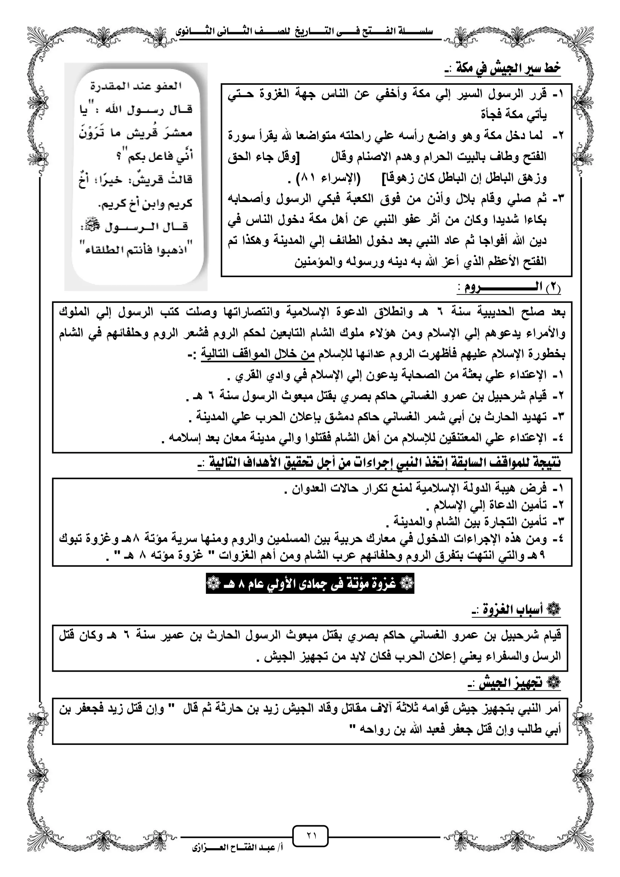 21
١ً‫ل‬‫ل‬‫ضًطللل‬‫ض‬ ‫ل‬‫ل‬‫ايفللل‬٢‫ل‬‫ل‬‫فللل‬‫زٜذ‬ ‫ل‬‫ل‬‫للل‬ ‫اي‬‫ل‬‫ل‬‫يًصللل‬٣ْٛ ‫ل‬‫ل‬‫ايجللل‬ ٢ْ ‫ل‬‫ل‬‫ايجللل‬
‫عب‬ /‫أ‬‫ل‬‫ايف‬ ‫د‬‫لل‬‫ايع‬ ‫ح‬‫لللل‬٣‫صاش‬
‫ضري‬ ‫خط‬: ١‫َه‬ ‫يف‬ ‫ادتٝؼ‬-
1-ً‫حــت‬ ‫الؽزوة‬ ‫جهة‬ ‫الناس‬ ‫عن‬ ً‫ومخف‬ ‫مكة‬ ً‫إل‬ ‫السٌر‬ ‫الرسول‬ ‫قرر‬
‫فجأة‬ ‫مكة‬ ً‫ٌأت‬
2-‫سورة‬ ‫ٌقرم‬ ‫هلل‬ ‫متواضعا‬ ‫راحلته‬ ً‫عل‬ ‫رمسه‬ ‫واضع‬ ‫وهو‬ ‫مكة‬ ‫دخل‬ ‫لما‬
‫الحق‬ ‫جاء‬ ‫[وقل‬ ‫وقال‬ ‫االصنام‬ ‫وهدم‬ ‫الحرام‬ ‫بالبٌت‬ ‫وطاؾ‬ ‫الفتح‬
‫(ايسرا‬ ]‫زهوقا‬ ‫كان‬ ‫الباطل‬ ‫إن‬ ‫الباطل‬ ‫وزهق‬‫ء‬01. )
3-‫ومصحابه‬ ‫الرسول‬ ً‫فبك‬ ‫الكعبة‬ ‫فوق‬ ‫من‬ ‫ن‬ ‫وم‬ ‫بالل‬ ‫وقام‬ ً‫صل‬ ‫ثم‬
ً‫ف‬ ‫الناس‬ ‫دخول‬ ‫مكة‬ ‫مهل‬ ‫عن‬ ً‫النب‬ ‫عفو‬ ‫مثر‬ ‫من‬ ‫وكان‬ ‫شدٌدا‬ ‫بكاءا‬
‫تم‬ ‫ا‬ ‫وهك‬ ‫المدٌنة‬ ً‫إل‬ ‫الطائؾ‬ ‫دخول‬ ‫بعد‬ ً‫النب‬ ‫عاد‬ ‫ثم‬ ‫مفواجا‬ ‫هللا‬ ‫دٌن‬
‫منٌن‬ ‫والم‬ ‫ورسوله‬ ‫دٌنه‬ ‫به‬ ‫هللا‬ ‫معز‬ ‫ي‬ ‫ال‬ ‫األعظم‬ ‫الفتح‬
(2‫ايلللللللل‬ )ّٚ‫للللس‬:
‫سنة‬ ‫الحدٌبٌة‬ ‫صلح‬ ‫بعد‬6‫الملوك‬ ً‫إل‬ ‫الرسول‬ ‫كتب‬ ‫وصلت‬ ‫وانتصاراتها‬ ‫ايسالمٌة‬ ‫الدعوة‬ ‫وانطالق‬ ‫هـ‬
‫الشام‬ ً‫ف‬ ‫وحلفائهم‬ ‫الروم‬ ‫فشعر‬ ‫الروم‬ ‫لحكم‬ ‫التابعٌن‬ ‫الشام‬ ‫ملوك‬ ‫الء‬ ‫ه‬ ‫ومن‬ ‫ايسالم‬ ً‫إل‬ ‫ٌدعوهم‬ ‫واألمراء‬
‫لإلسالم‬ ‫عدائها‬ ‫الروم‬ ‫فأظهرت‬ ‫علٌهم‬ ‫ايسالم‬ ‫بخطورة‬‫خالل‬ ‫من‬‫ا‬‫التالٌة‬ ‫لمواقؾ‬:-
1-‫القري‬ ‫وادي‬ ً‫ف‬ ‫ايسالم‬ ً‫إل‬ ‫ٌدعون‬ ‫الصحابة‬ ‫من‬ ‫بعثة‬ ً‫عل‬ ‫ايعتداء‬.
2-‫سنة‬ ‫الرسول‬ ‫مبعوث‬ ‫بقتل‬ ‫بصري‬ ‫حاكم‬ ً‫الؽسان‬ ‫عمرو‬ ‫بن‬ ‫شرحبٌل‬ ‫قٌام‬6‫هـ‬.
3-‫المدٌنة‬ ً‫عل‬ ‫الحرب‬ ‫ببعالن‬ ‫دمشق‬ ‫حاكم‬ ً‫الؽسان‬ ‫شمر‬ ً‫مب‬ ‫بن‬ ‫الحارث‬ ‫تهدٌد‬.
4-‫ا‬ ‫مهل‬ ‫من‬ ‫لإلسالم‬ ‫المعتنقٌن‬ ً‫عل‬ ‫ايعتداء‬‫إسالمه‬ ‫بعد‬ ‫معان‬ ‫مدٌنة‬ ً‫وال‬ ‫فقتلوا‬ ‫لشام‬.
: ١ٝ‫ي‬ ‫اي‬ ‫األٖداف‬ ‫حتكٝل‬ ٌ‫أد‬ َٔ ‫إدسا٤ات‬ ‫ايٓيب‬ ‫إختر‬ ١‫بك‬ ‫ايط‬ ‫يًُٛاق‬ ١‫ٝذ‬ ْ-
1-‫العدوان‬ ‫حاالت‬ ‫تكرار‬ ‫لمنع‬ ‫ايسالمٌة‬ ‫الدولة‬ ‫هٌبة‬ ‫فرض‬.
2-‫ايسالم‬ ً‫إل‬ ‫الدعاة‬ ‫تأمٌن‬.
3-‫والمدٌنة‬ ‫الشام‬ ‫بٌن‬ ‫التجارة‬ ‫تأمٌن‬.
4-ً‫ف‬ ‫الدخول‬ ‫ايجراءات‬ ‫ه‬ ‫ه‬ ‫ومن‬‫تة‬ ‫م‬ ‫سرٌة‬ ‫ومنها‬ ‫والروم‬ ‫المسلمٌن‬ ‫بٌن‬ ‫حربٌة‬ ‫معارك‬0‫تبوك‬ ‫وؼزوة‬ ‫هـ‬
5‫ته‬ ‫م‬ ‫ؼزوة‬ " ‫الؽزوات‬ ‫مهم‬ ‫ومن‬ ‫الشام‬ ‫عرب‬ ‫وحلفائهم‬ ‫الروم‬ ‫بتفرق‬ ‫انتهت‬ ً‫والت‬ ‫هـ‬0" ‫هـ‬.
ّ ‫ع‬ ٞ‫األٚي‬ ٣‫د‬ ‫مج‬ ٢‫ف‬ ١‫َؤت‬ ٠ٚ‫بص‬8‫ٖل‬
: ٠ٚ‫ايغص‬ ‫ب‬ ‫أضب‬-
‫ا‬ ‫مبعوث‬ ‫بقتل‬ ‫بصري‬ ‫حاكم‬ ً‫الؽسان‬ ‫عمرو‬ ‫بن‬ ‫شرحبٌل‬ ‫قٌام‬‫سنة‬ ‫عمٌر‬ ‫بن‬ ‫الحارث‬ ‫لرسول‬6‫قتل‬ ‫وكان‬ ‫هـ‬
. ‫الجٌش‬ ‫تجهٌز‬ ‫من‬ ‫البد‬ ‫فكان‬ ‫الحرب‬ ‫إعالن‬ ً‫ٌعن‬ ‫والسفراء‬ ‫الرسل‬
: ‫ادتٝؼ‬ ‫جتٗٝص‬-
‫قال‬ ‫ثم‬ ‫حارثة‬ ‫بن‬ ‫زٌد‬ ‫الجٌش‬ ‫وقاد‬ ‫مقاتل‬ ‫آالؾ‬ ‫ثالثة‬ ‫قوامه‬ ‫جٌش‬ ‫بتجهٌز‬ ً‫النب‬ ‫ممر‬‫بن‬ ‫فجعفر‬ ‫زٌد‬ ‫قتل‬ ‫وإن‬ "
" ‫رواحه‬ ‫بن‬ ‫هللا‬ ‫فعبد‬ ‫جعفر‬ ‫قتل‬ ‫وإن‬ ‫طالب‬ ً‫مب‬
 