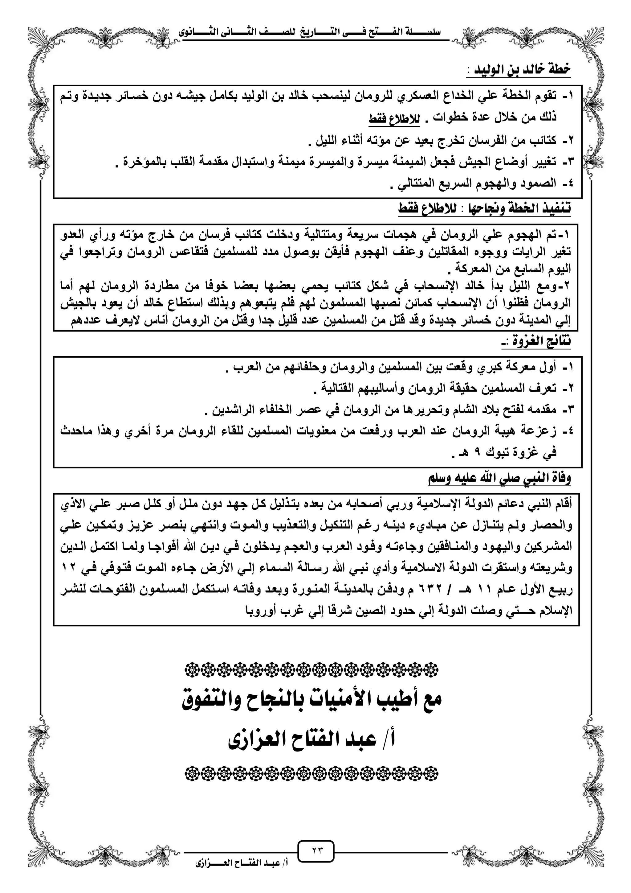 23
١ً‫ل‬‫ل‬‫ضًطللل‬‫ض‬ ‫ل‬‫ل‬‫ايفللل‬٢‫ل‬‫ل‬‫فللل‬‫زٜذ‬ ‫ل‬‫ل‬‫للل‬ ‫اي‬‫ل‬‫ل‬‫يًصللل‬٣ْٛ ‫ل‬‫ل‬‫ايجللل‬ ٢ْ ‫ل‬‫ل‬‫ايجللل‬
‫عب‬ /‫أ‬‫ل‬‫ايف‬ ‫د‬‫لل‬‫ايع‬ ‫ح‬‫لللل‬٣‫صاش‬
: ‫ايٛيٝد‬ ٔ‫ب‬ ‫يد‬ ‫خ‬ ١‫خط‬
1-‫ا‬ ‫بن‬ ‫خالد‬ ‫لٌنسحب‬ ‫للرومان‬ ‫العسكري‬ ‫الخداع‬ ً‫عل‬ ‫الخطة‬ ‫تقوم‬‫وتزم‬ ‫جدٌزدة‬ ‫خسزائر‬ ‫دون‬ ‫جٌشزه‬ ‫بكامزل‬ ‫لولٌد‬
‫خطوات‬ ‫عدة‬ ‫خالل‬ ‫من‬ ‫لك‬.‫فكط‬ ‫يالطالع‬
2-‫اللٌل‬ ‫مثناء‬ ‫ته‬ ‫م‬ ‫عن‬ ‫بعٌد‬ ‫تخرج‬ ‫الفرسان‬ ‫من‬ ‫كتائب‬.
3-‫خرة‬ ‫بالم‬ ‫القلب‬ ‫مقدمة‬ ‫واستبدال‬ ‫مٌمنة‬ ‫والمٌسرة‬ ‫مٌسرة‬ ‫المٌمنة‬ ‫فجعل‬ ‫الجٌش‬ ‫موضاع‬ ‫تؽٌٌر‬.
4-ً‫المتتال‬ ‫السرٌع‬ ‫والهجوم‬ ‫الصمود‬.
‫س‬ ‫ٚجن‬ ١‫ارتط‬ ‫تٓفٝر‬: ٗ‫فكط‬ ‫يالطالع‬
1-‫العدو‬ ‫ورمي‬ ‫ته‬ ‫م‬ ‫خارج‬ ‫من‬ ‫فرسان‬ ‫كتائب‬ ‫ودخلت‬ ‫ومتتالٌة‬ ‫سرٌعة‬ ‫هجمات‬ ً‫ف‬ ‫الرومان‬ ً‫عل‬ ‫الهجوم‬ ‫تم‬
ً‫ف‬ ‫وتراجعوا‬ ‫الرومان‬ ‫فتقاعس‬ ‫للمسلمٌن‬ ‫مدد‬ ‫بوصول‬ ‫فأٌقن‬ ‫الهجوم‬ ‫وعنؾ‬ ‫المقاتلٌن‬ ‫ووجوه‬ ‫الراٌات‬ ‫تؽٌر‬
. ‫المعركة‬ ‫من‬ ‫السابع‬ ‫الٌوم‬
2-‫ش‬ ً‫ف‬ ‫اينسحاب‬ ‫خالد‬ ‫بدم‬ ‫اللٌل‬ ‫ومع‬‫مما‬ ‫لهم‬ ‫الرومان‬ ‫مطاردة‬ ‫من‬ ‫خوفا‬ ‫بعضا‬ ‫بعضها‬ ً‫ٌحم‬ ‫كتائب‬ ‫كل‬
‫بالجٌش‬ ‫ٌعود‬ ‫من‬ ‫خالد‬ ‫استطاع‬ ‫لك‬ ‫وب‬ ‫ٌتبعوهم‬ ‫فلم‬ ‫لهم‬ ‫المسلمون‬ ‫نصبها‬ ‫كمائن‬ ‫اينسحاب‬ ‫من‬ ‫فظنوا‬ ‫الرومان‬
‫عددهم‬ ‫الٌعرؾ‬ ‫مناس‬ ‫الرومان‬ ‫من‬ ‫وقتل‬ ‫جدا‬ ‫قلٌل‬ ‫عدد‬ ‫المسلمٌن‬ ‫من‬ ‫قتل‬ ‫وقد‬ ‫جدٌدة‬ ‫خسائر‬ ‫دون‬ ‫المدٌنة‬ ً‫إل‬
‫اي‬ ‫٥ر‬ ْ: ٠ٚ‫غص‬-
1-‫العرب‬ ‫من‬ ‫وحلفائهم‬ ‫والرومان‬ ‫المسلمٌن‬ ‫بٌن‬ ‫وقعت‬ ‫كبري‬ ‫معركة‬ ‫مول‬.
2-‫القتالٌة‬ ‫ومسالٌبهم‬ ‫الرومان‬ ‫حقٌقة‬ ‫المسلمٌن‬ ‫تعرؾ‬.
3-‫الراشدٌن‬ ‫الخلفاء‬ ‫عصر‬ ً‫ف‬ ‫الرومان‬ ‫من‬ ‫وتحرٌرها‬ ‫الشام‬ ‫بالد‬ ‫لفتح‬ ‫مقدمه‬.
4-‫الرومان‬ ‫للقاء‬ ‫المسلمٌن‬ ‫معنوٌات‬ ‫من‬ ‫ورفعت‬ ‫العرب‬ ‫عند‬ ‫الرومان‬ ‫هٌبة‬ ‫زعزعة‬‫ماحدث‬ ‫ا‬ ‫وه‬ ‫مخري‬ ‫مرة‬
‫تبوك‬ ‫ؼزوة‬ ً‫ف‬5. ‫هـ‬
ًِ‫ٚض‬ ً٘ٝ‫ع‬ ‫اهلل‬ ًٞ‫ص‬ ‫ايٓيب‬ ٠ ‫ٚف‬
‫ي‬ ‫اال‬ ً‫علز‬ ‫صزبر‬ ‫كلزل‬ ‫مو‬ ‫ملزل‬ ‫دون‬ ‫جهزد‬ ‫كزل‬ ‫لٌل‬ ‫بتز‬ ‫بعده‬ ‫من‬ ‫مصحابه‬ ً‫ورب‬ ‫ايسالمٌة‬ ‫الدولة‬ ‫دعائم‬ ً‫النب‬ ‫مقام‬
ً‫علز‬ ‫وتمكزٌن‬ ‫عزٌزز‬ ‫بنصزر‬ ً‫وانتهز‬ ‫والمزوت‬ ‫ٌب‬ ‫والتعز‬ ‫التنكٌزل‬ ‫رؼزم‬ ‫دٌنزه‬ ‫مبزاديء‬ ‫عزن‬ ‫ٌتنزازل‬ ‫ولزم‬ ‫والحصار‬
‫زدٌن‬‫ز‬‫ال‬ ‫زل‬‫ز‬‫اكتم‬ ‫زا‬‫ز‬‫ولم‬ ‫زا‬‫ز‬‫مفواج‬ ‫هللا‬ ‫زن‬‫ز‬ٌ‫د‬ ً‫ز‬‫ز‬‫ف‬ ‫زدخلون‬‫ز‬ٌ ‫زم‬‫ز‬‫والعج‬ ‫زرب‬‫ز‬‫الع‬ ‫زود‬‫ز‬‫وف‬ ‫زه‬‫ز‬‫وجاءت‬ ‫زافقٌن‬‫ز‬‫والمن‬ ‫زود‬‫ز‬‫والٌه‬ ‫زركٌن‬‫ز‬‫المش‬
ً‫فز‬ ً‫فتزوف‬ ‫المزوت‬ ‫جزاءه‬ ‫األرض‬ ً‫إلز‬ ‫السزماء‬ ‫رسزالة‬ ‫هللا‬ ً‫نبز‬ ‫ومدي‬ ‫االسالمٌة‬ ‫الدولة‬ ‫واستقرت‬ ‫وشرٌعته‬12
‫زام‬‫ز‬‫ع‬ ‫األول‬ ‫زع‬‫ز‬ٌ‫رب‬11/ ‫زـ‬‫ز‬‫ه‬632‫زت‬‫ز‬‫اس‬ ‫زه‬‫ز‬‫وفات‬ ‫زد‬‫ز‬‫وبع‬ ‫زورة‬‫ز‬‫المن‬ ‫زة‬‫ز‬‫بالمدٌن‬ ‫زن‬‫ز‬‫ودف‬ ‫م‬‫زر‬‫ز‬‫لنش‬ ‫زات‬‫ز‬‫الفتوح‬ ‫زلمون‬‫ز‬‫المس‬ ‫كمل‬
‫موروبا‬ ‫ؼرب‬ ً‫إل‬ ‫شرقا‬ ‫الصٌن‬ ‫حدود‬ ً‫إل‬ ‫الدولة‬ ‫وصلت‬ ً‫حـــت‬ ‫ايسالم‬

‫فٛم‬ ‫ٚاي‬ ‫ح‬ ‫يٓذ‬ ‫ب‬ ‫ت‬ َٝٓ‫األ‬ ‫أطٝب‬ ‫َع‬
٣‫ايعصاش‬ ‫ح‬ ‫ايف‬ ‫عبد‬ /‫أ‬

 