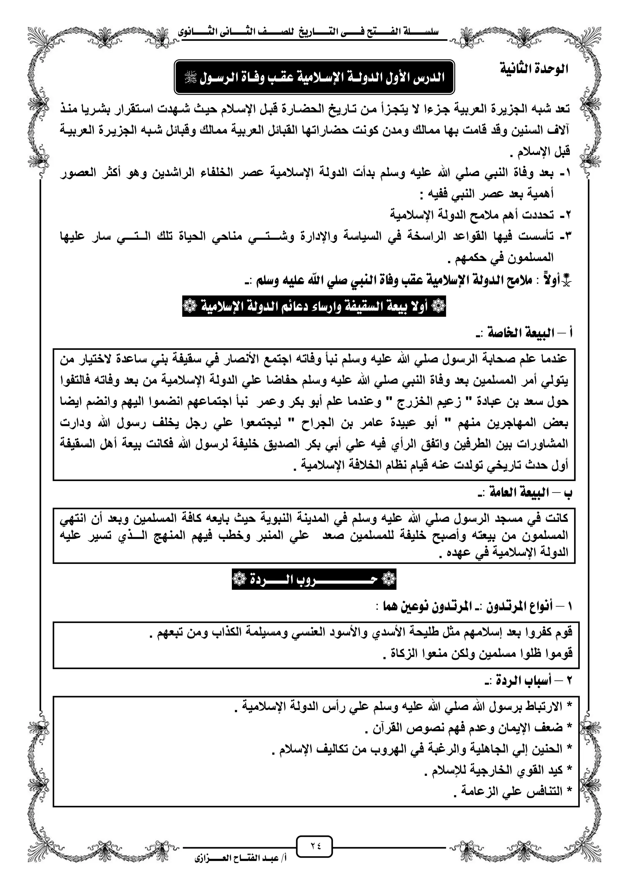 24
١ً‫ل‬‫ل‬‫ضًطللل‬‫ض‬ ‫ل‬‫ل‬‫ايفللل‬٢‫ل‬‫ل‬‫فللل‬‫زٜذ‬ ‫ل‬‫ل‬‫للل‬ ‫اي‬‫ل‬‫ل‬‫يًصللل‬٣ْٛ ‫ل‬‫ل‬‫ايجللل‬ ٢ْ ‫ل‬‫ل‬‫ايجللل‬
‫عب‬ /‫أ‬‫ل‬‫ايف‬ ‫د‬‫لل‬‫ايع‬ ‫ح‬‫لللل‬٣‫صاش‬
٠‫ايٛسد‬١ْٝ ‫ايج‬
‫قبز‬ ‫الحضزارة‬ ‫تزارٌح‬ ‫مزن‬ ‫ٌتجززم‬ ‫ال‬ ‫جززءا‬ ‫العربٌة‬ ‫الجزٌرة‬ ‫شبه‬ ‫تعد‬‫منز‬ ‫بشزرٌا‬ ‫اسزتقرار‬ ‫شزهدت‬ ‫حٌزث‬ ‫ايسزالم‬ ‫ل‬
‫العربٌزة‬ ‫الجزٌزرة‬ ‫شزبه‬ ‫وقبائل‬ ‫ممالك‬ ‫العربٌة‬ ‫القبائل‬ ‫حضاراتها‬ ‫كونت‬ ‫ومدن‬ ‫ممالك‬ ‫بها‬ ‫قامت‬ ‫وقد‬ ‫السنٌن‬ ‫آالؾ‬
. ‫ايسالم‬ ‫قبل‬
1-‫العصور‬ ‫مكثر‬ ‫وهو‬ ‫الراشدٌن‬ ‫الخلفاء‬ ‫عصر‬ ‫ايسالمٌة‬ ‫الدولة‬ ‫بدمت‬ ‫وسلم‬ ‫علٌه‬ ‫هللا‬ ً‫صل‬ ً‫النب‬ ‫وفاة‬ ‫بعد‬
‫عصر‬ ‫بعد‬ ‫مهمٌة‬: ‫ففٌه‬ ً‫النب‬
2-‫ايسالمٌة‬ ‫الدولة‬ ‫مالمح‬ ‫مهم‬ ‫تحددت‬
3-‫علٌها‬ ‫سار‬ ً‫الــتـــ‬ ‫تلك‬ ‫الحٌاة‬ ً‫مناح‬ ً‫وشـــتـــ‬ ‫وايدارة‬ ‫السٌاسة‬ ً‫ف‬ ‫الراسخة‬ ‫القواعد‬ ‫فٌها‬ ‫تأسست‬
. ‫حكمهم‬ ً‫ف‬ ‫المسلمون‬
: ًِ‫ٚض‬ ً٘ٝ‫ع‬ ‫اهلل‬ ًٞ‫ص‬ ‫ايٓيب‬ ٠ ‫ٚف‬ ‫عكب‬ ١َٝ‫اإلضال‬ ١‫ايدٚي‬ ‫َالَض‬ : :‫ال‬ٚ‫*أ‬-
‫أٚال‬‫ٚاز‬ ١‫ايطكٝف‬ ١‫بٝع‬١َٝ‫اإلضال‬ ١‫ايدٚي‬ ِ٥ ‫دع‬ ٤ ‫ض‬
‫أ‬–: ١‫ص‬ ‫ارت‬ ١‫ايبٝع‬-
‫من‬ ‫الختٌار‬ ‫ساعدة‬ ً‫بن‬ ‫سقٌفة‬ ً‫ف‬ ‫األنصار‬ ‫اجتمع‬ ‫وفاته‬ ‫نبأ‬ ‫وسلم‬ ‫علٌه‬ ‫هللا‬ ً‫صل‬ ‫الرسول‬ ‫صحابة‬ ‫علم‬ ‫عندما‬
‫فالتفوا‬ ‫وفاته‬ ‫بعد‬ ‫من‬ ‫ايسالمٌة‬ ‫الدولة‬ ً‫عل‬ ‫حفاضا‬ ‫وسلم‬ ‫علٌه‬ ‫هللا‬ ً‫صل‬ ً‫النب‬ ‫وفاة‬ ‫بعد‬ ‫المسلمٌن‬ ‫ممر‬ ً‫ٌتول‬
‫سعد‬ ‫حول‬‫اٌضا‬ ‫وانضم‬ ‫الٌهم‬ ‫انضموا‬ ‫اجتماعهم‬ ‫نبأ‬ ‫وعمر‬ ‫بكر‬ ‫مبو‬ ‫علم‬ ‫وعندما‬ " ‫الخزرج‬ ‫زعٌم‬ " ‫عبادة‬ ‫بن‬
‫ودارت‬ ‫هللا‬ ‫رسول‬ ‫ٌخلؾ‬ ‫رجل‬ ً‫عل‬ ‫لٌجتمعوا‬ " ‫الجرا‬ ‫بن‬ ‫عامر‬ ‫عبٌدة‬ ‫مبو‬ " ‫منهم‬ ‫المهاجرٌن‬ ‫بعض‬
‫بٌع‬ ‫فكانت‬ ‫هللا‬ ‫لرسول‬ ‫خلٌفة‬ ‫الصدٌق‬ ‫بكر‬ ً‫مب‬ ً‫عل‬ ‫فٌه‬ ‫الرمي‬ ‫واتفق‬ ‫الطرفٌن‬ ‫بٌن‬ ‫المشاورات‬‫السقٌفة‬ ‫مهل‬ ‫ة‬
. ‫ايسالمٌة‬ ‫الخالفة‬ ‫نظام‬ ‫قٌام‬ ‫عنه‬ ‫تولدت‬ ً‫تارٌخ‬ ‫حدث‬ ‫مول‬
‫ب‬–: ١َ ‫ايع‬ ١‫ايبٝع‬-
ً‫انته‬ ‫من‬ ‫وبعد‬ ‫المسلمٌن‬ ‫كافة‬ ‫باٌعه‬ ‫حٌث‬ ‫النبوٌة‬ ‫المدٌنة‬ ً‫ف‬ ‫وسلم‬ ‫علٌه‬ ‫هللا‬ ً‫صل‬ ‫الرسول‬ ‫مسجد‬ ً‫ف‬ ‫كانت‬
‫الم‬ ‫فٌهم‬ ‫وخطب‬ ‫المنبر‬ ً‫عل‬ ‫صعد‬ ‫للمسلمٌن‬ ‫خلٌفة‬ ‫ومصبح‬ ‫بٌعته‬ ‫من‬ ‫المسلمون‬‫علٌه‬ ‫تسٌر‬ ‫ي‬ ‫الـــ‬ ‫نه‬
. ‫عهده‬ ً‫ف‬ ‫ايسالمٌة‬ ‫الدولة‬
٠‫ايللللسد‬ ‫سللللللللللللسٚب‬
1–: ٕٚ‫املستد‬ ‫أْٛاع‬-: ُٖ ‫ْٛعني‬ ٕٚ‫املستد‬
. ‫تبعهم‬ ‫ومن‬ ‫اب‬ ‫الك‬ ‫ومسٌلمة‬ ً‫العنس‬ ‫واألسود‬ ‫األسدي‬ ‫طلٌحة‬ ‫مثل‬ ‫إسالمهم‬ ‫بعد‬ ‫كفروا‬ ‫قوم‬
‫الزكاة‬ ‫منعوا‬ ‫ولكن‬ ‫مسلمٌن‬ ‫ظلوا‬ ‫قوموا‬.
2–‫ا‬ ‫ب‬ ‫أضب‬: ٠‫يسد‬-
*‫ايسالمٌة‬ ‫الدولة‬ ‫رمس‬ ً‫عل‬ ‫وسلم‬ ‫علٌه‬ ‫هللا‬ ً‫صل‬ ‫هللا‬ ‫برسول‬ ‫االرتباط‬.
*‫القرآن‬ ‫نصوص‬ ‫فهم‬ ‫وعدم‬ ‫ايٌمان‬ ‫ضعؾ‬.
*‫ايسالم‬ ‫تكالٌؾ‬ ‫من‬ ‫الهروب‬ ً‫ف‬ ‫والرؼبة‬ ‫الجاهلٌة‬ ً‫إل‬ ‫الحنٌن‬.
*‫لإلسالم‬ ‫الخارجٌة‬ ‫القوي‬ ‫كٌد‬.
*‫الزعامة‬ ً‫عل‬ ‫التنافس‬.
ٍٚ‫األ‬ ‫ايدزع‬١‫ايدٚيل‬١َٝ‫اإلضلال‬‫عكلب‬٠ ‫ٚفل‬ٍٛ‫ايسضل‬
 