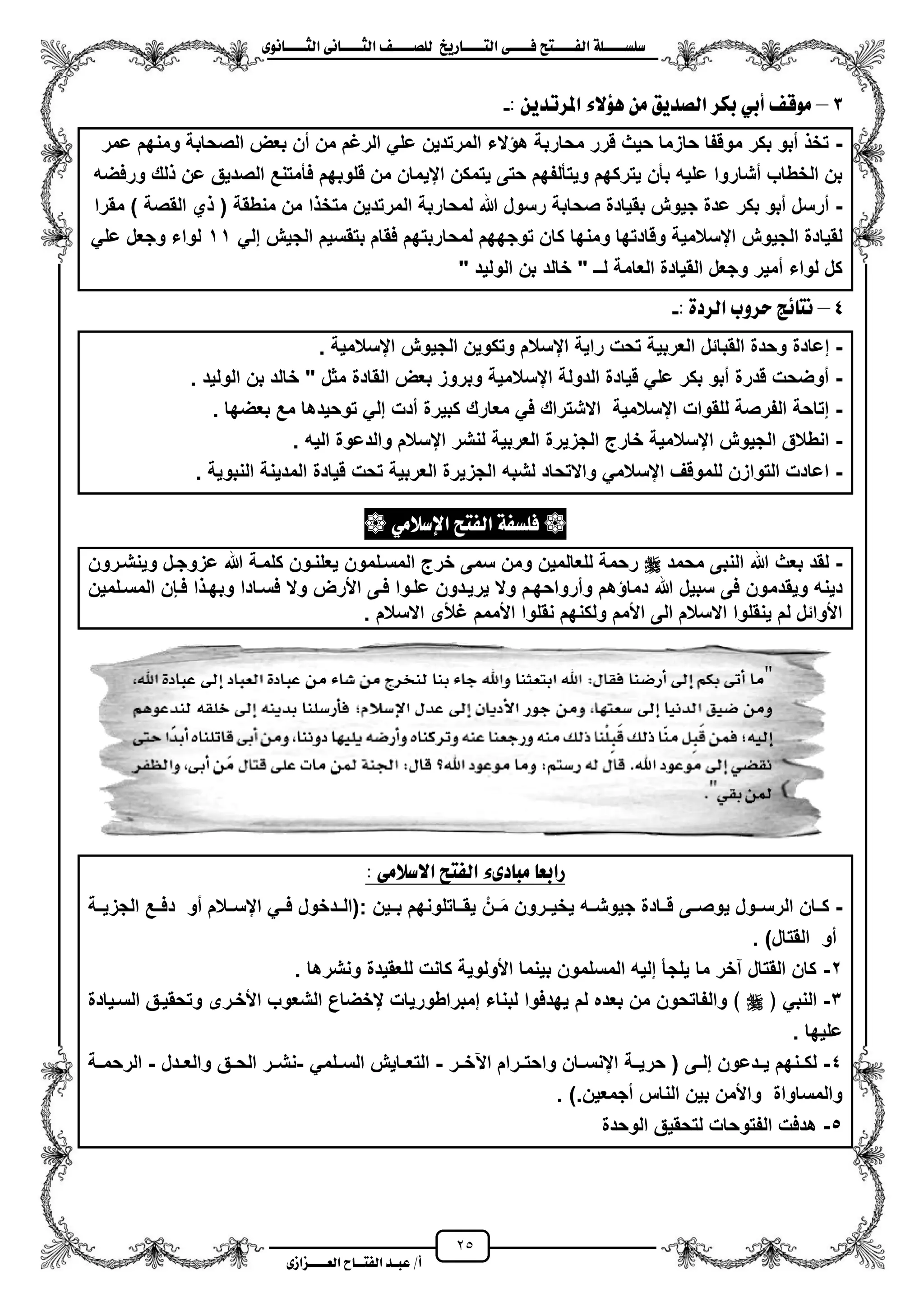 25
١ً‫ل‬‫ل‬‫ضًطللل‬‫ض‬ ‫ل‬‫ل‬‫ايفللل‬٢‫ل‬‫ل‬‫فللل‬‫زٜذ‬ ‫ل‬‫ل‬‫للل‬ ‫اي‬‫ل‬‫ل‬‫يًصللل‬٣ْٛ ‫ل‬‫ل‬‫ايجللل‬ ٢ْ ‫ل‬‫ل‬‫ايجللل‬
‫عب‬ /‫أ‬‫ل‬‫ايف‬ ‫د‬‫لل‬‫ايع‬ ‫ح‬‫لللل‬٣‫صاش‬
3–ٖ َٔ ‫ايصدٜل‬ ‫بهس‬ ٞ‫أب‬ ‫َٛق‬: ٜٔ‫املستد‬ ٤‫ؤال‬-
-‫عمر‬ ‫ومنهم‬ ‫الصحابة‬ ‫بعض‬ ‫من‬ ‫من‬ ‫الرؼم‬ ً‫عل‬ ‫المرتدٌن‬ ‫الء‬ ‫ه‬ ‫محاربة‬ ‫قرر‬ ‫حٌث‬ ‫حازما‬ ‫موقفا‬ ‫بكر‬ ‫مبو‬ ‫تخ‬
‫قلو‬ ‫من‬ ‫ايٌمان‬ ‫ٌتمكن‬ ‫حتى‬ ‫وٌتألفهم‬ ‫ٌتركهم‬ ‫بأن‬ ‫علٌه‬ ‫مشاروا‬ ‫الخطاب‬ ‫بن‬‫ورفضه‬ ‫لك‬ ‫عن‬ ‫الصدٌق‬ ‫فأمتنع‬ ‫بهم‬
-‫هللا‬ ‫رسول‬ ‫صحابة‬ ‫بقٌادة‬ ‫جٌوش‬ ‫عدة‬ ‫بكر‬ ‫مبو‬ ‫مرسل‬‫منطقة‬ ‫من‬ ‫ا‬ ‫متخ‬ ‫المرتدٌن‬ ‫لمحاربة‬‫مقرا‬ ) ‫القصة‬ ‫ي‬ (
‫كا‬ ‫ومنها‬ ‫وقادتها‬ ‫ايسالمٌة‬ ‫الجٌوش‬ ‫لقٌادة‬ٌ‫بتقس‬ ‫فقام‬ ‫لمحاربتهم‬ ‫توجههم‬ ‫ن‬‫م‬ً‫إل‬ ‫الجٌش‬11ً‫عل‬ ‫وجعل‬ ‫لواء‬
" ‫الولٌد‬ ‫بن‬ ‫خالد‬ " ‫لــ‬ ‫العامة‬ ‫القٌادة‬ ‫وجعل‬ ‫ممٌر‬ ‫لواء‬ ‫كل‬
4–: ٠‫ايسد‬ ‫سسٚب‬ ‫٥ر‬ ْ-
-ٌ‫العرب‬ ‫القبائل‬ ‫وحدة‬ ‫إعادة‬‫ايسالمٌة‬ ‫الجٌوش‬ ‫وتكوٌن‬ ‫ايسالم‬ ‫راٌة‬ ‫تحت‬ ‫ة‬.
-‫الولٌد‬ ‫بن‬ ‫خالد‬ " ‫مثل‬ ‫القادة‬ ‫بعض‬ ‫وبروز‬ ‫ايسالمٌة‬ ‫الدولة‬ ‫قٌادة‬ ً‫عل‬ ‫بكر‬ ‫مبو‬ ‫قدرة‬ ‫موضحت‬.
-‫بعضها‬ ‫مع‬ ‫توحٌدها‬ ً‫إل‬ ‫مدت‬ ‫كبٌرة‬ ‫معارك‬ ً‫ف‬ ‫االشتراك‬ ‫ايسالمٌة‬ ‫للقوات‬ ‫الفرصة‬ ‫إتاحة‬.
-‫الجزٌرة‬ ‫خارج‬ ‫ايسالمٌة‬ ‫الجٌوش‬ ‫انطالق‬. ‫الٌه‬ ‫والدعوة‬ ‫ايسالم‬ ‫لنشر‬ ‫العربٌة‬
-. ‫النبوٌة‬ ‫المدٌنة‬ ‫قٌادة‬ ‫تحت‬ ‫العربٌة‬ ‫الجزٌرة‬ ‫لشبه‬ ‫واالتحاد‬ ً‫ايسالم‬ ‫للموقؾ‬ ‫التوازن‬ ‫اعادت‬
َٞ‫اإلضال‬ ‫ض‬ ‫ايف‬ ١‫فًطف‬
-‫محمد‬ ‫النبى‬ ‫هللا‬ ‫بعث‬ ‫لقد‬‫وٌنشزرون‬ ‫عزوجزل‬ ‫هللا‬ ‫كلمزة‬ ‫ٌعلنزون‬ ‫المسزلمون‬ ‫خرج‬ ‫سمى‬ ‫ومن‬ ‫للعالمٌن‬ ‫رحمة‬
‫وٌقدم‬ ‫دٌنه‬‫المسزلمٌن‬ ‫فزبن‬ ‫ا‬ ‫وبهز‬ ‫فسزادا‬ ‫وال‬ ‫األرض‬ ‫فزى‬ ‫علزوا‬ ‫ٌرٌزدون‬ ‫وال‬ ‫ومرواحهزم‬ ‫هم‬ ‫دما‬ ‫هللا‬ ‫سبٌل‬ ‫فى‬ ‫ون‬
. ‫االسالم‬ ‫ؼألى‬ ‫األممم‬ ‫نقلوا‬ ‫ولكنهم‬ ‫األمم‬ ‫الى‬ ‫االسالم‬ ‫ٌنقلوا‬ ‫لم‬ ‫األوائل‬
: ٢َ‫االضال‬ ‫ض‬ ‫ايف‬ ٤٣‫د‬ ‫َب‬ ‫زابع‬
-‫:(الزز‬ ‫بززٌن‬ ‫ٌقززاتلونهم‬ ‫ززنن‬‫م‬‫م‬ ‫ٌخٌززرون‬ ‫جٌوشززه‬ ‫قززادة‬ ‫ٌوصززى‬ ‫الرسززول‬ ‫كززان‬‫الجزٌززة‬ ‫دفززع‬ ‫مو‬ ‫ايسززالم‬ ً‫فزز‬ ‫دخول‬
)‫القتال‬ ‫مو‬.
2-‫ونشرها‬ ‫للعقٌدة‬ ‫كانت‬ ‫األولوٌة‬ ‫بٌنما‬ ‫المسلمون‬ ‫إلٌه‬ ‫ٌلجأ‬ ‫ما‬ ‫آخر‬ ‫القتال‬ ‫كان‬.
3-﴿ ً‫النب‬‫السزٌادة‬ ‫وتحقٌزق‬ ‫األخزرى‬ ‫الشعوب‬ ‫يخضاع‬ ‫إمبراطورٌات‬ ‫لبناء‬ ‫ٌهدفوا‬ ‫لم‬ ‫بعده‬ ‫من‬ ‫والفاتحون‬ ﴾
‫علٌها‬.
4-‫حرٌززة‬ ( ‫زى‬‫ز‬‫إل‬ ‫زدعون‬‫ز‬ٌ ‫زنهم‬‫ز‬‫لك‬‫اعخززر‬ ‫زرام‬‫ز‬‫واحت‬ ‫زان‬‫ز‬‫اينس‬-ً‫زلم‬‫ز‬‫الس‬ ‫زاٌش‬‫ز‬‫التع‬-‫زدل‬‫ز‬‫والع‬ ‫زق‬‫ز‬‫الح‬ ‫نشززر‬-‫الرحمززة‬
).‫مجمعٌن‬ ‫الناس‬ ‫بٌن‬ ‫واألمن‬ ‫والمساواة‬.
5-‫الوحدة‬ ‫لتحقٌق‬ ‫الفتوحات‬ ‫هدفت‬
 