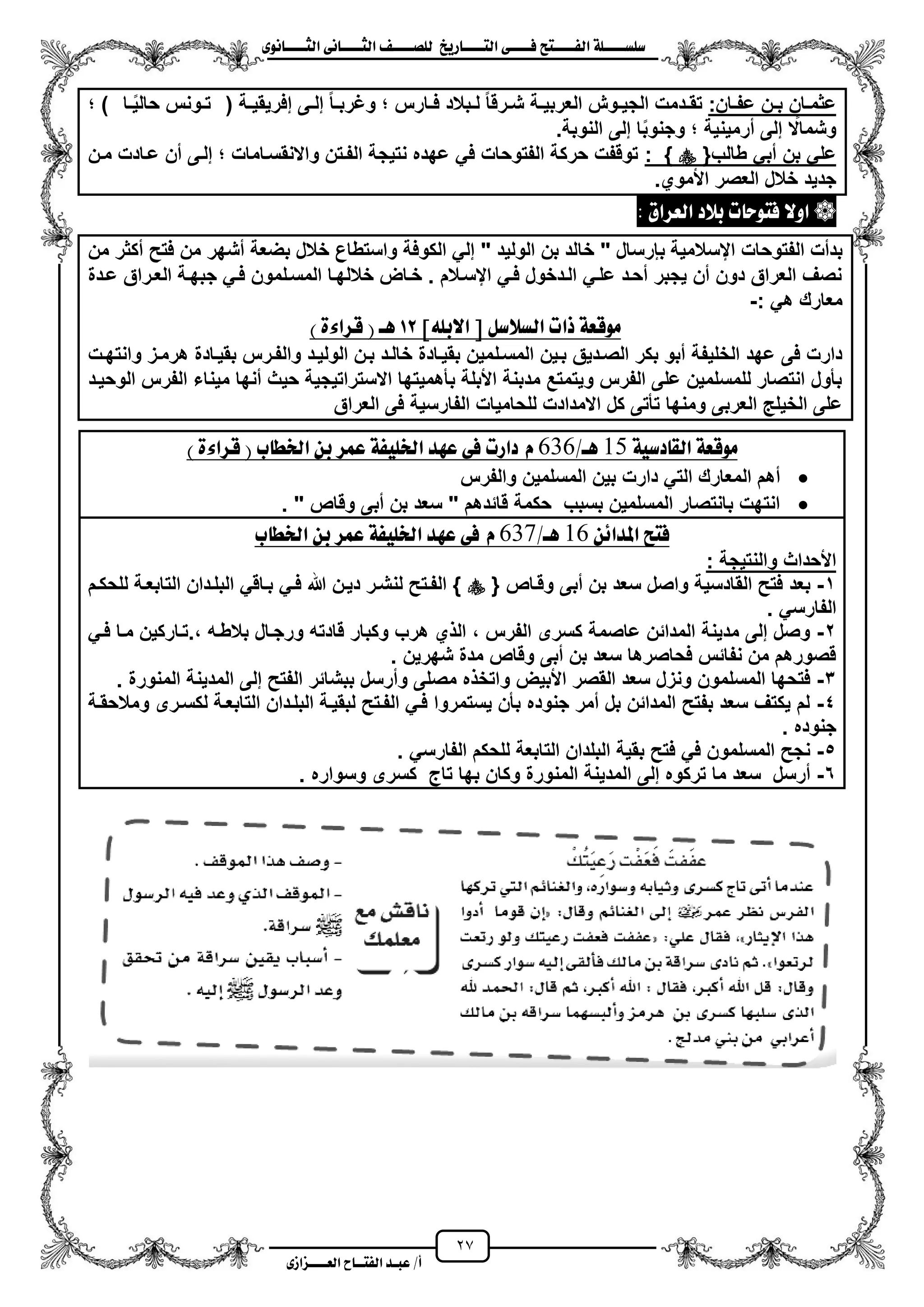 27
١ً‫ل‬‫ل‬‫ضًطللل‬‫ض‬ ‫ل‬‫ل‬‫ايفللل‬٢‫ل‬‫ل‬‫فللل‬‫زٜذ‬ ‫ل‬‫ل‬‫للل‬ ‫اي‬‫ل‬‫ل‬‫يًصللل‬٣ْٛ ‫ل‬‫ل‬‫ايجللل‬ ٢ْ ‫ل‬‫ل‬‫ايجللل‬
‫عب‬ /‫أ‬‫ل‬‫ايف‬ ‫د‬‫لل‬‫ايع‬ ‫ح‬‫لللل‬٣‫صاش‬
:‫زان‬‫ز‬‫عف‬ ‫زن‬‫ز‬‫ب‬ ‫زان‬‫ز‬‫عثم‬‫زة‬‫ز‬ٌ‫إفرٌق‬ ‫زى‬‫ز‬‫إل‬ ‫زا‬‫ز‬‫وؼرب‬ ‫زارس‬‫ز‬‫ف‬ ‫زبالد‬‫ز‬‫ل‬ ‫زرقا‬‫ز‬‫ش‬ ‫زة‬‫ز‬ٌ‫العرب‬ ‫زوش‬‫ز‬ٌ‫الج‬ ‫زدمت‬‫ز‬‫تق‬)‫زا‬‫ز‬ٌ‫حال‬ ‫زونس‬‫ز‬‫ت‬(
.‫النوبة‬ ‫إلى‬ ‫ا‬‫وجنوب‬ ‫مرمٌنٌة‬ ‫إلى‬ ‫وشماال‬
{‫طالب‬ ً‫مب‬ ‫بن‬ ً‫عل‬: }‫مزن‬ ‫عزادت‬ ‫من‬ ‫إلزى‬ ‫واالنقسزامات‬ ‫الفزتن‬ ‫نتٌجة‬ ‫عهده‬ ً‫ف‬ ‫الفتوحات‬ ‫حركة‬ ‫توقفت‬
.‫األموي‬ ‫العصر‬ ‫خالل‬ ‫جدٌد‬
‫ايعسام‬ ‫بالد‬ ‫ت‬ ‫ٛس‬ ‫ف‬ ‫اٚال‬:
‫خا‬ " ‫ببرسال‬ ‫ايسالمٌة‬ ‫الفتوحات‬ ‫بدمت‬‫من‬ ‫مكثر‬ ‫فتح‬ ‫من‬ ‫مشهر‬ ‫بضعة‬ ‫خالل‬ ‫واستطاع‬ ‫الكوفة‬ ً‫إل‬ " ‫الولٌد‬ ‫بن‬ ‫لد‬
‫عزدة‬ ‫العزراق‬ ‫جبهزة‬ ً‫فز‬ ‫المسزلمون‬ ‫خاللهزا‬ ‫خزاض‬ . ‫ايسزالم‬ ً‫فز‬ ‫الزدخول‬ ً‫علز‬ ‫محزد‬ ‫ٌجبر‬ ‫من‬ ‫دون‬ ‫العراق‬ ‫نصؾ‬
: ً‫ه‬ ‫معارك‬-
‫االبً٘ص‬ ‫ط‬ ٌ‫ايطالض‬ ‫ذات‬ ١‫َٛقع‬12‫ٖل‬) ٠٤‫قسا‬ (
‫المسزل‬ ‫بزٌن‬ ‫الصزدٌق‬ ‫بكر‬ ‫مبو‬ ‫الخلٌفة‬ ‫عهد‬ ‫فى‬ ‫دارت‬‫وانتهزت‬ ‫هرمزز‬ ‫بقٌزادة‬ ‫والفزرس‬ ‫الولٌزد‬ ‫بزن‬ ‫خالزد‬ ‫بقٌزادة‬ ‫مٌن‬
‫الوحٌزد‬ ‫الفرس‬ ‫مٌناء‬ ‫منها‬ ‫حٌث‬ ‫االستراتٌجٌة‬ ‫بأهمٌتها‬ ‫األبلة‬ ‫مدبنة‬ ‫وٌتمتع‬ ‫الفرس‬ ‫على‬ ‫للمسلمٌن‬ ‫انتصار‬ ‫بأول‬
‫العراق‬ ‫فى‬ ‫الفارسٌة‬ ‫للحامٌات‬ ‫االمدادت‬ ‫كل‬ ‫تأتى‬ ‫ومنها‬ ‫العربى‬ ‫الخٌل‬ ‫على‬
١‫َٛقع‬١ٝ‫دض‬ ‫ايك‬51‫ٖل‬/636ّ‫دازت‬‫ب‬ ‫ارتط‬ ٔ‫ب‬ ‫عُس‬ ١‫ارتًٝف‬ ‫عٗد‬ ٢‫ف‬) ٠٤‫قسا‬ (
‫والفرس‬ ‫المسلمٌن‬ ‫بٌن‬ ‫دارت‬ ً‫الت‬ ‫المعارك‬ ‫مهم‬
" ‫وقاص‬ ‫مبى‬ ‫بن‬ ‫سعد‬ " ‫قائدهم‬ ‫حكمة‬ ‫بسبب‬ ‫المسلمٌن‬ ‫بانتصار‬ ‫انتهت‬.
‫ض‬ ‫ف‬ٔ٥‫املدا‬56‫ٖل‬/636ّ‫ب‬ ‫ارتط‬ ٔ‫ب‬ ‫عُس‬ ١‫ارتًٝف‬ ‫عٗد‬ ٢‫ف‬
: ‫والنتٌجة‬ ‫األحداث‬
1-‫مبى‬ ‫بن‬ ‫سعد‬ ‫واصل‬ ‫القادسٌة‬ ‫فتح‬ ‫بعد‬{ ‫وقزاص‬‫للحكزم‬ ‫التابعزة‬ ‫البلزدان‬ ً‫بزاق‬ ً‫فز‬ ‫هللا‬ ‫دٌزن‬ ‫لنشزر‬ ‫الفزتح‬ }
ً‫الفارس‬.
2-‫بالطزه‬ ‫ورجزال‬ ‫قادته‬ ‫وكبار‬ ‫هرب‬ ‫ي‬ ‫ال‬ ، ‫الفرس‬ ‫كسرى‬ ‫عاصمة‬ ‫المدائن‬ ‫مدٌنة‬ ‫إلى‬ ‫وصل‬.،ً‫فز‬ ‫مزا‬ ‫تزاركٌن‬
‫شهرٌن‬ ‫مدة‬ ‫وقاص‬ ‫مبى‬ ‫بن‬ ‫سعد‬ ‫فحاصرها‬ ‫نفائس‬ ‫من‬ ‫قصورهم‬.
3-‫و‬ ‫األبٌض‬ ‫القصر‬ ‫سعد‬ ‫ونزل‬ ‫المسلمون‬ ‫فتحها‬. ‫المنورة‬ ‫المدٌنة‬ ‫إلى‬ ‫الفتح‬ ‫ببشائر‬ ‫ومرسل‬ ‫مصلى‬ ‫ه‬ ‫اتخ‬
4-‫ومالحقزة‬ ‫لكسزرى‬ ‫التابعزة‬ ‫البلزدان‬ ‫لبقٌزة‬ ‫الفزتح‬ ً‫فز‬ ‫ٌستمروا‬ ‫بأن‬ ‫جنوده‬ ‫ممر‬ ‫بل‬ ‫المدائن‬ ‫بفتح‬ ‫سعد‬ ‫ٌكتؾ‬ ‫لم‬
‫جنوده‬.
5-ً‫الفارس‬ ‫للحكم‬ ‫التابعة‬ ‫البلدان‬ ‫بقٌة‬ ‫فتح‬ ً‫ف‬ ‫المسلمون‬ ‫نجح‬.
6-‫المن‬ ‫المدٌنة‬ ‫إلى‬ ‫تركوه‬ ‫ما‬ ‫سعد‬ ‫مرسل‬‫وسواره‬ ‫كسرى‬ ‫تاج‬ ‫بها‬ ‫وكان‬ ‫ورة‬.
 