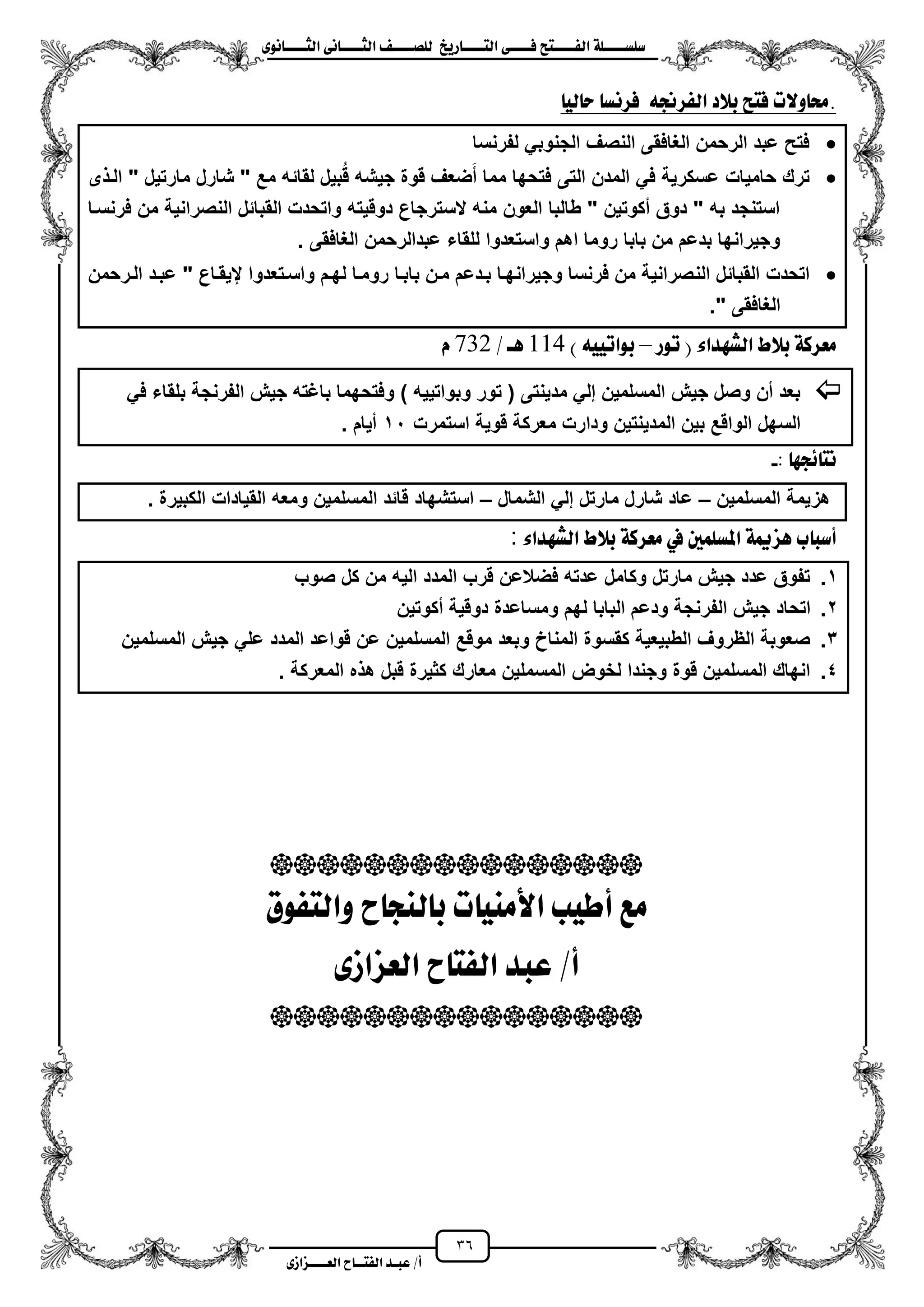 36
١ً‫ل‬‫ل‬‫ضًطللل‬‫ض‬ ‫ل‬‫ل‬‫ايفللل‬٢‫ل‬‫ل‬‫فللل‬‫زٜذ‬ ‫ل‬‫ل‬‫للل‬ ‫اي‬‫ل‬‫ل‬‫يًصللل‬٣ْٛ ‫ل‬‫ل‬‫ايجللل‬ ٢ْ ‫ل‬‫ل‬‫ايجللل‬
‫عب‬ /‫أ‬‫ل‬‫ايف‬ ‫د‬‫لل‬‫ايع‬ ‫ح‬‫لللل‬٣‫صاش‬
ٝ‫ي‬ ‫س‬ ‫فسْط‬ ٘‫ايفسجن‬ ‫بالد‬ ‫ض‬ ‫ف‬ ‫ٚالت‬ ‫.ست‬
‫لفرنسا‬ ً‫الجنوب‬ ‫النصؾ‬ ‫الؽافقى‬ ‫الرحمن‬ ‫عبد‬ ‫فتح‬
‫حامٌات‬ ‫ترك‬‫مارت‬ ‫شارل‬ " ‫مع‬ ‫لقائه‬ ‫بٌل‬‫ق‬ ‫جٌشه‬ ‫قوة‬ ‫ضعؾ‬‫م‬‫م‬ ‫مما‬ ‫فتحها‬ ‫التى‬ ‫المدن‬ ً‫ف‬ ‫عسكرٌة‬ٌ" ‫ل‬‫ى‬ ‫الز‬
‫فرنسزا‬ ‫من‬ ‫النصرانٌة‬ ‫القبائل‬ ‫واتحدت‬ ‫دوقٌته‬ ‫السترجاع‬ ‫منه‬ ‫العون‬ ‫طالبا‬ " ‫مكوتٌن‬ ‫دوق‬ " ‫به‬ ‫استنجد‬
. ‫الؽافقى‬ ‫عبدالرحمن‬ ‫للقاء‬ ‫واستعدوا‬ ‫اهم‬ ‫روما‬ ‫بابا‬ ‫من‬ ‫بدعم‬ ‫وجٌرانها‬
‫الن‬ ‫القبائل‬ ‫اتحدت‬‫الزرحمن‬ ‫عبزد‬ " ‫يٌقزاع‬ ‫واسزتعدوا‬ ‫لهزم‬ ‫رومزا‬ ‫بابزا‬ ‫مزن‬ ‫بزدعم‬ ‫وجٌرانهزا‬ ‫فرنسا‬ ‫من‬ ‫صرانٌة‬
." ‫الؽافقى‬
‫تٛز‬ ( ٤‫ايػٗدا‬ ‫بالط‬ ١‫َعسن‬–) ٘ٝٝ‫بٛات‬551/ ‫ٖل‬637ّ
ً‫ف‬ ‫بلقاء‬ ‫الفرنجة‬ ‫جٌش‬ ‫باؼته‬ ‫وفتحهما‬ ) ‫وبواتٌٌه‬ ‫تور‬ ( ‫مدٌنتى‬ ً‫إل‬ ‫المسلمٌن‬ ‫جٌش‬ ‫وصل‬ ‫من‬ ‫بعد‬
‫ودا‬ ‫المدٌنتٌن‬ ‫بٌن‬ ‫الواقع‬ ‫السهل‬‫استمرت‬ ‫قوٌة‬ ‫معركة‬ ‫رت‬11. ‫مٌام‬
: ٗ‫٥ذ‬ ْ-
‫المسلمٌن‬ ‫هزٌمة‬–‫الشمال‬ ً‫إل‬ ‫مارتل‬ ‫شارل‬ ‫عاد‬–. ‫الكبٌرة‬ ‫القٌادات‬ ‫ومعه‬ ‫المسلمٌن‬ ‫قائد‬ ‫استشهاد‬
‫ب‬ ‫أضب‬١‫ٖصمي‬‫املطًُني‬‫يف‬١‫َعسن‬‫بالط‬٤‫ايػٗدا‬:
1.‫صوب‬ ‫كل‬ ‫من‬ ‫الٌه‬ ‫المدد‬ ‫قرب‬ ‫فضالعن‬ ‫عدته‬ ‫وكامل‬ ‫مارتل‬ ‫جٌش‬ ‫عدد‬ ‫تفوق‬
2.‫الف‬ ‫جٌش‬ ‫اتحاد‬‫مكوتٌن‬ ‫دوقٌة‬ ‫ومساعدة‬ ‫لهم‬ ‫البابا‬ ‫ودعم‬ ‫رنجة‬
3.‫المسلمٌن‬ ‫جٌش‬ ً‫عل‬ ‫المدد‬ ‫قواعد‬ ‫عن‬ ‫المسلمٌن‬ ‫موقع‬ ‫وبعد‬ ‫المناخ‬ ‫كقسوة‬ ‫الطبٌعٌة‬ ‫الظروؾ‬ ‫صعوبة‬
4.. ‫المعركة‬ ‫ه‬ ‫ه‬ ‫قبل‬ ‫كثٌرة‬ ‫معارك‬ ‫المسملٌن‬ ‫لخوض‬ ‫وجندا‬ ‫قوة‬ ‫المسلمٌن‬ ‫انهاك‬

‫فٛم‬ ‫ٚاي‬ ‫ح‬ ‫يٓذ‬ ‫ب‬ ‫ت‬ َٝٓ‫األ‬ ‫أطٝب‬ ‫َع‬
/‫أ‬٣‫ايعصاش‬ ‫ح‬ ‫ايف‬ ‫عبد‬

 