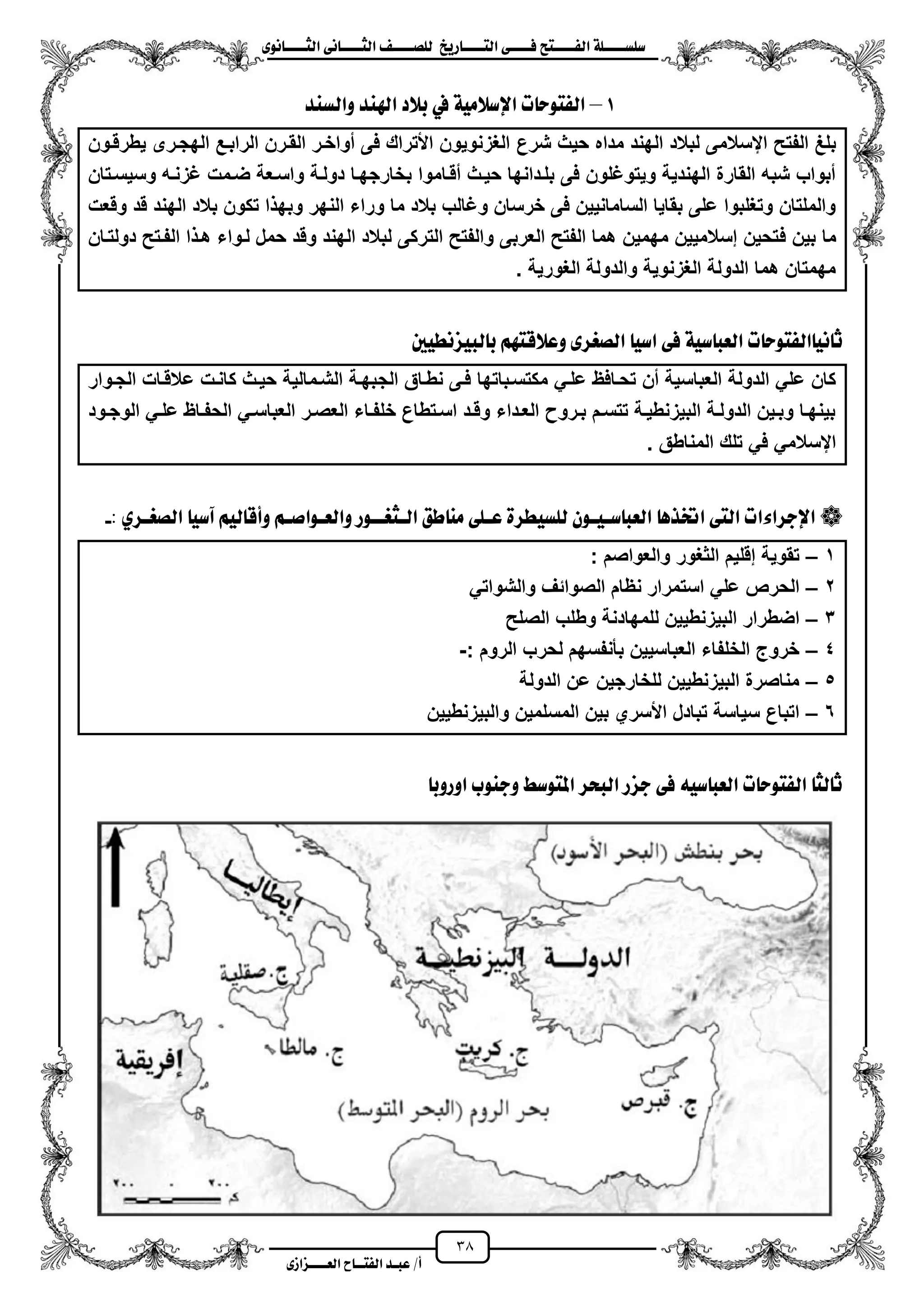 38
١ً‫ل‬‫ل‬‫ضًطللل‬‫ض‬ ‫ل‬‫ل‬‫ايفللل‬٢‫ل‬‫ل‬‫فللل‬‫زٜذ‬ ‫ل‬‫ل‬‫للل‬ ‫اي‬‫ل‬‫ل‬‫يًصللل‬٣ْٛ ‫ل‬‫ل‬‫ايجللل‬ ٢ْ ‫ل‬‫ل‬‫ايجللل‬
‫عب‬ /‫أ‬‫ل‬‫ايف‬ ‫د‬‫لل‬‫ايع‬ ‫ح‬‫لللل‬٣‫صاش‬
1–‫ٚايطٓد‬ ‫اهلٓد‬ ‫بالد‬ ‫يف‬ ١َٝ‫اإلضال‬ ‫ت‬ ‫ٛس‬ ‫ايف‬
‫شرع‬ ‫حٌث‬ ‫مداه‬ ‫الهند‬ ‫لبالد‬ ‫ايسالمى‬ ‫الفتح‬ ‫بلػ‬‫ٌطرقزون‬ ‫الهجزرى‬ ‫الرابزع‬ ‫القزرن‬ ‫مواخزر‬ ‫فى‬ ‫األتراك‬ ‫الؽزنوٌون‬
‫وسٌسزتان‬ ‫ؼزنزه‬ ‫ضزمت‬ ‫واسزعة‬ ‫دولزة‬ ‫بخارجهزا‬ ‫مقزاموا‬ ‫حٌزث‬ ‫بلزدانها‬ ‫فى‬ ‫وٌتوؼلون‬ ‫الهندٌة‬ ‫القارة‬ ‫شبه‬ ‫مبواب‬
‫وقعت‬ ‫قد‬ ‫الهند‬ ‫بالد‬ ‫تكون‬ ‫ا‬ ‫وبه‬ ‫النهر‬ ‫وراء‬ ‫ما‬ ‫بالد‬ ‫وؼالب‬ ‫خرسان‬ ‫فى‬ ‫السامانٌٌن‬ ‫بقاٌا‬ ‫على‬ ‫وتؽلبوا‬ ‫والملتان‬
‫ف‬ ‫بٌن‬ ‫ما‬‫دولتزان‬ ‫الفزتح‬ ‫ا‬ ‫هز‬ ‫لزواء‬ ‫حمل‬ ‫وقد‬ ‫الهند‬ ‫لبالد‬ ‫التركى‬ ‫والفتح‬ ‫العربى‬ ‫الفتح‬ ‫هما‬ ‫مهمٌن‬ ‫إسالمٌٌن‬ ‫تحٌن‬
. ‫الؽورٌة‬ ‫والدولة‬ ‫الؽزنوٌة‬ ‫الدولة‬ ‫هما‬ ‫مهمتان‬
‫ت‬ ‫ٛس‬ ‫ايف‬ ْٝ ‫ث‬١ٝ‫ض‬ ‫ايعب‬‫ايص‬ ٝ‫اض‬ ٢‫ف‬‫غ‬‫يبٝصْطٝني‬ ‫ب‬ ِٗ ‫ٚعالق‬ ٣‫س‬
‫الج‬ ‫نطزاق‬ ‫فزى‬ ‫مكتسزباتها‬ ً‫علز‬ ‫تحزافظ‬ ‫من‬ ‫العباسٌة‬ ‫الدولة‬ ً‫عل‬ ‫كان‬‫الجزوار‬ ‫عالقزات‬ ‫كانزت‬ ‫حٌزث‬ ‫الشزمالٌة‬ ‫بهزة‬
‫زود‬‫ز‬‫الوج‬ ً‫ز‬‫ز‬‫عل‬ ‫زاظ‬‫ز‬‫الحف‬ ً‫ز‬‫ز‬‫العباس‬ ‫زر‬‫ز‬‫العص‬ ‫زاء‬‫ز‬‫خلف‬ ‫زتطاع‬‫ز‬‫اس‬ ‫زد‬‫ز‬‫وق‬ ‫زداء‬‫ز‬‫الع‬ ‫زرو‬‫ز‬‫ب‬ ‫زم‬‫ز‬‫تتس‬ ‫زة‬‫ز‬ٌ‫البٌزنط‬ ‫زة‬‫ز‬‫الدول‬ ‫زٌن‬‫ز‬‫وب‬ ‫زا‬‫ز‬‫بٌنه‬
. ‫المناطق‬ ‫تلك‬ ً‫ف‬ ً‫ايسالم‬
: ٟ‫ايصغلس‬ ٝ‫آض‬ ِٝ‫ي‬ ‫ٚأق‬ ِ‫ٚايعلٛاصل‬ ‫ايلجغللٛز‬ ‫طل‬ َٓ ٢ً‫عل‬ ٠‫يًطٝطس‬ ٕٛ‫ضلٝل‬ ‫ايعب‬ ٖ‫اختر‬ ٢ ‫اي‬ ‫اإلدسا٤ات‬-
1–‫والعواصم‬ ‫الثؽور‬ ‫إقلٌم‬ ‫تقوٌة‬:
2–ً‫والشوات‬ ‫الصوائؾ‬ ‫نظام‬ ‫استمرار‬ ً‫عل‬ ‫الحرص‬
3–‫الصلح‬ ‫وطلب‬ ‫للمهادنة‬ ‫البٌزنطٌٌن‬ ‫اضطرار‬
4–‫الروم‬ ‫لحرب‬ ‫بأنفسهم‬ ‫العباسٌٌن‬ ‫الخلفاء‬ ‫خروج‬:-
5–‫الدولة‬ ‫عن‬ ‫للخارجٌن‬ ‫البٌزنطٌٌن‬ ‫مناصرة‬
6–‫والبٌزنطٌٌن‬ ‫المسلمٌن‬ ‫بٌن‬ ‫األسري‬ ‫تبادل‬ ‫سٌاسة‬ ‫اتباع‬
‫اٚزٚب‬ ‫ٚدٓٛب‬ ‫ٛضط‬ ‫امل‬ ‫ايبشس‬ ‫دصز‬ ٢‫ف‬ ٘ٝ‫ض‬ ‫ايعب‬ ‫ت‬ ‫ٛس‬ ‫ايف‬ ‫يج‬ ‫ث‬
 