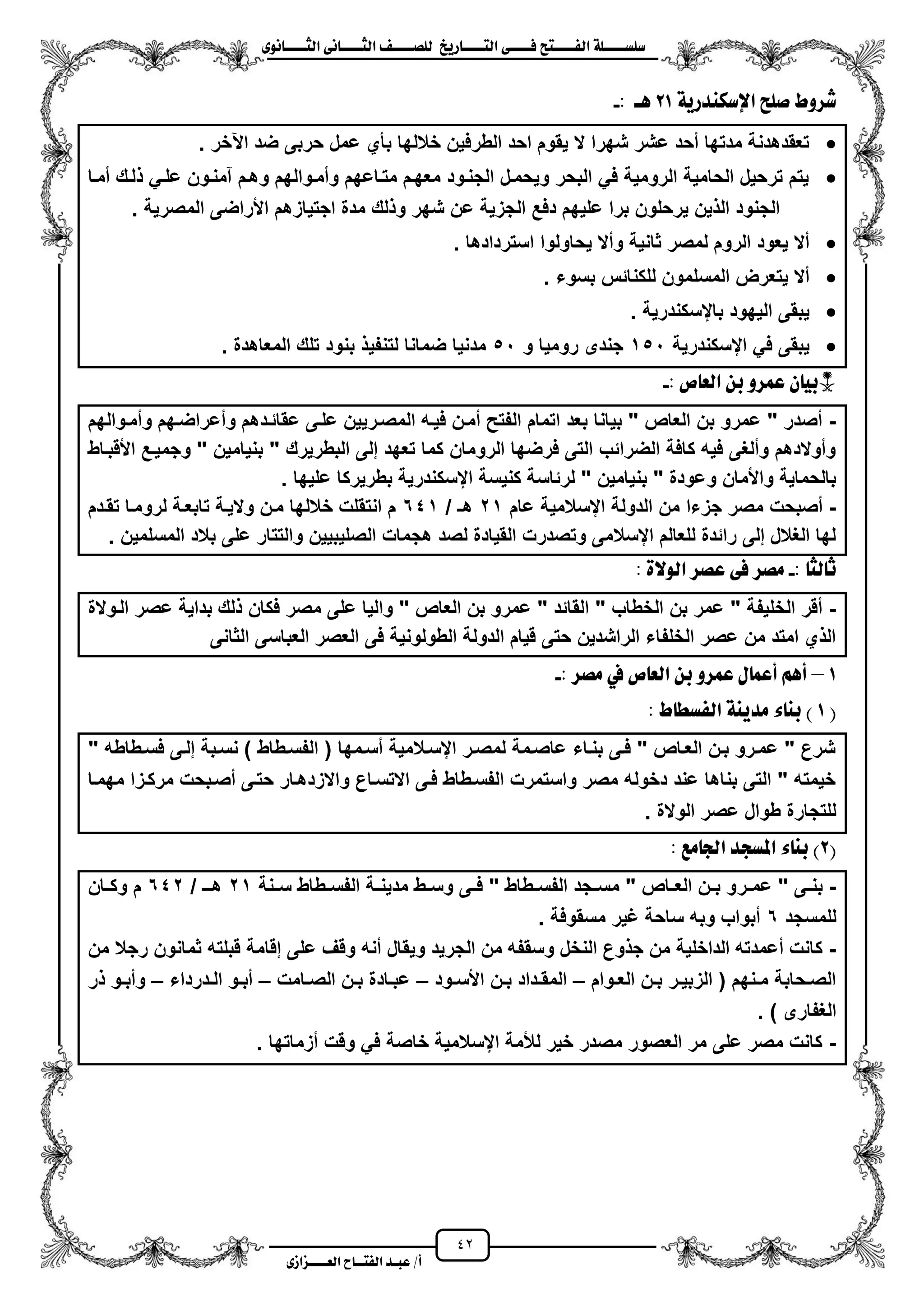 42
١ً‫ل‬‫ل‬‫ضًطللل‬‫ض‬ ‫ل‬‫ل‬‫ايفللل‬٢‫ل‬‫ل‬‫فللل‬‫زٜذ‬ ‫ل‬‫ل‬‫للل‬ ‫اي‬‫ل‬‫ل‬‫يًصللل‬٣ْٛ ‫ل‬‫ل‬‫ايجللل‬ ٢ْ ‫ل‬‫ل‬‫ايجللل‬
‫عب‬ /‫أ‬‫ل‬‫ايف‬ ‫د‬‫لل‬‫ايع‬ ‫ح‬‫لللل‬٣‫صاش‬
١ٜ‫اإلضهٓدز‬ ‫صًض‬ ‫غسٚط‬21: ‫ٖل‬-
‫اعخر‬ ‫ضد‬ ‫حربى‬ ‫عمل‬ ‫بأي‬ ‫خاللها‬ ‫الطرفٌن‬ ‫احد‬ ‫ٌقوم‬ ‫ال‬ ‫شهرا‬ ‫عشر‬ ‫محد‬ ‫مدتها‬ ‫تعقدهدنة‬.
‫لزك‬ ً‫علز‬ ‫آمنزون‬ ‫وهزم‬ ‫وممزوالهم‬ ‫متزاعهم‬ ‫معهزم‬ ‫الجنزود‬ ‫وٌحمزل‬ ‫البحر‬ ً‫ف‬ ‫الرومٌة‬ ‫الحامٌة‬ ‫ترحٌل‬ ‫ٌتم‬‫ممزا‬
‫المصرٌة‬ ‫األراضى‬ ‫اجتٌازهم‬ ‫مدة‬ ‫لك‬ ‫و‬ ‫شهر‬ ‫عن‬ ‫الجزٌة‬ ‫دفع‬ ‫علٌهم‬ ‫برا‬ ‫ٌرحلون‬ ‫ٌن‬ ‫ال‬ ‫الجنود‬.
‫استردادها‬ ‫ٌحاولوا‬ ‫ومال‬ ‫ثانٌة‬ ‫لمصر‬ ‫الروم‬ ‫ٌعود‬ ‫مال‬.
‫بسوء‬ ‫للكنائس‬ ‫المسلمون‬ ‫ٌتعرض‬ ‫مال‬.
‫بايسكندرٌة‬ ‫الٌهود‬ ‫ٌبقى‬.
‫ايسكندرٌة‬ ً‫ف‬ ‫ٌبقى‬151‫و‬ ‫رومٌا‬ ‫جندى‬51ٌ‫لتنف‬ ‫ضمانا‬ ‫مدنٌا‬. ‫المعاهدة‬ ‫تلك‬ ‫بنود‬
: ‫ص‬ ‫ايع‬ ٔ‫ب‬ ٚ‫عُس‬ ٕ ٝ‫*ب‬-
-‫وممزوالهم‬ ‫ومعراضزهم‬ ‫عقائزدهم‬ ‫علزى‬ ‫المصزرٌٌن‬ ‫فٌزه‬ ‫ممزن‬ ‫الفتح‬ ‫اتمام‬ ‫بعد‬ ‫بٌانا‬ " ‫العاص‬ ‫بن‬ ‫عمرو‬ " ‫مصدر‬
‫األقبزاط‬ ‫وجمٌزع‬ " ‫بنٌامٌن‬ " ‫البطرٌرك‬ ‫إلى‬ ‫تعهد‬ ‫كما‬ ‫الرومان‬ ‫فرضها‬ ‫التى‬ ‫الضرائب‬ ‫كافة‬ ‫فٌه‬ ‫وملؽى‬ ‫وموالدهم‬
‫و‬ ‫واألمان‬ ‫بالحماٌة‬. ‫علٌها‬ ‫بطرٌركا‬ ‫ايسكندرٌة‬ ‫كنٌسة‬ ‫لرئاسة‬ " ‫بنٌامٌن‬ " ‫عودة‬
-‫عام‬ ‫ايسالمٌة‬ ‫الدولة‬ ‫من‬ ‫جزءا‬ ‫مصر‬ ‫مصبحت‬21/ ‫هـ‬641‫تقزدم‬ ‫لرومزا‬ ‫تابعزة‬ ‫والٌزة‬ ‫مزن‬ ‫خاللها‬ ‫انتقلت‬ ‫م‬
. ‫المسلمٌن‬ ‫بالد‬ ‫على‬ ‫والتتار‬ ‫الصلٌبٌٌن‬ ‫هجمات‬ ‫لصد‬ ‫القٌادة‬ ‫وتصدرت‬ ‫ايسالمى‬ ‫للعالم‬ ‫رائدة‬ ‫إلى‬ ‫الؽالل‬ ‫لها‬
‫يج‬ ‫ث‬:-٠‫ايٛال‬ ‫عصس‬ ٢‫ف‬ ‫َصس‬:
-‫الزوالة‬ ‫عصر‬ ‫بداٌة‬ ‫لك‬ ‫فكان‬ ‫مصر‬ ‫على‬ ‫والٌا‬ " ‫العاص‬ ‫بن‬ ‫عمرو‬ " ‫القائد‬ " ‫الخطاب‬ ‫بن‬ ‫عمر‬ " ‫الخلٌفة‬ ‫مقر‬
‫الثانى‬ ‫العباسى‬ ‫العصر‬ ‫فى‬ ‫الطولونٌة‬ ‫الدولة‬ ‫قٌام‬ ‫حتى‬ ‫الراشدٌن‬ ‫الخلفاء‬ ‫عصر‬ ‫من‬ ‫امتد‬ ‫ي‬ ‫ال‬
1–: ‫َصس‬ ‫يف‬ ‫ص‬ ‫ايع‬ ٔ‫ب‬ ٚ‫عُس‬ ٍ ُ‫أع‬ ِٖ‫أ‬-
(1٤ ٓ‫ب‬ )‫ط‬ ‫ايفطط‬ ١ٜٓ‫َد‬:
" ‫فسزطاطه‬ ‫إلزى‬ ‫نسزبة‬ ) ‫الفسزطاط‬ ( ‫مسزمها‬ ‫ايسزالمٌة‬ ‫لمصزر‬ ‫عاصزمة‬ ‫بنزاء‬ ‫فزى‬ " ‫العزاص‬ ‫بزن‬ ‫عمزرو‬ " ‫شرع‬
‫مهمزا‬ ‫مركززا‬ ‫مصزبحت‬ ‫حتزى‬ ‫واالزدهزار‬ ‫االتسزاع‬ ‫فزى‬ ‫الفسزطاط‬ ‫واستمرت‬ ‫مصر‬ ‫دخوله‬ ‫عند‬ ‫بناها‬ ‫التى‬ " ‫خٌمته‬
. ‫الوالة‬ ‫عصر‬ ‫طوال‬ ‫للتجارة‬
(2‫َع‬ ‫ادت‬ ‫املطذد‬ ٤ ٓ‫ب‬ ):
-‫زر‬‫ز‬‫عم‬ " ‫زى‬‫ز‬‫بن‬‫زنة‬‫ز‬‫س‬ ‫زطاط‬‫ز‬‫الفس‬ ‫زة‬‫ز‬‫مدٌن‬ ‫زط‬‫ز‬‫وس‬ ‫زى‬‫ز‬‫ف‬ " ‫زطاط‬‫ز‬‫الفس‬ ‫زجد‬‫ز‬‫مس‬ " ‫زاص‬‫ز‬‫الع‬ ‫زن‬‫ز‬‫ب‬ ‫و‬21/ ‫زـ‬‫ز‬‫ه‬642‫زان‬‫ز‬‫وك‬ ‫م‬
‫للمسجد‬6. ‫مسقوفة‬ ‫ؼٌر‬ ‫ساحة‬ ‫وبه‬ ‫مبواب‬
-‫من‬ ‫رجال‬ ‫ثمانون‬ ‫قبلته‬ ‫إقامة‬ ‫على‬ ‫وقؾ‬ ‫منه‬ ‫وٌقال‬ ‫الجرٌد‬ ‫من‬ ‫وسقفه‬ ‫النخل‬ ‫وع‬ ‫ج‬ ‫من‬ ‫الداخلٌة‬ ‫معمدته‬ ‫كانت‬
‫زوام‬‫ز‬‫الع‬ ‫زن‬‫ز‬‫ب‬ ‫زر‬‫ز‬ٌ‫الزب‬ ( ‫زنهم‬‫ز‬‫م‬ ‫زحابة‬‫ز‬‫الص‬–‫األ‬ ‫زن‬‫ز‬‫ب‬ ‫زداد‬‫ز‬‫المق‬‫زود‬‫ز‬‫س‬–‫زامت‬‫ز‬‫الص‬ ‫زن‬‫ز‬‫ب‬ ‫زادة‬‫ز‬‫عب‬–‫زدرداء‬‫ز‬‫ال‬ ‫زو‬‫ز‬‫مب‬–‫ر‬ ‫زو‬‫ز‬‫ومب‬
) ‫الؽفارى‬.
-‫مزماتها‬ ‫وقت‬ ً‫ف‬ ‫خاصة‬ ‫ايسالمٌة‬ ‫لألمة‬ ‫خٌر‬ ‫مصدر‬ ‫العصور‬ ‫مر‬ ‫على‬ ‫مصر‬ ‫كانت‬.
 