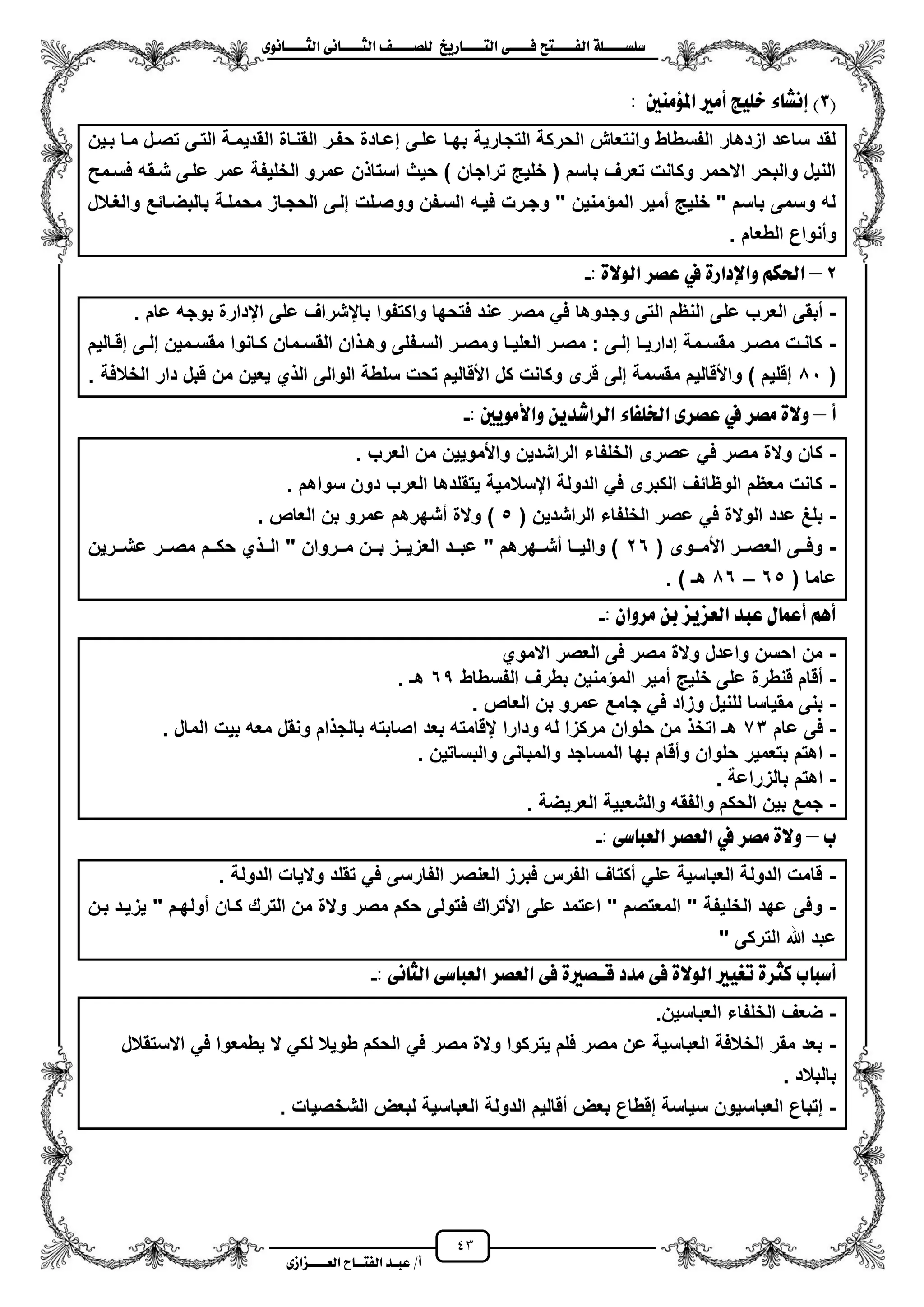43
١ً‫ل‬‫ل‬‫ضًطللل‬‫ض‬ ‫ل‬‫ل‬‫ايفللل‬٢‫ل‬‫ل‬‫فللل‬‫زٜذ‬ ‫ل‬‫ل‬‫للل‬ ‫اي‬‫ل‬‫ل‬‫يًصللل‬٣ْٛ ‫ل‬‫ل‬‫ايجللل‬ ٢ْ ‫ل‬‫ل‬‫ايجللل‬
‫عب‬ /‫أ‬‫ل‬‫ايف‬ ‫د‬‫لل‬‫ايع‬ ‫ح‬‫لللل‬٣‫صاش‬
(3‫املؤَٓني‬ ‫أَري‬ ‫خًٝر‬ ٤ ‫إْػ‬ ):
‫مزا‬ ‫تصزل‬ ‫التزى‬ ‫القدٌمزة‬ ‫القنزاة‬ ‫حفزر‬ ‫إعزادة‬ ‫علزى‬ ‫بهزا‬ ‫التجارٌة‬ ‫الحركة‬ ‫وانتعاش‬ ‫الفسطاط‬ ‫ازدهار‬ ‫ساعد‬ ‫لقد‬‫بزٌن‬
‫فسزمح‬ ‫شزقه‬ ‫علزى‬ ‫عمر‬ ‫الخلٌفة‬ ‫عمرو‬ ‫ن‬ ‫استا‬ ‫حٌث‬ ) ‫تراجان‬ ٌ‫خل‬ ( ‫باسم‬ ‫تعرؾ‬ ‫وكانت‬ ‫االحمر‬ ‫والبحر‬ ‫النٌل‬
‫والؽزالل‬ ‫بالبضزائع‬ ‫محملزة‬ ‫الحجزاز‬ ‫إلزى‬ ‫ووصزلت‬ ‫السزفن‬ ‫فٌزه‬ ‫وجزرت‬ " ‫منٌن‬ ‫الم‬ ‫ممٌر‬ ٌ‫خل‬ " ‫باسم‬ ‫وسمى‬ ‫له‬
. ‫الطعام‬ ‫ومنواع‬
2–: ٠‫ايٛال‬ ‫عصس‬ ‫يف‬ ٠‫ٚاإلداز‬ ِ‫اذته‬-
-‫عل‬ ‫العرب‬ ‫مبقى‬‫عام‬ ‫بوجه‬ ‫ايدارة‬ ‫على‬ ‫بايشراؾ‬ ‫واكتفوا‬ ‫فتحها‬ ‫عند‬ ‫مصر‬ ً‫ف‬ ‫وجدوها‬ ‫التى‬ ‫النظم‬ ‫ى‬.
-‫زالٌم‬‫ز‬‫إق‬ ‫زى‬‫ز‬‫إل‬ ‫زمٌن‬‫ز‬‫مقس‬ ‫زانوا‬‫ز‬‫ك‬ ‫زمان‬‫ز‬‫القس‬ ‫ان‬ ‫ز‬‫ز‬‫وه‬ ‫زفلى‬‫ز‬‫الس‬ ‫زر‬‫ز‬‫ومص‬ ‫زا‬‫ز‬ٌ‫العل‬ ‫زر‬‫ز‬‫مص‬ : ‫زى‬‫ز‬‫إل‬ ‫زا‬‫ز‬ٌ‫إدار‬ ‫زمة‬‫ز‬‫مقس‬ ‫زر‬‫ز‬‫مص‬ ‫زت‬‫ز‬‫كان‬
(01‫قبل‬ ‫من‬ ‫ٌعٌن‬ ‫ي‬ ‫ال‬ ‫الوالى‬ ‫سلطة‬ ‫تحت‬ ‫األقالٌم‬ ‫كل‬ ‫وكانت‬ ‫قرى‬ ‫إلى‬ ‫مقسمة‬ ‫واألقالٌم‬ ) ‫إقلٌم‬. ‫الخالفة‬ ‫دار‬
‫أ‬–: ‫ٚاألَٜٛني‬ ٜٔ‫ايساغد‬ ٤ ‫ارتًف‬ ٣‫عصس‬ ‫يف‬ ‫َصس‬ ٠‫ٚال‬-
-‫العرب‬ ‫من‬ ‫واألموٌٌن‬ ‫الراشدٌن‬ ‫الخلفاء‬ ‫عصرى‬ ً‫ف‬ ‫مصر‬ ‫والة‬ ‫كان‬.
-‫سواهم‬ ‫دون‬ ‫العرب‬ ‫ٌتقلدها‬ ‫ايسالمٌة‬ ‫الدولة‬ ً‫ف‬ ‫الكبرى‬ ‫الوظائؾ‬ ‫معظم‬ ‫كانت‬.
-( ‫الراشدٌن‬ ‫الخلفاء‬ ‫عصر‬ ً‫ف‬ ‫الوالة‬ ‫عدد‬ ‫بلػ‬5‫مشه‬ ‫والة‬ )‫العاص‬ ‫بن‬ ‫عمرو‬ ‫رهم‬.
-( ‫ززوى‬‫ز‬‫األم‬ ‫ززر‬‫ز‬‫العص‬ ‫ززى‬‫ز‬‫وف‬26‫ززرٌن‬‫ز‬‫عش‬ ‫ززر‬‫ز‬‫مص‬ ‫ززم‬‫ز‬‫حك‬ ‫ي‬ ‫زز‬‫ز‬‫ال‬ " ‫ززروان‬‫ز‬‫م‬ ‫ززن‬‫ز‬‫ب‬ ‫ززز‬‫ز‬ٌ‫العز‬ ‫ززد‬‫ز‬‫عب‬ " ‫ززهرهم‬‫ز‬‫مش‬ ‫ززا‬‫ز‬ٌ‫وال‬ )
( ‫عاما‬65–06) ‫هـ‬.
: ٕ‫َسٚا‬ ٔ‫ب‬ ‫ايعصٜص‬ ‫عبد‬ ٍ ُ‫أع‬ ِٖ‫أ‬-
-‫االموي‬ ‫العصر‬ ‫فى‬ ‫مصر‬ ‫والة‬ ‫واعدل‬ ‫احسن‬ ‫من‬
-‫الفسطاط‬ ‫بطرؾ‬ ‫منٌن‬ ‫الم‬ ‫ممٌر‬ ٌ‫خل‬ ‫على‬ ‫قنطرة‬ ‫مقام‬65‫هـ‬.
-‫العاص‬ ‫بن‬ ‫عمرو‬ ‫جامع‬ ً‫ف‬ ‫وزاد‬ ‫للنٌل‬ ‫مقٌاسا‬ ‫بنى‬.
-‫عام‬ ‫فى‬73‫المال‬ ‫بٌت‬ ‫معه‬ ‫ونقل‬ ‫ام‬ ‫بالج‬ ‫اصابته‬ ‫بعد‬ ‫يقامته‬ ‫ودارا‬ ‫له‬ ‫مركزا‬ ‫حلوان‬ ‫من‬ ‫اتخ‬ ‫هـ‬.
-‫والبساتٌن‬ ‫والمبانى‬ ‫المساجد‬ ‫بها‬ ‫ومقام‬ ‫حلوان‬ ‫بتعمٌر‬ ‫اهتم‬.
-‫بالزراعة‬ ‫اهتم‬.
-‫العر‬ ‫والشعبٌة‬ ‫والفقه‬ ‫الحكم‬ ‫بٌن‬ ‫جمع‬‫ٌضة‬.
‫ب‬–: ٢‫ض‬ ‫ايعب‬ ‫ايعصس‬ ‫يف‬ ‫َصس‬ ٠‫ٚال‬-
-. ‫الدولة‬ ‫والٌات‬ ‫تقلد‬ ً‫ف‬ ‫الفارسى‬ ‫العنصر‬ ‫فبرز‬ ‫الفرس‬ ‫مكتاؾ‬ ً‫عل‬ ‫العباسٌة‬ ‫الدولة‬ ‫قامت‬
-‫بزن‬ ‫ٌزٌزد‬ " ‫مولهزم‬ ‫كزان‬ ‫الترك‬ ‫من‬ ‫والة‬ ‫مصر‬ ‫حكم‬ ‫فتولى‬ ‫األتراك‬ ‫على‬ ‫اعتمد‬ " ‫المعتصم‬ " ‫الخلٌفة‬ ‫عهد‬ ‫وفى‬
" ‫التركى‬ ‫هللا‬ ‫عبد‬
‫ا‬ ‫تغٝري‬ ٠‫نجس‬ ‫ب‬ ‫أضب‬: ٢ْ ‫ايج‬ ٢‫ض‬ ‫ايعب‬ ‫ايعصس‬ ٢‫ف‬ ٠‫قلصري‬ ‫َدد‬ ٢‫ف‬ ٠‫يٛال‬-
-.‫العباسٌن‬ ‫الخلفاء‬ ‫ضعؾ‬
-‫االستقالل‬ ً‫ف‬ ‫ٌطمعوا‬ ‫ال‬ ً‫لك‬ ‫طوٌال‬ ‫الحكم‬ ً‫ف‬ ‫مصر‬ ‫والة‬ ‫ٌتركوا‬ ‫فلم‬ ‫مصر‬ ‫عن‬ ‫العباسٌة‬ ‫الخالفة‬ ‫مقر‬ ‫بعد‬
‫بالبالد‬.
-‫الشخصٌات‬ ‫لبعض‬ ‫العباسٌة‬ ‫الدولة‬ ‫مقالٌم‬ ‫بعض‬ ‫إقطاع‬ ‫سٌاسة‬ ‫العباسٌون‬ ‫إتباع‬.
 