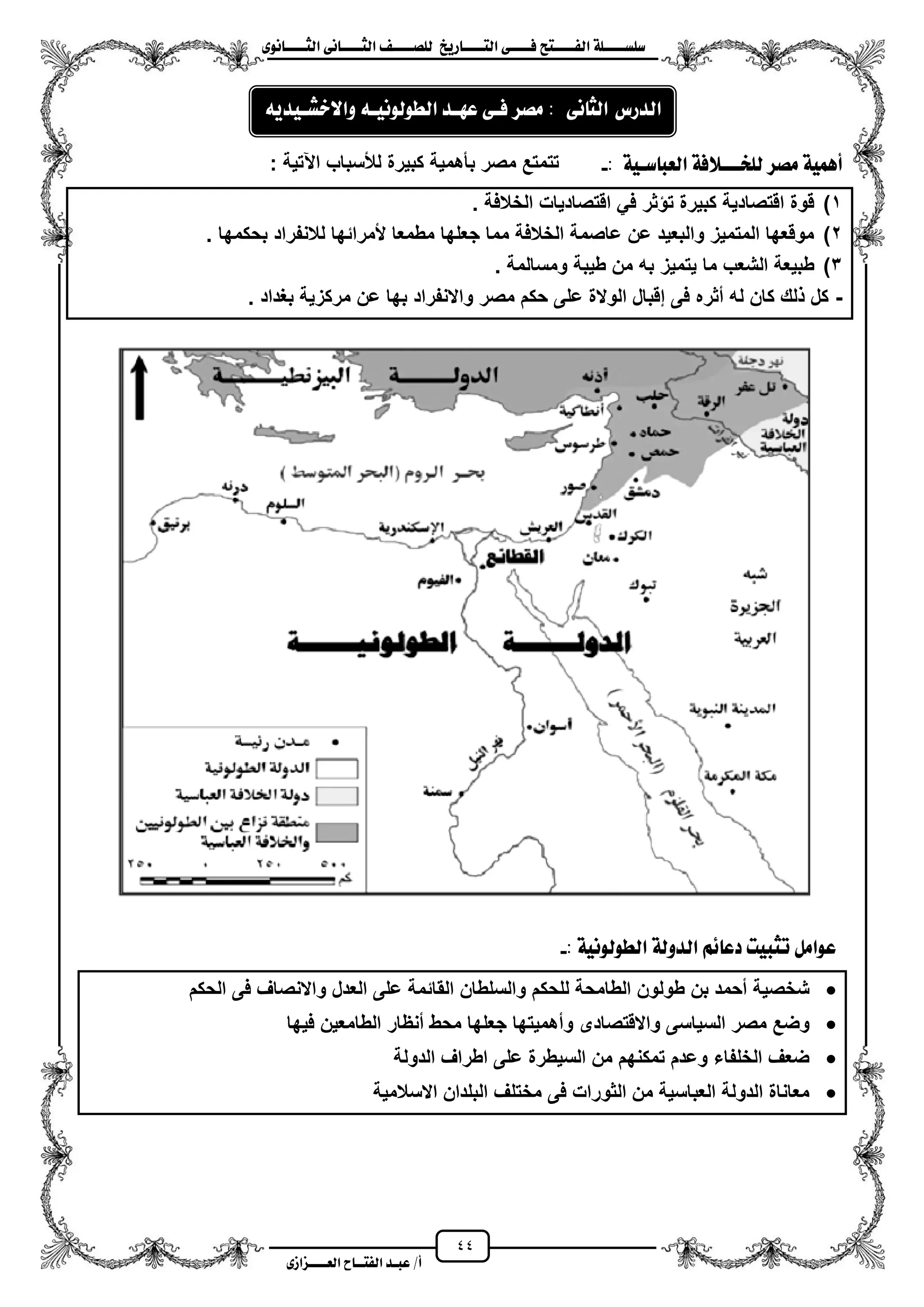 44
١ً‫ل‬‫ل‬‫ضًطللل‬‫ض‬ ‫ل‬‫ل‬‫ايفللل‬٢‫ل‬‫ل‬‫فللل‬‫زٜذ‬ ‫ل‬‫ل‬‫للل‬ ‫اي‬‫ل‬‫ل‬‫يًصللل‬٣ْٛ ‫ل‬‫ل‬‫ايجللل‬ ٢ْ ‫ل‬‫ل‬‫ايجللل‬
‫عب‬ /‫أ‬‫ل‬‫ايف‬ ‫د‬‫لل‬‫ايع‬ ‫ح‬‫لللل‬٣‫صاش‬
: ١ٝ‫ضل‬ ‫ايعب‬ ١‫يًدلللالف‬ ‫َصس‬ ١ُٖٝ‫أ‬-: ‫اعتٌة‬ ‫لألسباب‬ ‫كبٌرة‬ ‫بأهمٌة‬ ‫مصر‬ ‫تتمتع‬
1)‫الخالفة‬ ‫اقتصادٌات‬ ً‫ف‬ ‫ثر‬ ‫ت‬ ‫كبٌرة‬ ‫اقتصادٌة‬ ‫قوة‬.
2)‫بحكمها‬ ‫لالنفراد‬ ‫ألمرائها‬ ‫مطمعا‬ ‫جعلها‬ ‫مما‬ ‫الخالفة‬ ‫عاصمة‬ ‫عن‬ ‫والبعٌد‬ ‫المتمٌز‬ ‫موقعها‬.
3). ‫ومسالمة‬ ‫طٌبة‬ ‫من‬ ‫به‬ ‫ٌتمٌز‬ ‫ما‬ ‫الشعب‬ ‫طبٌعة‬
-. ‫بؽداد‬ ‫مركزٌة‬ ‫عن‬ ‫بها‬ ‫واالنفراد‬ ‫مصر‬ ‫حكم‬ ‫على‬ ‫الوالة‬ ‫إقبال‬ ‫فى‬ ‫مثره‬ ‫له‬ ‫كان‬ ‫لك‬ ‫كل‬
١ْٝٛ‫ايطٛي‬ ١‫ايدٚي‬ ِ٥ ‫دع‬ ‫تجبٝت‬ ٌَ‫عٛا‬:-
‫الحكم‬ ‫فى‬ ‫واالنصاؾ‬ ‫العدل‬ ‫على‬ ‫القائمة‬ ‫والسلطان‬ ‫للحكم‬ ‫الطامحة‬ ‫طولون‬ ‫بن‬ ‫محمد‬ ‫شخصٌة‬
‫جعله‬ ‫ومهمٌتها‬ ‫واالقتصادى‬ ‫السٌاسى‬ ‫مصر‬ ‫وضع‬‫فٌها‬ ‫الطامعٌن‬ ‫منظار‬ ‫محط‬ ‫ا‬
‫الدولة‬ ‫اطراؾ‬ ‫على‬ ‫السٌطرة‬ ‫من‬ ‫تمكنهم‬ ‫وعدم‬ ‫الخلفاء‬ ‫ضعؾ‬
‫االسالمٌة‬ ‫البلدان‬ ‫مختلؾ‬ ‫فى‬ ‫الثورات‬ ‫من‬ ‫العباسٌة‬ ‫الدولة‬ ‫معاناة‬
٢ْ ‫ايج‬ ‫ايدزع‬:‫َصس‬٢‫فل‬‫عٗلد‬٘‫ايطٛيْٛٝل‬ٜ٘‫ٚاالخػلٝد‬
 