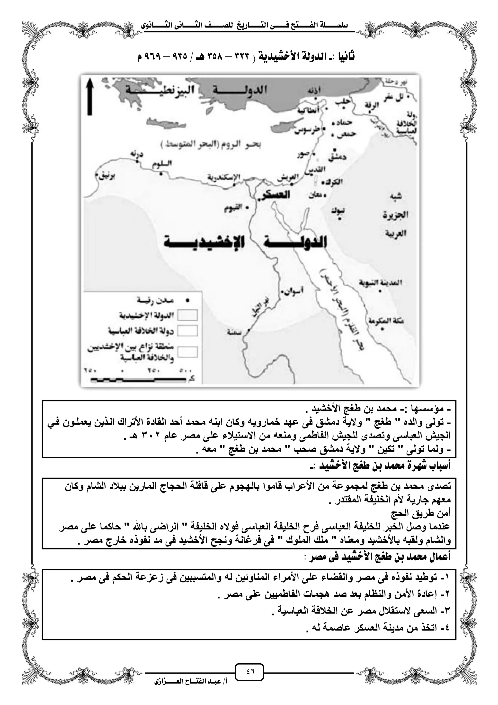 46
١ً‫ل‬‫ل‬‫ضًطللل‬‫ض‬ ‫ل‬‫ل‬‫ايفللل‬٢‫ل‬‫ل‬‫فللل‬‫زٜذ‬ ‫ل‬‫ل‬‫للل‬ ‫اي‬‫ل‬‫ل‬‫يًصللل‬٣ْٛ ‫ل‬‫ل‬‫ايجللل‬ ٢ْ ‫ل‬‫ل‬‫ايجللل‬
‫عب‬ /‫أ‬‫ل‬‫ايف‬ ‫د‬‫لل‬‫ايع‬ ‫ح‬‫لللل‬٣‫صاش‬
: ْٝ ‫ث‬-( ١ٜ‫األخػٝد‬ ١‫ايدٚي‬323–358/ ‫ٖل‬935–969ّ
-: ‫سسها‬ ‫م‬-‫األخشٌد‬ ‫طؽ‬ ‫بن‬ ‫محمد‬.
-" ‫والده‬ ‫تولى‬ً‫فز‬ ‫ٌعملزون‬ ‫ٌن‬ ‫الز‬ ‫األتراك‬ ‫القادة‬ ‫محد‬ ‫محمد‬ ‫ابنه‬ ‫وكان‬ ‫خماروٌه‬ ‫عهد‬ ‫فى‬ ‫دمشق‬ ‫والٌة‬ " ‫طؽ‬
‫عام‬ ‫مصر‬ ‫على‬ ‫االستٌالء‬ ‫من‬ ‫ومنعه‬ ‫الفاطمى‬ ‫للجٌش‬ ‫وتصدى‬ ‫العباسى‬ ‫الجٌش‬312‫هـ‬.
-. ‫معه‬ " ‫طؽ‬ ‫بن‬ ‫محمد‬ " ‫صحب‬ ‫دمشق‬ ‫والٌة‬ " ‫تكٌن‬ " ‫تولى‬ ‫ولما‬
: ‫األخػٝد‬ ‫طغر‬ ٔ‫ب‬ ‫ستُد‬ ٠‫غٗس‬ ‫ب‬ ‫أضب‬-
‫م‬ ‫تصدى‬‫وكان‬ ‫الشام‬ ‫ببالد‬ ‫المارٌن‬ ‫الحجاج‬ ‫قافلة‬ ‫على‬ ‫بالهجوم‬ ‫قاموا‬ ‫األعراب‬ ‫من‬ ‫لمجموعة‬ ‫طؽ‬ ‫بن‬ ‫حمد‬
. ‫المقتدر‬ ‫الخلٌفة‬ ‫ألم‬ ‫جارٌة‬ ‫معهم‬
‫الح‬ ‫طرٌق‬ ‫ممن‬
‫مصر‬ ‫على‬ ‫حاكما‬ " ‫باهلل‬ ‫الراضى‬ " ‫الخلٌفة‬ ‫فواله‬ ‫العباسى‬ ‫الخلٌفة‬ ‫فر‬ ‫العباسى‬ ‫للخلٌفة‬ ‫الخبر‬ ‫وصل‬ ‫عندما‬
‫ومع‬ ‫باألخشٌد‬ ‫ولقبه‬ ‫والشام‬. ‫مصر‬ ‫خارج‬ ‫ه‬ ‫نفو‬ ‫مد‬ ‫فى‬ ‫األخشٌد‬ ‫ونجح‬ ‫فرؼانة‬ ‫فى‬ " ‫الملوك‬ ‫ملك‬ " ‫ناه‬
‫َصس‬ ٢‫ف‬ ‫األخػٝد‬ ‫طغر‬ ٔ‫ب‬ ‫ستُد‬ ٍ ُ‫أع‬:
1-. ‫مصر‬ ‫فى‬ ‫الحكم‬ ‫زعزعة‬ ‫فى‬ ‫والمتسببٌن‬ ‫له‬ ‫المناوئٌن‬ ‫األمراء‬ ‫على‬ ‫والقضاء‬ ‫مصر‬ ‫فى‬ ‫ه‬ ‫نفو‬ ‫توطٌد‬
2-‫مصر‬ ‫على‬ ‫الفاطمٌٌن‬ ‫هجمات‬ ‫صد‬ ‫بعد‬ ‫والنظام‬ ‫األمن‬ ‫إعادة‬.
3-‫ال‬ ‫السعى‬‫العباسٌة‬ ‫الخالفة‬ ‫عن‬ ‫مصر‬ ‫ستقالل‬.
4-‫له‬ ‫عاصمة‬ ‫العسكر‬ ‫مدٌنة‬ ‫من‬ ‫اتخ‬.
 