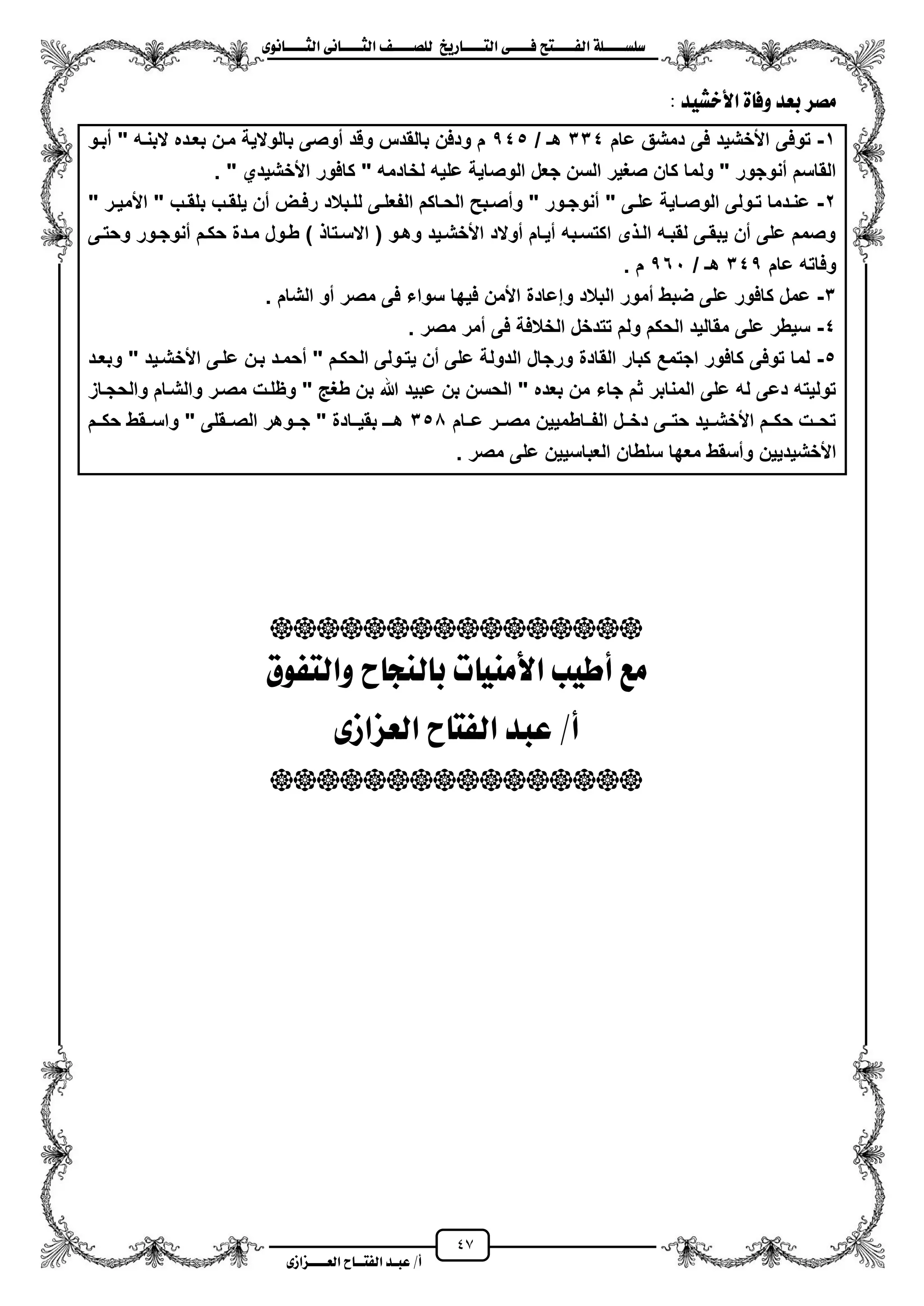 47
١ً‫ل‬‫ل‬‫ضًطللل‬‫ض‬ ‫ل‬‫ل‬‫ايفللل‬٢‫ل‬‫ل‬‫فللل‬‫زٜذ‬ ‫ل‬‫ل‬‫للل‬ ‫اي‬‫ل‬‫ل‬‫يًصللل‬٣ْٛ ‫ل‬‫ل‬‫ايجللل‬ ٢ْ ‫ل‬‫ل‬‫ايجللل‬
‫عب‬ /‫أ‬‫ل‬‫ايف‬ ‫د‬‫لل‬‫ايع‬ ‫ح‬‫لللل‬٣‫صاش‬
‫األخػٝد‬ ٠ ‫ٚف‬ ‫بعد‬ ‫َصس‬:
1-‫توفى‬‫عام‬ ‫دمشق‬ ‫فى‬ ‫األخشٌد‬334/ ‫هـ‬545‫مبزو‬ " ‫البنزه‬ ‫بعزده‬ ‫مزن‬ ‫بالوالٌة‬ ‫موصى‬ ‫وقد‬ ‫بالقدس‬ ‫ودفن‬ ‫م‬
‫األ‬ ‫كافور‬ " ‫لخادمه‬ ‫علٌه‬ ‫الوصاٌة‬ ‫جعل‬ ‫السن‬ ‫صؽٌر‬ ‫كان‬ ‫ولما‬ " ‫منوجور‬ ‫القاسم‬. " ‫خشٌدي‬
2-" ‫زر‬‫ز‬ٌ‫األم‬ " ‫زب‬‫ز‬‫بلق‬ ‫زب‬‫ز‬‫ٌلق‬ ‫من‬ ‫زض‬‫ز‬‫رف‬ ‫زبالد‬‫ز‬‫لل‬ ‫زى‬‫ز‬‫الفعل‬ ‫زاكم‬‫ز‬‫الح‬ ‫زبح‬‫ز‬‫ومص‬ " ‫زور‬‫ز‬‫منوج‬ " ‫زى‬‫ز‬‫عل‬ ‫زاٌة‬‫ز‬‫الوص‬ ‫زولى‬‫ز‬‫ت‬ ‫زدما‬‫ز‬‫عن‬
‫وحتزى‬ ‫منوجزور‬ ‫حكزم‬ ‫مزدة‬ ‫طزول‬ ) ‫االسزتا‬ ( ‫وهزو‬ ‫األخشزٌد‬ ‫موالد‬ ‫مٌزام‬ ‫اكتسزبه‬ ‫ى‬ ‫الز‬ ‫لقبزه‬ ‫ٌبقزى‬ ‫من‬ ‫على‬ ‫وصمم‬
‫عام‬ ‫وفاته‬345/ ‫هـ‬561. ‫م‬
3-‫و‬ ‫البالد‬ ‫ممور‬ ‫ضبط‬ ‫على‬ ‫كافور‬ ‫عمل‬‫الشام‬ ‫مو‬ ‫مصر‬ ‫فى‬ ‫سواء‬ ‫فٌها‬ ‫األمن‬ ‫إعادة‬.
4-‫مصر‬ ‫ممر‬ ‫فى‬ ‫الخالفة‬ ‫تتدخل‬ ‫ولم‬ ‫الحكم‬ ‫مقالٌد‬ ‫على‬ ‫سٌطر‬.
5-‫وبعزد‬ " ‫األخشزٌد‬ ‫علزى‬ ‫بزن‬ ‫محمزد‬ " ‫الحكزم‬ ‫ٌتزولى‬ ‫من‬ ‫على‬ ‫الدولة‬ ‫ورجال‬ ‫القادة‬ ‫كبار‬ ‫اجتمع‬ ‫كافور‬ ‫توفى‬ ‫لما‬
‫ب‬ ‫هللا‬ ‫عبٌد‬ ‫بن‬ ‫الحسن‬ " ‫بعده‬ ‫من‬ ‫جاء‬ ‫ثم‬ ‫المنابر‬ ‫على‬ ‫له‬ ‫دعى‬ ‫تولٌته‬‫والحجزاز‬ ‫والشزام‬ ‫مصزر‬ ‫وظلزت‬ " ‫طؽ‬ ‫ن‬
‫عززام‬ ‫مصززر‬ ‫الفززاطمٌٌن‬ ‫دخززل‬ ‫حتززى‬ ‫األخشززٌد‬ ‫حكززم‬ ‫تحززت‬350‫حكززم‬ ‫واسززقط‬ " ‫الصززقلى‬ ‫جززوهر‬ " ‫بقٌززادة‬ ‫هززـ‬
‫مص‬ ‫على‬ ‫العباسٌٌن‬ ‫سلطان‬ ‫معها‬ ‫ومسقط‬ ‫األخشٌدٌٌن‬‫ر‬.

‫فٛم‬ ‫ٚاي‬ ‫ح‬ ‫يٓذ‬ ‫ب‬ ‫ت‬ َٝٓ‫األ‬ ‫أطٝب‬ ‫َع‬
٣‫ايعصاش‬ ‫ح‬ ‫ايف‬ ‫عبد‬ /‫أ‬

 