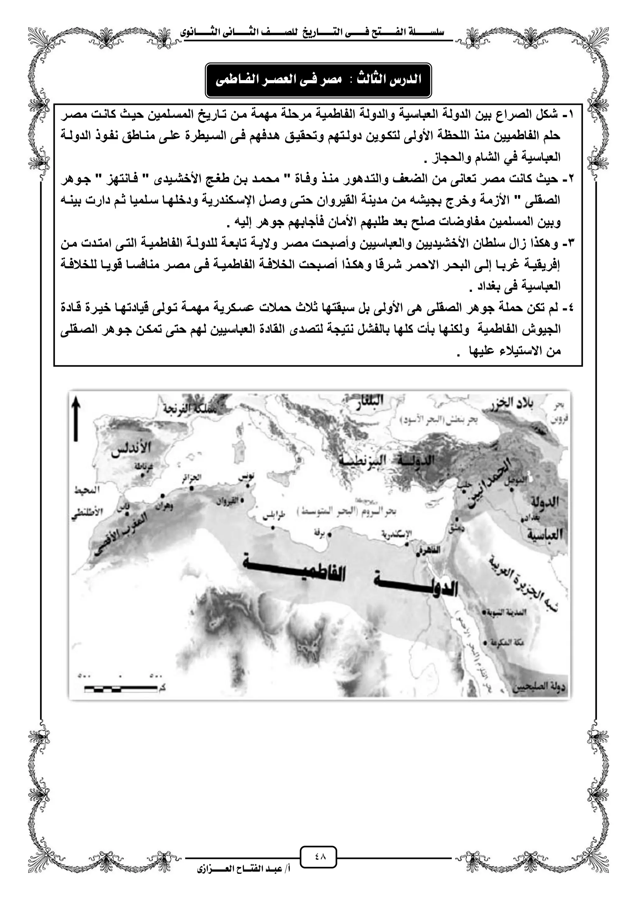 48
١ً‫ل‬‫ل‬‫ضًطللل‬‫ض‬ ‫ل‬‫ل‬‫ايفللل‬٢‫ل‬‫ل‬‫فللل‬‫زٜذ‬ ‫ل‬‫ل‬‫للل‬ ‫اي‬‫ل‬‫ل‬‫يًصللل‬٣ْٛ ‫ل‬‫ل‬‫ايجللل‬ ٢ْ ‫ل‬‫ل‬‫ايجللل‬
‫عب‬ /‫أ‬‫ل‬‫ايف‬ ‫د‬‫لل‬‫ايع‬ ‫ح‬‫لللل‬٣‫صاش‬
1-‫مصزر‬ ‫كانزت‬ ‫حٌزث‬ ‫المسزلمٌن‬ ‫تزارٌح‬ ‫مزن‬ ‫مهمة‬ ‫مرحلة‬ ‫الفاطمٌة‬ ‫والدولة‬ ‫العباسٌة‬ ‫الدولة‬ ‫بٌن‬ ‫الصراع‬ ‫شكل‬
‫الدولزة‬ ‫نفزو‬ ‫منزاطق‬ ‫علزى‬ ‫السزٌطرة‬ ‫فزى‬ ‫هزدفهم‬ ‫وتحقٌزق‬ ‫دولزتهم‬ ‫لتكزوٌن‬ ‫األولى‬ ‫اللحظة‬ ‫من‬ ‫الفاطمٌٌن‬ ‫حلم‬
. ‫والحجاز‬ ‫الشام‬ ً‫ف‬ ‫العباسٌة‬
2-‫والتزده‬ ‫الضعؾ‬ ‫من‬ ‫تعانى‬ ‫مصر‬ ‫كانت‬ ‫حٌث‬‫جزوهر‬ " ‫فزانتهز‬ " ‫األخشزٌدى‬ ‫طؽز‬ ‫بزن‬ ‫محمزد‬ " ‫وفزاة‬ ‫منز‬ ‫ور‬
‫بٌنزه‬ ‫دارت‬ ‫ثزم‬ ‫سزلمٌا‬ ‫ودخلهزا‬ ‫ايسزكندرٌة‬ ‫وصزل‬ ‫حتزى‬ ‫القٌروان‬ ‫مدٌنة‬ ‫من‬ ‫بجٌشه‬ ‫وخرج‬ ‫األزمة‬ " ‫الصقلى‬
. ‫إلٌه‬ ‫جوهر‬ ‫فأجابهم‬ ‫األمان‬ ‫طلبهم‬ ‫بعد‬ ‫صلح‬ ‫مفاوضات‬ ‫المسلمٌن‬ ‫وبٌن‬
3-‫مصزر‬ ‫ومصبحت‬ ‫والعباسٌٌن‬ ‫األخشٌدٌٌن‬ ‫سلطان‬ ‫زال‬ ‫ا‬ ‫وهك‬‫مزن‬ ‫امتزدت‬ ‫التزى‬ ‫الفاطمٌزة‬ ‫للدولزة‬ ‫تابعزة‬ ‫والٌزة‬
‫زة‬‫ز‬‫للخالف‬ ‫زا‬‫ز‬ٌ‫قو‬ ‫زا‬‫ز‬‫منافس‬ ‫زر‬‫ز‬‫مص‬ ‫زى‬‫ز‬‫ف‬ ‫زة‬‫ز‬ٌ‫الفاطم‬ ‫زة‬‫ز‬‫الخالف‬ ‫زبحت‬‫ز‬‫مص‬ ‫ا‬ ‫ز‬‫ز‬‫وهك‬ ‫زرقا‬‫ز‬‫ش‬ ‫زر‬‫ز‬‫االحم‬ ‫زر‬‫ز‬‫البح‬ ‫زى‬‫ز‬‫إل‬ ‫زا‬‫ز‬‫ؼرب‬ ‫زة‬‫ز‬ٌ‫إفرٌق‬
. ‫بؽداد‬ ‫فى‬ ‫العباسٌة‬
4-‫سبقتها‬ ‫بل‬ ‫األولى‬ ‫هى‬ ‫الصقلى‬ ‫جوهر‬ ‫حملة‬ ‫تكن‬ ‫لم‬‫ثالث‬‫عسزكرٌة‬ ‫حمالت‬‫قزادة‬ ‫خٌزرة‬ ‫قٌادتهزا‬ ‫تزولى‬ ‫مهمزة‬
‫ال‬ ‫الجٌوش‬‫الصزقلى‬ ‫جزوهر‬ ‫تمكزن‬ ‫حتى‬ ‫لهم‬ ‫العباسٌٌن‬ ‫القادة‬ ‫لتصدى‬ ‫نتٌجة‬ ‫بالفشل‬ ‫كلها‬ ‫بأت‬ ‫ولكنها‬ ‫فاطمٌة‬
‫علٌها‬ ‫االستٌالء‬ ‫من‬.
: ‫يح‬ ‫ايج‬ ‫ايدزع‬٢ُ‫ط‬ ‫ايفل‬ ‫ايعصلس‬ ٢‫فل‬ ‫َصس‬
 
