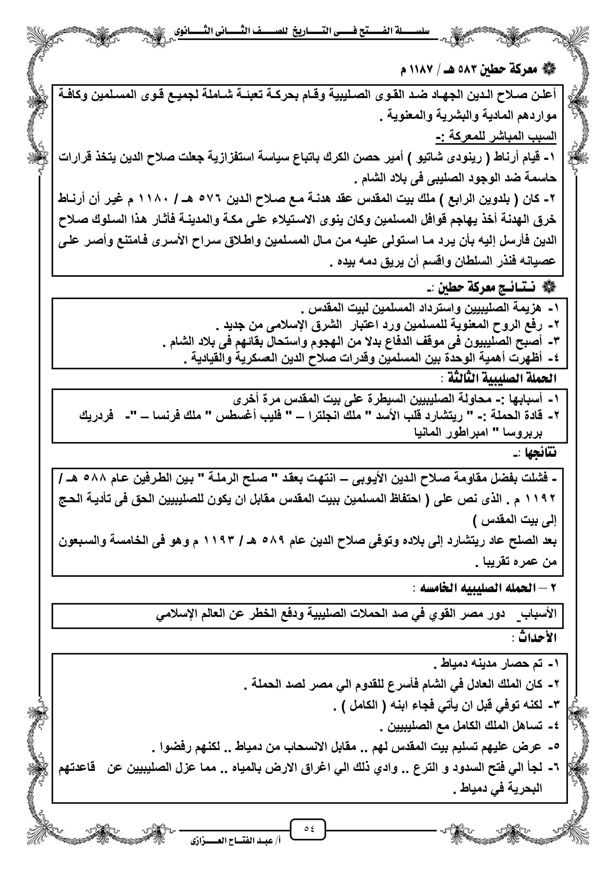 54
١ً‫ل‬‫ل‬‫ضًطللل‬‫ض‬ ‫ل‬‫ل‬‫ايفللل‬٢‫ل‬‫ل‬‫فللل‬‫زٜذ‬ ‫ل‬‫ل‬‫للل‬ ‫اي‬‫ل‬‫ل‬‫يًصللل‬٣ْٛ ‫ل‬‫ل‬‫ايجللل‬ ٢ْ ‫ل‬‫ل‬‫ايجللل‬
‫عب‬ /‫أ‬‫ل‬‫ايف‬ ‫د‬‫لل‬‫ايع‬ ‫ح‬‫لللل‬٣‫صاش‬
‫َعسن‬‫سطني‬ ١583/ ‫ٖل‬1187ّ
‫زة‬‫ز‬‫وكاف‬ ‫زلمٌن‬‫ز‬‫المس‬ ‫زوى‬‫ز‬‫ق‬ ‫زع‬‫ز‬ٌ‫لجم‬ ‫زاملة‬‫ز‬‫ش‬ ‫زة‬‫ز‬‫تعبئ‬ ‫زة‬‫ز‬‫بحرك‬ ‫زام‬‫ز‬‫وق‬ ‫زلٌبٌة‬‫ز‬‫الص‬ ‫زوى‬‫ز‬‫الق‬ ‫زد‬‫ز‬‫ض‬ ‫زاد‬‫ز‬‫الجه‬ ‫زدٌن‬‫ز‬‫ال‬ ‫زال‬‫ز‬‫ص‬ ‫زن‬‫ز‬‫معل‬
. ‫والمعنوٌة‬ ‫والبشرٌة‬ ‫المادٌة‬ ‫مواردهم‬
‫السبب‬‫المباشر‬‫للمعركة‬:-
1-ٌ‫ر‬ ( ‫مرناط‬ ‫قٌام‬‫ن‬‫ال‬ ‫صال‬ ‫جعلت‬ ‫استفزازٌة‬ ‫سٌاسة‬ ‫باتباع‬ ‫الكرك‬ ‫حصن‬ ‫ممٌر‬ ) ‫شاتٌو‬ ‫ودى‬‫قرارات‬ ‫ٌتخ‬ ‫دٌن‬
. ‫الشام‬ ‫بالد‬ ‫فى‬ ‫الصلٌبى‬ ‫الوجود‬ ‫ضد‬ ‫حاسمة‬
2-‫الزدٌن‬ ‫صزال‬ ‫مزع‬ ‫هدنزة‬ ‫عقد‬ ‫المقدس‬ ‫بٌت‬ ‫ملك‬ ) ‫الرابع‬ ‫بلدوٌن‬ ( ‫كان‬576/ ‫هزـ‬1101‫مرنزاط‬ ‫من‬ ‫ؼٌزر‬ ‫م‬
‫صزال‬ ‫السزلوك‬ ‫ا‬ ‫هز‬ ‫فأثزار‬ ‫والمدٌنزة‬ ‫مكزة‬ ‫علزى‬ ‫االسزتٌالء‬ ‫ٌنوى‬ ‫وكان‬ ‫المسلمٌن‬ ‫قوافل‬ ‫ٌهاجم‬ ‫مخ‬ ‫الهدنة‬ ‫خرق‬
‫إ‬ ‫فأرسل‬ ‫الدٌن‬‫علزى‬ ‫ومصزر‬ ‫فزامتنع‬ ‫األسزرى‬ ‫سزرا‬ ‫واطزالق‬ ‫المسزلمٌن‬ ‫مزال‬ ‫مزن‬ ‫علٌزه‬ ‫اسزتولى‬ ‫مزا‬ ‫ٌزرد‬ ‫بأن‬ ‫لٌه‬
. ‫بٌده‬ ‫دمه‬ ‫ٌرٌق‬ ‫من‬ ‫واقسم‬ ‫السلطان‬ ‫ر‬ ‫فن‬ ‫عصٌانه‬
: ‫سطني‬ ١‫َعسن‬ ‫٥لر‬ ‫ل‬ ‫ْل‬-
1-‫المقدس‬ ‫لبٌت‬ ‫المسلمٌن‬ ‫واسترداد‬ ‫الصلٌبٌٌن‬ ‫هزٌمة‬.
2-‫ج‬ ‫من‬ ‫ايسالمى‬ ‫الشرق‬ ‫اعتبار‬ ‫ورد‬ ‫للمسلمٌن‬ ‫المعنوٌة‬ ‫الرو‬ ‫رفع‬‫دٌد‬.
3-‫الشام‬ ‫بالد‬ ‫فى‬ ‫بقائهم‬ ‫واستحال‬ ‫الهجوم‬ ‫من‬ ‫بدال‬ ‫الدفاع‬ ‫موقؾ‬ ‫فى‬ ‫الصلٌبٌون‬ ‫مصبح‬.
4-‫والقٌادٌة‬ ‫العسكرٌة‬ ‫الدٌن‬ ‫صال‬ ‫وقدرات‬ ‫المسلمٌن‬ ‫بٌن‬ ‫الوحدة‬ ‫مهمٌة‬ ‫مظهرت‬.
١‫يج‬ ‫ايج‬ ١ٝ‫ايصًٝب‬ ١ًُ‫اذت‬:
1-: ‫مسبابها‬-‫مخرى‬ ‫مرة‬ ‫المقدس‬ ‫بٌت‬ ‫على‬ ‫السٌطرة‬ ‫الصلٌبٌٌن‬ ‫محاولة‬
2-: ‫الحملة‬ ‫قادة‬-"‫انجلترا‬ ‫ملك‬ " ‫األسد‬ ‫قلب‬ ‫رٌتشارد‬–‫فرنسا‬ ‫ملك‬ " ‫مؼسطس‬ ‫فلٌب‬ "–"-‫فردرٌك‬
‫المانٌا‬ ‫امبراطور‬ " ‫بربروسا‬
: ٗ‫٥ذ‬ ْ-
-‫األٌزوبى‬ ‫الزدٌن‬ ‫صزال‬ ‫مقاومة‬ ‫بفضل‬ ‫فشلت‬–‫عزام‬ ‫الطزرفٌن‬ ‫بزٌن‬ " ‫الرملزة‬ ‫صزلح‬ " ‫بعقزد‬ ‫انتهزت‬500/ ‫هزـ‬
1152‫المقدس‬ ‫ببٌت‬ ‫المسلمٌن‬ ‫احتفاظ‬ ( ‫على‬ ‫نص‬ ‫ى‬ ‫ال‬ . ‫م‬‫الحز‬ ‫تأدٌزة‬ ‫فى‬ ‫الحق‬ ‫للصلٌبٌٌن‬ ‫ٌكون‬ ‫ان‬ ‫مقابل‬
) ‫المقدس‬ ‫بٌت‬ ‫إلى‬
‫عام‬ ‫الدٌن‬ ‫صال‬ ‫وتوفى‬ ‫بالده‬ ‫إلى‬ ‫رٌتشارد‬ ‫عاد‬ ‫الصلح‬ ‫بعد‬505/ ‫هـ‬1153‫والسزبعون‬ ‫الخامسة‬ ‫فى‬ ‫وهو‬ ‫م‬
. ‫تقرٌبا‬ ‫عمره‬ ‫من‬
2–٘‫َط‬ ‫ارت‬ ٘ٝ‫ايصًٝب‬ ًُ٘‫اذت‬:
‫األسباب‬‫ال‬ ‫ودفع‬ ‫الصلٌبٌة‬ ‫الحمالت‬ ‫صد‬ ً‫ف‬ ‫القوي‬ ‫مصر‬ ‫دور‬ً‫ايسالم‬ ‫العالم‬ ‫عن‬ ‫خطر‬
: ‫األسداخ‬
1-‫دمٌاط‬ ‫مدٌنه‬ ‫حصار‬ ‫تم‬.
2-‫الحملة‬ ‫لصد‬ ‫مصر‬ ً‫ال‬ ‫للقدوم‬ ‫فأسرع‬ ‫الشام‬ ً‫ف‬ ‫العادل‬ ‫الملك‬ ‫كان‬.
3-) ‫الكامل‬ ( ‫ابنه‬ ‫فجاء‬ ً‫ٌأت‬ ‫ان‬ ‫قبل‬ ً‫توف‬ ‫لكنه‬.
4-‫الصلٌبٌٌن‬ ‫مع‬ ‫الكامل‬ ‫الملك‬ ‫تساهل‬.
5-‫م‬ ‫االنسحاب‬ ‫مقابل‬ .. ‫لهم‬ ‫المقدس‬ ‫بٌت‬ ‫تسلٌم‬ ‫علٌهم‬ ‫عرض‬‫رفضوا‬ ‫لكنهم‬ .. ‫دمٌاط‬ ‫ن‬.
6-‫قاعدتهم‬ ‫عن‬ ‫الصلٌبٌٌن‬ ‫عزل‬ ‫مما‬ .. ‫بالمٌاه‬ ‫االرض‬ ‫اؼراق‬ ً‫ال‬ ‫لك‬ ‫وادي‬ .. ‫الترع‬ ‫و‬ ‫السدود‬ ‫فتح‬ ً‫ال‬ ‫لجأ‬
‫دمٌاط‬ ً‫ف‬ ‫البحرٌة‬.
 