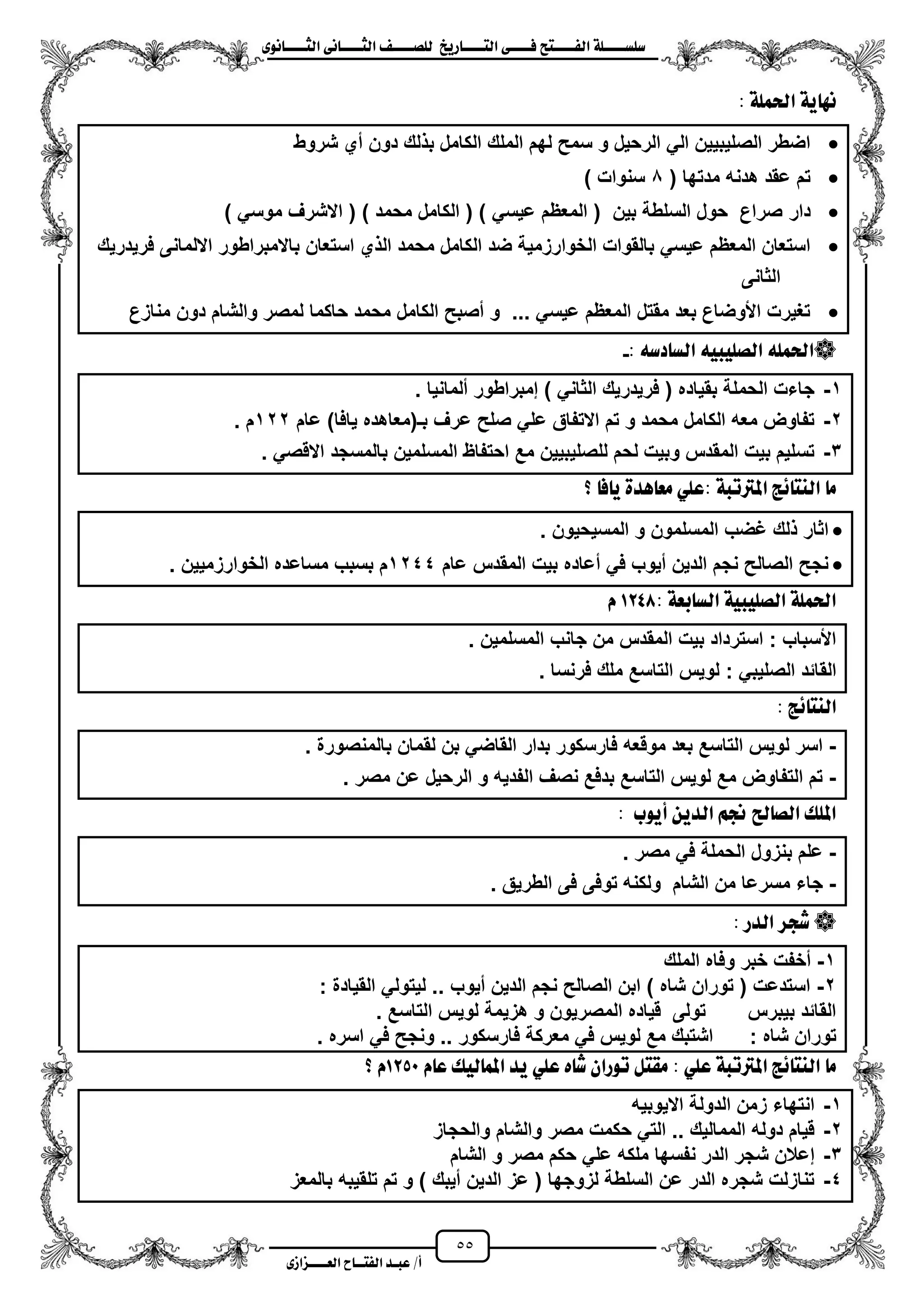 55
١ً‫ل‬‫ل‬‫ضًطللل‬‫ض‬ ‫ل‬‫ل‬‫ايفللل‬٢‫ل‬‫ل‬‫فللل‬‫زٜذ‬ ‫ل‬‫ل‬‫للل‬ ‫اي‬‫ل‬‫ل‬‫يًصللل‬٣ْٛ ‫ل‬‫ل‬‫ايجللل‬ ٢ْ ‫ل‬‫ل‬‫ايجللل‬
‫عب‬ /‫أ‬‫ل‬‫ايف‬ ‫د‬‫لل‬‫ايع‬ ‫ح‬‫لللل‬٣‫صاش‬
: ١ًُ‫اذت‬ ١ٜ ْٗ
‫شروط‬ ‫مي‬ ‫دون‬ ‫لك‬ ‫ب‬ ‫الكامل‬ ‫الملك‬ ‫لهم‬ ‫سمح‬ ‫و‬ ‫الرحٌل‬ ً‫ال‬ ‫الصلٌبٌٌن‬ ‫اضطر‬
( ‫مدتها‬ ‫هدنه‬ ‫عقد‬ ‫تم‬0) ‫سنوات‬
‫دار‬) ً‫موس‬ ‫االشرؾ‬ ( ) ‫محمد‬ ‫الكامل‬ ( ) ً‫عٌس‬ ‫المعظم‬ ( ‫بٌن‬ ‫السلطة‬ ‫حول‬ ‫صراع‬
‫باالمبراطور‬ ‫استعان‬ ‫ي‬ ‫ال‬ ‫محمد‬ ‫الكامل‬ ‫ضد‬ ‫الخوارزمٌة‬ ‫بالقوات‬ ً‫عٌس‬ ‫المعظم‬ ‫استعان‬‫فرٌدرٌك‬ ‫االلمانى‬
‫الثانى‬
‫من‬ ‫دون‬ ‫والشام‬ ‫لمصر‬ ‫حاكما‬ ‫محمد‬ ‫الكامل‬ ‫مصبح‬ ‫و‬ ... ً‫عٌس‬ ‫المعظم‬ ‫مقتل‬ ‫بعد‬ ‫األوضاع‬ ‫تؽٌرت‬‫ازع‬
٘‫دض‬ ‫ايط‬ ٘ٝ‫ايصًٝب‬ ًُ٘‫اذت‬:-
1-‫ملمانٌا‬ ‫إمبراطور‬ ) ً‫الثان‬ ‫فرٌدرٌك‬ ( ‫بقٌاده‬ ‫الحملة‬ ‫جاءت‬.
2-‫عام‬ )‫ٌافا‬ ‫بـ(معاهده‬ ‫عرؾ‬ ‫صلح‬ ً‫عل‬ ‫االتفاق‬ ‫تم‬ ‫و‬ ‫محمد‬ ‫الكامل‬ ‫معه‬ ‫تفاوض‬122‫م‬.
3-ً‫االقص‬ ‫بالمسجد‬ ‫المسلمٌن‬ ‫احتفاظ‬ ‫مع‬ ‫للصلٌبٌٌن‬ ‫لحم‬ ‫وبٌت‬ ‫المقدس‬ ‫بٌت‬ ‫تسلٌم‬.
١‫املرتتب‬ ‫٥ر‬ ٓ‫اي‬ َ‫؟‬ ‫ف‬ ٜ ٠‫ٖد‬ ‫َع‬ ًٞ‫:ع‬
. ‫المسٌحٌون‬ ‫و‬ ‫المسلمون‬ ‫ؼضب‬ ‫لك‬ ‫اثار‬
‫عام‬ ‫المقدس‬ ‫بٌت‬ ‫معاده‬ ً‫ف‬ ‫مٌوب‬ ‫الدٌن‬ ‫نجم‬ ‫الصالح‬ ‫نجح‬1244‫الخوارزمٌٌن‬ ‫مساعده‬ ‫بسبب‬ ‫م‬.
١‫بع‬ ‫ايط‬ ١ٝ‫ايصًٝب‬ ١ًُ‫اذت‬:1248ّ
‫المسلمٌن‬ ‫جانب‬ ‫من‬ ‫المقدس‬ ‫بٌت‬ ‫استرداد‬ : ‫األسباب‬.
: ً‫الصلٌب‬ ‫القائد‬‫فرنس‬ ‫ملك‬ ‫التاسع‬ ‫لوٌس‬‫ا‬.
: ‫٥ر‬ ٓ‫اي‬
-‫بالمنصورة‬ ‫لقمان‬ ‫بن‬ ً‫القاض‬ ‫بدار‬ ‫فارسكور‬ ‫موقعه‬ ‫بعد‬ ‫التاسع‬ ‫لوٌس‬ ‫اسر‬.
-‫مصر‬ ‫عن‬ ‫الرحٌل‬ ‫و‬ ‫الفدٌه‬ ‫نصؾ‬ ‫بدفع‬ ‫التاسع‬ ‫لوٌس‬ ‫مع‬ ‫التفاوض‬ ‫تم‬.
‫أٜٛب‬ ٜٔ‫ايد‬ ِ‫جن‬ ‫حل‬ ‫ايص‬ ‫املًو‬:
-‫مصر‬ ً‫ف‬ ‫الحملة‬ ‫بنزول‬ ‫علم‬.
-‫الطرٌق‬ ‫فى‬ ‫توفى‬ ‫ولكنه‬ ‫الشام‬ ‫من‬ ‫مسرعا‬ ‫جاء‬.
‫ا‬ ‫غذس‬‫يدز‬:
1-‫الملك‬ ‫وفاه‬ ‫خبر‬ ‫مخفت‬
2-‫القٌادة‬ ً‫لٌتول‬ .. ‫مٌوب‬ ‫الدٌن‬ ‫نجم‬ ‫الصالح‬ ‫ابن‬ ) ‫شاه‬ ‫توران‬ ( ‫استدعت‬:
‫التاسع‬ ‫لوٌس‬ ‫هزٌمة‬ ‫و‬ ‫المصرٌون‬ ‫قٌاده‬ ‫تولى‬ ‫بٌبرس‬ ‫القائد‬.
‫شاه‬ ‫توران‬:‫اسره‬ ً‫ف‬ ‫ونجح‬ .. ‫فارسكور‬ ‫معركة‬ ً‫ف‬ ‫لوٌس‬ ‫مع‬ ‫اشتبك‬.
‫َك‬ : ًٞ‫ع‬ ١‫املرتتب‬ ‫٥ر‬ ٓ‫اي‬ َّ ‫ع‬ ‫يٝو‬ ُ‫امل‬ ‫ٜد‬ ًٞ‫ع‬ ٙ ‫غ‬ ٕ‫تٛزا‬ ٌ1250‫؟‬ ّ
1-‫االٌوبٌه‬ ‫الدولة‬ ‫زمن‬ ‫انتهاء‬
2-‫والحجاز‬ ‫والشام‬ ‫مصر‬ ‫حكمت‬ ً‫الت‬ .. ‫الممالٌك‬ ‫دوله‬ ‫قٌام‬
3-‫الشام‬ ‫و‬ ‫مصر‬ ‫حكم‬ ً‫عل‬ ‫ملكه‬ ‫نفسها‬ ‫الدر‬ ‫شجر‬ ‫إعالن‬
4-‫بالمعز‬ ‫تلقٌبه‬ ‫تم‬ ‫و‬ ) ‫مٌبك‬ ‫الدٌن‬ ‫عز‬ ( ‫لزوجها‬ ‫السلطة‬ ‫عن‬ ‫الدر‬ ‫شجره‬ ‫تنازلت‬
 