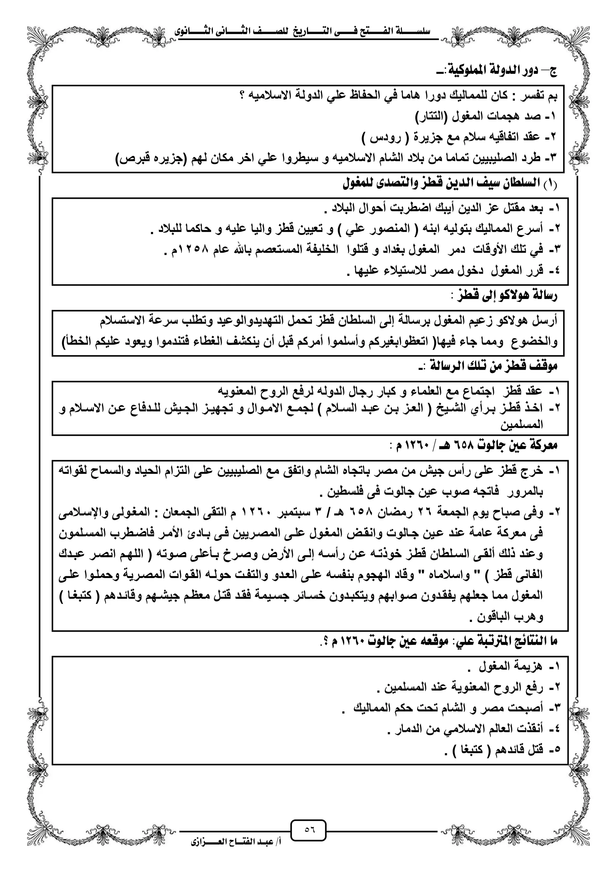 56
١ً‫ل‬‫ل‬‫ضًطللل‬‫ض‬ ‫ل‬‫ل‬‫ايفللل‬٢‫ل‬‫ل‬‫فللل‬‫زٜذ‬ ‫ل‬‫ل‬‫للل‬ ‫اي‬‫ل‬‫ل‬‫يًصللل‬٣ْٛ ‫ل‬‫ل‬‫ايجللل‬ ٢ْ ‫ل‬‫ل‬‫ايجللل‬
‫عب‬ /‫أ‬‫ل‬‫ايف‬ ‫د‬‫لل‬‫ايع‬ ‫ح‬‫لللل‬٣‫صاش‬
‫ز‬–:١ٝ‫املًُٛن‬ ١‫ايدٚي‬ ‫دٚز‬--
‫؟‬ ‫االسالمٌه‬ ‫الدولة‬ ً‫عل‬ ‫الحفاظ‬ ً‫ف‬ ‫هاما‬ ‫دورا‬ ‫للممالٌك‬ ‫كان‬ : ‫تفسر‬ ‫بم‬
1-)‫(التتار‬ ‫المؽول‬ ‫هجمات‬ ‫صد‬
2-) ‫رودس‬ ( ‫جزٌرة‬ ‫مع‬ ‫سالم‬ ‫اتفاقٌه‬ ‫عقد‬
3-)‫قبرص‬ ‫(جزٌره‬ ‫لهم‬ ‫مكان‬ ‫اخر‬ ً‫عل‬ ‫سٌطروا‬ ‫و‬ ‫االسالمٌه‬ ‫الشام‬ ‫بالد‬ ‫من‬ ‫تماما‬ ‫الصلٌبٌٌن‬ ‫طرد‬
(1ٍٛ‫يًُغ‬ ٣‫صد‬ ‫ٚاي‬ ‫قطص‬ ٜٔ‫ايد‬ ٝ‫ض‬ ٕ ‫ايطًط‬ )
1-‫البالد‬ ‫محوال‬ ‫اضطربت‬ ‫مٌبك‬ ‫الدٌن‬ ‫عز‬ ‫مقتل‬ ‫بعد‬.
2-‫للبالد‬ ‫حاكما‬ ‫و‬ ‫علٌه‬ ‫والٌا‬ ‫قطز‬ ‫تعٌٌن‬ ‫و‬ ) ً‫عل‬ ‫المنصور‬ ( ‫ابنه‬ ‫بتولٌه‬ ‫الممالٌك‬ ‫مسرع‬.
3-‫عام‬ ‫باهلل‬ ‫المستعصم‬ ‫الخلٌفة‬ ‫قتلوا‬ ‫و‬ ‫بؽداد‬ ‫المؽول‬ ‫دمر‬ ‫األوقات‬ ‫تلك‬ ً‫ف‬1250‫م‬.
4-‫المؽو‬ ‫قرر‬‫علٌها‬ ‫لالستٌالء‬ ‫مصر‬ ‫دخول‬ ‫ل‬.
‫قطص‬ ‫إىل‬ ٛ‫ٖٛالن‬ ١‫ي‬ ‫زض‬:
‫االستسالم‬ ‫سرعة‬ ‫وتطلب‬ ‫التهدٌدوالوعٌد‬ ‫تحمل‬ ‫قطز‬ ‫السلطان‬ ‫إلى‬ ‫برسالة‬ ‫المؽول‬ ‫زعٌم‬ ‫هوالكو‬ ‫مرسل‬
‫ا‬ ‫علٌكم‬ ‫وٌعود‬ ‫فتندموا‬ ‫الؽطاء‬ ‫ٌنكشؾ‬ ‫من‬ ‫قبل‬ ‫ممركم‬ ‫ومسلموا‬ ‫اتعظوابؽٌركم‬ (‫فٌها‬ ‫جاء‬ ‫ومما‬ ‫والخضوع‬‫لخطأ‬)
‫تًو‬ َٔ ‫قطص‬ ‫َٛق‬: ١‫ي‬ ‫ايسض‬-
1-‫المعنوٌه‬ ‫الرو‬ ‫لرفع‬ ‫الدوله‬ ‫رجال‬ ‫كبار‬ ‫و‬ ‫العلماء‬ ‫مع‬ ‫اجتماع‬ ‫قطز‬ ‫عقد‬
2-‫و‬ ‫زالم‬‫ز‬‫االس‬ ‫زن‬‫ز‬‫ع‬ ‫زدفاع‬‫ز‬‫لل‬ ‫زٌش‬‫ز‬‫الج‬ ‫زز‬‫ز‬ٌ‫تجه‬ ‫و‬ ‫زوال‬‫ز‬‫االم‬ ‫زع‬‫ز‬‫لجم‬ ) ‫زالم‬‫ز‬‫الس‬ ‫زد‬‫ز‬‫عب‬ ‫زن‬‫ز‬‫ب‬ ‫زز‬‫ز‬‫الع‬ ( ‫زٌح‬‫ز‬‫الش‬ ‫زرمي‬‫ز‬‫ب‬ ‫زز‬‫ز‬‫قط‬ ‫ز‬‫ز‬‫اخ‬
‫المسلمٌن‬
‫يٛت‬ ‫د‬ ‫عني‬ ١‫َعسن‬658‫ٖل‬/1260ّ:
1-‫واتفق‬ ‫الشام‬ ‫باتجاه‬ ‫مصر‬ ‫من‬ ‫جٌش‬ ‫رمس‬ ‫على‬ ‫قطز‬ ‫خرج‬‫لقواته‬ ‫والسما‬ ‫الحٌاد‬ ‫التزام‬ ‫على‬ ‫الصلٌبٌٌن‬ ‫مع‬
. ‫فلسطٌن‬ ‫فى‬ ‫جالوت‬ ‫عٌن‬ ‫صوب‬ ‫فاتجه‬ ‫بالمرور‬
2-‫الجمعة‬ ‫ٌوم‬ ‫صبا‬ ‫وفى‬26‫رمضان‬650/ ‫هـ‬3‫سبتمبر‬1261‫وايسزالمى‬ ‫المؽزولى‬ : ‫الجمعان‬ ‫التقى‬ ‫م‬
‫المسزل‬ ‫فاضزطرب‬ ‫األمزر‬ ‫بزادا‬ ‫فزى‬ ‫المصزرٌٌن‬ ‫علزى‬ ‫المؽزول‬ ‫وانقزض‬ ‫جزالوت‬ ‫عزٌن‬ ‫عند‬ ‫عامة‬ ‫معركة‬ ‫فى‬‫مون‬
‫عبزدك‬ ‫انصزر‬ ‫اللهزم‬ ( ‫صزوته‬ ‫بزأعلى‬ ‫وصزرخ‬ ‫األرض‬ ‫إلزى‬ ‫رمسزه‬ ‫عزن‬ ‫تزه‬ ‫خو‬ ‫قطزز‬ ‫السزلطان‬ ‫ملقزى‬ ‫لك‬ ‫وعند‬
‫علزى‬ ‫وحملزوا‬ ‫المصزرٌة‬ ‫القزوات‬ ‫حولزه‬ ‫والتفزت‬ ‫العزدو‬ ‫علزى‬ ‫بنفسه‬ ‫الهجوم‬ ‫وقاد‬ " ‫واسالماه‬ " ) ‫قطز‬ ‫الفانى‬
‫وقائزد‬ ‫جٌشزهم‬ ‫معظزم‬ ‫قتزل‬ ‫فقزد‬ ‫جسزٌمة‬ ‫خسزائر‬ ‫وٌتكبزدون‬ ‫صزوابهم‬ ‫ٌفقزدون‬ ‫جعلهم‬ ‫مما‬ ‫المؽول‬) ‫كتبؽزا‬ ( ‫هم‬
. ‫الباقون‬ ‫وهرب‬
‫يٛت‬ ‫د‬ ‫عني‬ ٘‫َٛقع‬ :ًٞ‫ع‬ ١‫املرتتب‬ ‫٥ر‬ ٓ‫اي‬ َ1260.‫؟‬ ّ
1-‫المؽول‬ ‫هزٌمة‬.
2-‫المسلمٌن‬ ‫عند‬ ‫المعنوٌة‬ ‫الرو‬ ‫رفع‬.
3-‫الممالٌك‬ ‫حكم‬ ‫تحت‬ ‫الشام‬ ‫و‬ ‫مصر‬ ‫مصبحت‬.
4-‫الدمار‬ ‫من‬ ً‫االسالم‬ ‫العالم‬ ‫ت‬ ‫منق‬.
5-) ‫كتبؽا‬ ( ‫قائدهم‬ ‫قتل‬.
 