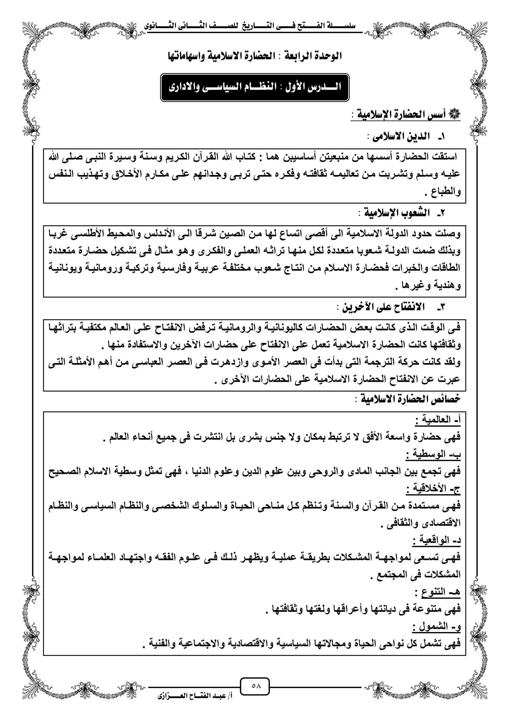 58
١ً‫ل‬‫ل‬‫ضًطللل‬‫ض‬ ‫ل‬‫ل‬‫ايفللل‬٢‫ل‬‫ل‬‫فللل‬‫زٜذ‬ ‫ل‬‫ل‬‫للل‬ ‫اي‬‫ل‬‫ل‬‫يًصللل‬٣ْٛ ‫ل‬‫ل‬‫ايجللل‬ ٢ْ ‫ل‬‫ل‬‫ايجللل‬
‫عب‬ /‫أ‬‫ل‬‫ايف‬ ‫د‬‫لل‬‫ايع‬ ‫ح‬‫لللل‬٣‫صاش‬
٠‫ايٛسد‬١‫ايسابع‬ٗ‫ت‬ َ ٗ‫ٚاض‬ ١َٝ‫االضال‬ ٠‫ز‬ ‫اذتط‬ :
: ١َٝ‫اإلضال‬ ٠‫ز‬ ‫اذتط‬ ‫أضظ‬
1-: ٢َ‫االضال‬ ٜٔ‫ايد‬
‫هللا‬ ‫صزلى‬ ‫النبزى‬ ‫وسزٌرة‬ ‫وسزنة‬ ‫الكزرٌم‬ ‫القزرآن‬ ‫هللا‬ ‫كتزاب‬ : ‫هما‬ ‫مساسٌبن‬ ‫منبعٌتن‬ ‫من‬ ‫مسسها‬ ‫الحضارة‬ ‫استقت‬
‫زر‬‫ز‬‫وفك‬ ‫زه‬‫ز‬‫ثقافت‬ ‫زه‬‫ز‬‫تعالٌم‬ ‫زن‬‫ز‬‫م‬ ‫زربت‬‫ز‬‫وتش‬ ‫زلم‬‫ز‬‫وس‬ ‫زه‬‫ز‬ٌ‫عل‬‫زنفس‬‫ز‬‫ال‬ ‫ٌب‬ ‫ز‬‫ز‬‫وته‬ ‫زالق‬‫ز‬‫األخ‬ ‫زارم‬‫ز‬‫مك‬ ‫زى‬‫ز‬‫عل‬ ‫زدانهم‬‫ز‬‫وج‬ ‫زى‬‫ز‬‫ترب‬ ‫زى‬‫ز‬‫حت‬ ‫ه‬
. ‫والطباع‬
2-: ١َٝ‫اإلضال‬ ‫ايػعٛب‬
‫ؼربزا‬ ‫األطلسزى‬ ‫والمحزٌط‬ ‫األنزدلس‬ ‫الزى‬ ‫شزرقا‬ ‫الصزٌن‬ ‫مزن‬ ‫لها‬ ‫اتساع‬ ‫مقصى‬ ‫الى‬ ‫االسالمٌة‬ ‫الدولة‬ ‫حدود‬ ‫وصلت‬
‫حضزارة‬ ‫تشزكٌل‬ ‫فزى‬ ‫مثزال‬ ‫وهزو‬ ‫والفكزرى‬ ‫العملزى‬ ‫تراثزه‬ ‫منهزا‬ ‫لكزل‬ ‫متعزددة‬ ‫شزعوبا‬ ‫الدولزة‬ ‫ضمت‬ ‫لك‬ ‫وب‬‫متعزددة‬
‫وٌونانٌزة‬ ‫ورومانٌزة‬ ‫وتركٌزة‬ ‫وفارسزٌة‬ ‫عربٌزة‬ ‫مختلفزة‬ ‫شزعوب‬ ‫انتزاج‬ ‫مزن‬ ‫االسزالم‬ ‫فحضزارة‬ ‫والخبرات‬ ‫الطاقات‬
. ‫وؼٌرها‬ ‫وهندٌة‬
3-: ٜٔ‫اآلخس‬ ٢ً‫ع‬ ‫ح‬ ‫االْف‬
‫زا‬‫ز‬‫بتراثه‬ ‫زة‬‫ز‬ٌ‫مكتف‬ ‫زالم‬‫ز‬‫الع‬ ‫زى‬‫ز‬‫عل‬ ‫زا‬‫ز‬‫االنفت‬ ‫زرفض‬‫ز‬‫ت‬ ‫زة‬‫ز‬ٌ‫والرومان‬ ‫زة‬‫ز‬ٌ‫كالٌونان‬ ‫زارات‬‫ز‬‫الحض‬ ‫زض‬‫ز‬‫بع‬ ‫زت‬‫ز‬‫كان‬ ‫ى‬ ‫ز‬‫ز‬‫ال‬ ‫زت‬‫ز‬‫الوق‬ ‫زى‬‫ز‬‫ف‬
‫الحضارة‬ ‫كانت‬ ‫وثقافتها‬. ‫منها‬ ‫واالستفادة‬ ‫اعخرٌن‬ ‫حضارات‬ ‫على‬ ‫االنفتا‬ ‫على‬ ‫تعمل‬ ‫االسالمٌة‬
‫التزى‬ ‫األمثلزة‬ ‫مهزم‬ ‫مزن‬ ‫العباسزى‬ ‫العصزر‬ ‫فزى‬ ‫وازدهزرت‬ ‫األمزوى‬ ‫العصر‬ ‫فى‬ ‫بدمت‬ ‫التى‬ ‫الترجمة‬ ‫حركة‬ ‫كانت‬ ‫ولقد‬
. ‫اعخرى‬ ‫الحضارات‬ ‫على‬ ‫االسالمٌة‬ ‫الحضارة‬ ‫االنفتا‬ ‫عن‬ ‫عبرت‬
: ١َٝ‫االضال‬ ٠‫ز‬ ‫اذتط‬ ‫٥ص‬ ‫خص‬
‫م‬-: ‫العالمٌة‬
. ‫العالم‬ ‫منحاء‬ ‫جمٌع‬ ‫فى‬ ‫انتشرت‬ ‫بل‬ ‫بشرى‬ ‫جنس‬ ‫وال‬ ‫بمكان‬ ‫ترتبط‬ ‫ال‬ ‫األفق‬ ‫واسعة‬ ‫حضارة‬ ‫فهى‬
‫ب‬-: ‫الوسطٌة‬
‫الصزحٌح‬ ‫االسالم‬ ‫وسطٌة‬ ‫تمثل‬ ‫فهى‬ ، ‫الدنٌا‬ ‫وعلوم‬ ‫الدٌن‬ ‫علوم‬ ‫وبٌن‬ ‫والروحى‬ ‫المادى‬ ‫الجانب‬ ‫بٌن‬ ‫تجمع‬ ‫فهى‬
‫ج‬-: ‫األخالقٌة‬
‫ز‬‫ز‬ٌ‫الح‬ ‫زاحى‬‫ز‬‫من‬ ‫زل‬‫ز‬‫ك‬ ‫زنظم‬‫ز‬‫وت‬ ‫زنة‬‫ز‬‫والس‬ ‫زرآن‬‫ز‬‫الق‬ ‫زن‬‫ز‬‫م‬ ‫زتمدة‬‫ز‬‫مس‬ ‫زى‬‫ز‬‫فه‬‫زام‬‫ز‬‫والنظ‬ ‫زى‬‫ز‬‫السٌاس‬ ‫زام‬‫ز‬‫والنظ‬ ‫زى‬‫ز‬‫الشخص‬ ‫زلوك‬‫ز‬‫والس‬ ‫اة‬
. ‫والثقافى‬ ‫االقتصادى‬
‫د‬-: ‫الواقعٌة‬
‫لمواجهززة‬ ‫زاء‬‫ز‬‫العلم‬ ‫زاد‬‫ز‬‫واجته‬ ‫زه‬‫ز‬‫الفق‬ ‫علززوم‬ ‫زى‬‫ز‬‫ف‬ ‫زك‬‫ز‬‫ل‬ ‫زر‬‫ز‬‫وٌظه‬ ‫زة‬‫ز‬ٌ‫عمل‬ ‫بطرٌقززة‬ ‫زكالت‬‫ز‬‫المش‬ ‫زة‬‫ز‬‫لمواجه‬ ‫زعى‬‫ز‬‫تس‬ ‫زى‬‫ز‬‫فه‬
. ‫المجتمع‬ ‫فى‬ ‫المشكالت‬
‫هـ‬-‫التنوع‬:
. ‫وثقافتها‬ ‫ولؽتها‬ ‫ومعراقها‬ ‫دٌانتها‬ ‫فى‬ ‫متنوعة‬ ‫فهى‬
‫و‬-‫الشم‬: ‫ول‬
. ‫والفنٌة‬ ‫واالجتماعٌة‬ ‫واالقتصادٌة‬ ‫السٌاسٌة‬ ‫ومجاالتها‬ ‫الحٌاة‬ ‫نواحى‬ ‫كل‬ ‫تشمل‬ ‫فهى‬
: ٍٚ‫األ‬ ‫لدزع‬‫ل‬‫ايل‬٣‫ٚاالداز‬ ٢‫ل‬‫ل‬‫ضل‬ ٝ‫ايط‬ ّ ‫ل‬‫ل‬‫ايٓعل‬
 