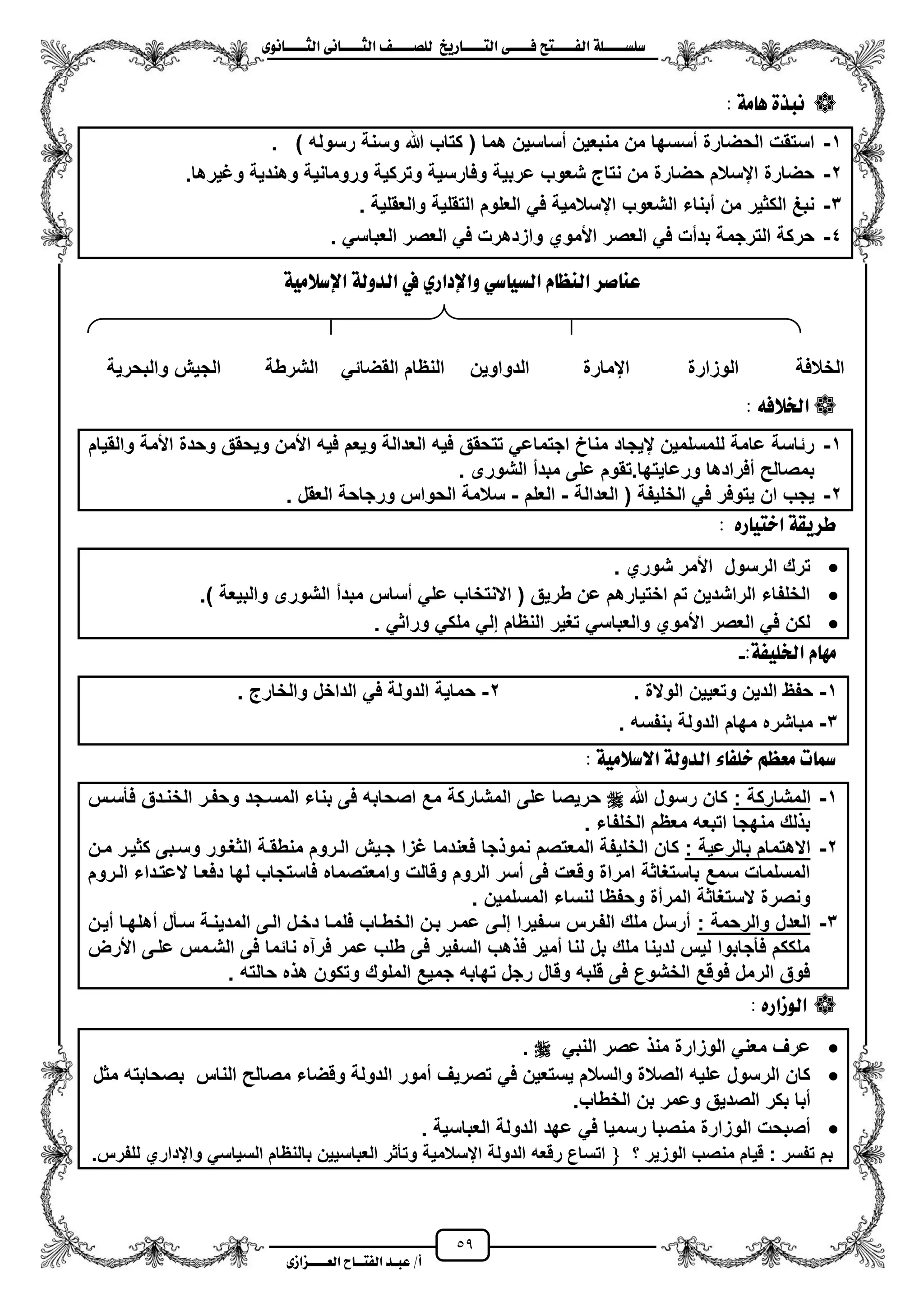 59
١ً‫ل‬‫ل‬‫ضًطللل‬‫ض‬ ‫ل‬‫ل‬‫ايفللل‬٢‫ل‬‫ل‬‫فللل‬‫زٜذ‬ ‫ل‬‫ل‬‫للل‬ ‫اي‬‫ل‬‫ل‬‫يًصللل‬٣ْٛ ‫ل‬‫ل‬‫ايجللل‬ ٢ْ ‫ل‬‫ل‬‫ايجللل‬
‫عب‬ /‫أ‬‫ل‬‫ايف‬ ‫د‬‫لل‬‫ايع‬ ‫ح‬‫لللل‬٣‫صاش‬
١َ ٖ ٠‫ْبر‬:
1-) ‫رسوله‬ ‫وسنة‬ ‫هللا‬ ‫كتاب‬ ( ‫هما‬ ‫مساسٌن‬ ‫منبعٌن‬ ‫من‬ ‫مسسها‬ ‫الحضارة‬ ‫استقت‬.
2-‫وتر‬ ‫وفارسٌة‬ ‫عربٌة‬ ‫شعوب‬ ‫نتاج‬ ‫من‬ ‫حضارة‬ ‫ايسالم‬ ‫حضارة‬.‫وؼٌرها‬ ‫وهندٌة‬ ‫ورومانٌة‬ ‫كٌة‬
3-‫والعقلٌة‬ ‫التقلٌة‬ ‫العلوم‬ ً‫ف‬ ‫ايسالمٌة‬ ‫الشعوب‬ ‫مبناء‬ ‫من‬ ‫الكثٌر‬ ‫نبػ‬.
4-ً‫العباس‬ ‫العصر‬ ً‫ف‬ ‫وازدهرت‬ ‫األموي‬ ‫العصر‬ ً‫ف‬ ‫بدمت‬ ‫الترجمة‬ ‫حركة‬.
١َٝ‫اإلضال‬ ١‫ايدٚي‬ ‫يف‬ ٟ‫ٚاإلداز‬ ٞ‫ض‬ ٝ‫ايط‬ ّ ‫ايٓع‬ ‫صس‬ ٓ‫ع‬
٘‫ارتالف‬:
1-‫والقٌام‬ ‫األمة‬ ‫وحدة‬ ‫وٌحقق‬ ‫األمن‬ ‫فٌه‬ ‫وٌعم‬ ‫العدالة‬ ‫فٌه‬ ‫تتحقق‬ ً‫اجتماع‬ ‫مناخ‬ ‫يٌجاد‬ ‫للمسلمٌن‬ ‫عامة‬ ‫رئاسة‬
‫الشورى‬ ‫مبدم‬ ‫على‬ ‫ورعاٌتها.تقوم‬ ‫مفرادها‬ ‫بمصالح‬.
2-‫العدالة‬ ( ‫الخلٌفة‬ ً‫ف‬ ‫ٌتوفر‬ ‫ان‬ ‫ٌجب‬-‫العلم‬-‫العقل‬ ‫ورجاحة‬ ‫الحواس‬ ‫سالمة‬.
: ٙ‫ز‬ ٝ ‫اخ‬ ١‫طسٜك‬
. ‫شوري‬ ‫األمر‬ ‫الرسول‬ ‫ترك‬
) ‫والبٌعة‬ ‫الشورى‬ ‫مبدم‬ ‫مساس‬ ً‫عل‬ ‫االنتخاب‬ ( ‫طرٌق‬ ‫عن‬ ‫اختٌارهم‬ ‫تم‬ ‫الراشدٌن‬ ‫الخلفاء‬.
ً‫وراث‬ ً‫ملك‬ ً‫إل‬ ‫النظام‬ ‫تؽٌر‬ ً‫والعباس‬ ‫األموي‬ ‫العصر‬ ً‫ف‬ ‫لكن‬.
:١‫ارتًٝف‬ ّ َٗ-
1-‫الوالة‬ ‫وتعٌٌن‬ ‫الدٌن‬ ‫حفظ‬.2-‫الدا‬ ً‫ف‬ ‫الدولة‬ ‫حماٌة‬‫والخارج‬ ‫خل‬.
3-‫بنفسه‬ ‫الدولة‬ ‫مهام‬ ‫مباشره‬.
: ١َٝ‫االضال‬ ١‫ايدٚي‬ ٤ ‫خًف‬ ِ‫َعع‬ ‫ت‬ ‫مس‬
1-: ‫المشاركة‬‫هللا‬ ‫رسول‬ ‫كان‬‫فأسزس‬ ‫الخنزدق‬ ‫وحفزر‬ ‫المسزجد‬ ‫بناء‬ ‫فى‬ ‫اصحابه‬ ‫مع‬ ‫المشاركة‬ ‫على‬ ‫حرٌصا‬
. ‫الخلفاء‬ ‫معظم‬ ‫اتبعه‬ ‫منهجا‬ ‫لك‬ ‫ب‬
2-: ‫بالرعٌة‬ ‫االهتمام‬‫ؼزا‬ ‫فعندما‬ ‫جا‬ ‫نمو‬ ‫المعتصم‬ ‫الخلٌفة‬ ‫كان‬‫مزن‬ ‫كثٌزر‬ ‫وسزبى‬ ‫الثؽزور‬ ‫منطقزة‬ ‫الزروم‬ ‫جزٌش‬
‫الزروم‬ ‫العتزداء‬ ‫دفعزا‬ ‫لها‬ ‫فاستجاب‬ ‫وامعتصماه‬ ‫وقالت‬ ‫الروم‬ ‫مسر‬ ‫فى‬ ‫وقعت‬ ‫امراة‬ ‫باستؽاثة‬ ‫سمع‬ ‫المسلمات‬
. ‫المسلمٌن‬ ‫لنساء‬ ‫وحفظا‬ ‫المرمة‬ ‫الستؽاثة‬ ‫ونصرة‬
3-: ‫والرحمة‬ ‫العدل‬‫مه‬ ‫سزأل‬ ‫المدٌنزة‬ ‫الزى‬ ‫دخزل‬ ‫فلمزا‬ ‫الخطزاب‬ ‫بزن‬ ‫عمزر‬ ‫إلزى‬ ‫سزفٌرا‬ ‫الفزرس‬ ‫ملك‬ ‫مرسل‬‫مٌزن‬ ‫لهزا‬
‫األرض‬ ‫علزى‬ ‫الشزمس‬ ‫فى‬ ‫نائما‬ ‫فرآه‬ ‫عمر‬ ‫طلب‬ ‫فى‬ ‫السفٌر‬ ‫هب‬ ‫ف‬ ‫ممٌر‬ ‫لنا‬ ‫بل‬ ‫ملك‬ ‫لدٌنا‬ ‫لٌس‬ ‫فأجابوا‬ ‫ملككم‬
. ‫حالته‬ ‫ه‬ ‫ه‬ ‫وتكون‬ ‫الملوك‬ ‫جمٌع‬ ‫تهابه‬ ‫رجل‬ ‫وقال‬ ‫قلبه‬ ‫فى‬ ‫الخشوع‬ ‫فوقع‬ ‫الرمل‬ ‫فوق‬
ٙ‫ايٛشاز‬:
ً‫النب‬ ‫عصر‬ ‫من‬ ‫الوزارة‬ ً‫معن‬ ‫عرؾ‬.
‫مثل‬ ‫بصحابته‬ ‫الناس‬ ‫مصالح‬ ‫وقضاء‬ ‫الدولة‬ ‫ممور‬ ‫تصرٌؾ‬ ً‫ف‬ ‫ٌستعٌن‬ ‫والسالم‬ ‫الصالة‬ ‫علٌه‬ ‫الرسول‬ ‫كان‬
.‫الخطاب‬ ‫بن‬ ‫وعمر‬ ‫الصدٌق‬ ‫بكر‬ ‫مبا‬
‫العباسٌة‬ ‫الدولة‬ ‫عهد‬ ً‫ف‬ ‫رسمٌا‬ ‫منصبا‬ ‫الوزارة‬ ‫مصبحت‬.
‫؟‬ ‫الوزٌر‬ ‫منصب‬ ‫قٌام‬ : ‫تفسر‬ ‫بم‬.‫للفرس‬ ‫وايداري‬ ً‫السٌاس‬ ‫بالنظام‬ ‫العباسٌٌن‬ ‫وتأثر‬ ‫ايسالمٌة‬ ‫الدولة‬ ‫رقعه‬ ‫اتساع‬
‫والبحرٌة‬ ‫الجٌش‬ ‫الشرطة‬ ً‫القضائ‬ ‫النظام‬ ‫الدواوٌن‬ ‫ايمارة‬ ‫الوزارة‬ ‫الخالفة‬
 