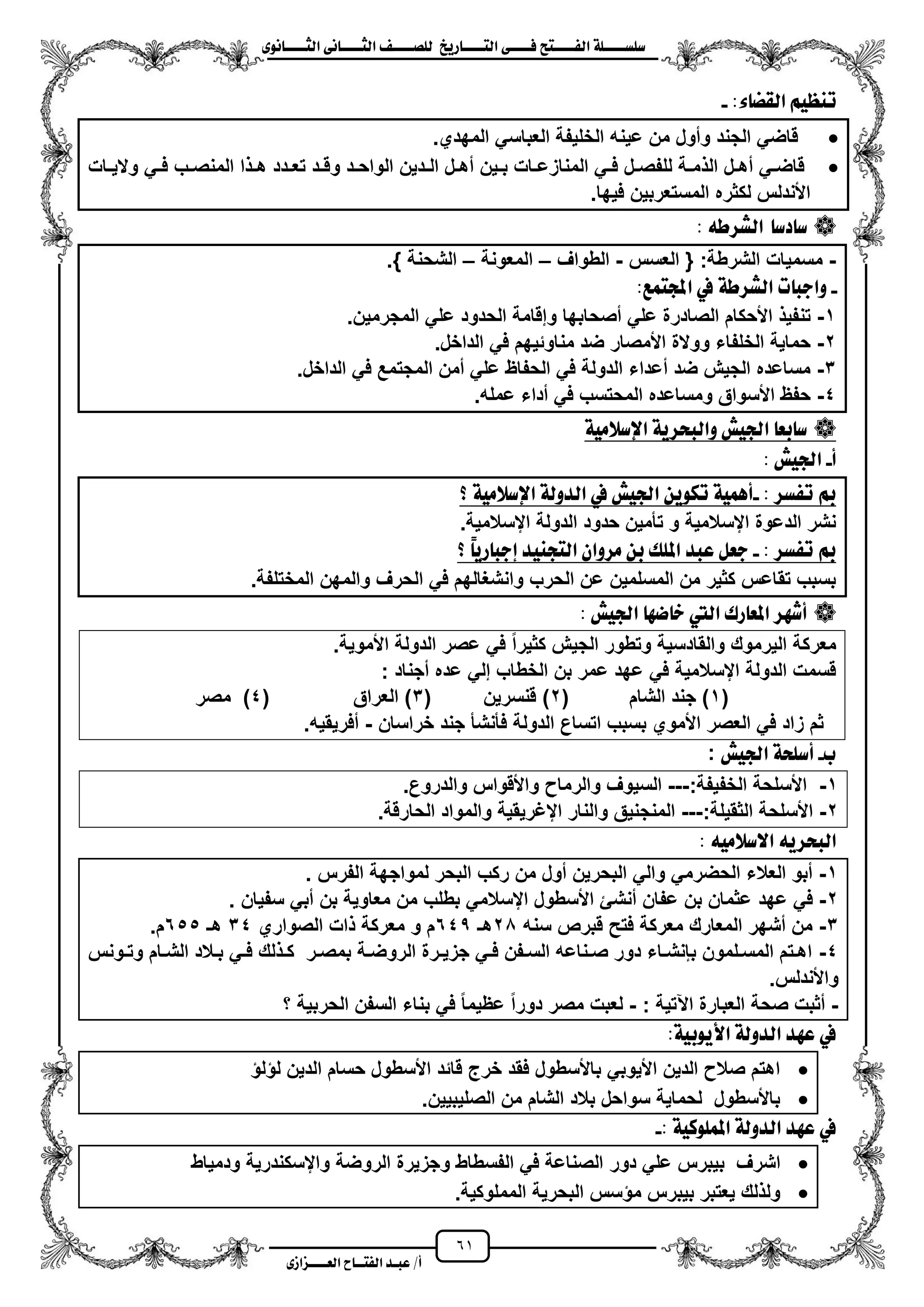 61
١ً‫ل‬‫ل‬‫ضًطللل‬‫ض‬ ‫ل‬‫ل‬‫ايفللل‬٢‫ل‬‫ل‬‫فللل‬‫زٜذ‬ ‫ل‬‫ل‬‫للل‬ ‫اي‬‫ل‬‫ل‬‫يًصللل‬٣ْٛ ‫ل‬‫ل‬‫ايجللل‬ ٢ْ ‫ل‬‫ل‬‫ايجللل‬
‫عب‬ /‫أ‬‫ل‬‫ايف‬ ‫د‬‫لل‬‫ايع‬ ‫ح‬‫لللل‬٣‫صاش‬
:٤ ‫ايكط‬ ِٝ‫تٓع‬-
‫العباس‬ ‫الخلٌفة‬ ‫عٌنه‬ ‫من‬ ‫ومول‬ ‫الجند‬ ً‫قاض‬.‫المهدي‬ ً
‫زات‬‫ز‬ٌ‫وال‬ ً‫ز‬‫ز‬‫ف‬ ‫زب‬‫ز‬‫المنص‬ ‫ا‬ ‫ز‬‫ز‬‫ه‬ ‫زدد‬‫ز‬‫تع‬ ‫زد‬‫ز‬‫وق‬ ‫زد‬‫ز‬‫الواح‬ ‫زدٌن‬‫ز‬‫ال‬ ‫زل‬‫ز‬‫مه‬ ‫زٌن‬‫ز‬‫ب‬ ‫زات‬‫ز‬‫المنازع‬ ً‫ز‬‫ز‬‫ف‬ ‫زل‬‫ز‬‫للفص‬ ‫زة‬‫ز‬‫م‬ ‫ال‬ ‫زل‬‫ز‬‫مه‬ ً‫ز‬‫ز‬‫قاض‬
.‫فٌها‬ ‫المستعربٌن‬ ‫لكثره‬ ‫األندلس‬
‫دض‬ ‫ض‬٘‫ايػسط‬:
-‫العسس‬ { :‫الشرطة‬ ‫مسمٌات‬-‫الطواؾ‬–‫المعونة‬–.} ‫الشحنة‬
-:‫ُع‬ ‫اجمل‬ ‫يف‬ ١‫ايػسط‬ ‫ت‬ ‫ٚادب‬
1-‫الص‬ ‫األحكام‬ ٌ‫تنف‬.‫المجرمٌن‬ ً‫عل‬ ‫الحدود‬ ‫وإقامة‬ ‫مصحابها‬ ً‫عل‬ ‫ادرة‬
2-.‫الداخل‬ ً‫ف‬ ‫مناوئٌهم‬ ‫ضد‬ ‫األمصار‬ ‫ووالة‬ ‫الخلفاء‬ ‫حماٌة‬
3-.‫الداخل‬ ً‫ف‬ ‫المجتمع‬ ‫ممن‬ ً‫عل‬ ‫الحفاظ‬ ً‫ف‬ ‫الدولة‬ ‫معداء‬ ‫ضد‬ ‫الجٌش‬ ‫مساعده‬
4-.‫عمله‬ ‫مداء‬ ً‫ف‬ ‫المحتسب‬ ‫ومساعده‬ ‫األسواق‬ ‫حفظ‬
١َٝ‫اإلضال‬ ١ٜ‫ٚايبشس‬ ‫ادتٝؼ‬ ‫بع‬ ‫ض‬
‫أ‬-‫ادتٝؼ‬:
: ‫تفطس‬ ‫مب‬-‫؟‬ ١َٝ‫اإلضال‬ ١‫ايدٚي‬ ‫يف‬ ‫ادتٝؼ‬ ٜٔٛ‫ته‬ ١ُٖٝ‫أ‬
.‫ايسالمٌة‬ ‫الدولة‬ ‫حدود‬ ‫تأمٌن‬ ‫و‬ ‫ايسالمٌة‬ ‫الدعوة‬ ‫نشر‬
: ‫تفطس‬ ‫مب‬-‫؟‬ :ٜ‫ز‬ ‫إدب‬ ‫ذٓٝد‬ ‫اي‬ ٕ‫َسٚا‬ ٔ‫ب‬ ‫املًو‬ ‫عبد‬ ٌ‫دع‬
.‫المختلفة‬ ‫والمهن‬ ‫الحرؾ‬ ً‫ف‬ ‫وانشؽالهم‬ ‫الحرب‬ ‫عن‬ ‫المسلمٌن‬ ‫من‬ ‫كثٌر‬ ‫تقاعس‬ ‫بسبب‬
ٗ‫ض‬ ‫خ‬ ‫اييت‬ ‫زى‬ ‫املع‬ ‫أغٗس‬‫ادتٝؼ‬:
.‫األموٌة‬ ‫الدولة‬ ‫عصر‬ ً‫ف‬ ‫كثٌرا‬ ‫الجٌش‬ ‫وتطور‬ ‫والقادسٌة‬ ‫الٌرموك‬ ‫معركة‬
‫مجناد‬ ‫عده‬ ً‫إل‬ ‫الخطاب‬ ‫بن‬ ‫عمر‬ ‫عهد‬ ً‫ف‬ ‫ايسالمٌة‬ ‫الدولة‬ ‫قسمت‬:
(1)‫الشام‬ ‫جند‬(2)‫قنسرٌن‬(3)‫العراق‬(4)‫مصر‬
‫خر‬ ‫جند‬ ‫فأنشأ‬ ‫الدولة‬ ‫اتساع‬ ‫بسبب‬ ‫األموي‬ ‫العصر‬ ً‫ف‬ ‫زاد‬ ‫ثم‬‫اسان‬-.‫مفرٌقٌه‬
‫ب‬-‫ادتٝؼ‬ ١‫أضًش‬:
1-:‫الخفٌفة‬ ‫األسلحة‬---.‫والدروع‬ ‫واألقواس‬ ‫والرما‬ ‫السٌوؾ‬
2-:‫الثقٌلة‬ ‫األسلحة‬---.‫الحارقة‬ ‫والمواد‬ ‫ايؼرٌقٌة‬ ‫والنار‬ ‫المنجنٌق‬
‫االضال‬ ٜ٘‫ايبشس‬َ٘ٝ:
1-‫الفرس‬ ‫لمواجهة‬ ‫البحر‬ ‫ركب‬ ‫من‬ ‫مول‬ ‫البحرٌن‬ ً‫وال‬ ً‫الحضرم‬ ‫العالء‬ ‫مبو‬.
2-‫عهد‬ ً‫ف‬‫سفٌان‬ ً‫مب‬ ‫بن‬ ‫معاوٌة‬ ‫من‬ ‫بطلب‬ ً‫ايسالم‬ ‫األسطول‬ ‫منشا‬ ‫عفان‬ ‫بن‬ ‫عثمان‬.
3-‫سنه‬ ‫قبرص‬ ‫فتح‬ ‫معركة‬ ‫المعارك‬ ‫مشهر‬ ‫من‬20‫هـ‬645‫الصواري‬ ‫ات‬ ‫معركة‬ ‫و‬ ‫م‬34‫هـ‬655.‫م‬
4-‫زونس‬‫ز‬‫وت‬ ‫زام‬‫ز‬‫الش‬ ‫زالد‬‫ز‬‫ب‬ ً‫ز‬‫ز‬‫ف‬ ‫لك‬ ‫ز‬‫ز‬‫ك‬ ‫زر‬‫ز‬‫بمص‬ ‫زة‬‫ز‬‫الروض‬ ‫زرة‬‫ز‬ٌ‫جز‬ ً‫ز‬‫ز‬‫ف‬ ‫زفن‬‫ز‬‫الس‬ ‫زناعه‬‫ز‬‫ص‬ ‫دور‬ ‫زاء‬‫ز‬‫ببنش‬ ‫زلمون‬‫ز‬‫المس‬ ‫زتم‬‫ز‬‫اه‬
.‫واألندلس‬
-‫صحة‬ ‫مثبت‬: ‫اعتٌة‬ ‫العبارة‬-‫؟‬ ‫الحربٌة‬ ‫السفن‬ ‫بناء‬ ً‫ف‬ ‫عظٌما‬ ‫دورا‬ ‫مصر‬ ‫لعبت‬
:١ٝ‫األٜٛب‬ ١‫ايدٚي‬ ‫عٗد‬ ‫يف‬
‫ل‬ ‫ل‬ ‫الدٌن‬ ‫حسام‬ ‫األسطول‬ ‫قائد‬ ‫خرج‬ ‫فقد‬ ‫باألسطول‬ ً‫األٌوب‬ ‫الدٌن‬ ‫صال‬ ‫اهتم‬
.‫الصلٌبٌٌن‬ ‫من‬ ‫الشام‬ ‫بالد‬ ‫سواحل‬ ‫لحماٌة‬ ‫باألسطول‬
: ١ٝ‫املًُٛن‬ ١‫ايدٚي‬ ‫عٗد‬ ‫يف‬-
‫دور‬ ً‫عل‬ ‫بٌبرس‬ ‫اشرؾ‬‫ودمٌاط‬ ‫وايسكندرٌة‬ ‫الروضة‬ ‫وجزٌرة‬ ‫الفسطاط‬ ً‫ف‬ ‫الصناعة‬
.‫المملوكٌة‬ ‫البحرٌة‬ ‫سس‬ ‫م‬ ‫بٌبرس‬ ‫ٌعتبر‬ ‫لك‬ ‫ول‬
 