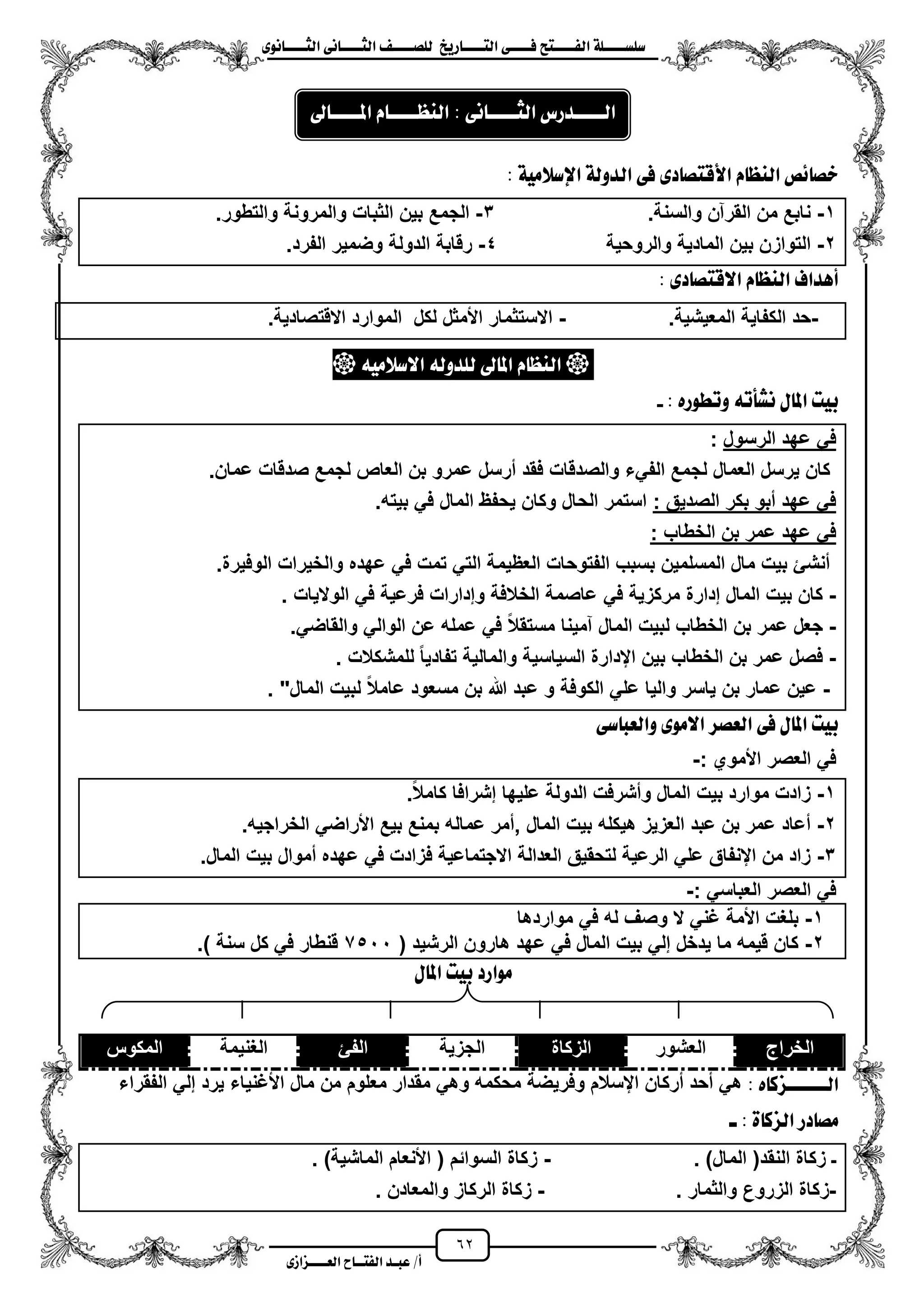62
١ً‫ل‬‫ل‬‫ضًطللل‬‫ض‬ ‫ل‬‫ل‬‫ايفللل‬٢‫ل‬‫ل‬‫فللل‬‫زٜذ‬ ‫ل‬‫ل‬‫للل‬ ‫اي‬‫ل‬‫ل‬‫يًصللل‬٣ْٛ ‫ل‬‫ل‬‫ايجللل‬ ٢ْ ‫ل‬‫ل‬‫ايجللل‬
‫عب‬ /‫أ‬‫ل‬‫ايف‬ ‫د‬‫لل‬‫ايع‬ ‫ح‬‫لللل‬٣‫صاش‬
: ١َٝ‫اإلضال‬ ١‫ايدٚي‬ ٢‫ف‬ ٣‫د‬ ‫ص‬ ‫األق‬ ّ ‫ايٓع‬ ‫٥ص‬ ‫خص‬
1-.‫والسنة‬ ‫القرآن‬ ‫من‬ ‫نابع‬3-.‫والتطور‬ ‫والمرونة‬ ‫الثبات‬ ‫بٌن‬ ‫الجمع‬
2-‫والروحٌة‬ ‫المادٌة‬ ‫بٌن‬ ‫التوازن‬4-.‫الفرد‬ ‫وضمٌر‬ ‫الدولة‬ ‫رقابة‬
‫أٖداف‬٣‫د‬ ‫ص‬ ‫االق‬ ّ ‫ايٓع‬:
-.‫المعٌشٌة‬ ‫الكفاٌة‬ ‫حد‬-.‫االقتصادٌة‬ ‫الموارد‬ ‫لكل‬ ‫األمثل‬ ‫االستثمار‬
َ٘ٝ‫االضال‬ ٘‫يًدٚي‬ ‫ىل‬ ‫امل‬ ّ ‫ايٓع‬
: ٙ‫ٚتطٛز‬ ٘‫ْػأت‬ ٍ ‫امل‬ ‫بٝت‬-
‫الرسول‬ ‫عهد‬ ً‫ف‬:
‫ل‬ ‫العمال‬ ‫ٌرسل‬ ‫كان‬.‫عمان‬ ‫صدقات‬ ‫لجمع‬ ‫العاص‬ ‫بن‬ ‫عمرو‬ ‫مرسل‬ ‫فقد‬ ‫والصدقات‬ ‫الفًء‬ ‫جمع‬
: ‫الصدٌق‬ ‫بكر‬ ‫مبو‬ ‫عهد‬ ً‫ف‬‫بٌته‬ ً‫ف‬ ‫المال‬ ‫ٌحفظ‬ ‫وكان‬ ‫الحال‬ ‫استمر‬.
‫الخطاب‬ ‫بن‬ ‫عمر‬ ‫عهد‬ ً‫ف‬:
‫العظٌم‬ ‫الفتوحات‬ ‫بسبب‬ ‫المسلمٌن‬ ‫مال‬ ‫بٌت‬ ‫منشا‬‫والخٌرات‬ ‫عهده‬ ً‫ف‬ ‫تمت‬ ً‫الت‬ ‫ة‬.‫الوفٌرة‬
-ً‫ف‬ ‫مركزٌة‬ ‫إدارة‬ ‫المال‬ ‫بٌت‬ ‫كان‬‫الوالٌات‬ ً‫ف‬ ‫فرعٌة‬ ‫وإدارات‬ ‫الخالفة‬ ‫عاصمة‬.
-.ً‫والقاض‬ ً‫الوال‬ ‫عن‬ ‫عمله‬ ً‫ف‬ ‫مستقال‬ ‫آمٌنا‬ ‫المال‬ ‫لبٌت‬ ‫الخطاب‬ ‫بن‬ ‫عمر‬ ‫جعل‬
-‫للمشكالت‬ ‫تفادٌا‬ ‫والمالٌة‬ ‫السٌاسٌة‬ ‫ايدارة‬ ‫بٌن‬ ‫الخطاب‬ ‫بن‬ ‫عمر‬ ‫فصل‬.
-‫الم‬ ‫لبٌت‬ ‫عامال‬ ‫مسعود‬ ‫بن‬ ‫هللا‬ ‫عبد‬ ‫و‬ ‫الكوفة‬ ً‫عل‬ ‫والٌا‬ ‫ٌاسر‬ ‫بن‬ ‫عمار‬ ‫عٌن‬"‫ال‬.
٢‫ض‬ ‫ٚايعب‬ ٣َٛ‫اال‬ ‫ايعصس‬ ٢‫ف‬ ٍ ‫امل‬ ‫بٝت‬
: ‫األموي‬ ‫العصر‬ ً‫ف‬-
1-.‫كامال‬ ‫إشرافا‬ ‫علٌها‬ ‫الدولة‬ ‫ومشرفت‬ ‫المال‬ ‫بٌت‬ ‫موارد‬ ‫زادت‬
2-‫المال‬ ‫بٌت‬ ‫هٌكله‬ ‫العزٌز‬ ‫عبد‬ ‫بن‬ ‫عمر‬ ‫معاد‬,.‫الخراجٌه‬ ً‫األراض‬ ‫بٌع‬ ‫بمنع‬ ‫عماله‬ ‫ممر‬
3-‫ف‬ ‫االجتماعٌة‬ ‫العدالة‬ ‫لتحقٌق‬ ‫الرعٌة‬ ً‫عل‬ ‫اينفاق‬ ‫من‬ ‫زاد‬.‫المال‬ ‫بٌت‬ ‫مموال‬ ‫عهده‬ ً‫ف‬ ‫زادت‬
: ً‫العباس‬ ‫العصر‬ ً‫ف‬-
1-‫مواردها‬ ً‫ف‬ ‫له‬ ‫وصؾ‬ ‫ال‬ ً‫ؼن‬ ‫األمة‬ ‫بلؽت‬
2-( ‫الرشٌد‬ ‫هارون‬ ‫عهد‬ ً‫ف‬ ‫المال‬ ‫بٌت‬ ً‫إل‬ ‫ٌدخل‬ ‫ما‬ ‫قٌمه‬ ‫كان‬7511.) ‫سنة‬ ‫كل‬ ً‫ف‬ ‫قنطار‬
ٍ ‫امل‬ ‫بٝت‬ ‫َٛازد‬
‫الخراج‬‫العشور‬‫الزكاة‬‫الجزٌة‬‫الفا‬‫الؽنٌمة‬‫المكوس‬
‫ايلللللل‬‫ص‬ٙ ‫ن‬:‫الفقراء‬ ً‫إل‬ ‫ٌرد‬ ‫األؼنٌاء‬ ‫مال‬ ‫من‬ ‫معلوم‬ ‫مقدار‬ ً‫وه‬ ‫محكمه‬ ‫وفرٌضة‬ ‫ايسالم‬ ‫مركان‬ ‫محد‬ ً‫ه‬
‫ل‬ : ٠ ‫ايصن‬ ‫دز‬ ‫َص‬
. )‫المال‬ (‫النقد‬ ‫زكاة‬ ‫ـ‬-. )‫الماشٌة‬ ‫األنعام‬ ( ‫السوائم‬ ‫زكاة‬
-‫زكا‬. ‫والثمار‬ ‫الزروع‬ ‫ة‬-. ‫والمعادن‬ ‫الركاز‬ ‫زكاة‬
: ٢ْ ‫ايجللللل‬ ‫ايلللللدزع‬‫ىل‬ ‫املللللل‬ ّ ‫ايٓعللللل‬
 