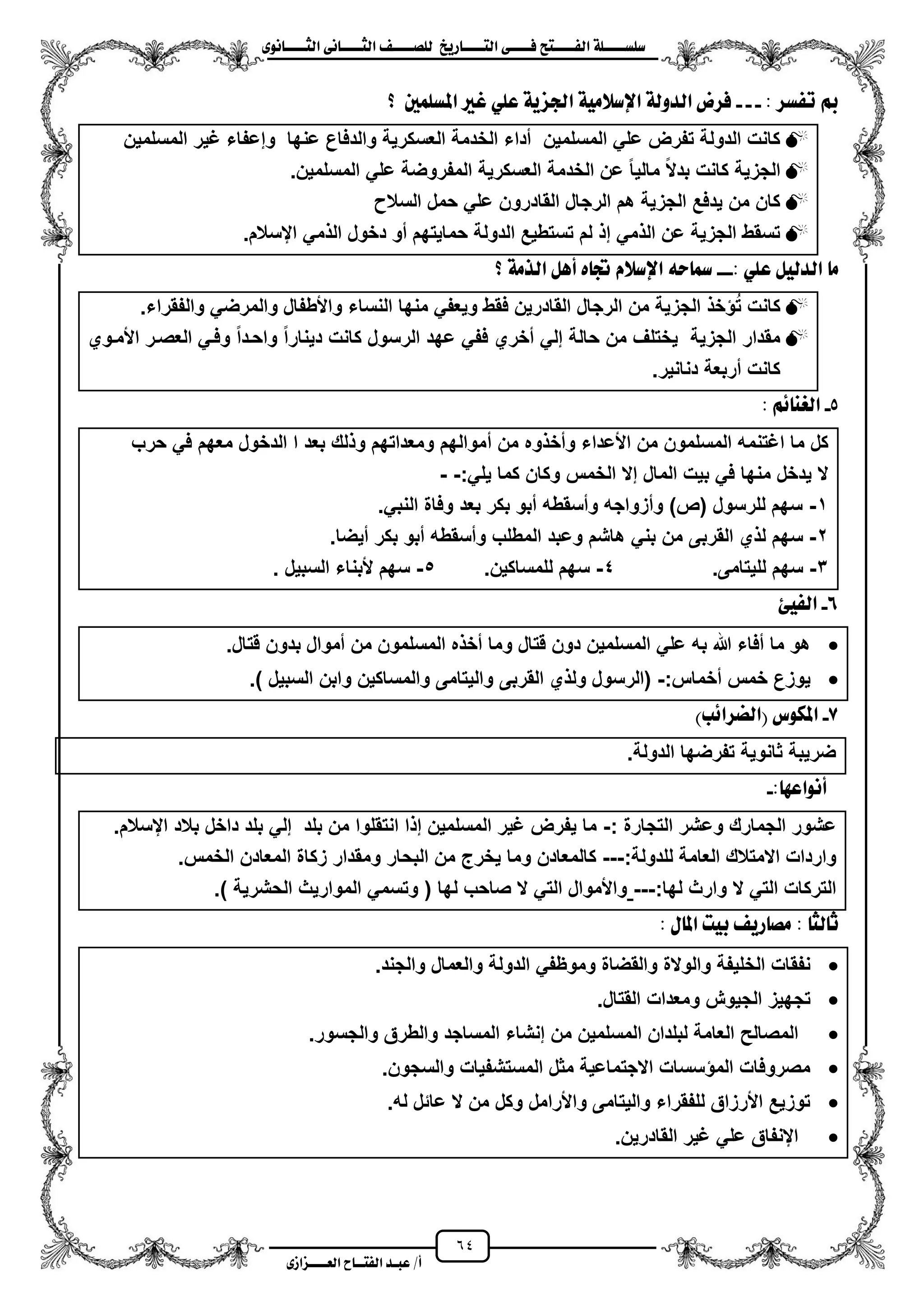 64
١ً‫ل‬‫ل‬‫ضًطللل‬‫ض‬ ‫ل‬‫ل‬‫ايفللل‬٢‫ل‬‫ل‬‫فللل‬‫زٜذ‬ ‫ل‬‫ل‬‫للل‬ ‫اي‬‫ل‬‫ل‬‫يًصللل‬٣ْٛ ‫ل‬‫ل‬‫ايجللل‬ ٢ْ ‫ل‬‫ل‬‫ايجللل‬
‫عب‬ /‫أ‬‫ل‬‫ايف‬ ‫د‬‫لل‬‫ايع‬ ‫ح‬‫لللل‬٣‫صاش‬
: ‫تفطس‬ ‫مب‬---‫؟‬ ‫املطًُني‬ ‫بري‬ ًٞ‫ع‬ ١ٜ‫ادتص‬ ١َٝ‫اإلضال‬ ١‫ايدٚي‬ ‫فسض‬
‫وإعف‬ ‫عنها‬ ‫والدفاع‬ ‫العسكرٌة‬ ‫الخدمة‬ ‫مداء‬ ‫المسلمٌن‬ ً‫عل‬ ‫تفرض‬ ‫الدولة‬ ‫كانت‬‫المسلمٌن‬ ‫ؼٌر‬ ‫اء‬
.‫المسلمٌن‬ ً‫عل‬ ‫المفروضة‬ ‫العسكرٌة‬ ‫الخدمة‬ ‫عن‬ ‫مالٌا‬ ‫بدال‬ ‫كانت‬ ‫الجزٌة‬
‫السال‬ ‫حمل‬ ً‫عل‬ ‫القادرون‬ ‫الرجال‬ ‫هم‬ ‫الجزٌة‬ ‫ٌدفع‬ ‫من‬ ‫كان‬
.‫ايسالم‬ ً‫م‬ ‫ال‬ ‫دخول‬ ‫مو‬ ‫حماٌتهم‬ ‫الدولة‬ ‫تستطٌع‬ ‫لم‬ ‫إ‬ ً‫م‬ ‫ال‬ ‫عن‬ ‫الجزٌة‬ ‫تسقط‬
: ًٞ‫ع‬ ٌٝ‫ايدي‬ َ---َ‫اير‬ ٌٖ‫أ‬ ٙ ‫جت‬ ّ‫اإلضال‬ ٘‫س‬ ‫مس‬‫؟‬ ١
.‫والفقراء‬ ً‫والمرض‬ ‫واألطفال‬ ‫النساء‬ ‫منها‬ ً‫وٌعف‬ ‫فقط‬ ‫القادرٌن‬ ‫الرجال‬ ‫من‬ ‫الجزٌة‬ ‫خ‬ ‫ت‬ ‫كانت‬
‫األمزوي‬ ‫العصزر‬ ً‫وفز‬ ‫واحزدا‬ ‫دٌنارا‬ ‫كانت‬ ‫الرسول‬ ‫عهد‬ ً‫فف‬ ‫مخري‬ ً‫إل‬ ‫حالة‬ ‫من‬ ‫ٌختلؾ‬ ‫الجزٌة‬ ‫مقدار‬
.‫دنانٌر‬ ‫مربعة‬ ‫كانت‬
5-ِ٥ ٓ‫ايغ‬:
‫م‬ ‫من‬ ‫وه‬ ‫ومخ‬ ‫األعداء‬ ‫من‬ ‫المسلمون‬ ‫اؼتنمه‬ ‫ما‬ ‫كل‬‫حرب‬ ً‫ف‬ ‫معهم‬ ‫الدخول‬ ‫ا‬ ‫بعد‬ ‫لك‬ ‫و‬ ‫ومعداتهم‬ ‫موالهم‬
:ً‫ٌل‬ ‫كما‬ ‫وكان‬ ‫الخمس‬ ‫إال‬ ‫المال‬ ‫بٌت‬ ً‫ف‬ ‫منها‬ ‫ٌدخل‬ ‫ال‬--
1-.ً‫النب‬ ‫وفاة‬ ‫بعد‬ ‫بكر‬ ‫مبو‬ ‫ومسقطه‬ ‫ومزواجه‬ )‫(ص‬ ‫للرسول‬ ‫سهم‬
2-.‫مٌضا‬ ‫بكر‬ ‫مبو‬ ‫ومسقطه‬ ‫المطلب‬ ‫وعبد‬ ‫هاشم‬ ً‫بن‬ ‫من‬ ‫القربى‬ ‫ي‬ ‫ل‬ ‫سهم‬
3-.‫للٌتامى‬ ‫سهم‬4-.‫للمساكٌن‬ ‫سهم‬5-‫السبٌل‬ ‫ألبناء‬ ‫سهم‬.
6-‫ايف‬ٝ٧
.‫قتال‬ ‫بدون‬ ‫مموال‬ ‫من‬ ‫المسلمون‬ ‫ه‬ ‫مخ‬ ‫وما‬ ‫قتال‬ ‫دون‬ ‫المسلمٌن‬ ً‫عل‬ ‫به‬ ‫هللا‬ ‫مفاء‬ ‫ما‬ ‫هو‬
:‫مخماس‬ ‫خمس‬ ‫ٌوزع‬-‫القربى‬ ‫ي‬ ‫ول‬ ‫(الرسول‬.) ‫السبٌل‬ ‫وابن‬ ‫والمساكٌن‬ ‫والٌتامى‬
7-)‫(ايطسا٥ب‬ ‫املهٛع‬
.‫الدولة‬ ‫تفرضها‬ ‫ثانوٌة‬ ‫ضرٌبة‬
: ٗ‫أْٛاع‬-
: ‫التجارة‬ ‫وعشر‬ ‫الجمارك‬ ‫عشور‬-.‫ايسالم‬ ‫بالد‬ ‫داخل‬ ‫بلد‬ ً‫إل‬ ‫بلد‬ ‫من‬ ‫انتقلوا‬ ‫ا‬ ‫إ‬ ‫المسلمٌن‬ ‫ؼٌر‬ ‫ٌفرض‬ ‫ما‬
:‫للدولة‬ ‫العامة‬ ‫االمتالك‬ ‫واردات‬---‫وم‬ ‫البحار‬ ‫من‬ ‫ٌخرج‬ ‫وما‬ ‫كالمعادن‬.‫الخمس‬ ‫المعادن‬ ‫زكاة‬ ‫قدار‬
:‫لها‬ ‫وارث‬ ‫ال‬ ً‫الت‬ ‫التركات‬---.) ‫الحشرٌة‬ ‫الموارٌث‬ ً‫وتسم‬ ( ‫لها‬ ‫صاحب‬ ‫ال‬ ً‫الت‬ ‫واألموال‬
: ‫يج‬ ‫ث‬ٍ ‫امل‬ ‫بٝت‬ ٜ‫ز‬ ‫َص‬:
.‫والجند‬ ‫والعمال‬ ‫الدولة‬ ً‫وموظف‬ ‫والقضاة‬ ‫والوالة‬ ‫الخلٌفة‬ ‫نفقات‬
.‫القتال‬ ‫ومعدات‬ ‫الجٌوش‬ ‫تجهٌز‬
‫المسلمٌن‬ ‫لبلدان‬ ‫العامة‬ ‫المصالح‬.‫والجسور‬ ‫والطرق‬ ‫المساجد‬ ‫إنشاء‬ ‫من‬
.‫والسجون‬ ‫المستشفٌات‬ ‫مثل‬ ‫االجتماعٌة‬ ‫سسات‬ ‫الم‬ ‫مصروفات‬
.‫له‬ ‫عائل‬ ‫ال‬ ‫من‬ ‫وكل‬ ‫واألرامل‬ ‫والٌتامى‬ ‫للفقراء‬ ‫األرزاق‬ ‫توزٌع‬
.‫القادرٌن‬ ‫ؼٌر‬ ً‫عل‬ ‫اينفاق‬
 