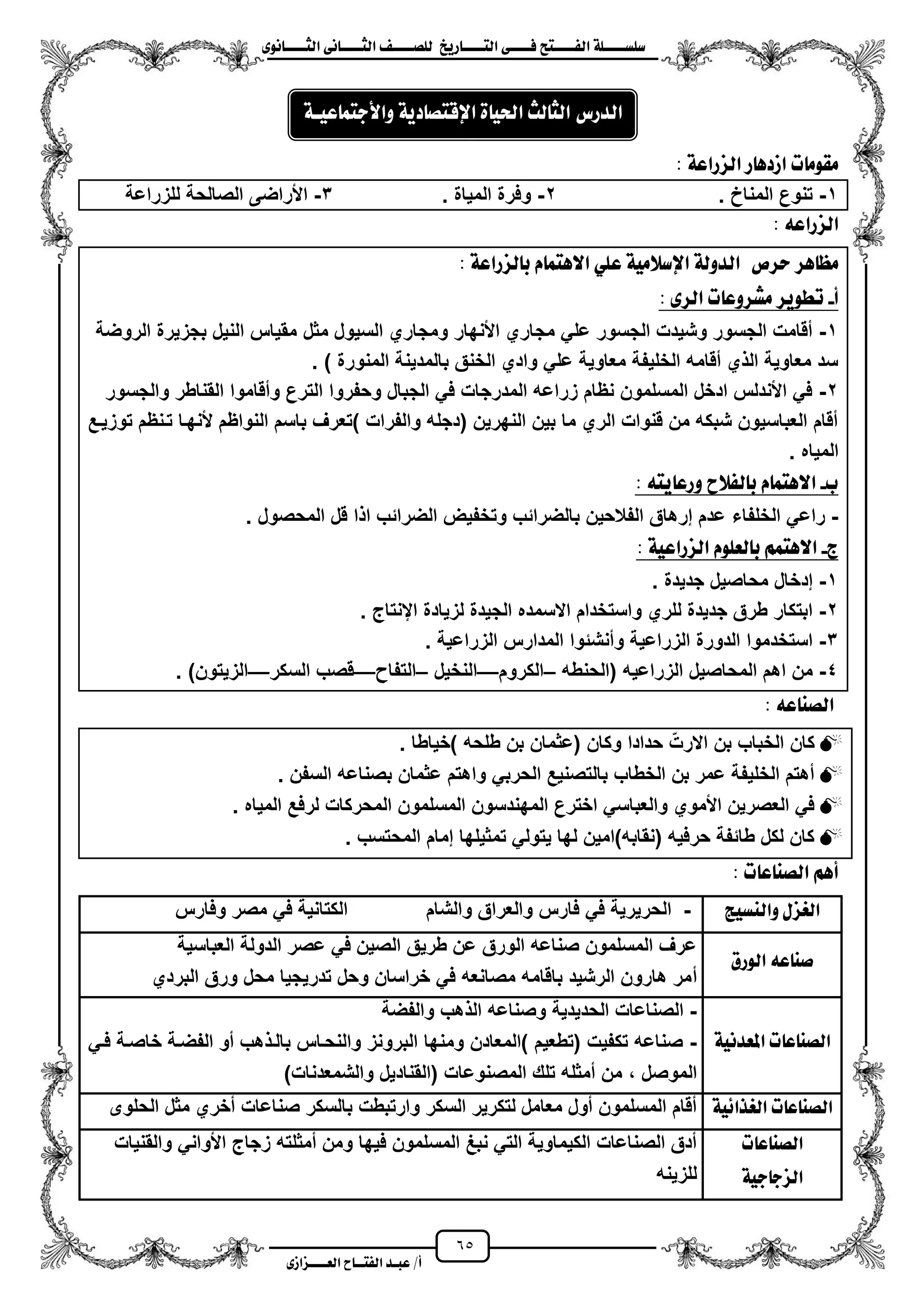 65
١ً‫ل‬‫ل‬‫ضًطللل‬‫ض‬ ‫ل‬‫ل‬‫ايفللل‬٢‫ل‬‫ل‬‫فللل‬‫زٜذ‬ ‫ل‬‫ل‬‫للل‬ ‫اي‬‫ل‬‫ل‬‫يًصللل‬٣ْٛ ‫ل‬‫ل‬‫ايجللل‬ ٢ْ ‫ل‬‫ل‬‫ايجللل‬
‫عب‬ /‫أ‬‫ل‬‫ايف‬ ‫د‬‫لل‬‫ايع‬ ‫ح‬‫لللل‬٣‫صاش‬
: ١‫ايصزاع‬ ‫ز‬ ٖ‫اشد‬ ‫ت‬ َٛ‫َك‬
1-. ‫المناخ‬ ‫تنوع‬2-. ‫المٌاة‬ ‫وفرة‬3-‫الصا‬ ‫األراضى‬‫للزراعة‬ ‫لحة‬
٘‫ايصزاع‬:
‫سسص‬ ‫ٖس‬ ‫َع‬١‫يصزاع‬ ‫ب‬ ّ ُ ٖ‫اال‬ ًٞ‫ع‬ ١َٝ‫اإلضال‬ ١‫ايدٚي‬:
‫أ‬-: ٣‫ايس‬ ‫ت‬ ‫َػسٚع‬ ‫تطٜٛس‬
1-‫مثل‬ ‫السٌول‬ ‫ومجاري‬ ‫األنهار‬ ‫مجاري‬ ً‫عل‬ ‫الجسور‬ ‫وشٌدت‬ ‫الجسور‬ ‫مقامت‬‫الروضة‬ ‫بجزٌرة‬ ‫النٌل‬ ‫مقٌاس‬
‫المنو‬ ‫بالمدٌنة‬ ‫الخنق‬ ‫وادي‬ ً‫عل‬ ‫معاوٌة‬ ‫الخلٌفة‬ ‫مقامه‬ ‫ي‬ ‫ال‬ ‫معاوٌة‬ ‫سد‬) ‫رة‬.
2-‫والجسور‬ ‫القناطر‬ ‫ومقاموا‬ ‫الترع‬ ‫وحفروا‬ ‫الجبال‬ ً‫ف‬ ‫المدرجات‬ ‫زراعه‬ ‫نظام‬ ‫المسلمون‬ ‫ادخل‬ ‫األندلس‬ ً‫ف‬
‫توزٌزع‬ ‫تزنظم‬ ‫ألنهزا‬ ‫النواظم‬ ‫باسم‬ ‫)تعرؾ‬ ‫والفرات‬ ‫(دجله‬ ‫النهرٌن‬ ‫بٌن‬ ‫ما‬ ‫الري‬ ‫قنوات‬ ‫من‬ ‫شبكه‬ ‫العباسٌون‬ ‫مقام‬
‫المٌاه‬.
‫ب‬-: ٘ ٜ ‫ٚزع‬ ‫يفالح‬ ‫ب‬ ّ ُ ٖ‫اال‬
-‫الخلفاء‬ ً‫راع‬‫المحصول‬ ‫قل‬ ‫ا‬ ‫ا‬ ‫الضرائب‬ ‫وتخفٌض‬ ‫بالضرائب‬ ‫الفالحٌن‬ ‫إرهاق‬ ‫عدم‬.
‫ز‬-: ١ٝ‫ايصزاع‬ ًّٛ‫يع‬ ‫ب‬ ُِ ٖ‫اال‬
1-‫جدٌدة‬ ‫محاصٌل‬ ‫إدخال‬.
2-‫اينتاج‬ ‫لزٌادة‬ ‫الجٌدة‬ ‫االسمده‬ ‫واستخدام‬ ‫للري‬ ‫جدٌدة‬ ‫طرق‬ ‫ابتكار‬.
3-‫الزراعٌة‬ ‫المدارس‬ ‫ومنشئوا‬ ‫الزراعٌة‬ ‫الدورة‬ ‫استخدموا‬.
4-‫ال‬ ‫المحاصٌل‬ ‫اهم‬ ‫من‬‫زراعٌه‬‫(الحنطه‬–‫الكروم‬—‫النخٌل‬–‫التفا‬—‫السكر‬ ‫قصب‬—)‫الزٌتون‬.
٘‫ع‬ ٓ‫ايص‬:
‫)خٌاطا‬ ‫طلحه‬ ‫بن‬ ‫(عثمان‬ ‫وكان‬ ‫حدادا‬ ّ‫االرت‬ ‫بن‬ ‫الخباب‬ ‫كان‬.
‫السفن‬ ‫بصناعه‬ ‫عثمان‬ ‫واهتم‬ ً‫الحرب‬ ‫بالتصنٌع‬ ‫الخطاب‬ ‫بن‬ ‫عمر‬ ‫الخلٌفة‬ ‫مهتم‬.
‫المحركات‬ ‫المسلمون‬ ‫المهندسون‬ ‫اخترع‬ ً‫والعباس‬ ‫األموي‬ ‫العصرٌن‬ ً‫ف‬‫المٌاه‬ ‫لرفع‬.
‫المحتسب‬ ‫إمام‬ ‫تمثٌلها‬ ً‫ٌتول‬ ‫لها‬ ‫(نقابه)امٌن‬ ‫حرفٌه‬ ‫طائفة‬ ‫لكل‬ ‫كان‬.
: ‫ت‬ ‫ع‬ ٓ‫ايص‬ ِٖ‫أ‬
‫ٚايٓطٝر‬ ٍ‫ايغص‬-‫والشام‬ ‫والعراق‬ ‫فارس‬ ً‫ف‬ ‫الحرٌرٌة‬‫وفارس‬ ‫مصر‬ ً‫ف‬ ‫الكتانٌة‬
‫ايٛزم‬ ٘‫ع‬ ٓ‫ص‬
‫العباسٌة‬ ‫الدولة‬ ‫عصر‬ ً‫ف‬ ‫الصٌن‬ ‫طرٌق‬ ‫عن‬ ‫الورق‬ ‫صناعه‬ ‫المسلمون‬ ‫عرؾ‬
‫م‬‫البردي‬ ‫ورق‬ ‫محل‬ ‫تدرٌجٌا‬ ‫وحل‬ ‫خراسان‬ ً‫ف‬ ‫مصانعه‬ ‫باقامه‬ ‫الرشٌد‬ ‫هارون‬ ‫مر‬
١ْٝ‫املعد‬ ‫ت‬ ‫ع‬ ٓ‫ايص‬
-‫والفضة‬ ‫هب‬ ‫ال‬ ‫وصناعه‬ ‫الحدٌدٌة‬ ‫الصناعات‬
-ً‫فز‬ ‫خاصزة‬ ‫الفضزة‬ ‫مو‬ ‫هب‬ ‫بالز‬ ‫والنحزاس‬ ‫البرونز‬ ‫ومنها‬ ‫)المعادن‬ ‫(تطعٌم‬ ‫تكفٌت‬ ‫صناعه‬
‫الموصل‬،)‫والشمعدنات‬ ‫(القنادٌل‬ ‫المصنوعات‬ ‫تلك‬ ‫ممثله‬ ‫من‬
١ٝ٥‫ايغرا‬ ‫ت‬ ‫ع‬ ٓ‫ايص‬‫الحلوى‬ ‫مثل‬ ‫مخري‬ ‫صناعات‬ ‫بالسكر‬ ‫وارتبطت‬ ‫السكر‬ ‫لتكرٌر‬ ‫معامل‬ ‫مول‬ ‫المسلمون‬ ‫مقام‬
‫ت‬ ‫ع‬ ٓ‫ايص‬
١ٝ‫د‬ ‫ايصد‬
‫والقنٌات‬ ً‫األوان‬ ‫زجاج‬ ‫ممثلته‬ ‫ومن‬ ‫فٌها‬ ‫المسلمون‬ ‫نبػ‬ ً‫الت‬ ‫الكٌماوٌة‬ ‫الصناعات‬ ‫مدق‬
‫للزٌنه‬
‫يح‬ ‫ايج‬ ‫ايدزع‬٠ ٝ‫اذت‬١ٜ‫د‬ ‫ص‬ ‫اإلق‬١‫عٝل‬ ُ ‫ٚاألد‬
 