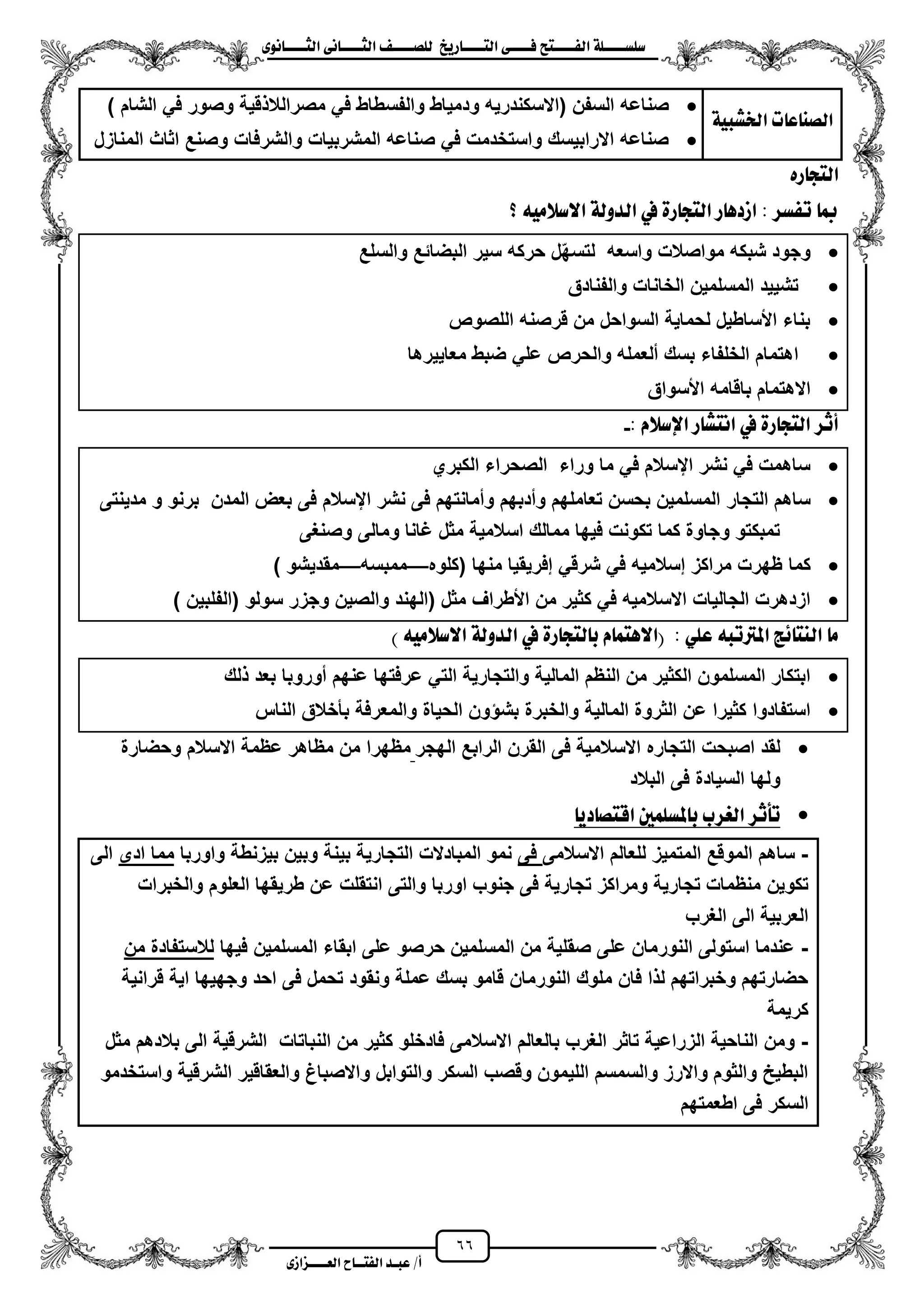 66
١ً‫ل‬‫ل‬‫ضًطللل‬‫ض‬ ‫ل‬‫ل‬‫ايفللل‬٢‫ل‬‫ل‬‫فللل‬‫زٜذ‬ ‫ل‬‫ل‬‫للل‬ ‫اي‬‫ل‬‫ل‬‫يًصللل‬٣ْٛ ‫ل‬‫ل‬‫ايجللل‬ ٢ْ ‫ل‬‫ل‬‫ايجللل‬
‫عب‬ /‫أ‬‫ل‬‫ايف‬ ‫د‬‫لل‬‫ايع‬ ‫ح‬‫لللل‬٣‫صاش‬
١ٝ‫ارتػب‬ ‫ت‬ ‫ع‬ ٓ‫ايص‬
‫والفس‬ ‫ودمٌاط‬ ‫(االسكندرٌه‬ ‫السفن‬ ‫صناعه‬) ‫الشام‬ ً‫ف‬ ‫وصور‬ ‫قٌة‬ ‫مصرالال‬ ً‫ف‬ ‫طاط‬
‫المنازل‬ ‫اثاث‬ ‫وصنع‬ ‫والشرفات‬ ‫المشربٌات‬ ‫صناعه‬ ً‫ف‬ ‫واستخدمت‬ ‫االرابٌسك‬ ‫صناعه‬
ٙ‫ز‬ ‫ذ‬ ‫اي‬
‫؟‬ َ٘ٝ‫االضال‬ ١‫ايدٚي‬ ‫يف‬ ٠‫ز‬ ‫ذ‬ ‫اي‬ ‫ز‬ ٖ‫اشد‬ : ‫تفطس‬ ‫مب‬
‫والسلع‬ ‫البضائع‬ ‫سٌر‬ ‫حركه‬ ‫ل‬ّ‫ه‬‫لتس‬ ‫واسعه‬ ‫مواصالت‬ ‫شبكه‬ ‫وجود‬
‫وا‬ ‫الخانات‬ ‫المسلمٌن‬ ‫تشٌٌد‬‫لفنادق‬
‫اللصوص‬ ‫قرصنه‬ ‫من‬ ‫السواحل‬ ‫لحماٌة‬ ‫األساطٌل‬ ‫بناء‬
‫معاٌٌرها‬ ‫ضبط‬ ً‫عل‬ ‫والحرص‬ ‫ملعمله‬ ‫بسك‬ ‫الخلفاء‬ ‫اهتمام‬
‫األسواق‬ ‫باقامه‬ ‫االهتمام‬
: ّ‫اإلضال‬ ‫ز‬ ‫ػ‬ ْ‫ا‬ ‫يف‬ ٠‫ز‬ ‫ذ‬ ‫اي‬ ‫أثس‬-
‫الكبري‬ ‫الصحراء‬ ‫وراء‬ ‫ما‬ ً‫ف‬ ‫ايسالم‬ ‫نشر‬ ً‫ف‬ ‫ساهمت‬
‫التجار‬ ‫ساهم‬‫ايسالم‬ ‫نشر‬ ‫فى‬ ‫وممانتهم‬ ‫ومدبهم‬ ‫تعاملهم‬ ‫بحسن‬ ‫المسلمٌن‬‫مدٌنتى‬ ‫و‬ ‫برنو‬ ‫المدن‬ ‫بعض‬ ‫فى‬
‫وصنؽى‬ ‫ومالى‬ ‫ؼانا‬ ‫مثل‬ ‫اسالمٌة‬ ‫ممالك‬ ‫فٌها‬ ‫تكونت‬ ‫كما‬ ‫وجاوة‬ ‫تمبكتو‬
‫كما‬‫(كلوه‬ ‫منها‬ ‫إفرٌقٌا‬ ً‫شرق‬ ً‫ف‬ ‫إسالمٌه‬ ‫مراكز‬ ‫ظهرت‬—‫ممبسه‬—) ‫مقدٌشو‬
‫األطراؾ‬ ‫من‬ ‫كثٌر‬ ً‫ف‬ ‫االسالمٌه‬ ‫الجالٌات‬ ‫ازدهرت‬) ‫(الفلبٌن‬ ‫سولو‬ ‫وجزر‬ ‫والصٌن‬ ‫(الهند‬ ‫مثل‬
) َ٘ٝ‫االضال‬ ١‫ايدٚي‬ ‫يف‬ ٠‫ز‬ ‫ذ‬ ‫ي‬ ‫ب‬ ّ ُ ٖ‫(اال‬ : ًٞ‫ع‬ ٘‫املرتتب‬ ‫٥ر‬ ٓ‫اي‬ َ
‫لك‬ ‫بعد‬ ‫موروبا‬ ‫عنهم‬ ‫عرفتها‬ ً‫الت‬ ‫والتجارٌة‬ ‫المالٌة‬ ‫النظم‬ ‫من‬ ‫الكثٌر‬ ‫المسلمون‬ ‫ابتكار‬
‫بأخ‬ ‫والمعرفة‬ ‫الحٌاة‬ ‫ون‬ ‫بش‬ ‫والخبرة‬ ‫المالٌة‬ ‫الثروة‬ ‫عن‬ ‫كثٌرا‬ ‫استفادوا‬‫الناس‬ ‫الق‬
‫الهجر‬ ‫الرابع‬ ‫القرن‬ ‫فى‬ ‫االسالمٌة‬ ‫التجاره‬ ‫اصبحت‬ ‫لقد‬‫وحضارة‬ ‫االسالم‬ ‫عظمة‬ ‫مظاهر‬ ‫من‬ ‫مظهرا‬
‫البالد‬ ‫فى‬ ‫السٌادة‬ ‫ولها‬
ٜ‫د‬ ‫ص‬ ‫اق‬ ‫ملطًُني‬ ‫ب‬ ‫ايغسب‬ ‫تأثس‬
-‫االسالمى‬ ‫للعالم‬ ‫المتمٌز‬ ‫الموقع‬ ‫ساهم‬‫فى‬‫واوربا‬ ‫بٌزنطة‬ ‫وبٌن‬ ‫بٌنة‬ ‫التجارٌة‬ ‫المبادالت‬ ‫نمو‬‫ادى‬ ‫مما‬‫الى‬
‫تكوٌن‬‫والخبرات‬ ‫العلوم‬ ‫طرٌقها‬ ‫عن‬ ‫انتقلت‬ ‫والتى‬ ‫اوربا‬ ‫جنوب‬ ‫فى‬ ‫تجارٌة‬ ‫ومراكز‬ ‫تجارٌة‬ ‫منظمات‬
‫الؽرب‬ ‫الى‬ ‫العربٌة‬
-‫فٌها‬ ‫المسلمٌن‬ ‫ابقاء‬ ‫على‬ ‫حرصو‬ ‫المسلمٌن‬ ‫من‬ ‫صقلٌة‬ ‫على‬ ‫النورمان‬ ‫استولى‬ ‫عندما‬‫من‬ ‫لالستفادة‬
‫فى‬ ‫تحمل‬ ‫ونقود‬ ‫عملة‬ ‫بسك‬ ‫قامو‬ ‫النورمان‬ ‫ملوك‬ ‫فان‬ ‫ا‬ ‫ل‬ ‫وخبراتهم‬ ‫حضارتهم‬‫قرانٌة‬ ‫اٌة‬ ‫وجهٌها‬ ‫احد‬
‫كرٌمة‬
-‫مثل‬ ‫بالدهم‬ ‫الى‬ ‫الشرقٌة‬ ‫النباتات‬ ‫من‬ ‫كثٌر‬ ‫فادخلو‬ ‫االسالمى‬ ‫بالعالم‬ ‫الؽرب‬ ‫تاثر‬ ‫الزراعٌة‬ ‫الناحٌة‬ ‫ومن‬
‫واستخدمو‬ ‫الشرقٌة‬ ‫والعقاقٌر‬ ‫واالصباغ‬ ‫والتوابل‬ ‫السكر‬ ‫وقصب‬ ‫اللٌمون‬ ‫والسمسم‬ ‫واالرز‬ ‫والثوم‬ ‫البطٌح‬
‫اطعمتهم‬ ‫فى‬ ‫السكر‬
 