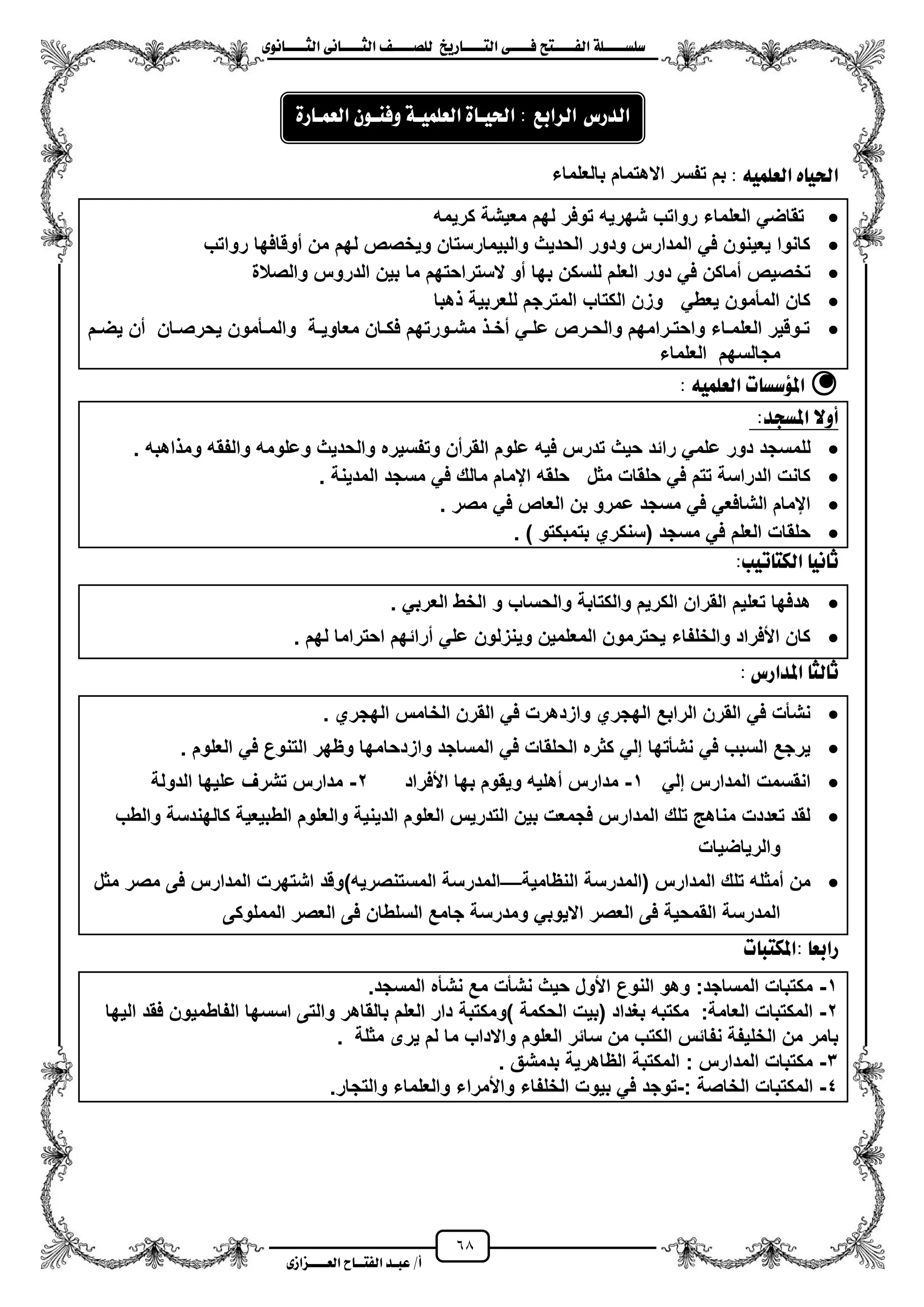68
١ً‫ل‬‫ل‬‫ضًطللل‬‫ض‬ ‫ل‬‫ل‬‫ايفللل‬٢‫ل‬‫ل‬‫فللل‬‫زٜذ‬ ‫ل‬‫ل‬‫للل‬ ‫اي‬‫ل‬‫ل‬‫يًصللل‬٣ْٛ ‫ل‬‫ل‬‫ايجللل‬ ٢ْ ‫ل‬‫ل‬‫ايجللل‬
‫عب‬ /‫أ‬‫ل‬‫ايف‬ ‫د‬‫لل‬‫ايع‬ ‫ح‬‫لللل‬٣‫صاش‬
ًُ٘ٝ‫ايع‬ ٙ ٝ‫اذت‬:‫بالعلماء‬ ‫االهتمام‬ ‫تفسر‬ ‫بم‬
‫كرٌمه‬ ‫معٌشة‬ ‫لهم‬ ‫توفر‬ ‫شهرٌه‬ ‫رواتب‬ ‫العلماء‬ ً‫تقاض‬
‫رواتب‬ ‫موقافها‬ ‫من‬ ‫لهم‬ ‫وٌخصص‬ ‫والبٌمارستان‬ ‫الحدٌث‬ ‫ودور‬ ‫المدارس‬ ً‫ف‬ ‫ٌعٌنون‬ ‫كانوا‬
‫دو‬ ً‫ف‬ ‫مماكن‬ ‫تخصٌص‬‫والصالة‬ ‫الدروس‬ ‫بٌن‬ ‫ما‬ ‫الستراحتهم‬ ‫مو‬ ‫بها‬ ‫للسكن‬ ‫العلم‬ ‫ر‬
‫هبا‬ ‫للعربٌة‬ ‫المترجم‬ ‫الكتاب‬ ‫وزن‬ ً‫ٌعط‬ ‫المأمون‬ ‫كان‬
‫زم‬‫ز‬‫ٌض‬ ‫من‬ ‫زان‬‫ز‬‫ٌحرص‬ ‫زأمون‬‫ز‬‫والم‬ ‫زة‬‫ز‬ٌ‫معاو‬ ‫زان‬‫ز‬‫فك‬ ‫زورتهم‬‫ز‬‫مش‬ ‫ز‬‫ز‬‫مخ‬ ً‫ز‬‫ز‬‫عل‬ ‫زرص‬‫ز‬‫والح‬ ‫زرامهم‬‫ز‬‫واحت‬ ‫زاء‬‫ز‬‫العلم‬ ‫زوقٌر‬‫ز‬‫ت‬
‫العلماء‬ ‫مجالسهم‬
ًُ٘ٝ‫ايع‬ ‫ت‬ ‫املؤضط‬:
:‫املطذد‬ ‫أٚال‬
‫ع‬ ‫دور‬ ‫للمسجد‬‫اهبه‬ ‫وم‬ ‫والفقه‬ ‫وعلومه‬ ‫والحدٌث‬ ‫وتفسٌره‬ ‫القرمن‬ ‫علوم‬ ‫فٌه‬ ‫تدرس‬ ‫حٌث‬ ‫رائد‬ ً‫لم‬.
‫المدٌنة‬ ‫مسجد‬ ً‫ف‬ ‫مالك‬ ‫ايمام‬ ‫حلقه‬ ‫مثل‬ ‫حلقات‬ ً‫ف‬ ‫تتم‬ ‫الدراسة‬ ‫كانت‬.
‫مصر‬ ً‫ف‬ ‫العاص‬ ‫بن‬ ‫عمرو‬ ‫مسجد‬ ً‫ف‬ ً‫الشافع‬ ‫ايمام‬.
) ‫بتمبكتو‬ ‫(سنكري‬ ‫مسجد‬ ً‫ف‬ ‫العلم‬ ‫حلقات‬.
:‫تٝب‬ ‫ايه‬ ْٝ ‫ث‬
‫تع‬ ‫هدفها‬ً‫العرب‬ ‫الخط‬ ‫و‬ ‫والحساب‬ ‫والكتابة‬ ‫الكرٌم‬ ‫القران‬ ‫لٌم‬.
‫لهم‬ ‫احتراما‬ ‫مرائهم‬ ً‫عل‬ ‫وٌنزلون‬ ‫المعلمٌن‬ ‫ٌحترمون‬ ‫والخلفاء‬ ‫األفراد‬ ‫كان‬.
‫املدازع‬ ‫يج‬ ‫ث‬:
‫الهجري‬ ‫الخامس‬ ‫القرن‬ ً‫ف‬ ‫وازدهرت‬ ‫الهجري‬ ‫الرابع‬ ‫القرن‬ ً‫ف‬ ‫نشأت‬.
‫واز‬ ‫المساجد‬ ً‫ف‬ ‫الحلقات‬ ‫كثره‬ ً‫إل‬ ‫نشأتها‬ ً‫ف‬ ‫السبب‬ ‫ٌرجع‬‫العلوم‬ ً‫ف‬ ‫التنوع‬ ‫وظهر‬ ‫دحامها‬.
ً‫إل‬ ‫المدارس‬ ‫انقسمت‬1-‫األفراد‬ ‫بها‬ ‫وٌقوم‬ ‫مهلٌه‬ ‫مدارس‬2-‫الدولة‬ ‫علٌها‬ ‫تشرؾ‬ ‫مدارس‬
‫والطب‬ ‫كالهندسة‬ ‫الطبٌعٌة‬ ‫والعلوم‬ ‫الدٌنٌة‬ ‫العلوم‬ ‫التدرٌس‬ ‫بٌن‬ ‫فجمعت‬ ‫المدارس‬ ‫تلك‬ ‫مناه‬ ‫تعددت‬ ‫لقد‬
‫والرٌاضٌات‬
‫النظ‬ ‫(المدرسة‬ ‫المدارس‬ ‫تلك‬ ‫ممثله‬ ‫من‬‫امٌة‬—)‫المستنصرٌه‬ ‫المدرسة‬‫مثل‬ ‫مصر‬ ‫فى‬ ‫المدارس‬ ‫اشتهرت‬ ‫وقد‬
‫المملوكى‬ ‫العصر‬ ‫فى‬ ‫السلطان‬ ‫جامع‬ ‫ومدرسة‬ ً‫االٌوب‬ ‫العصر‬ ‫فى‬ ‫القمحٌة‬ ‫المدرسة‬
‫ت‬ ‫ب‬ ‫:امله‬ ‫زابع‬
1-‫المسجد‬ ‫نشأه‬ ‫مع‬ ‫نشأت‬ ‫حٌث‬ ‫األول‬ ‫النوع‬ ‫وهو‬ :‫المساجد‬ ‫مكتبات‬.
2-) ‫الحكمة‬ ‫(بٌت‬ ‫بؽداد‬ ‫مكتبه‬ :‫العامة‬ ‫المكتبات‬‫ومكتبة‬‫الٌها‬ ‫فقد‬ ‫الفاطمٌون‬ ‫اسسها‬ ‫والتى‬ ‫بالقاهر‬ ‫العلم‬ ‫دار‬
. ‫مثلة‬ ‫ٌرى‬ ‫لم‬ ‫ما‬ ‫واالداب‬ ‫العلوم‬ ‫سائر‬ ‫من‬ ‫الكتب‬ ‫نفائس‬ ‫الخلٌفة‬ ‫من‬ ‫بامر‬
3-‫بدمشق‬ ‫الظاهرٌة‬ ‫المكتبة‬ : ‫المدارس‬ ‫مكتبات‬.
4-: ‫الخاصة‬ ‫المكتبات‬-‫والتجار‬ ‫والعلماء‬ ‫واألمراء‬ ‫الخلفاء‬ ‫بٌوت‬ ً‫ف‬ ‫توجد‬.
: ‫ايسابع‬ ‫ايدزع‬٠ ‫اذتٝل‬١‫ايعًُٝل‬ٕٛ‫ٚفٓل‬٠‫ز‬ ‫ايعُل‬
 