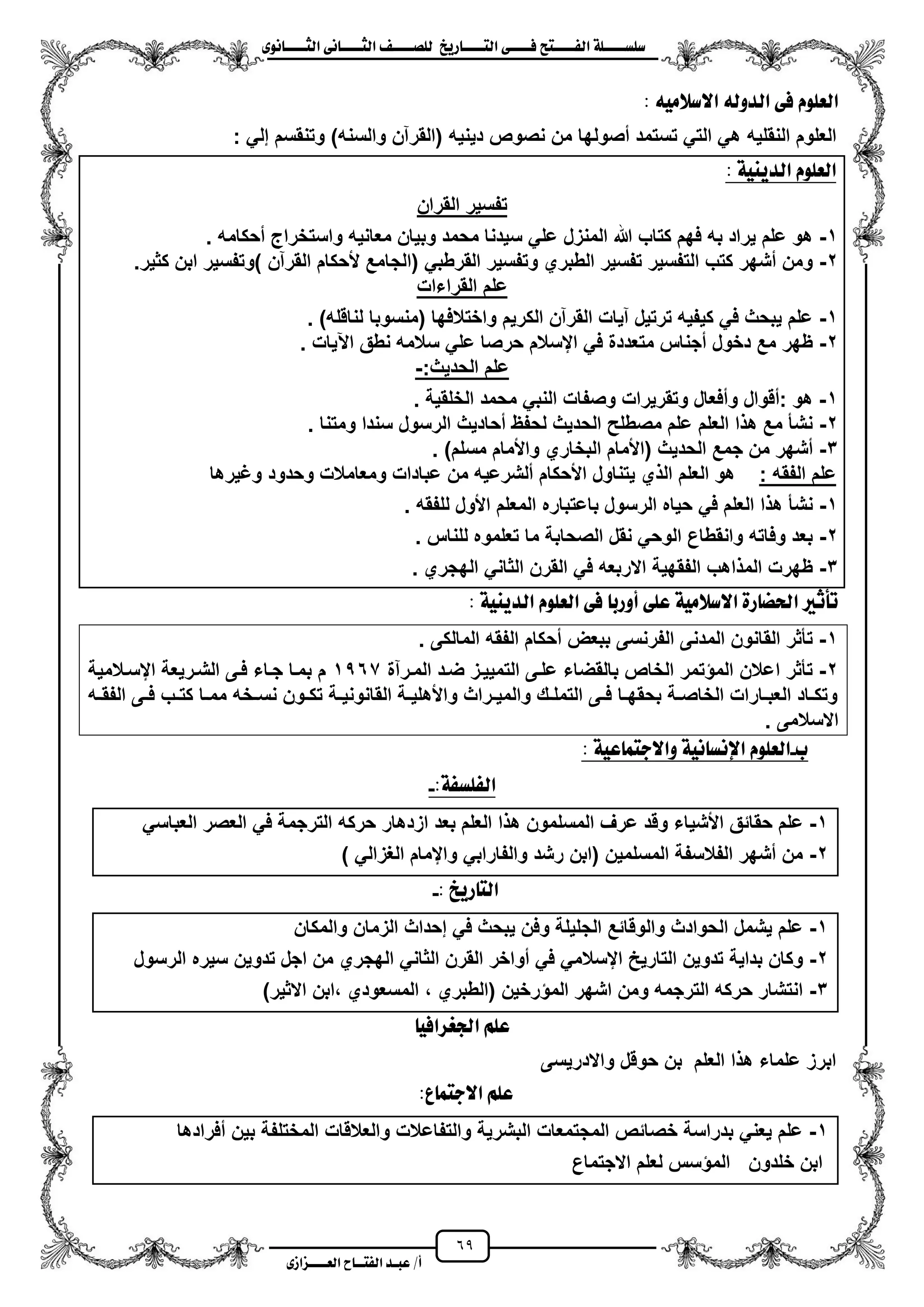 69
١ً‫ل‬‫ل‬‫ضًطللل‬‫ض‬ ‫ل‬‫ل‬‫ايفللل‬٢‫ل‬‫ل‬‫فللل‬‫زٜذ‬ ‫ل‬‫ل‬‫للل‬ ‫اي‬‫ل‬‫ل‬‫يًصللل‬٣ْٛ ‫ل‬‫ل‬‫ايجللل‬ ٢ْ ‫ل‬‫ل‬‫ايجللل‬
‫عب‬ /‫أ‬‫ل‬‫ايف‬ ‫د‬‫لل‬‫ايع‬ ‫ح‬‫لللل‬٣‫صاش‬
‫االض‬ ٘‫ايدٚي‬ ٢‫ف‬ ًّٛ‫ايع‬َ٘ٝ‫ال‬:
‫النقلٌه‬ ‫العلوم‬‫دٌنٌه‬ ‫نصوص‬ ‫من‬ ‫مصولها‬ ‫تستمد‬ ً‫الت‬ ً‫ه‬: ً‫إل‬ ‫وتنقسم‬ )‫والسنه‬ ‫(القرآن‬
١ٜٝٓ‫ايد‬ ًّٛ‫ايع‬:
‫القران‬ ‫تفسٌر‬
1-‫محكامه‬ ‫واستخراج‬ ‫معانٌه‬ ‫وبٌان‬ ‫محمد‬ ‫سٌدنا‬ ً‫عل‬ ‫المنزل‬ ‫هللا‬ ‫كتاب‬ ‫فهم‬ ‫به‬ ‫ٌراد‬ ‫علم‬ ‫هو‬.
2-‫(ا‬ ً‫القرطب‬ ‫وتفسٌر‬ ‫الطبري‬ ‫تفسٌر‬ ‫التفسٌر‬ ‫كتب‬ ‫مشهر‬ ‫ومن‬‫كثٌر‬ ‫ابن‬ ‫)وتفسٌر‬ ‫القرآن‬ ‫ألحكام‬ ‫لجامع‬.
‫القراءات‬ ‫علم‬
1-)‫لناقله‬ ‫(منسوبا‬ ‫واختالفها‬ ‫الكرٌم‬ ‫القرآن‬ ‫آٌات‬ ‫ترتٌل‬ ‫كٌفٌه‬ ً‫ف‬ ‫ٌبحث‬ ‫علم‬.
2-‫اعٌات‬ ‫نطق‬ ‫سالمه‬ ً‫عل‬ ‫حرصا‬ ‫ايسالم‬ ً‫ف‬ ‫متعددة‬ ‫مجناس‬ ‫دخول‬ ‫مع‬ ‫ظهر‬.
:‫الحدٌث‬ ‫علم‬-
1-‫الخل‬ ‫محمد‬ ً‫النب‬ ‫وصفات‬ ‫وتقرٌرات‬ ‫ومفعال‬ ‫:مقوال‬ ‫هو‬‫قٌة‬.
2-‫ومتنا‬ ‫سندا‬ ‫الرسول‬ ‫محادٌث‬ ‫لحفظ‬ ‫الحدٌث‬ ‫مصطلح‬ ‫علم‬ ‫العلم‬ ‫ا‬ ‫ه‬ ‫مع‬ ‫نشأ‬.
3-‫مسلم‬ ‫واألمام‬ ‫البخاري‬ ‫(األمام‬ ‫الحدٌث‬ ‫جمع‬ ‫من‬ ‫مشهر‬).
: ‫الفقه‬ ‫علم‬‫وؼٌرها‬ ‫وحدود‬ ‫ومعامالت‬ ‫عبادات‬ ‫من‬ ‫ملشرعٌه‬ ‫األحكام‬ ‫ٌتناول‬ ‫ي‬ ‫ال‬ ‫العلم‬ ‫هو‬
1-‫ا‬ ‫باعتباره‬ ‫الرسول‬ ‫حٌاه‬ ً‫ف‬ ‫العلم‬ ‫ا‬ ‫ه‬ ‫نشأ‬‫للفقه‬ ‫األول‬ ‫لمعلم‬.
2-‫للناس‬ ‫تعلموه‬ ‫ما‬ ‫الصحابة‬ ‫نقل‬ ً‫الوح‬ ‫وانقطاع‬ ‫وفاته‬ ‫بعد‬.
3-‫الهجري‬ ً‫الثان‬ ‫القرن‬ ً‫ف‬ ‫االربعه‬ ‫الفقهٌة‬ ‫اهب‬ ‫الم‬ ‫ظهرت‬.
: ١ٜٝٓ‫ايد‬ ًّٛ‫ايع‬ ٢‫ف‬ ‫أٚزب‬ ٢ً‫ع‬ ١َٝ‫االضال‬ ٠‫ز‬ ‫اذتط‬ ‫تأثري‬
1-‫الم‬ ‫القانون‬ ‫تأثر‬. ‫المالكى‬ ‫الفقه‬ ‫محكام‬ ‫ببعض‬ ‫الفرنسى‬ ‫دنى‬
2-‫ا‬ ‫تأثر‬‫المزرآة‬ ‫ضزد‬ ‫التمٌٌزز‬ ‫علزى‬ ‫بالقضاء‬ ‫الخاص‬ ‫تمر‬ ‫الم‬ ‫عالن‬1567‫ايسزالمٌة‬ ‫الشزرٌعة‬ ‫فزى‬ ‫جزاء‬ ‫بمزا‬ ‫م‬
‫زه‬‫ز‬‫الفق‬ ‫زى‬‫ز‬‫ف‬ ‫زب‬‫ز‬‫كت‬ ‫زا‬‫ز‬‫مم‬ ‫زخه‬‫ز‬‫نس‬ ‫زون‬‫ز‬‫تك‬ ‫زة‬‫ز‬ٌ‫القانون‬ ‫زة‬‫ز‬ٌ‫واألهل‬ ‫زراث‬‫ز‬ٌ‫والم‬ ‫زك‬‫ز‬‫التمل‬ ‫زى‬‫ز‬‫ف‬ ‫زا‬‫ز‬‫بحقه‬ ‫زة‬‫ز‬‫الخاص‬ ‫زارات‬‫ز‬‫العب‬ ‫زاد‬‫ز‬‫وتك‬
. ‫االسالمى‬
‫ب‬-١ٝ‫ع‬ ُ ‫ٚاالد‬ ١ْٝ ‫اإلْط‬ ًّٛ‫ايع‬:
:١‫ايفًطف‬-
1-‫وق‬ ‫األشٌاء‬ ‫حقائق‬ ‫علم‬ً‫العباس‬ ‫العصر‬ ً‫ف‬ ‫الترجمة‬ ‫حركه‬ ‫ازدهار‬ ‫بعد‬ ‫العلم‬ ‫ا‬ ‫ه‬ ‫المسلمون‬ ‫عرؾ‬ ‫د‬
2-) ً‫الؽزال‬ ‫وايمام‬ ً‫والفاراب‬ ‫رشد‬ ‫(ابن‬ ‫المسلمٌن‬ ‫الفالسفة‬ ‫مشهر‬ ‫من‬
: ‫زٜذ‬ ‫اي‬-
1-‫والمكان‬ ‫الزمان‬ ‫إحداث‬ ً‫ف‬ ‫ٌبحث‬ ‫وفن‬ ‫الجلٌلة‬ ‫والوقائع‬ ‫الحوادث‬ ‫ٌشمل‬ ‫علم‬
2-‫مو‬ ً‫ف‬ ً‫ايسالم‬ ‫التارٌح‬ ‫تدوٌن‬ ‫بداٌة‬ ‫وكان‬‫الرسول‬ ‫سٌره‬ ‫تدوٌن‬ ‫اجل‬ ‫من‬ ‫الهجري‬ ً‫الثان‬ ‫القرن‬ ‫اخر‬
3-)‫االثٌر‬ ‫،ابن‬ ‫المسعودي‬ ، ‫(الطبري‬ ‫رخٌن‬ ‫الم‬ ‫اشهر‬ ‫ومن‬ ‫الترجمه‬ ‫حركه‬ ‫انتشار‬
ٝ‫ادتغساف‬ ًِ‫ع‬
‫واالدرٌسى‬ ‫حوقل‬ ‫بن‬ ‫العلم‬ ‫ا‬ ‫ه‬ ‫علماء‬ ‫ابرز‬
:‫ع‬ ُ ‫االد‬ ًِ‫ع‬
1-‫والعالقات‬ ‫والتفاعالت‬ ‫البشرٌة‬ ‫المجتمعات‬ ‫خصائص‬ ‫بدراسة‬ ً‫ٌعن‬ ‫علم‬‫مفرادها‬ ‫بٌن‬ ‫المختلفة‬
‫خلدون‬ ‫ابن‬‫االجتماع‬ ‫لعلم‬ ‫سس‬ ‫الم‬
 