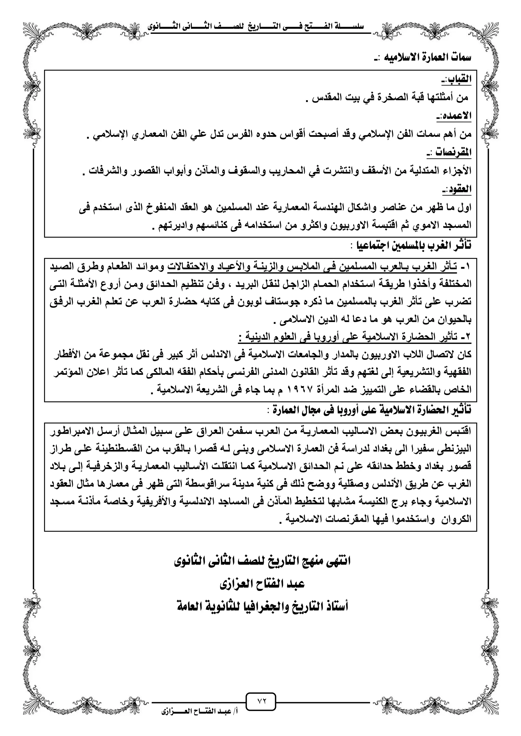 72
١ً‫ل‬‫ل‬‫ضًطللل‬‫ض‬ ‫ل‬‫ل‬‫ايفللل‬٢‫ل‬‫ل‬‫فللل‬‫زٜذ‬ ‫ل‬‫ل‬‫للل‬ ‫اي‬‫ل‬‫ل‬‫يًصللل‬٣ْٛ ‫ل‬‫ل‬‫ايجللل‬ ٢ْ ‫ل‬‫ل‬‫ايجللل‬
‫عب‬ /‫أ‬‫ل‬‫ايف‬ ‫د‬‫لل‬‫ايع‬ ‫ح‬‫لللل‬٣‫صاش‬
: َ٘ٝ‫االضال‬ ٠‫ز‬ ُ‫ايع‬ ‫ت‬ ‫مس‬-
:‫ب‬ ‫ايكب‬-
‫المقدس‬ ‫بٌت‬ ً‫ف‬ ‫الصخرة‬ ‫قبة‬ ‫ممثلتها‬ ‫من‬.
:ٙ‫االعُد‬-
ً‫ايسالم‬ ‫المعماري‬ ‫الفن‬ ً‫عل‬ ‫تدل‬ ‫الفرس‬ ‫حدوه‬ ‫مقواس‬ ‫مصبحت‬ ‫وقد‬ ً‫ايسالم‬ ‫الفن‬ ‫سمات‬ ‫مهم‬ ‫من‬.
: ‫ت‬ ‫املكسْص‬-
‫والشرفات‬ ‫القصور‬ ‫ومبواب‬ ‫ن‬ ‫والمن‬ ‫والسقوؾ‬ ‫المحارٌب‬ ً‫ف‬ ‫وانتشرت‬ ‫األسقؾ‬ ‫من‬ ‫المتدلٌة‬ ‫األجزاء‬.
:‫ايعكٛد‬-
‫عند‬ ‫المعمارٌة‬ ‫الهندسة‬ ‫واشكال‬ ‫عناصر‬ ‫من‬ ‫ظهر‬ ‫ما‬ ‫اول‬‫فى‬ ‫استخدم‬ ‫ى‬ ‫ال‬ ‫المنفوخ‬ ‫العقد‬ ‫هو‬ ‫المسلمٌن‬
‫وادٌرتهم‬ ‫كنائسهم‬ ‫فى‬ ‫استخدامه‬ ‫من‬ ‫واكثرو‬ ‫االوربٌون‬ ‫اقتبسة‬ ‫ثم‬ ‫االموي‬ ‫المسجد‬.
: ٝ‫ع‬ ُ ‫اد‬ ‫ملطًُني‬ ‫ب‬ ‫ايغسب‬ ‫تأثس‬
1-‫واالحتفزاالت‬ ‫زاد‬‫ز‬ٌ‫واألع‬ ‫والزٌنزة‬ ‫زس‬‫ز‬‫المالب‬ ‫فزى‬ ‫المسزلمٌن‬ ‫زالعرب‬‫ز‬‫ب‬ ‫الؽزرب‬ ‫تزأثر‬‫زٌد‬‫ز‬‫الص‬ ‫وطزرق‬ ‫زام‬‫ز‬‫الطع‬ ‫وموائزد‬
‫ومخ‬ ‫المختلفة‬‫التزى‬ ‫األمثلزة‬ ‫مروع‬ ‫ومزن‬ ‫الحزدائق‬ ‫تنظزٌم‬ ‫وفزن‬ ، ‫البرٌزد‬ ‫لنقزل‬ ‫الزاجزل‬ ‫الحمزام‬ ‫اسزتخدام‬ ‫طرٌقزة‬ ‫وا‬
‫الرفزق‬ ‫الؽزرب‬ ‫تعلزم‬ ‫عن‬ ‫العرب‬ ‫حضارة‬ ‫كتابه‬ ‫فى‬ ‫لوبون‬ ‫جوستاؾ‬ ‫كره‬ ‫ما‬ ‫بالمسلمٌن‬ ‫الؽرب‬ ‫تأثر‬ ‫على‬ ‫تضرب‬
. ‫االسالمى‬ ‫الدٌن‬ ‫له‬ ‫دعا‬ ‫ما‬ ‫هو‬ ‫العرب‬ ‫من‬ ‫بالحٌوان‬
2-‫على‬ ‫االسالمٌة‬ ‫الحضارة‬ ‫تأثٌر‬: ‫الدٌنٌة‬ ‫العلوم‬ ‫فى‬ ‫موروبا‬
‫األفطار‬ ‫من‬ ‫مجموعة‬ ‫نقل‬ ‫فى‬ ‫كبٌر‬ ‫مثر‬ ‫االندلس‬ ‫فى‬ ‫االسالمٌة‬ ‫والجامعات‬ ‫بالمدار‬ ‫االوربٌون‬ ‫الالب‬ ‫التصال‬ ‫كان‬
‫تمر‬ ‫الم‬ ‫اعالن‬ ‫تأثر‬ ‫كما‬ ‫المالكى‬ ‫الفقه‬ ‫بأحكام‬ ‫الفرنسى‬ ‫المدنى‬ ‫القانون‬ ‫تأثر‬ ‫وقد‬ ‫لؽتهم‬ ‫إلى‬ ‫والتشرٌعٌة‬ ‫الفقهٌة‬
ٌ‫التم‬ ‫على‬ ‫بالقضاء‬ ‫الخاص‬‫المرمة‬ ‫ضد‬ ‫ٌز‬1567. ‫االسالمٌة‬ ‫الشرٌعة‬ ‫فى‬ ‫جاء‬ ‫بما‬ ‫م‬
: ٠‫ز‬ ُ‫ايع‬ ٍ ‫زت‬ ٢‫ف‬ ‫أٚزٚب‬ ٢ً‫ع‬ ١َٝ‫االضال‬ ٠‫ز‬ ‫اذتط‬ ‫تأثري‬
‫زور‬‫ز‬‫االمبراط‬ ‫مرسزل‬ ‫المثزال‬ ‫سزبٌل‬ ‫علزى‬ ‫العزراق‬ ‫سزفمن‬ ‫زرب‬‫ز‬‫الع‬ ‫مزن‬ ‫المعمارٌزة‬ ‫االسزالٌب‬ ‫بعزض‬ ‫الؽربٌزون‬ ‫اقتزبس‬
‫ق‬ ‫لزه‬ ‫وبنزى‬ ‫االسزالمى‬ ‫العمارة‬ ‫فن‬ ‫لدراسة‬ ‫بؽداد‬ ‫الى‬ ‫سفٌرا‬ ‫البٌزنطى‬‫طزراز‬ ‫علزى‬ ‫القسزطنطٌنة‬ ‫مزن‬ ‫بزالقرب‬ ‫صزرا‬
‫بزالد‬ ‫إلزى‬ ‫والزخرفٌزة‬ ‫المعمارٌزة‬ ‫األسزالٌب‬ ‫انتقلزت‬ ‫كمزا‬ ‫االسزالمٌة‬ ‫الحزدائق‬ ‫نزم‬ ‫على‬ ‫حدائقه‬ ‫وخطط‬ ‫بؽداد‬ ‫قصور‬
‫العقود‬ ‫مثال‬ ‫معمارها‬ ‫فى‬ ‫ظهر‬ ‫التى‬ ‫سراقوسطة‬ ‫مدٌنة‬ ‫كنٌة‬ ‫فى‬ ‫لك‬ ‫ووضح‬ ‫وصقلٌة‬ ‫األندلس‬ ‫طرٌق‬ ‫عن‬ ‫الؽرب‬
‫مشابه‬ ‫الكنٌسة‬ ‫برج‬ ‫وجاء‬ ‫االسالمٌة‬‫مسزجد‬ ‫نزة‬ ‫مأ‬ ‫وخاصة‬ ‫واألفرٌفٌة‬ ‫االندلسٌة‬ ‫المساجد‬ ‫فى‬ ‫ن‬ ‫المن‬ ‫لتخطٌط‬ ‫ا‬
. ‫االسالمٌة‬ ‫المقرنصات‬ ‫فٌها‬ ‫واستخدموا‬ ‫الكروان‬
٣ْٛ ‫ايج‬ ٢ْ ‫ايج‬ ‫يًص‬ ‫زٜذ‬ ‫اي‬ ‫َٓٗر‬ ٢ٗ ْ‫ا‬
٣‫ايعصاش‬ ‫ح‬ ‫ايف‬ ‫عبد‬
١َ ‫ايع‬ ١ْٜٛ ‫يًج‬ ٝ‫ٚادتغساف‬ ‫زٜذ‬ ‫اي‬ ‫ذ‬ ‫أض‬
 