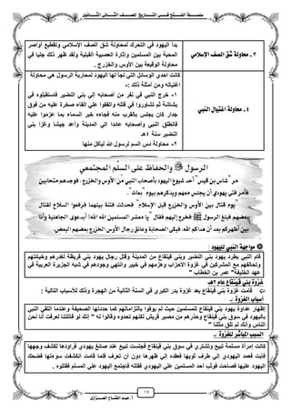19
١ً‫ل‬‫ل‬‫ضًطللل‬‫ض‬ ‫ل‬‫ل‬‫ايفللل‬٢‫ل‬‫ل‬‫فللل‬‫زٜذ‬ ‫ل‬‫ل‬‫للل‬ ‫اي‬‫ل‬‫ل‬‫يًصللل‬٣ْٛ ‫ل‬‫ل‬‫ايجللل‬ ٢ْ ‫ل‬‫ل‬‫ايجللل‬
‫عب‬ /‫أ‬‫ل‬‫ايف‬ ‫د‬‫لل‬‫ايع‬ ‫ح‬‫لللل‬٣‫صاش‬
3-َٞ‫اإلضال‬ ‫ايص‬ ‫غل‬ ١‫ٚي‬ ‫ست‬
‫مواصر‬ ‫وتقطٌع‬ ً‫ايسالم‬ ‫الصؾ‬ ‫شق‬ ‫لمحاولة‬ ‫التحرك‬ ً‫ف‬ ‫الٌهود‬ ‫بدم‬
ً‫ف‬ ‫جلٌا‬ ‫لك‬ ‫ظهر‬ ‫ولقد‬ ‫القبلٌة‬ ‫العصبٌة‬ ‫وإثارة‬ ‫المسلمٌن‬ ‫بٌن‬ ‫المحبة‬
. ‫والخزرج‬ ‫األوس‬ ‫بٌن‬ ‫الوقٌعة‬ ‫محاولة‬
4-١‫ٚي‬ ‫ست‬‫ايٓيب‬ ٍ ٝ ‫اب‬
‫محاولة‬ ً‫ه‬ ‫الرسول‬ ‫لمحاربة‬ ‫الٌهود‬ ‫لها‬ ‫لجأ‬ ً‫الت‬ ‫الوسائل‬ ‫احدي‬ ‫كانت‬
: ‫لك‬ ‫ممثلة‬ ‫ومن‬ ‫اؼتٌاله‬-
1-ً‫ف‬ ‫فاستقبلوه‬ ‫النضٌر‬ ً‫بن‬ ً‫إل‬ ‫مصحابه‬ ‫من‬ ‫نفر‬ ً‫ف‬ ً‫النب‬ ‫خرج‬
‫فوق‬ ‫من‬ ‫علٌه‬ ‫صخرة‬ ‫القاء‬ ً‫عل‬ ‫واتفقوا‬ ‫قتله‬ ً‫ف‬ ‫تشاوروا‬ ‫ثم‬ ‫بشاشة‬
‫ال‬ ‫خبر‬ ‫فجاءه‬ ‫منه‬ ‫بالقرب‬ ‫ٌجلس‬ ‫كان‬ ‫جدار‬‫علٌه‬ ‫عزموا‬ ‫بما‬ ‫سماء‬
ً‫بن‬ ‫وؼزا‬ ‫جٌشا‬ ‫ومعد‬ ‫المدٌنة‬ ً‫ال‬ ‫عائدا‬ ‫ومصحابه‬ ً‫النب‬ ‫فانطلق‬
‫سنة‬ ‫النضٌر‬4‫هـ‬
2-‫منها‬ ‫لٌأكل‬ ‫هللا‬ ‫لرسول‬ ‫السم‬ ‫دس‬ ‫محاولة‬
‫يًٝٗٛد‬ ‫ايٓيب‬ ١ٗ‫َٛاد‬:
‫وخ‬ ‫لؽدرهم‬ ‫قرٌظة‬ ً‫بن‬ ‫ٌهود‬ ‫رجال‬ ‫وقتل‬ ‫المدٌنة‬ ‫من‬ ‫قٌنقاع‬ ً‫وبن‬ ‫النضٌر‬ ً‫بن‬ ‫ٌهود‬ ‫بطرد‬ ً‫النب‬ ‫قام‬‫ٌانتهم‬
ً‫ف‬ ‫العربٌة‬ ‫الجزٌرة‬ ‫شبه‬ ً‫ف‬ ‫وجودهم‬ ً‫وانته‬ ‫خٌبر‬ ً‫ف‬ ‫وهزمهم‬ ‫األحزاب‬ ‫ؼزوة‬ ً‫ف‬ ‫المشركٌن‬ ‫مع‬ ‫وتحالفهم‬
" ‫الخطاب‬ ‫بن‬ ‫عمر‬ "‫الخلٌفة‬ ‫عهد‬
ّ ‫ع‬ ‫ع‬ ‫قٝٓك‬ ‫بين‬ ٠ٚ‫بص‬2‫ٖل‬
: ‫التالٌة‬ ‫لألسباب‬ ‫لك‬ ‫و‬ ‫الهجرة‬ ‫من‬ ‫الثانٌة‬ ‫السنة‬ ً‫ف‬ ‫الكبري‬ ‫بدر‬ ‫ؼزوة‬ ‫بعد‬ ‫قٌنقاع‬ ً‫بن‬ ‫ؼزوة‬ ‫قامت‬
٠ٚ‫ايغص‬ ‫ب‬ ‫أضب‬:-
ً‫النب‬ ً‫التق‬ ‫وعندما‬ ‫الصحٌفة‬ ‫حددتها‬ ‫كما‬ ‫بالتزاماتهم‬ ‫ٌوفوا‬ ‫لم‬ ‫حٌث‬ ‫للمسلمٌن‬ ‫قٌنقاع‬ ً‫بن‬ ‫ٌهود‬ ‫عداوة‬ ‫إظهار‬
‫نحن‬ ‫منا‬ ‫لعرفت‬ ‫قاتلتنا‬ ‫لو‬ ‫إنك‬ " ‫له‬ ‫وقالوا‬ ‫تحدوه‬ ‫لكنهم‬ ‫قرٌش‬ ‫مصٌر‬ ‫من‬ ‫رهم‬ ‫وح‬ ‫قٌنقاع‬ ً‫بن‬ ‫سوق‬ ً‫ف‬ ‫بالٌهود‬
" ‫مثلنا‬ ‫تلق‬ ‫لم‬ ‫ومنك‬ ‫الناس‬
: ٠ٚ‫يًغص‬ ‫غس‬ ‫املب‬ ‫ايطبب‬-
‫كانت‬‫وجهها‬ ‫لكشؾ‬ ‫فراودها‬ ‫ٌهودي‬ ‫صائػ‬ ‫عند‬ ‫تبٌع‬ ‫فجلست‬ ‫قٌنقاع‬ ً‫بن‬ ‫سوق‬ ً‫ف‬ ‫وتشتري‬ ‫تبٌع‬ ‫مسلمة‬ ‫إمرمة‬
‫فضحك‬ ‫سوءتها‬ ‫انكشفت‬ ‫قامت‬ ‫فلما‬ ‫تعرؾ‬ ‫من‬ ‫دون‬ ‫ظهرها‬ ً‫إل‬ ‫فعقده‬ ‫ثوبها‬ ‫طرؾ‬ ً‫إل‬ ‫الٌهودي‬ ‫فعمد‬ ‫فأبت‬
‫المسلم‬ ً‫عل‬ ‫الٌهود‬ ‫فاجتمع‬ ‫فقتله‬ ‫الٌهودي‬ ً‫عل‬ ‫المسلمٌن‬ ‫محد‬ ‫فوثب‬ ‫فصاحت‬ ‫علٌها‬ ‫الٌهود‬. ‫فقتلوه‬
 